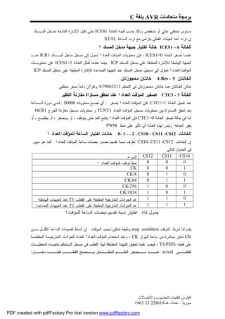 ‫ﺑﺮﻣﺠﺔ ﻣﺘﺤﻜﻤﺎت ‪ AVR‬ﺑﻠﻐﺔ ‪C‬‬

           ‫ﻤﺴﺘﻭﻯ ﻤﻨﻁﻘﻲ ﻋﺎﻟﻲ ﺃﻭ ﻤﻨﺨﻔﺽ ﻭﺫﻟﻙ ﺤﺴﺏ ﻗﻴﻤﺔ ﺍﻟﺨﺎﻨﺔ 1‪ ICES‬ﺤﺘﻰ ﺘﻘﺒل ﺍﻹﺸﺎﺭﺓ ﺍﻟﻘﺎﺩﺤﺔ ﻟﻤﺩﺨل ﺍﻟﻤـﺴﻙ .‬
                                                      ‫ﺇﻥ ﺘﺭﺩﺩ ﺃﺨﺫ ﺍﻟﻌﻴﻨﺎﺕ ﺍﻟﻔﻌﻠﻲ ﻴﺘﺯﺍﻤﻥ ﻤﻊ ﺘﺭﺩﺩ ﺍﻟﺴﺎﻋﺔ ‪.XTAL‬‬
                                                 ‫ﺍﻟﺨﺎﻨﺔ 6 – 1‪: ICES‬ﺨﺎﻨﺔ ﺍﺨﺘﻴﺎﺭ ﺠﺒﻬﺔ ﻤﺩﺨل ﺍﻟﻤﺴﻙ ١ :‬
           ‫ﻋﻨﺩﻤﺎ ﹸﺼﻔﺭ ﺍﻟﺨﺎﻨﺔ 0=1‪ ، ICES‬ﻓﺈﻥ ﻤﺤﺘﻭﻴﺎﺕ ﺍﻟﻤﺅﻗﺕ/ﺍﻟﻌﺩﺍﺩ١ ﺘﺤﻭل ﺇﻟﻰ ﻤﺴﺠل ﻤﺩﺨل ﺍﻟﻤـﺴﻙ 1‪ ICR‬ﻋﻨـﺩ‬
                                                                                              ‫ﻨ‬
           ‫ﺍﻟﺠﺒﻬﺔ ﺍﻟﻬﺎﺒﻁﺔ ﻟﻺﺸﺎﺭﺓ ﺍﻟﻤﻁﺒﻘﺔ ﻋﻠﻰ ﻤﺩﺨل ﺍﻟﻤﺴﻙ ‪ . ICP‬ﺒﻴﻨﻤﺎ ﻋﻨﺩﻤﺎ ﹸﻔ ‪‬ل ﺍﻟﺨﺎﻨﺔ 1=1‪ ICES‬ﻓﺈﻥ ﻤﺤﺘﻭﻴـﺎﺕ‬
                                        ‫ﻨﻌ‬
           ‫ﺍﻟﻤﺅﻗﺕ/ﺍﻟﻌﺩﺍﺩ١ ﺘﺤﻭل ﺇﻟﻰ ﻤﺴﺠل ﻤﺩﺨل ﺍﻟﻤﺴﻙ ﻋﻨﺩ ﺍﻟﺠﺒﻬﺔ ﺍﻟﺼﺎﻋﺩﺓ ﻟﻺﺸﺎﺭﺓ ﺍﻟﻤﻁﺒﻘﺔ ﻋﻠﻰ ﻤﺩﺨل ﺍﻟﻤﺴﻙ ‪. ICP‬‬
                                                               ‫ﺍﻟﺨﺎﻨﺘﺎﻥ 5 – ‪ : 4،Res‬ﺨﺎﻨﺘﺎﻥ ﻤﺤﺠﻭﺯﺘﺎﻥ :‬
                          ‫ﻫﺎﺘﺎﻥ ﺍﻟﺨﺎﻨﺘﺎﻥ ﻫﻤﺎ ﺨﺎﻨﺘﺎﻥ ﻤﺤﺠﻭﺯﺘﺎﻥ ﻓﻲ ﺍﻟﺘﺤﻜﻡ 3132‪ AT90S‬ﻭﺘﻘﺭﺃﺍﻥ ﺩﺍﺌﻤﹰ ﺼﻔﺭ ﻤﻨﻁﻘﻲ .‬
                                      ‫ﺎ‬
                            ‫ﺍﻟﺨﺎﻨﺔ 3 - 1‪ : CTC‬ﺘﺼﻔﻴﺭ ﺍﻟﻤﺅﻗﺕ/ﺍﻟﻌﺩﺍﺩ١ ﻋﻨﺩ ﺘﺤﻘﻕ ﻤﺴﺎﻭﺍﺓ ﻤﻘﺎﺭﻨﺔ ﺍﻟﻨﻅﻴﺭ:‬
           ‫ﻋﻨﺩ ﺘﻔﻌﻴل ﺍﻟﺨﺎﻨﺔ 1=1‪ CTC‬ﻓﺈﻥ ﺍﻟﻤﺅﻗﺕ/ﺍﻟﻌﺩﺍﺩ١ ‪‬ﺼﻔﺭ ) ﺃﻱ ﺘﺼﺒﺢ ﻤﺤﺘﻭﻴﺎﺘﻪ 0000$ ( ﻓـﻲ ﺩﻭﺭﺓ ﺍﻟـﺴﺎﻋﺔ‬
                                                          ‫ﻴ‬
           ‫ﺒﻌﺩ ﺘﺤﻘﻕ ﺍﻟﻤﺴﺎﻭﺍﺓ ﺒﻴﻥ ﻤﺤﺘﻭﻴﺎﺕ ﻤﺴﺠل ﺍﻟﻤﺅﻗﺕ/ﺍﻟﻌﺩﺍﺩ 1‪ TCNT‬ﻭ ﻤﺤﺘﻭﻴﺎﺕ ﻤﺴﺠل ﻤﻘﺎﺭﻨﺔ ﺍﻟﺨﺭﺝ 1‪. OCR‬‬
           ‫ﺃﻤﺎ ﻓﻲ ﺤﺎﻟﺔ ﺘﺼﻔﺭ ﺍﻟﺨﺎﻨﺔ 0=1‪ CTC‬ﻓﺈﻥ ﺍﻟﻤﺅﻗﺕ/ﺍﻟﻌﺩﺍﺩ١ ﻴﺘﺎﺒﻊ ﺍﻟﻌﺩ ﺤﺘﻰ ﻴﺘﻭﻗﻑ ، ﺃﻭ ﻴـﺼﻔﺭ ، ﺃﻭ ﻴﻁﻔـﺢ ، ﺃﻭ‬
                                                      ‫ﻴﻐﻴﺭ ﺍﺘﺠﺎﻫﻪ. ﻭﻟﻴﺱ ﻟﻬﺫﻩ ﺍﻟﺨﺎﻨﺔ ﺃﻱ ﺘﺄﺜﻴﺭ ﻋﻠﻰ ﻨﻤﻁ ‪. PWM‬‬
                  ‫ﺍﻟﺨﺎﻨﺎﺕ 21‪ : 0، 1 ، - 2 ، CS10 ، CS11 ،CS‬ﺨﺎﻨﺎﺕ ﺍﺨﺘﻴﺎﺭ ﺍﻟﺴﺎﻋﺔ ﻟﻠﻤﺅﻗﺕ/ﺍﻟﻌﺩﺍﺩ ١ :‬
            ‫ﺇﻥ ﺍﻟﺨﺎﻨﺎﺕ 21‪ CS10، CS11 ،CS‬ﹸ ‪‬ﺭﻑ ﻨﺴﺒﺔ ﺘﻘﺴﻴﻡ ﻤﺼﺩﺭ ﻨﺒﻀﺎﺕ ﺴﺎﻋﺔ ﺍﻟﻤﺅﻗﺕ/ﺍﻟﻌﺩﺍﺩ١ . ﻜﻤﺎ ﻫﻭ ﻤﺒﻴﻥ‬
                                                                      ‫ﺘﻌ‬
                                                                                           ‫ﻓﻲ ﺍﻟﺠﺩﻭل ﺍﻟﺘﺎﻟﻲ :‬
                                                                      ‫ﺍﻟﺸﺭﺡ‬   ‫21‪CS‬‬        ‫11‪CS‬‬        ‫01‪CS‬‬
                                                   ‫ﻨﻤﻁ ﺘﻭﻗﻑ ﺍﻟﻤﺅﻗﺕ/ﺍﻟﻌﺩﺍﺩ ١‬    ‫0‬            ‫0‬           ‫0‬
                                                                        ‫‪CK‬‬     ‫0‬            ‫0‬           ‫1‬
                                                                     ‫8/‪CK‬‬      ‫0‬            ‫1‬           ‫0‬
                                                                    ‫46/‪CK‬‬      ‫0‬            ‫1‬           ‫1‬
                                                                   ‫652/‪CK‬‬      ‫1‬            ‫0‬           ‫0‬
                                                                  ‫4201/‪CK‬‬      ‫1‬            ‫0‬           ‫1‬
               ‫ﻋﺩ ﺍﻟﺤﻭﺍﺩﺙ ﺍﻟﺨﺎﺭﺠﻴﺔ ﺍﻟﻤﻁﺒﻘﺔ ﻋﻠﻰ ﺍﻟﻘﻁﺏ 1‪ T‬ﻋﻨﺩ ﺍﻟﺠﺒﻬﺎﺕ ﺍﻟﻬﺎﺒﻁﺔ‬    ‫1‬            ‫1‬           ‫0‬
              ‫ﻋﺩ ﺍﻟﺤﻭﺍﺩﺙ ﺍﻟﺨﺎﺭﺠﻴﺔ ﺍﻟﻤﻁﺒﻘﺔ ﻋﻠﻰ ﺍﻟﻘﻁﺏ 1‪ T‬ﻋﻨﺩ ﺍﻟﺠﺒﻬﺎﺕ ﺍﻟﺼﺎﻋﺩﺓ‬     ‫1‬            ‫1‬           ‫1‬
                              ‫ﺠﺩﻭل )9( : ﺍﺨﺘﻴﺎﺭ ﻨﺴﺒﺔ ﺘﻘﺴﻴﻡ ﻨﺒﻀﺎﺕ ﺍﻟﺴﺎﻋﺔ ﻟﻠﻤﺅﻗﺕ١.‬


           ‫ﻴﻘﺩﻡ ﻟﻨﺎ ﺸﺭﻁ ﺍﻟﺘﻭﻗﻑ ‪ stop condition‬ﻭﻅﻴﻔﺔ ﺘﻤﻜﻴﻥ/ﺤﺠﺏ ﺍﻟﻤﺅﻗﺕ . ﺇﻥ ﺃﻨﻤﺎﻁ ﺘﻘﺴﻴﻤﺎﺕ ﺍﻟﺴﺎﻋﺔ ﺍﻷﻗـل ﻤـﻥ‬
           ‫‪ CK‬ﺘﻌﺎﻴﺭ ﻤﺒﺎﺸﺭﺓ ﻤﻥ ﺴﺎﻋﺔ ﺍﻟﻬﺯﺍﺯ ‪ ، CK‬ﻭﻋﻨﺩ ﺍﺴﺘﺨﺩﺍﻡ ﺍﻟﻤﺅﻗﺕ/ﺍﻟﻌﺩﺍﺩ١ ﻜﻌﺩﺍﺩ ﻟﻠﺤﻭﺍﺩﺙ ﺍﻟﺨﺎﺭﺠﻴـﺔ ﺍﻟﻤﻁﺒﻘـﺔ‬
           ‫ﻋﻠﻰ ﻗﻁﺒﻪ )5‪ ، T1(PD‬ﻓﻴﺠﺏ ﻋﻠﻴﻨﺎ ﺘﺤﻘﻴﻕ ﺍﻟﺘﻬﻴﺌﺔ ﺍﻟﻤﻁﺎﺒﻘﺔ ﻟﻬﺫﺍ ﺍﻟﻘﻁﺏ ﻓﻲ ﻤﺴﺠل ﺍﻟـﺘﺤﻜﻡ ﺒﺎﺘﺠـﺎﻩ ﺍﻟﻤﻌﻁﻴـﺎﺕ‬
           ‫ـل(‬
             ‫ـﺏ ﺩﺨــ‬
                   ‫ـﺏ ﻗﻁــ‬
                         ‫ـﺎﺒﻕ ـﺼﺒﺢ ﺍﻟﻘﻁــ‬
                                   ‫ﻴــ‬  ‫ـﺩ ـﺼﻔﻴﺭ ﺍﻟﻌ ـﻡ ﺍﻟﻤﻁــ‬
                                                ‫ﻠــ‬       ‫ـﻲ ‪) actual‬ﻋﻨــ ﺘــ‬
                                                                            ‫ﺍﻟﻔﻌﻠــ‬




                                                                          ‫اﻟﻔﺎرس ﻟﺘﻘﻨﯿﺎت اﻟﺤﺎﺳﻮب واﻹﺗﺼﺎﻻت‬
                                                                         ‫ﺳﻮرﯾﺎ – ﺣﻤﺎه- ھـ-916922 33 369+‬

‫‪PDF created with pdfFactory Pro trial version www.pdffactory.com‬‬
 