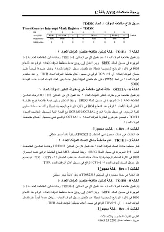 ‫ﺑﺮﻣﺠﺔ ﻣﺘﺤﻜﻤﺎت ‪ AVR‬ﺑﻠﻐﺔ ‪C‬‬

                                        ‫ﻤﺴﺠل ﻗﻨﺎﻉ ﻤﻘﺎﻁﻌﺔ ﺍﻟﻤﺅﻗﺕ / ﺍﻟﻌﺩﺍﺩ ‪TIMSK‬‬
‫‪Timer/Counter Interrupt Mask Register – TIMSK‬‬




                           ‫ﺍﻟﺨﺎﻨﺔ 7 – 1‪ : TOIE‬ﺨﺎﻨﺔ ﺘﻤﻜﻴﻥ ﻤﻘﺎﻁﻌﺔ ﻁﻔﺤﺎﻥ ﺍﻟﻤﺅﻗﺕ/ﺍﻟﻌﺩﺍﺩ ١ :‬
‫ﻴﺘﻡ ﺘﻔﻌﻴل ﻤﻘﺎﻁﻌﺔ ﺍﻟﻤﺅﻗﺕ/ﺍﻟﻌﺩﺍﺩ١ ﻋﻨﺩ ﺘﻔﻌﻴل ﻜ ٍ ﻤﻥ ﺍﻟﺨﺎﻨﺘﻴﻥ 1=1‪ TOIE‬ﻭﺨﺎﻨﺔ ﺘﻤﻜﻴﻥ ﺍﻟﻤﻘﺎﻁﻌﺔ ﺍﻟﻌﺎﻤـﺔ 1=‪I‬‬
                                                     ‫ل‬
‫ﺍﻟﻤﻭﺠﻭﺩﺓ ﻓﻲ ﻤﺴﺠل ﺍﻟﺤﺎﻟﺔ ‪ . SREG‬ﻭﻴﺘﻡ ﺍﻻﻨﺘﻘﺎل ﺇﻟﻰ ﺭﻭﺘﻴﻥ ﺨﺩﻤﺔ ﻤﻘﺎﻁﻌﺔ ﺍﻟﻤﺅﻗﺕ/ﺍﻟﻌﺩﺍﺩ١ ﺍﻟﻭﺍﻗﻊ ﻋﻨﺩ ﺍﻟﺸﻌﺎﻉ‬
‫500$ ﻓﻲ ﺫﺍﻜﺭﺓ ﺍﻟﺒﺭﻨﺎﻤﺞ ﺍﻟﻭﻤﻴﻀﻴﺔ ‪ Flash‬ﻋﻨﺩ ﻁﻔﺤﺎﻥ ﻤﺴﺠل ﺍﻟﻤﺅﻗﺕ/ﺍﻟﻌﺩﺍﺩ١. ﻭﻴﻔﻌل ﻋﻨـﺩﻫﺎ ﺃﻴـﻀﹰ ﻋﻠـﻡ‬
     ‫ﺎ‬
‫ﻁﻔﺤﺎﻥ ﺍﻟﻤﺅﻗﺕ/ﺍﻟﻌﺩﺍﺩ١ ﺃﻱ 1=1‪ TOV‬ﺍﻟﻭﺍﻗﻊ ﻓﻲ ﻤﺴﺠل ﺃﻋﻼﻡ ﻤﻘﺎﻁﻌﺔ ﺍﻟﻤﺅﻗﺕ/ﺍﻟﻌﺩﺍﺩ ‪ . TIFR‬ﻭ ﻋﻨﺩ ﺍﺴﺘﺨﺩﺍﻡ‬
‫ﺍﻟﻤﺅﻗﺕ/ﺍﻟﻌﺩﺍﺩ١ ﻓﻲ ﻨﻤﻁ ‪ ، PWM‬ﻓﺈﻥ ﻋﻠﻡ ﻁﻔﺤﺎﻥ ﺍﻟﻤﺅﻗﺕ ‪‬ﻔﻌل ﻋﻨﺩﻤﺎ ﻴﻐﻴﺭ ﺍﻟﻌﺩﺍﺩ ﺍﺘﺠـﺎﻩ ﺍﻟﻌـﺩ ﻋﻨـﺩ ﺍﻟﻘﻴﻤـﺔ‬
                                               ‫ﻴ‬
                                                                                          ‫0000$‬
            ‫ﺍﻟﺨﺎﻨﺔ 6 – ‪ : OCIE1A‬ﺨﺎﻨﺔ ﺘﻤﻜﻴﻥ ﻤﻘﺎﻁﻌﺔ ﺨﺭﺝ ﻤﻘﺎﺭﻨﺔ ﺍﻟﻨﻅﻴﺭ ﻟﻠﻤﺅﻗﺕ/ﺍﻟﻌﺩﺍﺩ ١ :‬
‫ﻴﺘﻡ ﺘﻔﻌﻴل ﻤﻘﺎﻁﻌﺔ ﺨﺭﺝ ﻤﻘﺎﺭﻨﺔ ﺍﻟﻨﻅﻴﺭ ﻟﻠﻤﺅﻗﺕ/ﺍﻟﻌﺩﺍﺩ ١ ﻋﻨﺩ ﺘﻔﻌﻴل ﻜ ٍ ﻤﻥ ﺍﻟﺨﺎﻨﺘﻴﻥ 1=1‪ OCIE‬ﻭﺨﺎﻨﺔ ﺘﻤﻜـﻴﻥ‬
                                 ‫ل‬
‫ﺍﻟﻤﻘﺎﻁﻌﺔ ﺍﻟﻌﺎﻤﺔ 1=‪ I‬ﺍﻟﻤﻭﺠﻭﺩﺓ ﻓﻲ ﻤﺴﺠل ﺍﻟﺤﺎﻟﺔ ‪ . SREG‬ﻭ ﻴﻨﻔﺫ ﺍﻟﻤﺘﺤﻜﻡ ﺭﻭﺘﻴﻥ ﺨﺩﻤﺔ ﻤﻘﺎﻁﻌﺔ ﺨﺭﺝ ﻤﻘﺎﺭﻨـﺔ‬
‫ﺍﻟﻨﻅﻴﺭ ﻟﻠﻤﺅﻗﺕ/ﺍﻟﻌﺩﺍﺩ ١ ﺍﻟﻭﺍﻗﻊ ﻋﻨﺩ ﺍﻟﺸﻌﺎﻉ 400$ ﻓﻲ ﺫﺍﻜﺭﺓ ﺍﻟﺒﺭﻨﺎﻤﺞ ﺍﻟﻭﻤﻴﻀﻴﺔ ‪ Flash‬ﻭﺫﻟﻙ ﻋﻨـﺩﻤﺎ ﺘﺘـﺴﺎﻭﻯ‬
‫ﺍﻟﻘﻴﻤﺔ ﺍﻟﻤﻭﺠﻭﺩﺓ ﻓﻲ ﻤﺴﺠل ﻤﻘﺎﺭﻨﺔ ﺍﻟﺨﺭﺝ ‪ OCR1AH/OCR1AL‬ﻤﻊ ﺍﻟﻘﻴﻤﺔ ﺍﻵﻨﻴﺔ ﻟﻤـﺴﺠل ﺍﻟﻤﺅﻗـﺕ/ﺍﻟﻌـﺩﺍﺩ‬
‫1‪ ، TCNT‬ﻓﻴﺼﺒﺢ ﻋﻠﻡ ﺨﺭﺝ ﺍﻟﻤﻘﺎﺭﻨﺔ ﻟﻠﻤﺅﻗﺕ/ﺍﻟﻌﺩﺍﺩ١ -1=‪ OCF1A‬ﺍﻟﻭﺍﻗـﻊ ﻓـﻲ ﻤـﺴﺠل ﺃﻋـﻼﻡ ﻤﻘﺎﻁﻌـﺔ‬
                                                                                   ‫ﺍﻟﻤﺅﻗﺕ/ﺍﻟﻌﺩﺍﺩ١.‬
                                                         ‫ﺍﻟﺨﺎﻨﺎﺕ 5 – ‪ : 4،Res‬ﺨﺎﻨﺎﺕ ﻤﺤﺠﻭﺯﺓ :‬
                    ‫ﻫﺫﻩ ﺍﻟﺨﺎﻨﺎﺕ ﻫﻲ ﺨﺎﻨﺎﺕ ﻤﺤﺠﻭﺯﺓ ﻓﻲ ﺍﻟﻤﺘﺤﻜﻡ 3132‪ AT90S‬ﻭﺘﻘﺭﺃ ﺩﺍﺌﻤﹰ ﺼﻔﺭ ﻤﻨﻁﻘﻲ .‬
                                ‫ﺎ‬
                            ‫ﺍﻟﺨﺎﻨﺔ 3 – 1‪ : TICIE‬ﻋﻠﻡ ﻤﻘﺎﻁﻌﺔ ﻤﺩﺨل ﺍﻟﻤﺴﻙ ﻟﻠﻤﺅﻗﺕ/ﺍﻟﻌﺩﺍﺩ ١ :‬
‫ﹸﻔ ‪‬ل ﻤﻘﺎﻁﻌﺔ ﺤﺎﺩﺜﺔ ﺍﻟﻤﺴﻙ ﻟﻠﻤﺅﻗﺕ/ﺍﻟﻌﺩﺍﺩ١ ﻋﻨﺩ ﺘﻔﻌﻴل ﻜ ٍ ﻤﻥ ﺍﻟﺨﺎﻨﺘﻴﻥ 1=1‪ TICE‬ﻭﺨﺎﻨـﺔ ﺘﻤﻜـﻴﻥ ﺍﻟﻤﻘﺎﻁﻌـﺔ‬
                                            ‫ل‬                                                ‫ﺘﻌ‬
‫ﺍﻟﻌﺎﻤﺔ 1=‪ I‬ﺍﻟﻤﻭﺠﻭﺩﺓ ﻓﻲ ﻤﺴﺠل ﺍﻟﺤﺎﻟﺔ ‪ . SREG‬ﻭﻴﻨﻔﺫ ﺍﻟﻤﺘﺤﻜﻡ ‪ MCU‬ﺸﻌﺎﻉ ﺍﻟﻤﻘﺎﻁﻌﺔ ﺍﻟﻭﺍﻗﻊ ﻋﻨـﺩ ﺍﻟﻌﻨـﻭﺍﻥ‬
‫300$ ﻓﻲ ﺫﺍﻜﺭﺓ ﺍﻟﻤﺘﺤﻜﻡ ﺍﻟﻭﻤﻴﻀﻴﺔ ﺇﺫﺍ ﺤﺩﺜﺕ ﺤﺎﺩﺜﺔ ﺍﻟﻤﺴﻙ ﻋﻨﺩ ﻗﻁﺏ ﺍﻟﻤﺘﺤﻜﻡ ١١ ، )‪ . PD6 (ICP‬ﻓﻴـﺼﺒﺢ‬
               ‫ﻋﻠﻡ ﻤﺩﺨل ﺍﻟﻤﺴﻙ ﻟﻠﻤﺅﻗﺕ/ﺍﻟﻌﺩﺍﺩ١- 1=1‪ ICF‬ﺍﻟﻭﺍﻗﻊ ﻓﻲ ﻤﺴﺠل ﺃﻋﻼﻡ ﺍﻟﻤﺅﻗﺕ/ﺍﻟﻌﺩﺍﺩ ‪. TIFR‬‬
                                                             ‫ﺍﻟﺨﺎﻨﺎﺕ 2 – ‪ : Res‬ﺨﺎﻨﺔ ﻤﺤﺠﻭﺯﺓ :‬
                       ‫ﻫﺫﻩ ﺍﻟﺨﺎﻨﺔ ﻫﻲ ﺨﺎﻨﺔ ﻤﺤﺠﻭﺯﺓ ﻓﻲ ﺍﻟﻤﺘﺤﻜﻡ 3132‪ AT90S‬ﻭﺘﻘﺭﺃ ﺩﺍﺌﻤﹰ ﺼﻔﺭ ﻤﻨﻁﻘﻲ .‬
                                   ‫ﺎ‬
                           ‫ﺍﻟﺨﺎﻨﺔ 0 – 0‪ : TOIE‬ﺨﺎﻨﺔ ﺘﻤﻜﻴﻥ ﻤﻘﺎﻁﻌﺔ ﻁﻔﺤﺎﻥ ﺍﻟﻤﺅﻗﺕ/ﺍﻟﻌﺩﺍﺩ 0 :‬
‫ﻴﺘﻡ ﺘﻔﻌﻴل ﻤﻘﺎﻁﻌﺔ ﺍﻟﻤﺅﻗﺕ/ﺍﻟﻌﺩﺍﺩ٠ ﻋﻨﺩ ﺘﻔﻌﻴل ﻜ ٍ ﻤﻥ ﺍﻟﺨﺎﻨﺘﻴﻥ 1=0‪ TOIE‬ﻭﺨﺎﻨﺔ ﺘﻤﻜﻴﻥ ﺍﻟﻤﻘﺎﻁﻌﺔ ﺍﻟﻌﺎﻤـﺔ 1=‪I‬‬
                                                     ‫ل‬
‫ﺍﻟﻤﻭﺠﻭﺩﺓ ﻓﻲ ﻤﺴﺠل ﺍﻟﺤﺎﻟﺔ ‪ . SREG‬ﻭﻴﺘﻡ ﺍﻻﻨﺘﻘﺎل ﺇﻟﻰ ﺭﻭﺘﻴﻥ ﺨﺩﻤﺔ ﻤﻘﺎﻁﻌﺔ ﺍﻟﻤﺅﻗﺕ/ﺍﻟﻌﺩﺍﺩ٠ ﺍﻟﻭﺍﻗﻊ ﻋﻨﺩ ﺍﻟﺸﻌﺎﻉ‬
‫600$ ﻓﻲ ﺫﺍﻜﺭﺓ ﺍﻟﺒﺭﻨﺎﻤﺞ ﺍﻟﻭﻤﻴﻀﻴﺔ ‪ Flash‬ﻋﻨﺩ ﻁﻔﺤﺎﻥ ﻤﺴﺠل ﺍﻟﻤﺅﻗﺕ/ﺍﻟﻌﺩﺍﺩ٠. ﻭﻴﻔﻌل ﻋﻨﺩﻫﺎ ﺃﻴﻀﹰ ﻋﻠﻡ ﻁﻔﺤﺎﻥ‬
          ‫ﺎ‬
                   ‫ﺍﻟﻤﺅﻗﺕ/ﺍﻟﻌﺩﺍﺩ ٠ ﺃﻱ 1=0‪ TOV‬ﺍﻟﻭﺍﻗﻊ ﻓﻲ ﻤﺴﺠل ﺃﻋﻼﻡ ﻤﻘﺎﻁﻌﺔ ﺍﻟﻤﺅﻗﺕ/ﺍﻟﻌﺩﺍﺩ ‪. TIFR‬‬
                                                             ‫ﺍﻟﺨﺎﻨﺎﺕ 0 – ‪ : Res‬ﺨﺎﻨﺔ ﻤﺤﺠﻭﺯﺓ :‬
                                                                ‫اﻟﻔﺎرس ﻟﺘﻘﻨﯿﺎت اﻟﺤﺎﺳﻮب واﻹﺗﺼﺎﻻت‬
                                                               ‫ﺳﻮرﯾﺎ – ﺣﻤﺎه- ھـ-916922 33 369+‬
 