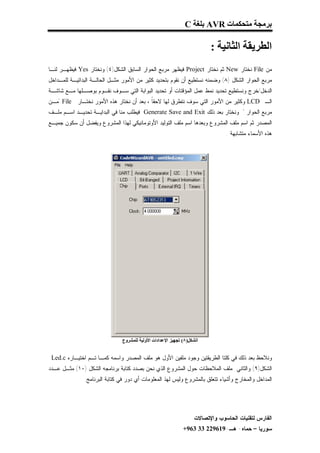 ‫ﺑﺮﻣﺠﺔ ﻣﺘﺤﻜﻤﺎت ‪ AVR‬ﺑﻠﻐﺔ ‪C‬‬

                                                                         ‫اﻟﻄﺮﯾﻘﺔ اﻟﺜﺎﻧﯿﺔ :‬
‫ﻤﻥ ‪ File‬ﻨﺨﺘﺎﺭ ‪ New‬ﺜﻡ ﻨﺨﺘﺎﺭ ‪ Project‬ﻓﻴﻅﻬﺭ ﻤﺭﺒﻊ ﺍﻟﺤﻭﺍﺭ ﺍﻟﺴﺎﺒﻕ ﺍﻟﺸﻜل)٤( ﻭﻨﺨﺘﺎﺭ ‪ Yes‬ﻓﻴﻅﻬـﺭ ﻟﻨـﺎ‬
‫ﻤﺭﺒﻊ ﺍﻟﺤﻭﺍﺭ ﺍﻟﺸﻜل )٨( ﻭﻀﻤﻨﻪ ﻨﺴﺘﻁﻴﻊ ﺃﻥ ﻨﻘﻭﻡ ﺒﺘﺤﺩﻴﺩ ﻜﺜﻴﺭ ﻤﻥ ﺍﻷﻤﻭﺭ ﻤﺜـل ﺍﻟﺤﺎﻟـﺔ ﺍﻟﺒﺩﺍﺌﻴـﺔ ﻟﻠﻤـﺩﺍﺨل‬
‫ﺍﻟﺩﺨل/ﺨﺭﺝ ﻭﻨﺴﺘﻁﻴﻊ ﺘﺤﺩﻴﺩ ﻨﻤﻁ ﻋﻤل ﺍﻟﻤﺅﻗﺘﺎﺕ ﺃﻭ ﺘﺤﺩﻴﺩ ﺍﻟﺒﻭﺍﺒﺔ ﺍﻟﺘﻲ ﺴـﻭﻑ ﻨﻘـﻭﻡ ﺒﻭﺼـﻠﻬﺎ ﻤـﻊ ﺸﺎﺸـﺔ‬
‫ﺍﻟـ ‪ LCD‬ﻭﻜﺜﻴﺭ ﻤﻥ ﺍﻷﻤﻭﺭ ﺍﻟﺘﻲ ﺴﻭﻑ ﻨﺘﻁﺭﻕ ﻟﻬﺎ ﻻﺤﻘﹰ ، ﺒﻌﺩ ﺃﻥ ﻨﺨﺘﺎﺭ ﻫﺫﻩ ﺍﻷﻤﻭﺭ ﻨﺨﺘـﺎﺭ ‪" File‬ﻤـﻥ‬
                                          ‫ﺎ‬
‫ﻤﺭﺒﻊ ﺍﻟﺤﻭﺍﺭ " ﻭﻨﺨﺘﺎﺭ ﺒﻌﺩ ﺫﻟﻙ ‪ Generate Save and Exit‬ﻓﻴﻁﻠﺏ ﻤﻨﺎ ﻓﻲ ﺍﻟﺒﺩﺍﻴـﺔ ﺘﺤﺩﻴـﺩ ﺍﺴـﻡ ﻤﻠـﻑ‬
‫ﺍﻟﻤﺼﺩﺭ ﺜﻡ ﺍﺴﻡ ﻤﻠﻑ ﺍﻟﻤﺸﺭﻭﻉ ﻭﺒﻌﺩﻫﺎ ﺍﺴﻡ ﻤﻠﻑ ﺍﻟﺘﻭﻟﻴﺩ ﺍﻷﻭﺘﻭﻤﺎﻨﻴﻜﻲ ﻟﻬﺫﺍ ﺍﻟﻤﺸﺭﻭﻉ ﻭﻴﻔﻀل ﺃﻥ ﺴﻜﻭﻥ ﺠﻤﻴـﻊ‬
                                                                               ‫ﻫﺫﻩ ﺍﻷﺴﻤﺎﺀ ﻤﺘﺸﺎﺒﻬﺔ .‬




                               ‫اﻟﺸﻜﻞ)٨( ﺗﺠﮭﯿﺰ اﻹﻋﺪادات اﻷوﻟﯿﺔ ﻟﻠﻤﺸﺮوع‬


 ‫ﻭﻨﻼﺤﻅ ﺒﻌﺩ ﺫﻟﻙ ﻓﻲ ﻜﻠﺘﺎ ﺍﻟﻁﺭﻴﻘﺘﻴﻥ ﻭﺠﻭﺩ ﻤﻠﻔﻴﻥ ﺍﻷﻭل ﻫﻭ ﻤﻠﻑ ﺍﻟﻤﺼﺩﺭ ﻭﺍﺴﻤﻪ ﻜﻤـﺎ ﺘـﻡ ﺍﺨﺘﻴـﺎﺭﻩ ‪Led.c‬‬
‫ﺍﻟﺸﻜل)٩( ﻭﺍﻟﺜﺎﻨﻲ ﻤﻠﻑ ﺍﻟﻤﻼﺤﻅﺎﺕ ﺤﻭل ﺍﻟﻤﺸﺭﻭﻉ ﺍﻟﺫﻱ ﻨﺤﻥ ﺒﺼﺩﺩ ﻜﺘﺎﺒﺔ ﺒﺭﻨﺎﻤﺠﻪ ﺍﻟﺸﻜل )٠١( ﻤﺜـل ﻋـﺩﺩ‬
               ‫ﺍﻟﻤﺩﺍﺨل ﻭﺍﻟﻤﺨﺎﺭﺝ ﻭﺃﺸﻴﺎﺀ ﺘﺘﻌﻠﻕ ﺒﺎﻟﻤﺸﺭﻭﻉ ﻭﻟﻴﺱ ﻟﻬﺫ ﺍﻟﻤﻌﻠﻭﻤﺎﺕ ﺃﻱ ﺩﻭﺭ ﻓﻲ ﻜﺘﺎﺒﺔ ﺍﻟﺒﺭﻨﺎﻤﺞ.‬




                                                                   ‫ﺍﻟﻔﺎﺭﺱ ﻟﺘﻘﻨﻴﺎﺕ ﺍﻟﺤﺎﺴﻭﺏ ﻭﺍﻹﺘﺼﺎﻻﺕ‬
                                                             ‫ﺴﻭﺭﻴﺎ – ﺤﻤﺎﻩ- ﻫـ-916922 33 369+‬
 
