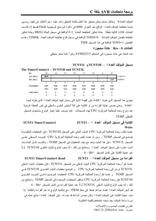 ‫ﺑﺮﻣﺠﺔ ﻣﺘﺤﻜﻤﺎت ‪ AVR‬ﺑﻠﻐﺔ ‪C‬‬

‫ﺍﻟﻤﺅﻗﺕ/ﺍﻟﻌﺩﺍﺩ0 . ﻭﺒﺸﻜل ﻤﺸﺎﺒﻪ ﻴﻤﻜﻥ ﺘﺼﻔﻴﺭ ﻫﺫﺍ ﺍﻟﻌﻠﻡ ﺒﻜﺘﺎﺒﺔ ﺍﻟﻤﻨﻁﻕ ﻭﺍﺤﺩ ﻋﻠﻴﻪ ، ﻴﺘﻡ ﺍﻻﻨﺘﻘﺎل ﺇﻟﻰ ﺘﻨﻔﻴﺫ ﺭﻭﺘـﻴﻥ‬
‫ﺨﺩﻤﺔ ﻤﻘﺎﻁﻌﺔ ﺍﻟﻤﺅﻗﺕ/ﺍﻟﻌﺩﺍﺩ٠ ﺍﻟﻭﺍﻗﻊ ﻋﻨﺩ ﺍﻟﻌﻨﻭﺍﻥ 600$ ﻓﻲ ﺫﺍﻜﺭﺓ ﺍﻟﺒﺭﻨﺎﻤﺞ ﺍﻟﻭﻤﻴﻀﻴﺔ ‪ Flash‬ﻓﻘـﻁ ﺇﺫﺍ ﻜﺎﻨـﺕ‬
‫ﺍﻟﺨﺎﻨﺎﺕ ﺍﻟﺜﻼﺙ ﺍﻟﺘﺎﻟﻴﺔ ‪‬ﻔ ‪‬ﻠﺔ : ﺨﺎﻨﺔ ﺘﻤﻜﻴﻥ ﺍﻟﻤﻘﺎﻁﻌﺔ ﺍﻟﻌﺎﻤﺔ 1=‪ I‬ﺍﻟﻭﺍﻗﻌﺔ ﻓﻲ ﻤﺴﺠل ﺍﻟﺤﺎﻟﺔ ‪ SREG‬ﻭﺨﺎﻨﺔ ﺘﻤﻜﻴﻥ‬
                                                                           ‫ﻤﻌ‬
‫ﻤﻘﺎﻁﻌﺔ ﻁﻔﺤﺎﻥ ﺍﻟﻤﺅﻗﺕ/ﺍﻟﻌﺩﺍﺩ0 - 0=0‪ TOIE‬ﺍﻟﻭﺍﻗﻌﺔ ﻓﻲ ﻤﺴﺠل ﻗﻨﺎﻉ ﻤﻘﺎﻁﻌﺔ ﺍﻟﻤﺅﻗﺕ/ﺍﻟﻌﺩﺍﺩ ‪ TIMSK‬ﻭﻋﻠـﻡ‬
                                                     ‫ﺍﻟﻁﻔﺤﺎﻥ 1=0‪ TOV‬ﺍﻟﻭﺍﻗﻌﺔ ﻓﻲ ﻫﺫﺍ ﺍﻟﻤﺴﺠل ‪. TIFR‬‬
                                                                 ‫ﺍﻟﺨﺎﻨﺎﺕ 0 – ‪ : Res‬ﺨﺎﻨﺔ ﻤﺤﺠﻭﺯﺓ :‬
                         ‫ﻫﺫﻩ ﺍﻟﺨﺎﻨﺔ ﻫﻲ ﺨﺎﻨﺔ ﻤﺤﺠﻭﺯﺓ ﻓﻲ ﺍﻟﻤﺘﺤﻜﻡ 3132‪ AT90S‬ﻭﺘﻘﺭﺃ ﺩﺍﺌﻤﹰ ﺼﻔﺭ ﻤﻨﻁﻘﻲ .‬
                                     ‫ﺎ‬


                                ‫ﻤﺴﺠل ﺍﻟﻤﺅﻗﺕ/ﺍﻟﻌﺩﺍﺩ١ – ‪ TCNT1H‬ﻭ ‪TCNT1L‬‬
‫‪The Timer/Counter1 – TCNT1H and TCNT1L‬‬




    ‫ﺎ‬
    ‫ﻴﺤﺘﻭﻱ ﻫﺫﺍ ﺍﻟﻤﺴﺠل ﺍﻟﺫﻱ ﻁﻭﻟﻪ ١‪ 6-bit‬ﻋﻠﻰ ﺍﻟﻘﻴﻤﺔ ﺍﻵﻨﻴﺔ ﺍﻟﺘﻲ ﻭﺼل ﺇﻟﻴﻬﺎ ﺍﻟﻤﺅﻗﺕ/ﺍﻟﻌﺩﺍﺩ١ ﺍﻟﺫﻱ ﻁﻭﻟﻪ ﺃﻴﻀﹰ‬
  ‫١ ‪ . 6-bit‬ﻭﺤﺘﻰ ﻨﻀﻤﻥ ﻋﻤﻠﻴﺔ ﺍﻟﻘﺭﺍﺀﺓ ﻤﻥ ﺃﻭ ﺍﻟﻜﺘﺎﺒﺔ ﻋﻠﻰ ﻜﻼ ﺍﻟﺒﺎﻴﺘﻴﻥ ﺍﻟﻌﻠﻭﻱ ﻭﺍﻟﺴﻔﻠﻲ ﻓﻲ ﻨﻔﺱ ﺍﻟﻠﺤﻅﺔ ﺍﻟﺯﻤﻨﻴﺔ‬
  ‫ﻋﻨﺩ ﻭﻟﻭﺝ ﻭﺤﺩﺓ ﺍﻟﻤﻌﺎﻟﺠﺔ ﺍﻟﻤﺭﻜﺯﻴﺔ ‪ CPU‬ﻟﻬﺫﻩ ﺍﻟﻤﺴﺠﻼﺕ . ﻓﺈﻨﻪ ﻴﺘﻭﺠﺏ ﻋﻠﻴﺘﺎ ﺇﻨﺠﺎﺯ ﺍﻟﻭﻟﻭﺝ ﺒﺎﺴﺘﺨﺩﺍﻡ ﺍﻟﻤﺴﺠل‬
                                                                                      ‫ﺍﻟﻠﺤﻅﻲ ‪. TEMP‬‬
 ‫1‪TCNT1 Timer/Counter‬‬                       ‫ﺍﻟﻜﺘﺎﺒﺔ ﻓﻲ ﻤﺴﺠل ﺍﻟﻤﺅﻗﺕ /ﺍﻟﻌﺩﺍﺩ ١ – 1‪TCNT‬‬
                                                                                       ‫‪Write‬‬
‫ﻋﻨﺩﻤﺎ ﺘﻜﺘﺏ ﻭﺤﺩﺓ ﺍﻟﻤﻌﺎﻟﺠﺔ ﺍﻟﻤﺭﻜﺯﻴﺔ ‪ CPU‬ﺍﻟﺒﺎﻴﺕ ﺍﻟﻌﺎﻟﻲ ﻋﻠﻰ ﺍﻟﻤﺴﺠل ‪ ، TCNT1H‬ﻓﺈﻥ ﺍﻟﻤﻌﻁﻴﺎﺕ ﺍﻟﻤﻜﺘﻭﺒـﺔ‬
‫ﺘﺘﻭﻀﻊ ﻓﻲ ﺍﻟﻤﺴﺠل ‪ ، TEMP‬ﻭﻤﻥ ﺜﻡ ﻋﻨﺩﻤﺎ ﺘﻜﺘﺏ ﻭﺤﺩﺓ ﺍﻟﻤﻌﺎﻟﺠﺔ ﺍﻟﻤﺭﻜﺯﻴﺔ ‪ CPU‬ﺍﻟﺒﺎﻴـﺕ ﺍﻟـﺴﻔﻠﻲ ﻋﻠـﻰ‬
‫ﺍﻟﻤﺴﺠل ‪ ، TCNT1L‬ﻓﺈﻥ ﻫﺫﺍ ﺍﻟﺒﺎﻴﺕ ﻴﺘﺤﺩ ﻤﻊ ﺒﺎﻴﺕ ﺍﻟﻤﻌﻁﻴﺎﺕ ﻓﻲ ﺍﻟﻤﺴﺠل ‪ ، TEMP‬ﻭﺘﻜﺘـﺏ ﻜـل ﺍﻟﺨﺎﻨـﺎﺕ‬
‫ﻻ‬
‫ﺍﻟﺴﺕ ﻋﺸﺭﺓ ﻋﻠﻰ ﻤﺴﺠل ﺍﻟﻤﺅﻗﺕ /ﺍﻟﻌﺩﺍﺩ١ .ﻭﻨﺴﺘﻨﺘﺞ ﻤﻥ ﺫﻟﻙ ، ﺃﻨﻪ ﻴﺠﺏ ﺍﻟﻭﻟﻭﺝ ﻟﻠﺒﺎﻴﺕ ﺍﻟﻌﻠﻭﻱ ‪ TCNT1H‬ﺃﻭ ﹰ‬
                                                        ‫ﻋﻨﺩ ﻋﻤﻠﻴﺔ ﺍﻟﻜﺘﺎﺒﺔ ﻋﻠﻰ ﻜﺎﻤل ﺍﻟﻤﺴﺠل ١‪. 6 – Bit‬‬
  ‫‪TCNT1 Timer/Counter1 Read‬‬                         ‫ﺍﻟﻘﺭﺍﺀﺓ ﻤﻥ ﻤﺴﺠل ﺍﻟﻤﺅﻗﺕ/ﺍﻟﻌﺩﺍﺩ١ – 1‪TCNT‬‬
‫ﻋﻨﺩﻤﺎ ﺘﻘﺭﺃ ﻭﺤﺩﺓ ﺍﻟﻤﻌﺎﻟﺠﺔ ﺍﻟﻤﺭﻜﺯﻴﺔ ‪ CPU‬ﺍﻟﺒﺎﻴﺕ ﺍﻟﺴﻔﻠﻲ ﻤﻥ ﺍﻟﻤﺴﺠل ‪ ، TCNT1L‬ﻓﺈﻥ ﻤﻌﻁﻴﺎﺕ ﺍﻟﺒﺎﻴﺕ ﺍﻟﺴﻔﻠﻲ‬
‫ﻭ ﺘﺘﻭﻀﻊ ﻤﻌﻁﻴﺎﺕ ﺍﻟﺒﺎﻴﺕ ﺍﻟﻌﻠـﻭﻱ ‪ TCNT1H‬ﻓـﻲ‬             ‫‪ TCNT1L‬ﺘﺭﺴل ﺇﻟﻰ ﻭﺤﺩﺓ ﺍﻟﻤﻌﺎﻟﺠﺔ ﺍﻟﻤﺭﻜﺯﻴﺔ ‪CPU‬‬
‫ﺍﻟﻤﺴﺠل ‪ . TEMP‬ﻭ ﻋﻨﺩﻤﺎ ﺘﻘﺭﺃ ﻭﺤﺩﺓ ﺍﻟﻤﻌﺎﻟﺠﺔ ﺍﻟﻤﺭﻜﺯﻴﺔ ‪ CPU‬ﺍﻟﻤﻌﻁﻴﺎﺕ ﺍﻟﻤﻭﺠـﻭﺩﺓ ﻓـﻲ ﺍﻟﺒﺎﻴـﺕ ﺍﻟﻌﻠـﻭﻱ‬
‫‪ TCNT1H‬ﻓﺈﻥ ﻭﺤﺩﺓ ﺍﻟﻤﻌﺎﻟﺠﺔ ﺍﻟﻤﺭﻜﺯﻴﺔ ‪ CPU‬ﺘﺴﺘﻘﺒل ﺍﻟﻤﻌﻁﻴﺎﺕ ﺍﻟﻤﻭﺠﻭﺩﺓ ﻓﻲ ﺍﻟﻤﺴﺠل ‪ .TEMP‬ﻭﻨﺴﺘﻨﺘﺞ ﻤﻥ‬
       ‫ﺫﻟﻙ ، ﺃﻨﻪ ﻴﺠﺏ ﺍﻟﻭﻟﻭﺝ ﻟﻠﺒﺎﻴﺕ ﺍﻟﺴﻔﻠﻲ ‪ TCNT1L‬ﺃﻭ ﹰ ﻋﻨﺩ ﻋﻤﻠﻴﺔ ﺍﻟﻘﺭﺍﺀﺓ ﻤﻥ ﻜﺎﻤل ﺍﻟﻤﺴﺠل ١‪. 6 – Bit‬‬
                                                   ‫ﻻ‬
 ‫ﻟﻘﺩ ﺃﻨﺠﺯ ﺍﻟﻤﺅﻗﺕ/ﺍﻟﻌﺩﺍﺩ١ ﻜﻌﺩﺍﺩ ﺼﺎﻋﺩ/ﻫﺎﺒﻁ )ﻓﻲ ﻨﻤﻁ ‪ ( PWM‬ﻤﻊ ﺇﻤﻜﺎﻨﻴﺔ ﺍﻟﻭﻟﻭﺝ ﻟﻪ ﻋﻨﺩ ﺍﻟﻘﺭﺍﺀﺓ ﻭﺍﻟﻜﺘﺎﺒﺔ .ﺇﺫﺍ‬
  ‫ﺘﻤﺕ ﻋﻤﻠﻴﺔ ﺍﻟﻜﺘﺎﺒﺔ ﻋﻠﻰ ﺍﻟﻤﺅﻗﺕ/ﺍﻟﻌﺩﺍﺩ١ ﻭﻜﺎﻥ ﻤﺼﺩﺭ ﺍﻟﺴﺎﻋﺔ ﻗﺩ ﺤﺩﺩ ﻟﻪ ، ﻓﺈﻥ ﺍﻟﻤﺅﻗﺕ /ﺍﻟﻌﺩﺍﺩ١ ﻴﺘﺎﺒﻊ ﻋﻤﻠﻪ ﻓﻲ‬
                                                     ‫ﺩﻭﺭﺓ ﺴﺎﻋﺔ ﺍﻟﻤﺅﻗﺕ ﺒﻌﺩ ﺸﺤﻨﻪ ‪ preset‬ﺒﺎﻟﻘﻴﻤﺔ ﺍﻟﻤﻜﺘﻭﺒﺔ‬
                                                                    ‫اﻟﻔﺎرس ﻟﺘﻘﻨﯿﺎت اﻟﺤﺎﺳﻮب واﻹﺗﺼﺎﻻت‬
                                                                   ‫ﺳﻮرﯾﺎ – ﺣﻤﺎه- ھـ-916922 33 369+‬
 