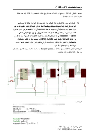 ‫ﺑﺮﻣﺠﺔ ﻣﺘﺤﻜﻤﺎت ‪ AVR‬ﺑﻠﻐﺔ ‪C‬‬

     ‫ﺍﻟﻤﺴﺠل ﺍﻟﻠﺤﻅﻲ ‪ . TEMP‬ﻭﻨﺴﺘﻨﺞ ﻤﻥ ﺫﻟﻙ، ﺃﻨﻪ ﻴﺠﺏ ﺍﻟﻭﻟﻭﺝ ﻟﻠﺒﺎﻴﺕ ﺍﻟﻤﻨﺨﻔﺽ ‪ ICR1L‬ﺃﻭ ﹰ ﻋﻨﺩ ﻋﻤﻠﻴﺔ‬
               ‫ﻻ‬
                                                                        ‫ﺍﻟﻘﺭﺍﺀﺓ ﻟﻜﺎﻤل ﺍﻟﻤﺴﺠل ١‪. 6-bit‬‬


     ‫ﻨﺤﺘﺎﺝ ﻓﻲ ﻤﺸﺭﻭﻋﻨﺎ ﺃﻥ ﻨﺯﻴﺩ ﻋﺩﺍﺩ ﺍﻟﺜﻭﺍﻨﻲ ﻤﺭﺓ ﻋﻨﺩ ﻤﺭﻭﺭ ﻜل ﺜﺎﻨﻴﺔ ﻤﻥ ﺍﻟﻭﻗﺕ ﻟﺫﺍ ﻴﺠﺏ ﺘﻌﻴﻴﺭ‬         ‫§‬
‫ﺍﻟﻤﺅﻗﺕ ﻋﻠﻰ ﻗﻴﻤﺔ ﺜﺎﻨﻴﺔ ﻭﻴﺘﻡ ﺫﻟﻙ ﺒﺎﺴﺘﺨﺩﺍﻡ ﻤﻘﺎﻁﻌﺔ ﺍﻟﻤﻘﺎﺭﻨﺔ، ﻓﻲ ﺍﻟﺒﺩﺍﻴﺔ ﺘﻡ ﺍﺨﺘﻴﺎﺭ ﻤﻘﺴﻡ ﺍﻟﺘﺭﺩﺩ ﻋﻠﻰ‬
‫ﻨﺴﺒﺔ 46 ﻭ ﺘﺭﺩﺩ ﺍﻟﺴﺎﻋﺔ ﺍﻟﺫﻱ ﻨﺴﺘﺨﺩﻤﻪ ﻫﻭ ‪ 4000000 Hz‬ﺃﻱ ﻜل ‪ 4MHz‬ﻴﻤﺭ ﻤﻥ ﺍﻟﺯﻤﻥ 1 ﺜﺎﻨﻴﺔ‬
     ‫ﻓﺈﺫﺍ ﻤﺎﺘﻡ ﺍﺨﺘﻴﺎﺭ ﻨﺴﺒﺔ ﺍﻟﺘﻘﺴﻴﻡ 46 ﻴﺼﺒﺢ ﻋﺩﺩ ﺤﺎﻻﺕ ﺍﻟﺘﻲ ﻴﺠﺏ ﺃﻥ ﻨﺯﻴﺩ ﻓﻴﻬﺎ ﺍﻟﺜﻭﺍﻨﻲ ﻜﺎﻟﺘﺎﻟﻲ :‬
 ‫00526 =46/0000004 ﺃﻱ ﺇﺫﺍ ﻗﺎﺭﻨﺎ ﻗﻴﻤﺔﺍﻟﻤﺅﻗﺕ ﻤﻊ ﺍﻟﻘﻴﻤﺔ 00526 ﻋﻨﺩ ﺍﻟﻤﺴﺎﻭﺍﺓ ﻨﻌﻠﻡ ﺃﻨﻪ ﻗﺩ ﻤﺭ‬
     ‫ﻤﻥ ﺍﻟﻭﻗﺕ 1ﺜﺎﻨﻴﺔ ﻓﺈﺫﺍ ﻭﻀﻌﻨﺎ ﺍﻟﻘﻴﻤﺔ 424‪ 62500=0xF‬ﻓﻲ ﻤﺴﺠﻠﻲ ﻤﻘﺎﺭﻨﺔ ﺍﻟﻨﻅﻴﺭ ﻭﺒﺎﺴﺘﺨﺩﺍﻡ‬
   ‫ﻤﻘﺎﻁﻌﺔ ﻤﻘﺎﺭﻨﺔ ﺍﻟﻨﻅﻴﺭ ﻋﻨﺩﻫﺎ ﻨﻘﻭﻡ ﺒﺯﻴﺎﺩﺓ ﻋﺩﺍﺩ ﺍﻟﺜﻭﺍﻨﻲ ﻭﻨﻘﻭﻡ ﺒﻨﻔﺱ ﺍﻟﻭﻗﺕ ﺒﺘﺼﻔﻴﺭ ﻤﺴﺠل ﺍﻟﻌﺩﺍﺩ‬
                                                          ‫ﻤﺅﻗﺕ ﻟﻌﺩ ﻗﻴﻤﺔ ﺠﺩﻴﺩﺓ ﻭﺜﺎﻨﻴﺔ ﺠﺩﻴﺩﺓ .‬
‫ﺍﻟﺩﺍﺭﺓ ﺍﻟﺘﺎﻟﻴﺔ ﺘﻅﻬﺭ ﻟﻨﺎ ﻜﻴﻔﻴﺔ ﻭﺼل ﺸﺎﺸﺎﺕ ﺍﻟـ‪ Seven Segment‬ﻤﻊ ﺍﻟﻤﺘﺤﻜﻡ ﻭﻨﻼﺤﻅ ﻭﺠﻭﺩ ﻜﺒﺎﺴﻴﻥ ﻴﺴﺘﺨﺩﻤﺎﻥ‬
                                                                ‫ﻤﻥ ﺃﺠل ﺯﻴﺎﺩﺓ ﺍﻟﺩﻗﺎﺌﻕ ﻭﺯﻴﺎﺩﺓ ﺍﻟﺴﺎﻋﺎﺕ .‬




                                                                                            ‫ﺍﻟﺒﺭﻨﺎﻤﺞ :‬
‫*****************************************************/‬
‫‪Project : Clock‬‬
‫‪Chip type‬‬       ‫3132‪: AT90S‬‬
‫‪Clock frequency : 4.000000 MHz‬‬
‫/*****************************************************‬

‫>‪#include <90s2313.h‬‬
‫>‪#include <delay.h‬‬
‫;21=‪unsigned char s=59,m=19,h‬‬
                                                                  ‫اﻟﻔﺎرس ﻟﺘﻘﻨﯿﺎت اﻟﺤﺎﺳﻮب واﻹﺗﺼﺎﻻت‬
                                                                 ‫ﺳﻮرﯾﺎ – ﺣﻤﺎه- ھـ-916922 33 369+‬
 