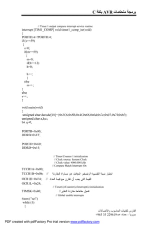 C ‫ ﺑﻠﻐﺔ‬AVR ‫ﺑﺮﻣﺠﺔ ﻣﺘﺤﻜﻤﺎت‬


                          // Timer 1 output compare interrupt service routine
           interrupt [TIM1_COMP] void timer1_comp_isr(void)
           {
           PORTD.4=!PORTD.4;
           if (s==59)
            {
              s=0;
              if(m==59)
                {
                 m=0;
                 if(h==12)
                 h=0;

               h++;
               }
             else
               m++;
           }
           else
           s++;
           }

           void main(void)
           {
            unsigned char decode[10]={0x3f,6,0x5B,0x4f,0x66,0x6d,0x7c,0x07,0x7f,0x6f};
           unsigned char a,b,c;
           bit q=0;

           PORTB=0x00;
           DDRB=0xFF;

           PORTD=0x60;
           DDRD=0x1f;

                                         // Timer/Counter 1 initialization
                                          // Clock source: System Clock
                                          // Clock value: 4000.000 kHz
                                       // Compare Match Interrupt: On
           TCCR1A=0x00;
           TCCR1B=0x0b; //             ‫ﺍﺨﺘﻴﺎﺭ ﻨﺴﺒﺔ ﺍﻟﺘﻘﺴﻴﻡ٤٦ﻭﺘﺼﻔﻴﺭ ﺍﻟﻤﺅﻗﺕ ﻋﻥ ﻤﺴﺎﻭﺍﺓ ﺍﻟﻤﻘﺎﺭﻨﺔ‬
           OCR1H=0xF4;           // ‫ﺍﻟﻘﻴﻤﺔ ﺍﻟﺘﻲ ﻴﺠﺏ ﺃﻥ ﺘﻘﺎﺭﻥ ﻤﻊ ﻗﻴﻤﺔ ﺍﻟﻌﺩﺍﺩ‬
           OCR1L=0x24;
                                       // Timer(s)/Counter(s) Interrupt(s) initialization
           TIMSK=0x40;                       //‫ﺘﻔﻌﻴل ﻤﻘﺎﻁﻌﺔ ﻤﻘﺎﺭﻨﺔ ﺍﻟﻨﻅﻴﺭ‬
                                          // Global enable interrupts
           #asm ("sei")
            while (1)
             {
                                                                                 ‫اﻟﻔﺎرس ﻟﺘﻘﻨﯿﺎت اﻟﺤﺎﺳﻮب واﻹﺗﺼﺎﻻت‬
                                                                                +963 33 229619-‫ﺳﻮرﯾﺎ – ﺣﻤﺎه- ھـ‬

PDF created with pdfFactory Pro trial version www.pdffactory.com
 
