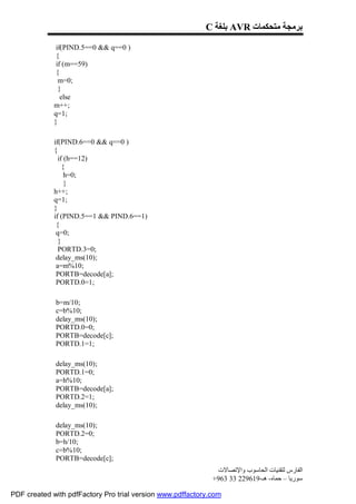 C ‫ ﺑﻠﻐﺔ‬AVR ‫ﺑﺮﻣﺠﺔ ﻣﺘﺤﻜﻤﺎت‬

              if(PIND.5==0 && q==0 )
              {
              if (m==59)
              {
               m=0;
               }
                else
             m++;
             q=1;
             }

             if(PIND.6==0 && q==0 )
             {
               if (h==12)
                 {
                  h=0;
                  }
             h++;
             q=1;
             }
             if (PIND.5==1 && PIND.6==1)
              {
              q=0;
               }
               PORTD.3=0;
              delay_ms(10);
              a=m%10;
              PORTB=decode[a];
              PORTD.0=1;

             b=m/10;
             c=b%10;
             delay_ms(10);
             PORTD.0=0;
             PORTB=decode[c];
             PORTD.1=1;

             delay_ms(10);
             PORTD.1=0;
             a=h%10;
             PORTB=decode[a];
             PORTD.2=1;
             delay_ms(10);

             delay_ms(10);
             PORTD.2=0;
             b=h/10;
             c=b%10;
             PORTB=decode[c];
                                                              ‫اﻟﻔﺎرس ﻟﺘﻘﻨﯿﺎت اﻟﺤﺎﺳﻮب واﻹﺗﺼﺎﻻت‬
                                                             +963 33 229619-‫ﺳﻮرﯾﺎ – ﺣﻤﺎه- ھـ‬

PDF created with pdfFactory Pro trial version www.pdffactory.com
 