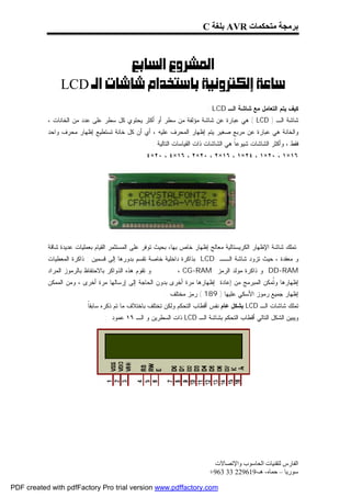 ‫ﺑﺮﻣﺠﺔ ﻣﺘﺤﻜﻤﺎت ‪ AVR‬ﺑﻠﻐﺔ ‪C‬‬



                          ‫‪ ‬‬
                ‫‪LCD‬‬
                                                                              ‫ﻜﻴﻑ ﻴﺘﻡ ﺍﻟﺘﻌﺎﻤل ﻤﻊ ﺸﺎﺸﺔ ﺍﻟـ ‪: LCD‬‬
           ‫ﺸﺎﺸﺔ ﺍﻟـ ) ‪ ( LCD‬ﻫﻲ ﻋﺒﺎﺭﺓ ﻋﻥ ﺸﺎﺸﺔ ﻤﺅﻟﻔﺔ ﻤﻥ ﺴﻁﺭ ﺃﻭ ﺃﻜﺜﺭ ﻴﺤﺘﻭﻱ ﻜل ﺴﻁﺭ ﻋﻠﻰ ﻋﺩﺩ ﻤﻥ ﺍﻟﺨﺎﻨﺎﺕ ،‬
           ‫ﻭﺍﻟﺨﺎﻨﺔ ﻫﻲ ﻋﺒﺎﺭﺓ ﻋﻥ ﻤﺭﺒﻊ ﺼﻐﻴﺭ ﻴﺘﻡ ﺇﻅﻬﺎﺭ ﺍﻟﻤﺤﺭﻑ ﻋﻠﻴﻪ ، ﺃﻱ ﺃﻥ ﻜل ﺨﺎﻨﺔ ﺘﺴﺘﻁﻴﻊ ﺇﻅﻬﺎﺭ ﻤﺤﺭﻑ ﻭﺍﺤﺩ‬
                                                        ‫ﻓﻘﻁ ، ﻭﺃﻜﺜﺭ ﺍﻟﺸﺎﺸﺎﺕ ﺸﻴﻭﻋﹰ ﻫﻲ ﺍﻟﺸﺎﺸﺎﺕ ﺫﺍﺕ ﺍﻟﻘﻴﺎﺴﺎﺕ ﺍﻟﺘﺎﻟﻴﺔ :‬
                                                                                          ‫ﺎ‬
                                                   ‫٦١×١ ، ٠٢×١ ، ٤٢×١ ، ٦١×٢ ، ٠٢×٢ ، ٦١×٤ ، ٠٢×٤‬




           ‫ﺘﻤﻠﻙ ﺸﺎﺸﺔ ﺍﻹﻅﻬﺎﺭ ﺍﻟﻜﺭﻴﺴﺘﺎﻟﻴﺔ ﻤﻌﺎﻟﺞ ﺇﻅﻬﺎﺭ ﺨﺎﺹ ﺒﻬﺎ، ﺒﺤﻴﺙ ﺘﻭﻓﺭ ﻋﻠﻰ ﺍﻟﻤﺴﺘﺜﻤﺭ ﺍﻟﻘﻴﺎﻡ ﺒﻌﻤﻠﻴﺎﺕ ﻋﺩﻴﺩﺓ ﺸﺎﻗﺔ‬
           ‫ﻭ ﻤﻌﻘﺩﺓ ، ﺤﻴﺙ ﺘﺯﻭﺩ ﺸﺎﺸﺔ ﺍﻟــ ‪ LCD‬ﺒﺫﺍﻜﺭﺓ ﺩﺍﺨﻠﻴﺔ ﺨﺎﺼﺔ ﺘﻘﺴﻡ ﺒﺩﻭﺭﻫﺎ ﺇﻟﻰ ﻗﺴﻤﻴﻥ : ﺫﺍﻜﺭﺓ ﺍﻟﻤﻌﻁﻴﺎﺕ‬
           ‫ﻭ ﺘﻘﻭﻡ ﻫﺫﻩ ﺍﻟﺫﻭﺍﻜﺭ ﺒﺎﻻﺤﺘﻔﺎﻅ ﺒﺎﻟﺭﻤﻭﺯ ﺍﻟﻤﺭﺍﺩ‬             ‫‪ DD-RAM‬ﻭ ﺫﺍﻜﺭﺓ ﻤﻭﻟﺩ ﺍﻟﺭﻤﺯ ‪، CG-RAM‬‬
           ‫ﺇﻅﻬﺎﺭﻫﺎ ﻭ ﹸﻤﻜﻥ ﺍﻟﻤﺒﺭﻤﺞ ﻤﻥ ﺇﻋﺎﺩﺓ ﺇﻅﻬﺎﺭﻫﺎ ﻤﺭﺓ ﺃﺨﺭﻯ ﺒﺩﻭﻥ ﺍﻟﺤﺎﺠﺔ ﺇﻟﻰ ﺇﺭﺴﺎﻟﻬﺎ ﻤﺭﺓ ﺃﺨﺭﻯ ، ﻭﻤﻥ ﺍﻟﻤﻤﻜﻥ‬
                                                                                              ‫ﺘ‬
                                                             ‫ﺇﻅﻬﺎﺭ ﺠﻤﻴﻊ ﺭﻤﻭﺯ ﺍﻷﺴﻜﻲ ﻋﻠﻴﻬﺎ ) 981 ( ﺭﻤﺯ ﻤﺨﺘﻠﻑ .‬
                         ‫ﺘﻤﻠﻙ ﺸﺎﺸﺎﺕ ﺍﻟـ ‪ LCD‬ﺒﺸﻜل ﻋﺎﻡ ﻨﻔﺱ ﺃﻗﻁﺎﺏ ﺍﻟﺘﺤﻜﻡ ﻭﻟﻜﻥ ﺘﺨﺘﻠﻑ ﺒﺎﺨﺘﻼﻑ ﻤﺎ ﺘﻡ ﺫﻜﺭﻩ ﺴﺎﺒﻘﹰ .‬
                           ‫ﺎ‬
                                  ‫ﻭﻴﺒﻴﻥ ﺍﻟﺸﻜل ﺍﻟﺘﺎﻟﻲ ﺃﻗﻁﺎﺏ ﺍﻟﺘﺤﻜﻡ ﺒﺸﺎﺸﺔ ﺍﻟـ ‪ LCD‬ﺫﺍﺕ ﺍﻟﺴﻁﺭﻴﻥ ﻭ ﺍﻟـ ٦١ ﻋﻤﻭﺩ :‬




                                                                                ‫اﻟﻔﺎرس ﻟﺘﻘﻨﯿﺎت اﻟﺤﺎﺳﻮب واﻹﺗﺼﺎﻻت‬
                                                                               ‫ﺳﻮرﯾﺎ – ﺣﻤﺎه- ھـ-916922 33 369+‬

‫‪PDF created with pdfFactory Pro trial version www.pdffactory.com‬‬
 