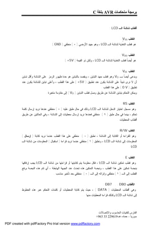 ‫ﺑﺮﻣﺠﺔ ﻣﺘﺤﻜﻤﺎت ‪ AVR‬ﺑﻠﻐﺔ ‪C‬‬


                                                                                    ‫ﺃﻗﻁﺎﺏ ﺸﺎﺸﺔ ﺍﻟـ ‪: LCD‬‬


                                                                                              ‫ﺍﻟﻘﻁﺏ ‪: VSS‬‬
                                                                                                ‫ٍ‬
                                  ‫ﻫﻭ ﻗﻁﺏ ﺍﻟﺘﻐﺫﻴﺔ ﻟﺸﺎﺸﺔ ﺍﻟـ ‪ ، LCD‬ﻭﻫﻭ ﺠﻬﺩ ﺍﻷﺭﻀﻲ ) ٠ ( ﻤﻨﻁﻘﻲ ) ‪. ( GND‬‬


                                                                                             ‫ﺍﻟﻘﻁﺏ ‪: VDD‬‬
                                             ‫ﻫﻭ ﺃﻴﻀﹰ ﻗﻁﺏ ﺍﻟﺘﻐﺫﻴﺔ ﻟﺸﺎﺸﺔ ﺍﻟـ ‪ ، LCD‬ﻭﻟﻜﻥ ﺫﻭ ﺍﻟﻘﻴﻤﺔ ) ‪. ( +5V‬‬
                                                                                                  ‫ﺎ‬


                                                                                              ‫ﺍﻟﻘﻁﺏ ‪: VEE‬‬
           ‫ﻭﻴﺩﻋﻰ ﺃﻴﻀﹰ ﺒـ ‪ VO‬ﻭﻫﻭ ﻗﻁﺏ ﺠﻬﺩ ﺍﻟﺘﺒﺎﻴﻥ ، ﻭﻴﻘﺼﺩ ﺒﺎﻟﺘﺒﺎﻴﻥ ﻫﻭ ﺤﺩﺓ ﻅﻬﻭﺭ ﺍﻟﺭﻤﺯ ﻋﻠﻰ ﺍﻟﺸﺎﺸﺔ ﻭﺃﻗل ﺘﺒﺎﻴﻥ‬
                                                                                              ‫ﺎ‬
           ‫ﺃﻥ ﻻ ﻨﺭﻯ ﺸﻴﺌﹰ ﻋﻠﻰ ﺍﻟﺸﺎﺸﺔ ﻴﻜﻭﻥ ﻋﻨﺩ ﺘﻁﺒﻴﻕ ) ‪ ( +5V‬ﻋﻠﻰ ﻫﺫﺍ ﺍﻟﻘﻁﺏ ، ﻭﺃﻋﻠﻰ ﺘﺒﺎﻴﻥ ﻟﻠﺸﺎﺸﺔ ﻴﻜﻭﻥ ﻋﻨﺩ‬
                                                                                         ‫ﺎ‬
                                                                             ‫ﺘﻁﺒﻴﻕ ) ‪ ( 0 V‬ﻋﻠﻰ ﻫﺫﺍ ﺍﻟﻘﻁﺏ .‬
                               ‫ﻭﻴﻤﻜﻥ ﺍﻟﺘﺤﻜﻡ ﺒﺘﺒﺎﻴﻥ ﺍﻟﺸﺎﺸﺔ ﻋﻥ ﻁﺭﻴﻕ ﻭﺼل ﻗﻁﺏ ﺍﻟﺘﺒﺎﻴﻥ ) ‪ ( VO‬ﺇﻟﻰ ﻤﻘﺎﻭﻤﺔ ﻤﺘﻐﻴﺭﺓ .‬


                                                                                              ‫ﺍﻟﻘﻁﺏ ‪: RS‬‬
           ‫ﻭﻫﻭ ﻤﺴﺠل ﺍﺨﺘﻴﺎﺭ ﺍﻟﺩﺨل ﻟﺸﺎﺸﺔ ﺍﻟـ ‪ LCD‬ﻭﺫﻟﻙ ﻓﻲ ﺤﺎل ﻁﺒﻕ ﻋﻠﻴﻪ ) ٠ ( ﻤﻨﻁﻘﻲ ﻋﻨﺩﻫﺎ ﻨﺭﻴﺩ ﺇﺭﺴﺎل ﻜﻠﻤﺔ‬
           ‫ﺘﺤﻜﻡ ، ﺒﻴﻨﻤﺎ ﻓﻲ ﺤﺎل ﻁﺒﻕ ) ١ ( ﻤﻨﻁﻘﻲ ﻓﻌﻨﺩﻫﺎ ﻨﺭﻴﺩ ﺇﺭﺴﺎل ﻤﻌﻁﻴﺎﺕ ﺇﻟﻰ ﺍﻟﺸﺎﺸﺔ ، ﻭﻓﻲ ﺍﻟﺤﺎﻟﺘﻴﻥ ﻋﻥ ﻁﺭﻴﻕ‬
                                                                                           ‫ﺃﻗﻁﺎﺏ ﺍﻟﻤﻌﻁﻴﺎﺕ .‬


                                                                                           ‫ﺍﻟﻘﻁﺏ ‪: R/W‬‬
           ‫ﻭﻫﻭ ﻟﻠﻘﺭﺍﺀﺓ ﺃﻭ ﺍﻟﻜﺘﺎﺒﺔ ﺇﻟﻰ ﺍﻟﺸﺎﺸﺔ ، ﻨﻁﺒﻕ ) ٠ ( ﻤﻨﻁﻘﻲ ﻋﻠﻰ ﻫﺫﺍ ﺍﻟﻘﻁﺏ ﻋﻨﺩﻤﺎ ﻨﺭﻴﺩ ﻜﺘﺎﺒﺔ ) ﺇﺭﺴﺎل (‬
           ‫ﺍﻟﻤﻌﻠﻭﻤﺎﺕ ﺇﻟﻰ ﺸﺎﺸﺔ ﺍﻟـ ‪ ، LCD‬ﻭﻨﻁﺒﻕ ) ١ ( ﻤﻨﻁﻘﻲ ﻋﻨﺩﻤﺎ ﻨﺭﻴﺩ ﻗﺭﺍﺀﺓ ) ﺍﺴﺘﻘﺒﺎل ( ﺍﻟﻤﻌﻠﻭﻤﺎﺕ ﻤﻥ ﺸﺎﺸﺔ ﺍﻟـ‬
                                                                                                     ‫‪. LCD‬‬


                                                                                                ‫ﺍﻟﻘﻁﺏ ‪: E‬‬
           ‫ﻭﻫﻭ ﻗﻁﺏ ﺘﻤﻜﻴﻥ ﺸﺎﺸﺔ ﺍﻟـ ‪ ، LCD‬ﻓﻜل ﻤﻌﻠﻭﻤﺔ ﻴﺘﻡ ﻜﺘﺎﺒﺘﻬﺎ ﺃﻭ ﻗﺭﺍﺀﺘﻬﺎ ﻤﻥ ﺸﺎﺸﺔ ﺍﻟـ ‪ LCD‬ﻴﺠﺏ ﺇﺭﻓﺎﻗﻬﺎ‬
           ‫ﺒﻨﺒﻀﺔ ﺘﻤﻜﻴﻥ ﻋﻠﻰ ﻫﺫﺍ ﺍﻟﻘﻁﺏ ، ﻭﻨﺒﻀﺔ ﺍﻟﺘﻤﻜﻴﻥ ﻫﺫﻩ ﺘﺤﺩﺙ ﻋﻨﺩ ﺍﻟﺠﺒﻬﺔ ﺍﻟﻬﺎﺒﻁﺔ ، ﺃﻱ ﺘﺘﻡ ﻫﺫﻩ ﺍﻟﻨﺒﻀﺔ ﺒﺭﻓﻊ‬
                                     ‫ﺍﻟﻘﻁﺏ ﺇﻟﻰ ﺍﻟـ ) ١ ( ﻤﻨﻁﻘﻲ ﻭﺇﻨﺯﺍﻟﻪ ﺇﻟﻰ ﺍﻟـ ) ٠ ( ﻤﻨﻁﻘﻲ ﺒﻌﺩ ﺘﺄﺨﻴﺭ ﻤﻨﺎﺴﺏ .‬


                                                                               ‫ﺍﻷﻗﻁﺎﺏ 0‪: DB7 . . . DB‬‬
           ‫ﻭﻫﻲ ﺃﻗﻁﺎﺏ ﺍﻟﻤﻌﻁﻴﺎﺕ ) ‪ ، ( DATA‬ﺤﻴﺙ ﻴﺘﻡ ﻜﺘﺎﺒﺔ ﺍﻟﻤﻌﻁﻴﺎﺕ ﺃﻭ ﻜﻠﻤﺎﺕ ﺍﻟﺘﺤﻜﻡ ﻋﺒﺭ ﻫﺫﻩ ﺍﻟﺨﻁﻭﻁ‬
                                                            ‫ﺇﻟﻰ ﺸﺎﺸﺔ ﺍﻟـ ‪ LCD‬ﻭﻜﺫﻟﻙ ﻗﺭﺍﺀﺓ ﺍﻟﻤﻌﻁﻴﺎﺕ ﻤﻨﻬﺎ . . .‬




                                                                          ‫اﻟﻔﺎرس ﻟﺘﻘﻨﯿﺎت اﻟﺤﺎﺳﻮب واﻹﺗﺼﺎﻻت‬
                                                                         ‫ﺳﻮرﯾﺎ – ﺣﻤﺎه- ھـ-916922 33 369+‬

‫‪PDF created with pdfFactory Pro trial version www.pdffactory.com‬‬
 