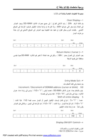 ‫ﺑﺮﻣﺠﺔ ﻣﺘﺤﻜﻤﺎت ‪ AVR‬ﺑﻠﻐﺔ ‪C‬‬

                                                                   ‫ﻤﺠﻤﻭﻋﺔ ﺍﻟﺘﻌﻠﻴﻤﺎﺕ ﺍﻟﺨﺎﺼﺔ ﺒﺸﺎﺸﺔ ﺍﻟـ ‪: LCD‬‬


                                                                                      ‫١ – ‪: Clear Display‬‬
           ‫‪ ) 20h‬ﺭﻗﻡ ﺍﻷﺴﻜﻲ ﻟﻠﻔﺭﺍﻍ ( ﺇﻟﻰ ﺠﻤﻴﻊ ﺤﺠﺭﺍﺕ ﺍﻟﺫﺍﻜﺭﺓ ‪ DD-RAM‬ﻭﻴﻌﻭﺩ ﺍﻟﻤﺅﺸﺭ‬                     ‫ﻴﺘﻡ ﻜﺘﺎﺒﺔ ﺍﻟﺭﻗﻡ‬
           ‫ﺇﻟﻰ ﺍﻟﺨﺎﻨﺔ ﺭﻗﻡ ﺼﻔﺭ ﺍﻟﺘﻲ ﻋﻨﻭﺍﻨﻬﺎ ‪ ، 80h‬ﻭﺇﺫﺍ ﻜﺎﻥ ﻗﺩ ﺘﻡ ﺇﺯﺍﺤﺔ ﺨﺎﻨﺎﺕ ﺍﻹﻅﻬﺎﺭ ﻓﺴﺘﻌﻭﺩ ﺍﻹﺯﺍﺤﺔ ﺇﻟﻰ ﺍﻟﻤﻭﻗﻊ‬
           ‫ﺍﻷﺼﻠﻲ . ﺒﻜﻠﻤﺎﺕ ﺃﺨﺭﻯ ﻴﻤﻜﻥ ﺍﻟﻘﻭل ﺇﻥ ﺘﻨﻔﻴﺫ ﻫﺫﻩ ﺍﻟﺘﻌﻠﻴﻤﺔ ﻴﻌﻴﺩ ﺍﻟﻤﺅﺸﺭ ﺇﻟﻰ ﺍﻟﻤﻭﻗﻊ ﺍﻷﺼﻠﻲ ﻓﻲ ﺃﻭل ﺨﺎﻨﺔ‬
                                                                                              ‫ﻤﻥ ﻁﺭﻑ ﺍﻟﻴﺴﺎﺭ .‬


           ‫7‪Db‬‬       ‫-----------------------------------‬                      ‫1‪Db‬‬            ‫0‪Db‬‬

                                                                                                ‫‪RS‬‬         ‫‪RW‬‬
                 ‫٠‬       ‫٠‬        ‫٠‬        ‫٠‬         ‫٠‬         ‫٠‬          ‫٠‬         ‫٠‬          ‫٠‬           ‫1‬


                                                                      ‫٢ – ) ‪: Return Home ( Cursor‬‬
           ‫ﻴﻌﻭﺩ ﺍﻟﻤﺅﺸﺭ ﺇﻟﻰ ﺍﻟﻌﻨﻭﺍﻥ ﺼﻔﺭ ) ‪ ، ( 80h‬ﻭﻟﻜﻥ ﻓﻲ ﻫﺫﻩ ﺍﻟﺤﺎﻟﺔ ﻻ ﺘﺘﻐﻴﺭ ﻗﻴﻡ ﺍﻟﺫﺍﻜﺭﺓ ‪ DD-RAM‬ﺤﻴﺙ ﺘﺒﻘـﻰ‬
                                                                                      ‫ﻤﺤﺎﻓﻅﺔ ﻋﻠﻰ ﻗﻴﻤﻬﺎ ﺍﻟﺴﺎﺒﻘﺔ .‬


           ‫7‪Db‬‬        ‫-----------------------------------‬                       ‫1‪Db‬‬          ‫0‪Db‬‬

                                                                                                ‫‪RS‬‬         ‫‪RW‬‬
                 ‫٠‬       ‫٠‬        ‫٠‬        ‫٠‬         ‫٠‬         ‫٠‬          ‫٠‬         ‫٠‬          ‫1‬           ‫‪X‬‬



                                                                                 ‫٣ – ‪: Entry Mode Set‬‬
                                                                               ‫ﻴﺘﻡ ﺍﺴﺘﺨﺩﺍﻡ ﻓﻲ ﻜﻠﻤﺔ ﺍﻟﺘﺤﻜﻡ ﻫﺫﻩ :‬
                     ‫‪Increment / Decrement of DDRAM address (cursor or blink) : ID‬‬
           ‫ﻴﻘﻭﻡ ﺒﺎﻟﺘﺤﻜﻡ ﺒﻌﺩﺍﺩ ﻋﻨﻭﺍﻥ ﺍﻟﺫﺍﻜﺭﺓ ‪ ، DD-RAM‬ﻓﻌﻨﺩﻤﺎ ﻴﻜﻭﻥ )"1"=‪ ( ID‬ﻴﺅﺩﻱ ﺇﻟﻰ ﺯﻴﺎﺩﺓ ﻋﺩﺍﺩ ﻋﻨﻭﺍﻥ‬
                                               ‫ﺍﻟﺫﺍﻜﺭﺓ ، ﺒﻴﻨﻤﺎ ﻓﻲ ﺤﺎل ﻜﻭﻥ )"0"=‪ ( ID‬ﻓﺈﻨﻪ ﻴﺅﺩﻱ ﺇﻟﻰ ﻨﻘﺼﺎﻨﻪ .‬
                                                                         ‫‪Shift of entire display : S‬‬
           ‫ﻓﺈﺫﺍ ﻜﺎﻨﺕ )‬    ‫ﻋﻨﺩﻤﺎ ) "1"=‪ ( S‬ﺘﻨﺯﺍﺡ ﻜﺎﻤل ﻟﻭﺤﺎﺕ ﺍﻹﻅﻬﺎﺭ ﻟﻠﻴﻤﻴﻥ ﺃﻭ ﻟﻠﻴﺴﺎﺭ ﺤﺴﺏ ﻗﻴﻤﺔ ‪ID‬‬
           ‫"1"=‪ ( ID‬ﺘﺘﻡ ﺍﻹﺯﺍﺤﺔ ﻟﻠﻴﺴﺎﺭ ، ﻭﺇﺫﺍ ﻜﺎﻨﺕ ) "0"=‪ ( ID‬ﺘﺘﻡ ﺍﻹﺯﺍﺤﺔ ﺇﻟﻰ ﺍﻟﻴﻤﻴﻥ ، ﻭﺒﺎﻟﺘﺎﻟﻲ ﻓﺈﻥ ﺍﻟﻤﺅﺸﺭ‬
                                                                         ‫ﻴﻜﻭﻥ ﺜﺎﺒﺘﹰ ﻋﻨﺩ ﺇﺯﺍﺤﺔ ﺨﺎﻨﺎﺕ ﺍﻹﻅﻬﺎﺭ .‬
                                                                                                  ‫ﺎ‬
           ‫7‪Db‬‬       ‫-----------------------------------‬                      ‫1‪Db‬‬            ‫0‪Db‬‬

                                                                                               ‫‪RS‬‬         ‫‪RW‬‬
                 ‫٠‬       ‫٠‬        ‫٠‬        ‫٠‬         ‫٠‬         ‫٠‬          ‫٠‬         ‫1‬         ‫‪ID‬‬          ‫‪S‬‬


                                                                     ‫٤ – ‪: Display ONOFF Control‬‬


                                                                           ‫اﻟﻔﺎرس ﻟﺘﻘﻨﯿﺎت اﻟﺤﺎﺳﻮب واﻹﺗﺼﺎﻻت‬
                                                                          ‫ﺳﻮرﯾﺎ – ﺣﻤﺎه- ھـ-916922 33 369+‬

‫‪PDF created with pdfFactory Pro trial version www.pdffactory.com‬‬
 