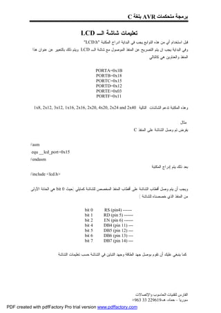 ‫ﺑﺮﻣﺠﺔ ﻣﺘﺤﻜﻤﺎت ‪ AVR‬ﺑﻠﻐﺔ ‪C‬‬

                                         ‫ﺘﻌﻠﻴﻤﺎﺕ ﺸﺎﺸﺔ ﺍﻟـ ‪LCD‬‬
                                           ‫ﻗﺒل ﺍﺴﺘﺨﺩﺍﻡ ﺃﻱ ﻤﻥ ﻫﺫﻩ ﺍﻟﺘﻭﺍﺒﻊ ﻴﺠﺏ ﻓﻲ ﺍﻟﺒﺩﺍﻴﺔ ﺍﺩﺭﺍﺝ ﺍﻟﻤﻜﺘﺒﺔ "‪"LCD.h‬‬
            ‫ﻭﻓﻲ ﺍﻟﺒﺩﺍﻴﺔ ﻴﺠﺏ ﺍﻥ ﻴﺘﻡ ﺍﻟﺘﺼﺭﻴﺢ ﻋﻥ ﺍﻟﻤﻨﻔﺫ ﺍﻟﻤﻭﺼﻭل ﻤﻊ ﺸﺎﺸﺔ ﺍﻟـ ‪ LCD‬ﻭﻴﺘﻡ ﺫﻟﻙ ﺒﺎﻟﺘﻌﺒﻴﺭ ﻋﻥ ﻋﻨﻭﺍﻥ ﻫﺫﺍ‬
                                                                                  ‫ﺍﻟﻤﻨﻔﺫ ﻭﺍﻟﻌﻨﺎﻭﻴﻥ ﻫﻲ ﻜﺎﻟﺘﺎﻟﻲ :‬


                                                    ‫‪PORTA=0x1B‬‬
                                                    ‫81‪PORTB=0x‬‬
                                                    ‫51‪PORTC=0x‬‬
                                                    ‫21‪PORTD=0x‬‬
                                                    ‫30‪PORTE=0x‬‬
                                                    ‫11‪PORTF=0x‬‬

            ‫ﻭﻫﺫﻩ ﺍﻟﻤﻜﺘﺒﺔ ﺘﺩﻋﻡ ﺍﻟﺸﺎﺸﺎﺕ ﺍﻟﺘﺎﻟﻴﺔ 04‪.1x8, 2x12, 3x12, 1x16, 2x16, 2x20, 4x20, 2x24 and 2x‬‬


                                                                                                       ‫ﻤﺜﺎل :‬
                                                                        ‫ﺒﻔﺭﺽ ﺘﻡ ﻭﺼل ﺍﻟﺸﺎﺸﺔ ﻋﻠﻰ ﺍﻟﻤﻨﻔﺫ ‪. C‬‬


           ‫‪#asm‬‬
           ‫51‪.equ __lcd_port=0x‬‬
           ‫‪#endasm‬‬
                                                                                      ‫ﺒﻌﺩ ﺫﻟﻙ ﻴﺘﻡ ﺇﺩﺭﺍﺝ ﺍﻟﻤﻜﺘﺒﺔ‬
           ‫>‪#include <lcd.h‬‬


           ‫ﻭﻴﺠﺏ ﺃﻥ ﻴﺘﻡ ﻭﺼل ﺃﻗﻁﺎﺏ ﺍﻟﺸﺎﺸﺔ ﻋﻠﻰ ﺃﻗﻁﺎﺏ ﺍﻟﻤﻨﻔﺫ ﺍﻟﻤﺨﺼﺹ ﻟﻠﺸﺎﺸﺔ ﻜﻤﺎﻴﻠﻲ )ﺤﻴﺙ 0 ‪ bit‬ﻫﻲ ﺍﻟﺨﺎﻨﺔ ﺍﻵﻭﻟﻰ‬
                                                                              ‫ﻤﻥ ﺍﻟﻤﻨﻔﺫ ﺍﻟﺫﻱ ﺨﺼﺼﻨﺎﻩ ﻟﻠﺸﺎﺸﺔ (‬


                                            ‫0 ‪bit‬‬      ‫------ )4‪RS (pin‬‬
                                            ‫1 ‪bit‬‬      ‫------ )5 ‪RD (pin‬‬
                                            ‫2 ‪bit‬‬      ‫------ )6 ‪EN (pin‬‬
                                            ‫4 ‪bit‬‬      ‫--- )11 ‪DB4 (pin‬‬
                                            ‫5 ‪bit‬‬      ‫--- )21 ‪DB5 (pin‬‬
                                            ‫6 ‪bit‬‬      ‫--- )31 ‪DB6 (pin‬‬
                                            ‫7 ‪bit‬‬      ‫--- )41 ‪DB7 (pin‬‬


                        ‫ﻜﻤﺎ ﻴﻨﺒﻐﻲ ﻋﻠﻴﻙ ﺃﻥ ﺘﻘﻭﻡ ﺒﻭﺼل ﺠﻬﺩ ﺍﻟﻁﺎﻗﺔ ﻭﺠﻬﺩ ﺍﻟﺘﺒﺎﻴﻥ ﻓﻲ ﺍﻟﺸﺎﺸﺔ ﺤﺴﺏ ﺘﻌﻠﻴﻤﺎﺕ ﺍﻟﺸﺎﺸﺔ .‬




                                                                          ‫اﻟﻔﺎرس ﻟﺘﻘﻨﯿﺎت اﻟﺤﺎﺳﻮب واﻹﺗﺼﺎﻻت‬
                                                                         ‫ﺳﻮرﯾﺎ – ﺣﻤﺎه- ھـ-916922 33 369+‬
‫‪PDF created with pdfFactory Pro trial version www.pdffactory.com‬‬
 