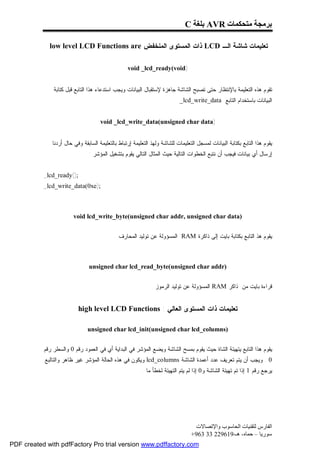 ‫ﺑﺮﻣﺠﺔ ﻣﺘﺤﻜﻤﺎت ‪ AVR‬ﺑﻠﻐﺔ ‪C‬‬

             ‫ﺘﻌﻠﻴﻤﺎﺕ ﺸﺎﺸﺔ ﺍﻟـ ‪ LCD‬ﺫﺍﺕ ﺍﻟﻤﺴﺘﻭﻯ ﺍﻟﻤﻨﺨﻔﺽ ‪low level LCD Functions are‬‬

                                                  ‫)‪void _lcd_ready(void‬‬


               ‫ﺘﻘﻭﻡ ﻫﺫﻩ ﺍﻟﺘﻌﻠﻴﻤﺔ ﺒﺎﻹﻨﺘﻅﺎﺭ ﺤﺘﻰ ﺘﺼﺒﺢ ﺍﻟﺸﺎﺸﺔ ﺠﺎﻫﺯﺓ ﻹﺴﺘﻘﺒﺎل ﺍﻟﺒﻴﺎﻨﺎﺕ ﻭﻴﺠﺏ ﺍﺴﺘﺩﻋﺎﺀ ﻫﺫﺍ ﺍﻟﺘﺎﺒﻊ ﻗﺒل ﻜﺘﺎﺒﺔ‬
                                                                            ‫ﺍﻟﺒﻴﺎﻨﺎﺕ ﺒﺎﺴﺘﺨﺩﺍﻡ ﺍﻟﺘﺎﺒﻊ ‪_lcd_write_data‬‬


                                     ‫)‪void _lcd_write_data(unsigned char data‬‬


              ‫ﻴﻘﻭﻡ ﻫﺫﺍ ﺍﻟﺘﺎﺒﻊ ﺒﻜﺘﺎﺒﺔ ﺍﻟﺒﻴﺎﻨﺎﺕ ﻟﻤﺴﺠل ﺍﻟﺘﻌﻠﻴﻤﺎﺕ ﻟﻠﺸﺎﺸﺔ ﻭﻟﻬﺫ ﺍﻟﺘﻌﻠﻴﻤﺔ ﺇﺭﺘﺒﺎﻁ ﺒﺎﻟﺘﻌﻠﻴﻤﺔ ﺍﻟﺴﺎﺒﻘﺔ ﻭﻓﻲ ﺤﺎل ﺃﺭﺩﻨﺎ‬
                               ‫ﺇﺭﺴﺎل ﺃﻱ ﺒﻴﺎﻨﺎﺕ ﻓﻴﺠﺏ ﺃﻥ ﻨﺘﺒﻊ ﺍﻟﺨﻁﻭﺍﺕ ﺍﻟﺘﺎﻟﻴﺔ ﺤﻴﺙ ﺍﻟﻤﺜﺎل ﺍﻟﺘﺎﻟﻲ ﻴﻘﻭﻡ ﺒﺘﺸﻐﻴل ﺍﻟﻤﺅﺸﺭ :‬


           ‫;)(‪_lcd_ready‬‬
           ‫;)‪_lcd_write_data(0xe‬‬



                        ‫)‪void lcd_write_byte(unsigned char addr, unsigned char data‬‬


                                            ‫ﻴﻘﻭﻡ ﻫﺫ ﺍﻟﺘﺎﺒﻊ ﺒﻜﺘﺎﺒﺔ ﺒﺎﻴﺕ ﺇﻟﻰ ﺫﺍﻜﺭﺓ ‪ RAM‬ﺍﻟﻤﺴﺅﻭﻟﺔ ﻋﻥ ﺘﻭﻟﻴﺩ ﺍﻟﻤﺤﺎﺭﻑ .‬



                               ‫)‪unsigned char lcd_read_byte(unsigned char addr‬‬


                                                              ‫ﻗﺭﺍﺀﺓ ﺒﺎﻴﺕ ﻤﻥ ﺫﺍﻜﺭ ‪ RAM‬ﺍﻟﻤﺴﺅﻭﻟﺔ ﻋﻥ ﺘﻭﻟﻴﺩ ﺍﻟﺭﻤﻭﺯ .‬


                           ‫ﺘﻌﻠﻴﻤﺎﺕ ﺫﺍﺕ ﺍﻟﻤﺴﺘﻭﻯ ﺍﻟﻌﺎﻟﻲ : ‪high level LCD Functions‬‬

                               ‫)‪unsigned char lcd_init(unsigned char lcd_columns‬‬


           ‫ﻴﻘﻭﻡ ﻫﺫﺍ ﺍﻟﺘﺎﺒﻊ ﻴﺘﻬﻴﺌﺔ ﺍﻟﺸﺎﺓ ﺤﻴﺙ ﻴﻘﻭﻡ ﺒﻤﺴﺢ ﺍﻟﺸﺎﺸﺔ ﻭﻴﻀﻊ ﺍﻟﻤﺅﺸﺭ ﻓﻲ ﺍﻟﺒﺩﺍﻴﺔ ﺃﻱ ﻓﻲ ﺍﻟﻌﻤﻭﺩ ﺭﻗﻡ 0 ﻭﺍﻟﺴﻁﺭ ﺭﻗﻡ‬
           ‫0 . ﻭﻴﺠﺏ ﺃﻥ ﻴﺘﻡ ﺘﻌﺭﻴﻑ ﻋﺩﺩ ﺃﻋﻤﺩﺓ ﺍﻟﺸﺎﺸﺔ ‪ lcd_columns‬ﻭﻴﻜﻭﻥ ﻓﻲ ﻫﺫﻩ ﺍﻟﺤﺎﻟﺔ ﺍﻟﻤﺅﺸﺭ ﻏﻴﺭ ﻅﺎﻫﺭ ﻭﺍﻟﺘﺎﻟﺒﻊ‬
                                                         ‫ﻴﺭﺠﻊ ﺭﻗﻡ 1 ﺇﺫﺍ ﺘﻡ ﺘﻬﻴﺌﺔ ﺍﻟﺸﺎﺸﺔ ﻭ0 ﺇﺫﺍ ﻟﻡ ﻴﺘﻡ ﺍﻟﺘﻬﻴﺌﺔ ﻟﺨﻁﺄ ﻤﺎ .‬




                                                                                  ‫اﻟﻔﺎرس ﻟﺘﻘﻨﯿﺎت اﻟﺤﺎﺳﻮب واﻹﺗﺼﺎﻻت‬
                                                                                 ‫ﺳﻮرﯾﺎ – ﺣﻤﺎه- ھـ-916922 33 369+‬
‫‪PDF created with pdfFactory Pro trial version www.pdffactory.com‬‬
 