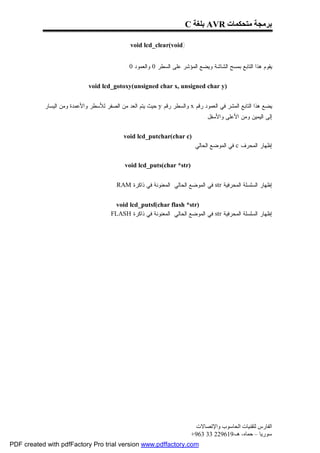 ‫ﺑﺮﻣﺠﺔ ﻣﺘﺤﻜﻤﺎت ‪ AVR‬ﺑﻠﻐﺔ ‪C‬‬

                                               ‫)‪void lcd_clear(void‬‬


                                             ‫ﻴﻘﻭﻡ ﻫﺫﺍ ﺍﻟﺘﺎﺒﻊ ﺒﻤﺴﺢ ﺍﻟﺸﺎﺸﺔ ﻭﻴﻀﻊ ﺍﻟﻤﺅﺸﺭ ﻋﻠﻰ ﺍﻟﺴﻁﺭ 0 ﻭﺍﻟﻌﻤﻭﺩ 0.‬


                             ‫)‪void lcd_gotoxy(unsigned char x, unsigned char y‬‬


           ‫ﻴﻀﻊ ﻫﺫﺍ ﺍﻟﺘﺎﺒﻊ ﺍﻟﻤﺸﺭ ﻓﻲ ﺍﻟﻌﻤﻭﺩ ﺭﻗﻡ ‪ x‬ﻭﺍﻟﺴﻁﺭ ﺭﻗﻡ ‪ y‬ﺤﻴﺙ ﻴﺘﻡ ﺍﻟﻌﺩ ﻤﻥ ﺍﻟﺼﻔﺭ ﻟﻸﺴﻁﺭ ﻭﺍﻷﻋﻤﺩﺓ ﻭﻤﻥ ﺍﻟﻴﺴﺎﺭ‬
                                                                             ‫ﺇﻟﻰ ﺍﻟﻴﻤﻴﻥ ﻭﻤﻥ ﺍﻷﻋﻠﻰ ﻭﺍﻷﺴﻔل .‬


                                            ‫)‪void lcd_putchar(char c‬‬
                                                                    ‫ﺇﻅﻬﺎﺭ ﺍﻟﻤﺤﺭﻑ ‪ c‬ﻓﻲ ﺍﻟﻤﻭﻀﻊ ﺍﻟﺤﺎﻟﻲ .‬


                                            ‫)‪void lcd_puts(char *str‬‬


                                        ‫ﺇﻅﻬﺎﺭ ﺍﻟﺴﻠﺴﻠﺔ ﺍﻟﻤﺤﺭﻓﻴﺔ ‪ str‬ﻓﻲ ﺍﻟﻤﻭﻀﻊ ﺍﻟﺤﺎﻟﻲ ﺍﻟﻤﻌﻨﻭﻨﺔ ﻓﻲ ﺫﺍﻜﺭﺓ ‪.RAM‬‬


                                        ‫)‪void lcd_putsf(char flash *str‬‬
                                      ‫ﺇﻅﻬﺎﺭ ﺍﻟﺴﻠﺴﻠﺔ ﺍﻟﻤﺤﺭﻓﻴﺔ ‪ str‬ﻓﻲ ﺍﻟﻤﻭﻀﻊ ﺍﻟﺤﺎﻟﻲ ﺍﻟﻤﻌﻨﻭﻨﺔ ﻓﻲ ﺫﺍﻜﺭﺓ ‪.FLASH‬‬




                                                                         ‫اﻟﻔﺎرس ﻟﺘﻘﻨﯿﺎت اﻟﺤﺎﺳﻮب واﻹﺗﺼﺎﻻت‬
                                                                        ‫ﺳﻮرﯾﺎ – ﺣﻤﺎه- ھـ-916922 33 369+‬
‫‪PDF created with pdfFactory Pro trial version www.pdffactory.com‬‬
 