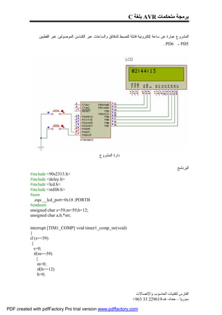 C ‫ ﺑﻠﻐﺔ‬AVR ‫ﺑﺮﻣﺠﺔ ﻣﺘﺤﻜﻤﺎت‬


               ‫ﺍﻟﻤﺸﺭﻭﻉ ﻋﺒﺎﺭﺓ ﻋﻥ ﺴﺎﻋﺔ ﺇﻟﻜﺘﺭﻭﻨﻴﺔ ﻗﺎﺒﻠﺔ ﻟﻠﻀﺒﻁ ﻟﻠﺩﻗﺎﺌﻕ ﻭﺍﻟﺴﺎﻋﺎﺕ ﻋﺒﺭ ﺍﻟﻜﺒﺎﺴﻥ ﺍﻟﻤﻭﺼﻭﻟﻴﻥ ﻋﺒﺭ ﺍﻟﻘﻁﺒﻴﻥ‬
                                                                                             . PD6 ، PD5




                                                     ‫ﺩﺍﺭﺓ ﺍﻟﻤﺸﺭﻭﻉ‬

                                                                                                     ‫ﺍﻟﺒﺭﻨﺎﻤﺞ‬
           #include <90s2313.h>
           #include <delay.h>
           #include <lcd.h>
           #include <stdlib.h>
           #asm
             .equ __lcd_port=0x18 ;PORTB
           #endasm
           unsigned char s=59,m=59,h=12;
           unsigned char a,b,*str;

           interrupt [TIM1_COMP] void timer1_comp_isr(void)
           {
           if (s==59)
            {
              s=0;
              if(m==59)
                {
                 m=0;
                 if(h==12)
                 h=0;



                                                                          ‫اﻟﻔﺎرس ﻟﺘﻘﻨﯿﺎت اﻟﺤﺎﺳﻮب واﻹﺗﺼﺎﻻت‬
                                                                         +963 33 229619-‫ﺳﻮرﯾﺎ – ﺣﻤﺎه- ھـ‬

PDF created with pdfFactory Pro trial version www.pdffactory.com
 
