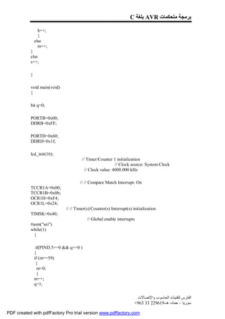 C ‫ ﺑﻠﻐﺔ‬AVR ‫ﺑﺮﻣﺠﺔ ﻣﺘﺤﻜﻤﺎت‬

                 h++;
                 }
               else
                 m++;
           }
           else
           s++;

           }

           void main(void)
           {

           bit q=0;

           PORTB=0x00;
           DDRB=0xFF;

           PORTD=0x60;
           DDRD=0x1f;

           lcd_init(16);
                                       // Timer/Counter 1 initialization
                                                          // Clock source: System Clock
                                         // Clock value: 4000.000 kHz

                                      // // Compare Match Interrupt: On
           TCCR1A=0x00;
           TCCR1B=0x0b;
           OCR1H=0xF4;
           OCR1L=0x24;
                              // // Timer(s)/Counter(s) Interrupt(s) initialization
           TIMSK=0x40;
                                          // Global enable interrupts
           #asm("sei")
           while(1)
             {

                if(PIND.5==0 && q==0 )
               {
               if (m==59)
                {
                 m=0;
                 }
               m++;
               q=1;


                                                                       ‫اﻟﻔﺎرس ﻟﺘﻘﻨﯿﺎت اﻟﺤﺎﺳﻮب واﻹﺗﺼﺎﻻت‬
                                                                      +963 33 229619-‫ﺳﻮرﯾﺎ – ﺣﻤﺎه- ھـ‬

PDF created with pdfFactory Pro trial version www.pdffactory.com
 