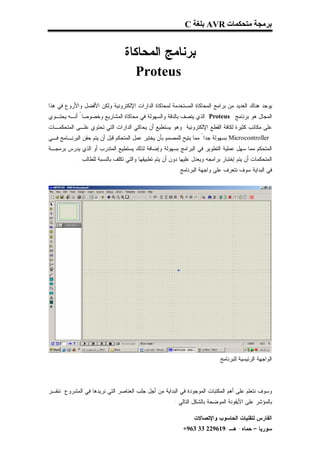 ‫ﺑﺮﻣﺠﺔ ﻣﺘﺤﻜﻤﺎت ‪ AVR‬ﺑﻠﻐﺔ ‪C‬‬


                                 ‫ﺒﺭﻨﺎﻤﺞ ﺍﻟﻤﺤﺎﻜﺎﺓ‬
                                    ‫‪Proteus‬‬

‫ﻴﻭﺠﺩ ﻫﻨﺎﻙ ﺍﻟﻌﺩﻴﺩ ﻤﻥ ﺒﺭﺍﻤﺞ ﺍﻟﻤﺤﺎﻜﺎﺓ ﺍﻟﻤﺴﺘﺨﺩﻤﺔ ﻟﻤﺤﺎﻜﺎﺓ ﺍﻟﺩﺍﺭﺍﺕ ﺍﻹﻟﻜﺘﺭﻭﻨﻴﺔ ﻭﻟﻜﻥ ﺍﻷﻓﻀل ﻭﺍﻷﺭﻭﻉ ﻓﻲ ﻫﺫﺍ‬
‫ﺍﻟﻤﺠﺎل ﻫﻭ ﺒﺭﻨﺎﻤﺞ ‪ Proteus‬ﺍﻟﺫﻱ ﻴﺘﺼﻑ ﺒﺎﻟﺩﻗﺔ ﻭﺍﻟﺴﻬﻭﻟﺔ ﻓﻲ ﻤﺤﺎﻜﺎﺓ ﺍﻟﻤﺸﺎﺭﻴﻊ ﻭﺨﺼﻭﺼﺎ ً ﺃﻨـﻪ ﻴﺤﺘـﻭﻱ‬
‫ﻋﻠﻰ ﻤﻜﺎﺘﺏ ﻜﺜﻴﺭﺓ ﻟﻜﺎﻓﺔ ﺍﻟﻘﻁﻊ ﺍﻹﻟﻜﺘﺭﻭﻨﻴﺔ ﻭﻫﻭ ﻴﺴﺘﻁﻴﻊ ﺃﻥ ﻴﺤﺎﻜﻲ ﺍﻟﺩﺍﺭﺍﺕ ﺍﻟﺘﻲ ﺘﺤﺘﻭﻱ ﻋﻠـﻰ ﺍﻟﻤﺘﺤﻜﻤـﺎﺕ‬
‫‪ Microcontroller‬ﺒﺴﻬﻭﻟﺔ ﺠﺩﺍ ً ﻤﻤﺎ ﻴﺘﻴﺢ ﻟﻠﻤﺼﻤﻡ ﺒﺄﻥ ﻴﺨﺘﺒﺭ ﻋﻤل ﺍﻟﻤﺘﺤﻜﻡ ﻗﺒل ﺃﻥ ﻴﺘﻡ ﺤﻘﻥ ﺍﻟﺒﺭﻨـﺎﻤﺞ ﻓـﻲ‬
‫ﺍﻟﻤﺘﺤﻜﻡ ﻤﻤﺎ ﺴﻬل ﻋﻤﻠﻴﺔ ﺍﻟﺘﻁﻭﻴﺭ ﻓﻲ ﺍﻟﺒﺭﺍﻤﺞ ﺒﺴﻬﻭﻟﺔ ﻭﺇﻀﺎﻓﺔ ﻟﺫﻟﻙ ﻴﺴﺘﻁﻴﻊ ﺍﻟﻤﺘﺩﺭﺏ ﺃﻭ ﺍﻟﺫﻱ ﻴﺩﺭﺱ ﺒﺭﻤﺠـﺔ‬
            ‫ﺍﻟﻤﺘﺤﻜﻤﺎﺕ ﺃﻥ ﻴﺘﻡ ﺇﺨﺘﺒﺎﺭ ﺒﺭﺍﻤﺠﻪ ﻭﻴﻌﺩل ﻋﻠﻴﻬﺎ ﺩﻭﻥ ﺃﻥ ﻴﺘﻡ ﺘﻁﺒﻴﻘﻬﺎ ﻭﺍﻟﺘﻲ ﺘﻜﻠﻑ ﺒﺎﻟﻨﺴﺒﺔ ﻟﻠﻁﺎﻟﺏ .‬
                                                         ‫ﻓﻲ ﺍﻟﺒﺩﺍﻴﺔ ﺴﻭﻑ ﻨﺘﻌﺭﻑ ﻋﻠﻰ ﻭﺍﺠﻬﺔ ﺍﻟﺒﺭﻨﺎﻤﺞ :‬




                                                                             ‫ﺍﻟﻭﺍﺠﻬﺔ ﺍﻟﺭﺌﻴﺴﻴﺔ ﻟﻠﺒﺭﻨﺎﻤﺞ‬



‫ﻭﺴﻭﻑ ﻨﺘﻌﻠﻡ ﻋﻠﻰ ﺃﻫﻡ ﺍﻟﻤﻜﺘﺒﺎﺕ ﺍﻟﻤﻭﺠﻭﺩﺓ ﻓﻲ ﺍﻟﺒﺩﺍﻴﺔ ﻤﻥ ﺃﺠل ﺠﻠﺏ ﺍﻟﻌﻨﺎﺼﺭ ﺍﻟﺘﻲ ﻨﺭﻴﺩﻫﺎ ﻓﻲ ﺍﻟﻤﺸﺭﻭﻉ ﻨﻨﻘـﺭ‬
                                                        ‫ﺒﺎﻟﻤﺅﺸﺭ ﻋﻠﻰ ﺍﻷﻴﻘﻭﻨﺔ ﺍﻟﻤﻭﻀﺤﺔ ﺒﺎﻟﺸﻜل ﺍﻟﺘﺎﻟﻲ :‬

                                                                 ‫ﺍﻟﻔﺎﺭﺱ ﻟﺘﻘﻨﻴﺎﺕ ﺍﻟﺤﺎﺴﻭﺏ ﻭﺍﻹﺘﺼﺎﻻﺕ‬
                                                            ‫ﺴﻭﺭﻴﺎ – ﺤﻤﺎﻩ- ﻫـ-916922 33 369+‬
 
