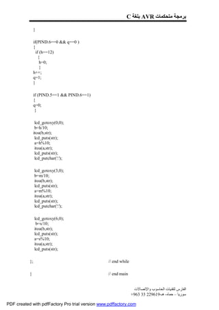 C ‫ ﺑﻠﻐﺔ‬AVR ‫ﺑﺮﻣﺠﺔ ﻣﺘﺤﻜﻤﺎت‬

                }

                if(PIND.6==0 && q==0 )
                {
                  if (h==12)
                    {
                     h=0;
                     }
                h++;
                q=1;
                }

                if (PIND.5==1 && PIND.6==1)
                {
                q=0;
                 }

                 lcd_gotoxy(0,0);
                 b=h/10;
                itoa(b,str);
                 lcd_puts(str);
                 a=h%10;
                 itoa(a,str);
                 lcd_puts(str);
                 lcd_putchar(':');

                lcd_gotoxy(3,0);
                b=m/10;
                itoa(b,str);
                lcd_puts(str);
                a=m%10;
                itoa(a,str);
                lcd_puts(str);
                lcd_putchar(':');

                lcd_gotoxy(6,0);
                 b=s/10;
                itoa(b,str);
                lcd_puts(str);
                a=s%10;
                itoa(a,str);
                lcd_puts(str);

           };                                     // end while

           }                                      // end main


                                                                  ‫اﻟﻔﺎرس ﻟﺘﻘﻨﯿﺎت اﻟﺤﺎﺳﻮب واﻹﺗﺼﺎﻻت‬
                                                                 +963 33 229619-‫ﺳﻮرﯾﺎ – ﺣﻤﺎه- ھـ‬

PDF created with pdfFactory Pro trial version www.pdffactory.com
 