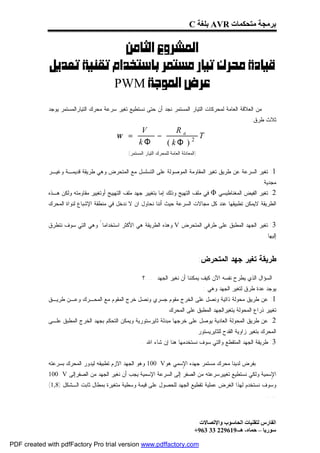 ‫ﺑﺮﻣﺠﺔ ﻣﺘﺤﻜﻤﺎت ‪ AVR‬ﺑﻠﻐﺔ ‪C‬‬

                          ‫‪ ‬‬
            ‫‪‬‬
                       ‫‪ PWM‬‬
             ‫ﻤﻥ ﺍﻟﻌﻼﻗﺔ ﺍﻟﻌﺎﻤﺔ ﻟﻤﺤﺭﻜﺎﺕ ﺍﻟﺘﻴﺎﺭ ﺍﻟﻤﺴﺘﻤﺭ ﻨﺠﺩ ﺃﻥ ﺤﺘﻰ ﻨﺴﺘﻁﻴﻊ ﺘﻐﻴﺭ ﺴﺭﻋﺔ ﻤﺤﺭﻙ ﺍﻟﺘﻴﺎﺭﺍﻟﻤﺴﺘﻤﺭ ﻴﻭﺠﺩ‬
                                                                                                              ‫ﺜﻼﺙ ﻁﺭﻕ:‬
                                                    ‫‪V‬‬       ‫‪Ra‬‬
                                          ‫= ‪ω‬‬          ‫−‬          ‫‪T‬‬
                                                    ‫‪kΦ‬‬   ‫2 ) ‪( kΦ‬‬
                                               ‫)ﺍﻟﻤﻌﺎﺩﻟﺔ ﺍﻟﻌﺎﻤﺔ ﻟﻠﻤﺤﺭﻙ ﺍﻟﺘﻴﺎﺭ ﺍﻟﻤﺴﺘﻤﺭ(‬


             ‫1: ﺘﻐﻴﺭ ﺍﻟﺴﺭﻋﺔ ﻋﻥ ﻁﺭﻴﻕ ﺘﻐﻴﺭ ﺍﻟﻤﻘﺎﻭﻤﺔ ﺍﻟﻤﻭﺼﻭﻟﺔ ﻋﻠﻰ ﺍﻟﺘﺴﻠﺴل ﻤﻊ ﺍﻟﻤﺘﺤﺭﺽ ﻭﻫﻲ ﻁﺭﻴﻘﺔ ﻗﺩﻴﻤـﺔ ﻭﻏﻴـﺭ‬
                                                                                                                   ‫ﻤﺠﺩﻴﺔ.‬
             ‫2: ﺘﻐﻴﺭ ﺍﻟﻔﻴﺽ ﺍﻟﻤﻐﻨﺎﻁﻴﺴﻲ ‪ Φ‬ﻓﻲ ﻤﻠﻑ ﺍﻟﺘﻬﻴﺞ ﻭﺫﻟﻙ ﺇﻤﺎ ﺒﺘﻐﻴﻴﺭ ﺠﻬﺩ ﻤﻠﻑ ﺍﻟﺘﻬﻴﻴﺞ ﺃﻭﺘﻐﻴﻴﺭ ﻤﻘﺎﻭﻤﺘﻪ ﻭﻟﻜﻥ ﻫـﺫﻩ‬
             ‫ﺍﻟﻁﺭﻴﻘﺔ ﻻﻴﻤﻜﻥ ﺘﻁﺒﻴﻘﻬﺎ ﻋﻨﺩ ﻜل ﻤﺠﺎﻻﺕ ﺍﻟﺴﺭﻋﺔ ﺤﻴﺙ ﺃﻨﻨﺎ ﻨﺤﺎﻭل ﺍﻥ ﻻ ﻨﺩﺨل ﻓﻲ ﻤﻨﻁﻘﺔ ﺍﻹﺸﺒﺎﻉ ﻟﻨﻭﺍﺓ ﺍﻟﻤﺤﺭﻙ‬
                                                                                                                         ‫.‬
             ‫3: ﺘﻐﻴﺭ ﺍﻟﺠﻬﺩ ﺍﻟﻤﻁﺒﻕ ﻋﻠﻰ ﻁﺭﻓﻲ ﺍﻟﻤﺘﺤﺭﺽ ‪ V‬ﻭﻫﺫﻩ ﺍﻟﻁﺭﻴﻘﺔ ﻫﻲ ﺍﻷﻜﺜﺭ ﺍﺴﺘﺨﺩﺍﻤﺎ ً ﻭﻫﻲ ﺍﻟﺘﻲ ﺴﻭﻑ ﻨﺘﻁﺭﻕ‬
                                                                                                                     ‫ﺇﻟﻴﻬﺎ.‬


                                                                                         ‫ﻁﺭﻴﻘﺔ ﺘﻐﻴﺭ ﺠﻬﺩ ﺍﻟﻤﺘﺤﺭﺽ:‬
                                                                                                                         ‫‪‬‬

                                                       ‫ﺍﻟﺴﺅﺍل ﺍﻟﺫﻱ ﻴﻁﺭﺡ ﻨﻔﺴﻪ ﺍﻵﻥ ﻜﻴﻑ ﻴﻤﻜﻨﻨﺎ ﺃﻥ ﻨﻐﻴﺭ ﺍﻟﺠﻬﺩ .....؟‬
                                                                                          ‫ﻴﻭﺠﺩ ﻋﺩﺓ ﻁﺭﻕ ﻟﺘﻐﻴﺭ ﺍﻟﺠﻬﺩ ﻭﻫﻲ :‬
             ‫1: ﻋﻥ ﻁﺭﻴﻕ ﻤﺤﻭﻟﺔ ﺫﺍﺘﻴﺔ ﻭﻨﺼل ﻋﻠﻰ ﺍﻟﺨﺭﺝ ﻤﻘﻭﻡ ﺠﺴﺭﻱ ﻭﻨﺼل ﺨﺭﺝ ﺍﻟﻤﻘﻭﻡ ﻤﻊ ﺍﻟﻤﺤـﺭﻙ ﻭﻋـﻥ ﻁﺭﻴـﻕ‬
                                                                     ‫ﺘﻐﻴﻴﺭ ﺫﺭﺍﻉ ﺍﻟﻤﺤﻭﻟﺔ ﻴﺘﻐﻴﺭﺍﻟﺠﻬﺩ ﺍﻟﻤﻁﺒﻕ ﻋﻠﻰ ﺍﻟﻤﺤﺭﻙ.‬
             ‫2: ﻋﻥ ﻁﺭﻴﻕ ﺍﻟﻤﺤﻭﻟﺔ ﺍﻟﻌﺎﺩﻴﺔ ﻴﻭﺼل ﻋﻠﻰ ﺨﺭﺠﻬﺎ ﻤﺒﺩﻟﺔ ﺜﺎﻴﺭﺴﺘﻭﺭﻴﺔ ﻭﻴﻤﻜﻥ ﺍﻟﺘﺤﻜﻡ ﺒﺠﻬﺩ ﺍﻟﺨﺭﺝ ﺍﻟﻤﻁﺒﻕ ﻋﻠـﻰ‬
                                                                                     ‫ﺍﻟﻤﺤﺭﻙ ﺒﺘﻐﻴﺭ ﺯﺍﻭﻴﺔ ﺍﻟﻘﺩﺡ ﻟﻠﺜﺎﻴﺭﻴﺴﺘﻭﺭ.‬
                                                     ‫3: ﻁﺭﻴﻘﺔ ﺍﻟﺠﻬﺩ ﺍﻟﻤﺘﻘﻁﻊ ﻭﺍﻟﺘﻲ ﺴﻭﻑ ﻨﺴﺘﺨﺩﻤﻬﺎ ﻫﻨﺎ ﺇﻥ ﺸﺎﺀ ﺍﷲ...‬


             ‫ﺒﻔﺭﺽ ﻟﺩﻴﻨﺎ ﻤﺤﺭﻙ ﻤﺴﺘﻤﺭ ﺠﻬﺩﻩ ﺍ ٍﺴﻤﻲ ﻫﻭ‪ 100 V‬ﻭﻫﻭ ﺍﻟﺠﻬﺩ ﺍﻻﺯﻡ ﺘﻁﺒﻴﻘﻪ ﻟﻴﺩﻭﺭ ﺍﻟﻤﺤﺭﻙ ﺒﺴﺭﻋﺘﻪ‬
                                                                  ‫ﻹ‬
             ‫ﺍ ٍﺴﻤﻴﺔ ﻭﻟﻜﻲ ﻨﺴﺘﻁﻴﻊ ﺘﻐﻴﻴﺭﺴﺭﻋﺘﻪ ﻤﻥ ﺍﻟﺼﻔﺭ ﺇﻟﻰ ﺍﻟﺴﺭﻋﺔ ﺍﻹﺴﻤﻴﺔ ﻴﺠﺏ ﺃﻥ ﻨﻐﻴﺭ ﺍﻟﺠﻬﺩ ﻤﻥ ﺍﻟﺼﻔﺭﺇﻟﻰ ‪100 V‬‬
                                                                                                       ‫ﻹ‬
             ‫ﻭﺴﻭﻑ ﻨﺴﺘﺨﺩﻡ ﻟﻬﺫﺍ ﺍﻟﻐﺭﺽ ﻋﻤﻠﻴﺔ ﺘﻘﻁﻴﻊ ﺍﻟﺠﻬﺩ ﻟﻠﺤﺼﻭل ﻋﻠﻰ ﻗﻴﻤﺔ ﻭﺴﻁﻴﺔ ﻤﺘﻐﻴﺭﺓ ﺒﻤﻁﺎل ﺜﺎﺒﺕ ﺍﻟـﺸﻜل )8,1(‬
                                                                                                                     ‫.....‬



                                                                                      ‫اﻟﻔﺎرس ﻟﺘﻘﻨﯿﺎت اﻟﺤﺎﺳﻮب واﻹﺗﺼﺎﻻت‬
                                                                                    ‫ﺳﻮرﯾﺎ – ﺣﻤﺎه- ھـ-916922 33 369+‬

‫‪PDF created with pdfFactory Pro trial version www.pdffactory.com‬‬
 