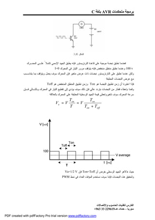 ‫ﺑﺮﻣﺠﺔ ﻣﺘﺤﻜﻤﺎت ‪ AVR‬ﺑﻠﻐﺔ ‪C‬‬




                                                         ‫ﺍﻟﺸﻜل )8,1(‬


                ‫ﻓﻌﻨﺩﻤﺎ ﻨﻁﺒﻕ ﻨﺒﻀﺔ ﻤﻭﺠﺒﺔ ﻋﻠﻰ ﻗﺎﻋﺩﺓ ﺍﻟﺘﺭﻨﺯﻴﺴﺘﻭﺭ ﻓﺈﻨﻪ ﻴﻁﺒﻕ ﺍﻟﺠﻬﺩ ﺍﻹﺴﻤﻲ ﻜﺎﻤﻼ ً ﻋﻠـﻰ ﺍﻟﻤﺤـﺭﻙ‬
                                    ‫.‬   ‫‪ 100 v‬ﻭﻋﻨﺩﻤﺎ ﻨﻁﺒﻕ ﻤﻨﻁﻕ ﻤﻨﺨﻔﺽ ﻓﺈﻨﻪ ﻴﺘﻭﻗﻑ ﻤﺭﻭﺭ ﺍﻟﺘﻴﺎﺭ ﻓﻲ ﺍﻟﻤﺤﺭﻙ 0=‪I‬‬
             ‫ﻭﻟﻜﻥ ﻋﻨﺩﻤﺎ ﻨﻁﺒﻕ ﻋﻠﻰ ﺍﻟﺘﺎﺭﻨﺯﻴﺴﺘﻭﺭ ﻨﺒﻀﺎﺕ ﺫﺍﺕ ﻋﺭﺽ ﻤﺘﻐﻴﺭ ﻓﺈﻥ ﺍﻟﻤﺤﺭﻙ ﺴﻭﻑ ﻴﻌﻤل ﻭﻴﺘﻭﻗﻑ ﺒﻤﺎ ﻴﺘﻨﺎﺴـﺏ‬
                                                                                    ‫ﻤﻊ ﻋﺭﺽ ﺍﻟﻨﺒﻀﺎﺕ ﺍﻟﻤﻁﺒﻘﺔ .‬
                                 ‫ﻓﺈﺫﺍ ﺍﻋﺘﺒﺭﻨﺎ ﺃﻥ ﺯﻤﻥ ﺘﻁﺒﻴﻕ ﺍﻟﻨﺒﻀﺔ ﻫﻭ ‪ Ton‬ﻭﺯﻤﻥ ﺘﻁﺒﻴﻕ ﺍﻟﻤﻨﻁﻕ ﺍﻟﻤﻨﺨﻔﺽ ﻫﻭ ‪Toff‬‬
             ‫ﻭﻗﻤﻨﺎ ﺒﺈﻋﻁﺎﺀ ﻗﻁﺎﺭ ﻤﻥ ﺍﻟﻨﺒﻀﺎﺕ ﺒﺘﺭﺩﺩ ﻋﺎﻟﻲ ﻓﺈﻥ ﺫﻟﻙ ﺴﻭﻑ ﻴﺅﺩﻱ ﺇﻟﻰ ﺘﻘﻁﻴﻊ ﺍﻟﺘﻴﺎﺭ ﻓﻲ ﺍﻟﻤﺤﺭﻙ ﻭﺒﺎﻟﺘـﺎﻟﻲ ﻓـﺈﻥ‬
                                  ‫ﺴﺭﻋﺔ ﺍﻟﻤﺤﺭﻙ ﺴﻭﻑ ﺘﺘﻐﻴﺭﻭﺘﻌﻁﻰ ﻗﻴﻤﺔ ﺍﻟﺠﻬﺩ ﺍﻟﻭﺴﻁﻴﺔ ﺍﻟﻤﻁﺒﻘﺔ ﻋﻠﻰ ﺍﻟﻤﺤﺭﻙ ﺒﺎﻟﻌﻼﻗﺔ :‬
                                                     ‫‪Ton‬‬       ‫‪Ton‬‬
                                         ‫‪Va = V‬‬          ‫‪=V‬‬
                                                     ‫‪T‬‬      ‫‪Ton + Toff‬‬




                                                 ‫ﺤﻴﺙ ‪Va‬ﻫﻭ ﺍﻟﺠﻬﺩ ﺍﻟﻭﺴﻁﻲ ﺒﻔﺭﺽ ﺃﻥ ‪ Ton=Toff‬ﻓﺈﻥ ‪Va=1/2 V‬‬
                                              ‫ﻭﻟﺘﺤﻘﻴﻕ ﻫﺫﻩ ﺍﻟﻨﺒﻀﺎﺕ ﻓﺈﻨﻨﺎ ﺴﻭﻑ ﻨﺴﺘﺨﺩﻡ ﺍﻟﻤﺅﻗﺕ ﺍﻟﻌﺩﺍﺩ ﻓﻲ ﻨﻤﻁ ‪.PWM‬‬




                                                                             ‫اﻟﻔﺎرس ﻟﺘﻘﻨﯿﺎت اﻟﺤﺎﺳﻮب واﻹﺗﺼﺎﻻت‬
                                                                           ‫ﺳﻮرﯾﺎ – ﺣﻤﺎه- ھـ-916922 33 369+‬

‫‪PDF created with pdfFactory Pro trial version www.pdffactory.com‬‬
 