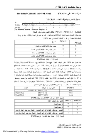‫ﺑﺮﻣﺠﺔ ﻣﺘﺤﻜﻤﺎت ‪ AVR‬ﺑﻠﻐﺔ ‪C‬‬

                ‫‪The Timer/Counter1 in PWM Mode‬‬                                 ‫ﺍﻟﻤﺅﻗﺕ/ﺍﻟﻌﺩﺍﺩ١ ﻓﻲ ﻨﻤﻁ ‪PWM‬‬

                                                             ‫ﻤﺴﺠل ﺍﻟﺘﺤﻜﻡ ‪ A‬ﺒﺎﻟﻤﺅﻗﺕ/ﺍﻟﻌﺩﺍﺩ ١‪TCCR1A‬‬



             ‫‪The Timer/Counter 1 Control Register A‬‬
                                 ‫ﺍﻟﺨﺎﻨﺘﺎﻥ 0 , 1 – 01‪ : PWM11 , PWM‬ﺨﺎﻨﺘﻲ ﺍﺨﺘﻴﺎﺭ ﻤﻌﺩل ﻋﺭﺽ ﺍﻟﻨﺒﻀﺔ :‬
                 ‫ﺘﺤﺩﺩ ﻫﺎﺘﺎﻥ ﺍﻟﺨﺎﻨﺘﺎﻥ ﻋﻤﻠﻴﺔ ﺍﺨﺘﻴﺎﺭ ‪ PWM‬ﻟﻠﻤﺅﻗﺕ/ﺍﻟﻌﺩﺍﺩ١ ﻜﻤﺎ ﻫﻭ ﻤﺒﻴﻥ ﻓﻲ ﺍﻟﺠﺩﻭل )11( . ﻭﻗﺩ ﺸﺭﺡ ﻫﺫﺍ‬
                                                     ‫ﺍﻟﻨﻤﻁ ﺒﺸﻜل ﻤﻔﺼل ﻓﻲ ﻓﻘﺭﺓ " ﺍﻟﻤﺅﻗﺕ/ﺍﻟﻌﺩﺍﺩ١ ﻓﻲ ﻨﻤﻁ ‪. " PWM‬‬
                                                                  ‫ﺍﻟﺸﺭﺡ‬      ‫11‪PWM‬‬
                                                                                                  ‫01‪PWM‬‬
                                            ‫ﺤﺠﺏ ﻋﻤل ‪ PWM‬ﻟﻠﻤﺅﻗﺕ/ﺍﻟﻌﺩﺍﺩ١‬           ‫0‬                 ‫0‬
                                       ‫ﻤﻌﺩل ﻋﺭﺽ ﻨﺒﻀﺔ ‪ PWM‬ﺒﺜﻤﺎﻥ ﺨﺎﻨﺎﺕ‬             ‫0‬                 ‫1‬
                                        ‫ﻤﻌﺩل ﻋﺭﺽ ﻨﺒﻀﺔ ‪ PWM‬ﺒﺘﺴﻊ ﺨﺎﻨﺎﺕ‬                  ‫1‬               ‫0‬
                                       ‫ﻤﻌﺩل ﻋﺭﺽ ﻨﺒﻀﺔ ‪ PWM‬ﺒﻌﺸﺭ ﺨﺎﻨﺎﺕ‬                   ‫1‬               ‫1‬
                                               ‫ﺍﻟﺠﺩﻭل)11( : ﺍﺨﺘﻴﺎﺭ ﻨﻤﻁ ‪PWM‬‬
             ‫ﺍ‬
             ‫ﻋﻨﺩ ﺍﺨﺘﻴﺎﺭ ﻨﻤﻁ ‪ ، PWM‬ﻓﺈﻥ ﺍﻟﻤﺅﻗﺕ /ﺍﻟﻌﺩﺍﺩ١ ﻤﻊ ﻤﺴﺠل ﻤﻘﺎﺭﻨﺔ ﺍﻟﺨـﺭﺝ١ – ‪ ، OCR1A‬ﻴـﺸﻜﻼﻥ ﻤﻭﻟـﺩﹰ‬
             ‫ﻟﻤﻌﺩل ﻋﺭﺽ ﺍﻟﻨﺒﻀﺔ ‪ PWM‬ﺒﺜﻤﺎﻥ ﺃﻭ ﺘﺴﻊ ﺃﻭ ﻋﺸﺭ ﺨﺎﻨﺎﺕ ،ﻓﺄﺜﻨﺎﺀ ﺍﻟﻌﻤل ، ﺴﺘﻅﻬﺭ ﺍﻟﻨﺒﻀﺎﺕ ﺍﻟﺨﺎﻁﺌـﺔ ‪glitch‬‬
             ‫ﻭ ﻨﺒﻀﺎﺕ ‪ PWM‬ﺍﻟﺼﺤﻴﺤﺔ ﻋﻠﻰ ﻗﻁﺏ ﺍﻟﻤﺘﺤﻜﻡ )1‪ . PB1(OC‬ﻴﻌﻤل ﺍﻟﻤﺅﻗﺕ/ﺍﻟﻌﺩﺍﺩ١ ﻜﻌﺩﺍﺩ ﺼﺎﻋﺩ/ﻫﺎﺒﻁ . ﻭ‬
             ‫ﻴﻌﺩ ﺼﺎﻋﺩﹰ ﻤﻥ 0000$ ﺇﻟﻰ ﺍﻟﻘﻤﺔ ‪) TOP‬ﺍﻨﻅﺭ ﺍﻟﺠﺩﻭل ١3 ( ، ﻭ ﻋﻨﺩﻤﺎ ﻴﺼل ﺇﻟﻰ ﺍﻟﻘﻤﺔ ﻴﺼﺒﺢ ﻜﻌﺩﺍﺩ ﻫـﺎﺒﻁ‬
                                                                                               ‫ﺍ‬
             ‫ﺇﻟﻰ ﺃﻥ ﻴﺼل ﻟﻠﺼﻔﺭ 0000$ ﻗﺒل ﺘﻜﺭﺍﺭ ﺍﻟﺩﻭﺭﺓ . ﻭ ﻋﻨﺩﻤﺎ ﺘﺼﺒﺢ ﻤﺤﺘﻭﻴﺎﺕ ﺍﻟﻌﺩﺍﺩ ﻤﻤﺎﺜﻠﺔ ﻟﻤﺤﺘﻭﻴﺎﺕ ﺍﻟﺨﺎﻨـﺎﺕ ٨‬
             ‫ﺃﻭ ٩ ﺃﻭ ٠١ ﺍﻷﻗل ﺃﻫﻤﻴﺔ ﻓﻲ ﺍﻟﻤﺴﺠل ‪ ، OCR1A‬ﻓﺈﻥ ﺍﻟﻘﻁﺏ )1‪ PB1 (OC‬ﻴﺄﺨﺫ ﺍﻟﻘﻴﻤﺔ ﺇﻤﺎ ﻭﺍﺤـﺩ ﺃﻭ ﺼـﻔﺭ‬
             ‫ﻤﻨﻁﻘﻲ ﻭﺫﻟﻙ ﺒﻤﺎ ﻴﺘﻁﺎﺒﻕ ﻤﻊ ﺇﻋﺩﺍﺩﺍﺕ ﺍﻟﺨﺎﻨﺘﻴﻥ 1‪ COM1A0 , COM1A‬ﺍﻟﻤﻭﺠﻭﺩﺘﺎﻥ ﻓـﻲ ﻤـﺴﺠل ﺍﻟـﺘﺤﻜﻡ‬
                                         ‫ﺒﺎﻟﻤﺅﻗﺕ/ﺍﻟﻌﺩﺍﺩ١ – 1‪ . TCCR‬ﻭ ﺍﻟﺠﺩﻭل )41( ﻴﺸﻴﺭ ﺇﻟﻰ ﺸﺭﺡ ﻫﺎﺘﻴﻥ ﺍﻟﺨﺎﻨﺘﻴﻥ .‬
                           ‫ﺍﻟﺘﺭﺩﺩ‬                 ‫ﺃﻋﻠﻰ ﻗﻴﻤﺔ ﻋﺩ ﻟﻠﻤﺅﻗﺕ‬                      ‫ﺩﻗﺔ ‪PWM‬‬
                                    ‫)552(‪Ftck1/510 $00FF‬‬                                    ‫‪8-bit‬‬
              ‫2201/1‪Ftck‬‬                      ‫)115(‪$01FF‬‬                                    ‫‪9-bit‬‬
              ‫6402/1‪Ftck‬‬                      ‫)3201(‪$03FF‬‬                                   ‫‪10-bit‬‬
                                       ‫ﺍﻟﺠﺩﻭل )31( : ﻗﻴﻡ ﺍﻟﻘﻤﺔ ‪ TOP‬ﻟﻠﻤﺅﻗﺕ ﻭﺘﺭﺩﺩ ‪PWM‬‬
                                                               ‫ﺍﻟﺘﺄﺜﻴﺭ ﻋﻠﻰ ﺍﻟﻘﻁﺏ 1‪OC‬‬      ‫11‪COM‬‬      ‫01‪COM‬‬
                                                                         ‫ﻻ ﻴﻭﺠﺩ ﺍﺘﺼﺎل‬       ‫0‬             ‫0‬
                                                                         ‫ﻻ ﻴﻭﺠﺩ ﺍﺘﺼﺎل‬       ‫0‬             ‫1‬
              ‫ﺍﻟﺘﺼﻔﻴﺭ ﻋﻨﺩ ﻨﻅﻴﺭ ﺍﻟﻤﻘﺎﺭﻨﺔ ﻓﻲ ﺍﻟﻌﺩ ﺍﻟﺼﺎﻋﺩ . ﺍﻟﺘﻔﻌﻴل ﻋﻨﺩ ﻨﻅﻴﺭ ﺍﻟﻤﻘﺎﺭﻨﺔ ﻓـﻲ‬      ‫1‬             ‫0‬
              ‫ﺍﻟﺘﺼﻔﻴﺭ ﻋﻨﺩ ﻨﻅﻴﺭ ﺍﻟﻤﻘﺎﺭﻨﺔ ﻓﻲ ﺍﻟﻌﺩ ﺍﻟﻬﺎﺒﻁ . ﺍﻟﺘﻔﻌﻴل ﻋﻨﺩ ﻨﻅﻴﺭ ﺍﻟﻤﻘﺎﺭﻨـﺔ ﻓـﻲ‬     ‫1‬             ‫1‬
                                       ‫ﺍﻟﺠﺩﻭل )41( : ﺍﺨﺘﻴﺎﺭ ﻨﻤﻁ ﺍﻟﻤﻘﺎﺭﻨﺔ١ ﻓﻲ ﻨﻤﻁ ‪PWM‬‬



                                                                                ‫اﻟﻔﺎرس ﻟﺘﻘﻨﯿﺎت اﻟﺤﺎﺳﻮب واﻹﺗﺼﺎﻻت‬
                                                                              ‫ﺳﻮرﯾﺎ – ﺣﻤﺎه- ھـ-916922 33 369+‬

‫‪PDF created with pdfFactory Pro trial version www.pdffactory.com‬‬
 