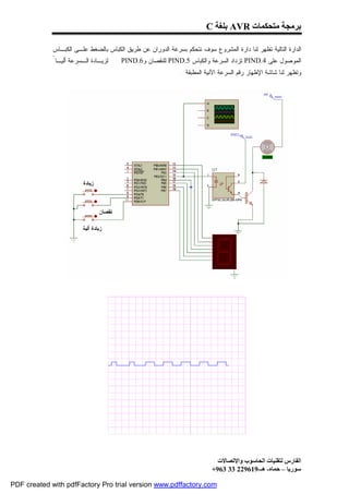 ‫ﺑﺮﻣﺠﺔ ﻣﺘﺤﻜﻤﺎت ‪ AVR‬ﺑﻠﻐﺔ ‪C‬‬

             ‫ﺍﻟﺩﺍﺭﺓ ﺍﻟﺘﺎﻟﻴﺔ ﺘﻅﻬﺭ ﻟﻨﺎ ﺩﺍﺭﺓ ﺍﻟﻤﺸﺭﻭﻉ ﺴﻭﻑ ﻨﺘﺤﻜﻡ ﺒﺴﺭﻋﺔ ﺍﻟﺩﻭﺭﺍﻥ ﻋﻥ ﻁﺭﻴﻕ ﺍﻟﻜﺒﺎﺱ ﺒﺎﻟﻀﻐﻁ ﻋﻠـﻰ ﺍﻟﻜﺒـﺎﺱ‬
             ‫ﻟﺯﻴـﺎﺩﺓ ﺍﻟـﺴﺭﻋﺔ ﺃﻟﻴـﺎ ً‬   ‫ﺍﻟﻤﻭﺼﻭل ﻋﻠﻰ 4.‪ PIND‬ﺘﺯﺩﺍﺩ ﺍﻟﺴﺭﻋﺔ ﻭﺍﻟﻜﺒﺎﺱ 5.‪ PIND‬ﻟﻠﻨﻘﺼﺎﻥ ﻭ6.‪PIND‬‬
                                                              ‫ﻭﺘﻅﻬﺭ ﻟﻨﺎ ﺸﺎﺸﺔ ﺍﻹﻅﻬﺎﺭ ﺭﻗﻡ ﺍﻟﺴﺭﻋﺔ ﺍﻵﻨﻴﺔ ﺍﻟﻤﻁﺒﻘﺔ .‬




                                                                            ‫اﻟﻔﺎرس ﻟﺘﻘﻨﯿﺎت اﻟﺤﺎﺳﻮب واﻹﺗﺼﺎﻻت‬
                                                                          ‫ﺳﻮرﯾﺎ – ﺣﻤﺎه- ھـ-916922 33 369+‬

‫‪PDF created with pdfFactory Pro trial version www.pdffactory.com‬‬
 