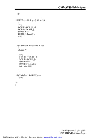 C ‫ ﺑﻠﻐﺔ‬AVR ‫ﺑﺮﻣﺠﺔ ﻣﺘﺤﻜﻤﺎت‬

                      q=1;
                      }

                 if(PIND.4==0 && q==0 && t!=9 )
                   {
                     t++;
                    OCR1H= OCR1H_[t];
                    OCR1L= OCR1L_[t] ;
                    PORTB &=8;
                    PORTB |=decode[t];
                    q=1;
                   }


                  if(PIND.6==0 && q==0 && t!=9 )
                   {
                    while(t!=9)
                     {
                      t++;
                      OCR1H= OCR1H_[t];
                      OCR1L= OCR1L_[t] ;
                      PORTB &=8;
                      PORTB |=decode[t];
                      delay_ms(1000);
                     }
                   }

                 if (PIND.5==1 && PIND.4==1)
                     q=0;

                 };
             }




                                                                ‫اﻟﻔﺎرس ﻟﺘﻘﻨﯿﺎت اﻟﺤﺎﺳﻮب واﻹﺗﺼﺎﻻت‬
                                                              +963 33 229619-‫ﺳﻮرﯾﺎ – ﺣﻤﺎه- ھـ‬

PDF created with pdfFactory Pro trial version www.pdffactory.com
 