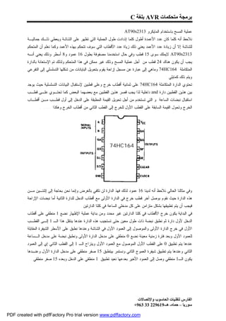 ‫ﺑﺮﻣﺠﺔ ﻣﺘﺤﻜﻤﺎت ‪ AVR‬ﺑﻠﻐﺔ ‪C‬‬

                                                                   ‫ﻋﻤﻠﻴﺔ ﺍﻟﻤﺴﺢ ﺒﺎﺴﺘﺨﺩﺍﻡ ﺍﻟﻤﺎﻴﻜﺭﻭ 3132‪: AT90s‬‬
         ‫ﻨﻼﺤﻅ ﺃﻨﻪ ﻜﻠﻤﺎ ﻜﺎﻥ ﻋﺩﺩ ﺍﻷﻋﻤﺩﺓ ﺃﻁﻭل ﻜﻠﻤﺎ ﺇﺫﺩﺍﺩﺕ ﻁﻭل ﺍﻟﺠﻤﻠﻴﺔ ﺍﻟﺘﻲ ﺘﻅﻬﺭ ﻋﻠﻰ ﺍﻟﺸﺎﺸﺔ ﻭﻴﻌﻁﻲ ﺫﻟـﻙ ﺠﻤﺎﻟﻴـﺔ‬
         ‫ﻟﻠﺸﺎﺸﺔ ﺇﻻ ﺃﻥ ﺯﻴﺎﺩﺓ ﻋﺩﺩ ﺍﻷﻋﻤﺩ ﻴﻌﻨﻲ ﺫﻟﻙ ﺯﻴﺎﺓ ﻋﺩﺩ ﺍﻷﻗﻁﺎﺏ ﺍﻟﺘﻲ ﺴﻭﻑ ﺘﺘﺤﻜﻡ ﺒﻬﺫﻩ ﺍﻷﻋﻤﺩ ﻭﻜﻤﺎ ﻨﻌﻠﻡ ﺃﻥ ﺍﻟﻤﺘﺤﻜﻡ‬
         ‫3132‪ AT90s‬ﻻﻴﻤﻠﻙ ﺴﻭﻯ 51 ﻗﻁﺏ ﻭﻓﻲ ﺤﺎل ﺍﺴﺘﺨﺩﻤﻨﺎ ﻤﺼﻔﻭﻓﺔ ﺒﻁﻭل 61 ﻋﻤﻭﺩ ﻭ8 ﺃﺴﻁﺭ ﻭﺫﻟﻙ ﻴﻌﻨﻲ ﺃﻨـﻪ‬
         ‫ﻴﺠﺏ ﺃﻥ ﻴﻜﻭﻥ ﻫﻨﺎﻙ 42 ﻗﻁﺏ ﻤﻥ ﺃﺠل ﻋﻤﻠﻴﺔ ﺍﻟﻤﺴﺢ ﻭﺫﻟﻙ ﻏﻴﺭ ﻤﻤﻜﻥ ﻓﻲ ﻫﺫﺍ ﺍﻟﻤﺘﺤﻜﻡ ﻭﻟﺫﻟﻙ ﺘﻡ ﺍﻹﺴﺘﻌﺎﻨﺔ ﺒﺎﻟﺩﺍﺭﺓ‬
         ‫ﺍﻟﻤﺘﻜﺎﻤﻠﺔ 461‪ 74HC‬ﻭﻤﺎﻫﻲ ﺇﻟﻰ ﻋﺒﺎﺭﺓ ﻋﻥ ﻤﺴﺠل ﺇﺯﺍﺤﺔ ﻴﻘﻭﻡ ﺒﺘﺤﻭﻴل ﺍﻟﺒﺎﻴﺎﻨﺎﺕ ﻤﻥ ﺸﻜﻠﻬﺎ ﺍﻟﺘﺴﻠﺴﻠﻲ ﺇﻟﻰ ﺍﻟﺘﻔﺭﻋﻲ‬
                                                                                               ‫ﻭﻴﺘﻡ ﺫﻟﻙ ﻜﻤﺎﻴﻠﻲ :‬
         ‫ﺘﺤﺘﻭﻱ ﺍﻟﺩﺍﺭﺓ ﺍﻟﻤﺘﻜﺎﻤﻠﺔ 461‪ 74HC‬ﻋﻠﻰ ﺜﻤﺎﻨﻴﺔ ﺃﻗﻁﺎﺏ ﺨﺭﺝ ﻭﻋﻠﻰ ﻗﻁﺒﻴﻥ ﻹﺴﺘﻘﺒﺎل ﺍﻟﺒﻴﺎﻨﺎﺕ ﺍﻟﺘﺴﻠﺴﻠﻴﺔ ﺤﻴﺙ ﻴﻭﺠﺩ‬
         ‫ﺒﻴﻥ ﻫﺫﻴﻥ ﺍﻟﻘﻁﺒﻴﻥ ﺩﺍﺭﺓ ‪ and‬ﺩﺍﺨﻠﻴﺔ ﻟﺫﺍ ﻴﺠﺏ ﻗﺼﺭ ﻫﺫﻴﻥ ﺍﻟﻘﻁﺒﻴﻥ ﻤﻊ ﺒﻌﻀﻬﻤﺎ ﺍﻟﺒﻌﺽ ﻜﻤﺎ ﺘﺤﺘـﻭﻱ ﻋﻠـﻰ ﻗﻁـﺏ‬
         ‫ﺍﺴﺘﻘﺒﺎل ﻨﺒﻀﺎﺕ ﺍﻟﺴﺎﻋﺔ ﻭ ﺍﻟﺘﻲ ﺘﺴﺘﺨﺩﻡ ﻤﻥ ﺃﺠل ﺘﺤﻭﻴل ﺍﻟﻘﻴﻤﺔ ﺍﻟﻤﻁﺒﻘﺔ ﻋﻠﻰ ﺍﻟﺩﺨل ﺇﻟﻰ ﺃﻭل ﻗﻁـﺏ ﻤـﻥ ﺃﻗﻁـﺎﺏ‬
                ‫ﺍﻟﺨﺭﺝ ﻭﺘﺤﻭل ﺍﻟﻘﻴﻤﺔ ﺍﻟﺴﺎﺒﻘﺔ ﻋﻠﻰ ﺍﻟﻘﻁﺏ ﺍﻷﻭل ﻟﻠﺨﺭﺝ ﺇﻟﻰ ﺍﻟﻘﻁﺏ ﺍﻟﺜﺎﻨﻲ ﻤﻥ ﺃﻗﻁﺎﺏ ﺍﻟﺨﺭﺝ ﻭﻫﻜﺫﺍ ...... .‬




                                                            ‫461‪74HC‬‬




         ‫ﻭﻓﻲ ﻤﺜﺎﻟﻨﺎ ﺍﻟﺤﺎﻟﻲ ﻨﻼﺤﻅ ﺃﻨﻪ ﻟﺩﻴﻨﺎ 61 ﻋﻤﻭﺩ ﻟﺫﻟﻙ ﻓﻬﺫ ﺍﻟﺩﺍﺭﺓ ﻟﻥ ﺘﻜﻔﻲ ﺒﺎﻟﻐﺭﺽ ﻭﺇﻨﻤﺎ ﻨﺤﻥ ﺒﺤﺎﺠﺔ ﺇﻟﻰ ﺇﺜﻨﺘـﻴﻥ ﻤـﻥ‬
         ‫ﻫﺫﻩ ﺍﻟﺩﺍﺭﺓ ﺤﻴﺙ ﻨﻘﻭﻡ ﺒﻭﺼل ﺁﺨﺭ ﻗﻁﺏ ﺨﺭﺝ ﻓﻲ ﺍﻟﺩﺍﺭﺓ ﺍﻷﻭﻟﻰ ﻤﻊ ﺃﻗﻁﺎﺏ ﺍﻟﺩﺨل ﻟﻠﺩﺍﺭﺓ ﺍﻟﺜﺎﻨﻴﺔ ﺃﻤﺎ ﻨﺒﻀﺎﺕ ﺍﻹﺯﺍﺤﺔ‬
                                          ‫ﻓﻴﺠﺏ ﺃﻥ ﻴﺘﻡ ﺘﻁﺒﻴﻘﻬﺎ ﺒﺸﻜل ﻤﺘﺯﺍﻤﻥ ﻋﻠﻰ ﻜل ﻤﺩﺨﻠﻲ ﺍﻟﺴﺎﻋﺔ ﻓﻲ ﻜﻠﺘﺎ ﺍﻟﺩﺍﺭﺘﻴﻥ .‬
         ‫ﻓﻲ ﺍﻟﺒﺩﺍﻴﺔ ﻴﻜﻭﻥ ﺨﺭﺝ ﺍﻷﻗﻁﺎﺏ ﻓﻲ ﻜﻠﺘﺎ ﺍﻟﺩﺍﺭﺘﻴﻥ ﻏﻴﺭ ﻤﺤﺩﺩ ﻭﻤﻥ ﺒﺩﺍﻴﺔ ﻋﻤﻠﻴﺔ ﺍﻹﻅﻬﺎﺭ ﻨﻀﻊ 1 ﻤﻨﻁﻘﻲ ﻋﻠﻰ ﺃﻗﻁﺎﺏ‬
         ‫ﺍﻟﺩﺨل ﻷﻭل ﺩﺍﺭﺓ ﺜﻡ ﻨﻁﺒﻕ ﻨﺒﻀﺔ ﺫﺍﺕ ﻁﻭل ﻤﻌﻴﻥ ﺤﺘﻰ ﺘﺴﺘﺠﻴﺏ ﻫﺫﻩ ﺍﻟﺩﺍﺭﺓ ﻋﻨﺩﻫﺎ ﻴﻨﺘﻘل ﻫﺫﺍ ﺍﻟـ 1 ﺇﻟـﻰ ﺍﻟﻘﻁـﺏ‬
         ‫ﺍﻷﻭل ﻓﻲ ﺨﺭﺝ ﺍﻟﺩﺍﺭﺓ ﺍﻷﻭﻟﻰ ﻭﺍﻟﻤﻭﺼﻭل ﺇﻟﻰ ﺍﻟﻌﻤﻭﺩ ﺍﻷﻭل ﻓﻲ ﺍﻟﺸﺎﺸﺔ ﻭﻋﻨﺩﻫﺎ ﻨﻁﺒﻕ ﻋﻠﻰ ﺍﻷﺴﻁﺭ ﺍﻟﺸﻴﻔﺭﺓ ﺍﻟﻤﻘﺎﺒﻠﺔ‬
         ‫ﻟﻠﻌﻤﻭﺩ ﺍﻷﻭل ﻭﺒﻌﺩ ﻓﺘﺭﺓ ﺯﻤﻨﻴﺔ ﻤﻌﻴﻨﺔ ﻨﻀﻊ 0 ﻤﻨﻁﻘﻲ ﻋﻠﻰ ﻤﺩﺨل ﺍﻟﺩﺍﺭﺓ ﺍﻷﻭﻟﻰ ﻭﻨﻁﺒﻕ ﻨﺒﻀﺔ ﻋﻠﻰ ﻤﺩﺨل ﺍﻟـﺴﺎﻋﺔ‬
         ‫ﻋﻨﺩﻫﺎ ﻴﺘﻡ ﺘﻁﺒﻴﻕ 0 ﻋﻠﻰ ﺍﻟﻘﻁﺏ ﺍﻷﻭل ﺍﻟﻤﻭﺼﻭل ﻤﻊ ﺍﻟﻌﻤﻭﺩ ﺍﻷﻭل ﻭﻴﻨﺯﺍﺡ ﺍﻟـ 1 ﺇﻟﻰ ﺍﻟﻘﻁﺏ ﺍﻟﺜﺎﻨﻲ ﺇﻱ ﺇﻟﻰ ﺍﻟﻌﻤﻭﺩ‬
         ‫ﺍﻟﺜﺎﻨﻲ ﻭﻋﻨﺩﻫﺎ ﻴﺘﻡ ﺘﻁﺒﻴﻕ ﺸﻴﻔﺭﺓ ﺍﻟﻌﻤﻭﺝ ﺍﻟﺜﺎﻨﻲ ﻭﻨﺴﺘﻤﺭ ﺒﻴﺘﻁﺒﻕ 51 ﺼﻔﺭ ﻤﻨﻁﻘﻲ ﻋﻠﻰ ﻤﺩﺨل ﺍﻟﺩﺍﺭﺓ ﺍﻷﻭل ﻭﻋﻨـﺩﻫﺎ‬
           ‫ﻴﻜﻭﻥ ﺍﻟـ1 ﻤﻨﻁﻘﻲ ﻭﺼل ﺇﻟﻰ ﺍﻟﻌﻤﻭﺩ ﺍﻷﺨﻴﺭ ﺒﻌﺩﻋﻬﺎ ﻨﻌﻴﺩ ﺘﻁﺒﻴﻕ 1 ﻤﻨﻁﻘﻲ ﻋﻠﻰ ﺍﻟﺩﺨل ﻭﺒﻌﺩﻩ 51 ﺼﻔﺭ ﻤﻨﻁﻘﻲ .‬




                                                                             ‫اﻟﻔﺎرس ﻟﺘﻘﻨﯿﺎت اﻟﺤﺎﺳﻮب واﻹﺗﺼﺎﻻت‬
                                                                           ‫ﺳﻮرﯾﺎ – ﺣﻤﺎه- ھـ-916922 33 369+‬

‫‪PDF created with pdfFactory Pro trial version www.pdffactory.com‬‬
 
