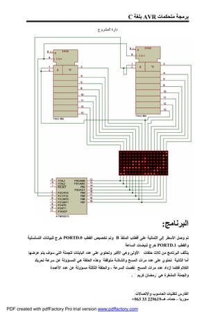 ‫ﺑﺮﻣﺠﺔ ﻣﺘﺤﻜﻤﺎت ‪ AVR‬ﺑﻠﻐﺔ ‪C‬‬

                                                   ‫دارة اﻟﻤﺸﺮوع‬




                                                                                         ‫اﻟﺒﺮﻧﺎﻣﺞ:‬
          ‫ﺘﻡ ﻭﺼل ﺍﻷﺴﻁﺭ ﺇﻟﻰ ﺍﻟﺜﻤﺎﻨﻴﺔ ﻋﻠﻰ ﺃﻗﻁﺎﺏ ﺍﻟﻤﻨﻔﺫ ‪ B‬ﻭﺘﻡ ﺘﺨﺼﻴﺹ ﺍﻟﻘﻁﺏ 0.‪ PORTD‬ﺨﺭﺝ ﻟﻠﺒﻴﺎﻨﺎﺕ ﺍﻟﺘﺴﻠﺴﻠﻴﺔ‬
                                                                  ‫ﻭﺍﻟﻘﻁﺏ 1.‪ PORTD‬ﺨﺭﺝ ﻟﻨﺒﻀﺎﺕ ﺍﻟﺴﺎﻋﺔ .‬
          ‫ﻴﺘﺄﻟﻑ ﺍﻟﺒﺭﻨﺎﻤﺞ ﻤﻥ ﺜﻼﺙ ﺤﻠﻘﺎﺕ : ﺍﻷﻭﻟﻰ ﻭﻫﻲ ﺍﻷﻜﺒﺭ ﻭﺘﺤﺘﻭﻱ ﻋﻠﻰ ﻋﺩﺩ ﺍﻟﺒﺎﻴﺘﺎﺕ ﻟﻠﺠﻤﻠﺔ ﺍﻟﺘﻲ ﺴﻭﻑ ﻴﺘﻡ ﻋﺭﻀﻬﺎ‬
              ‫ﺃﻤﺎ ﺍﻟﺜﺎﻨﻴﺔ ﺘﺤﺘﻭﻱ ﻋﻠﻰ ﻋﺩﺩ ﻤﺭﺍﺕ ﺍﻟﻤﺴﺢ ﻭﺍﻟﺸﺎﺸﺔ ﻤﺘﻭﻗﻔﺔ ﻭﻫﺫﻩ ﺍﻟﺤﻠﻘﺔ ﻫﻲ ﺍﻟﻤﺴﺅﻭﻟﺔ ﻋﻥ ﺴﺭﻋﺔ ﺘﺤﺭﻴﻙ‬
                     ‫ﺍﻟﻜﻼﻡ ﻓﻜﻠﻤﺎ ﺇﺯﺩﺍﺩ ﻋﺩﺩ ﻤﺭﺍﺕ ﺍﻟﻤﺴﺢ ﻨﻘﺼﺕ ﺍﻟﺴﺭﻋﺔ ، ﻭﺍﻟﺤﻠﻘﺔ ﺍﻟﺜﺎﻟﺜﺔ ﻤﺴﺅﻭﻟﺔ ﻋﻥ ﻋﺩﺩ ﺍﻷﻋﻤﺩﺓ .‬
                                                                       ‫ﻭﺍﻟﺠﻤﻠﺔ ﺍﻟﻤﺸﻔﺭﺓ ﻫﻲ "ﺭﻤﻀﺎﻥ ﻜﺭﻴﻡ " .‬



                                                                         ‫اﻟﻔﺎرس ﻟﺘﻘﻨﯿﺎت اﻟﺤﺎﺳﻮب واﻹﺗﺼﺎﻻت‬
                                                                       ‫ﺳﻮرﯾﺎ – ﺣﻤﺎه- ھـ-916922 33 369+‬

‫‪PDF created with pdfFactory Pro trial version www.pdffactory.com‬‬
 
