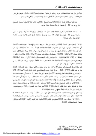 ‫ﺑﺮﻣﺠﺔ ﻣﺘﺤﻜﻤﺎت ‪ AVR‬ﺑﻠﻐﺔ ‪C‬‬

           ‫ﻴﺒﺘﺩﺃ ﺍﻹﺭﺴﺎل ﻋﻨﺩ ﻜﺘﺎﺒﺔ ﺍﻟﻤﻌﻁﻴﺎﺕ ﺍﻟﻤﺭﺍﺩ ﺇﺭﺴﺎﻟﻬﺎ ﺇﻟﻰ ﻤﺴﺠل ﻤﻌﻁﻴﺎﺕ ﻭﺤﺩﺓ ‪ UDR – UART‬ﺍﻟﻤﻭﺠﻭﺩ ﻓﻲ ﺤﻴﺯ‬
                    ‫ﺫﺍﻜﺭﺓ ‪ . I/O‬ﻭﺘﺤﻭل ﺍﻟﻤﻌﻁﻴﺎﺕ ﻤﻥ ﺍﻟﻤﺴﺠل ‪ UDR‬ﺇﻟﻰ ﻤﺴﺠل ﺇﺯﺍﺤﺔ ﺍﻹﺭﺴﺎل ‪ TX‬ﻓﻲ ﺇﺤﺩﻯ ﺤﺎﻟﺘﻴﻥ :‬

           ‫ﻋﻨﺩ ﻜﺘﺎﺒﺔ ﻤﻌﻁﻴﺎﺕ ﺍﻟﺭﻤﺯ ‪ character‬ﺍﻟﺠﺩﻴﺩ ﻟﻠﻤﺴﺠل ‪ UDR‬ﺒﻌﺩ ﺇﺯﺍﺤﺔ ﺨﺎﻨﺔ ﺘﻭﻗـﻑ ﺍﻟﺭﻤـﺯ ﺍﻟـﺴﺎﺒﻕ‬          ‫•‬
                                                 ‫ﺨﺎﺭﺝ ﺍﻟﻤﺭﺴل ‪ . TX‬ﻓﺈﻥ ﻤﺴﺠل ﺍﻹﺭﺴﺎل ﺴﻴﺤﻤل ﺒﺸﻜل ﻓﻭﺭﻱ .‬


           ‫ﺃﻤﺎ ﻋﻨﺩ ﻜﺘﺎﺒﺔ ﻤﻌﻁﻴﺎﺕ ﺍﻟﺭﻤﺯ ‪ character‬ﺍﻟﺠﺩﻴﺩ ﻟﻠﻤﺴﺠل ‪ UDR‬ﻗﺒل ﺇﺯﺍﺤﺔ ﺨﺎﻨﺔ ﺘﻭﻗﻑ ﺍﻟﺭﻤﺯ ﺍﻟـﺴﺎﺒﻕ‬        ‫•‬
           ‫ﺨﺎﺭﺝ ﺍﻟﻤﺭﺴل ‪ . TX‬ﻓﺈﻥ ﻤﺴﺠل ﺍﻹﺯﺍﺤﺔ ‪ TX‬ﺴﻭﻑ ﻟﻥ ﻴﺤﻤل ﺒﻤﻌﻁﻴﺎﺕ ﺍﻟﺭﻤﺯ ﺍﻟﺠﺩﻴﺩ ﺇﻻ ﺒﻌﺩ ﺇﺯﺍﺤـﺔ ﺨﺎﻨـﺔ‬
                                                                                 ‫ﺍﻟﺘﻭﻗﻑ ﺨﺎﺭﺝ ﺍﻟﻤﺭﺴل ‪. TX‬‬


           ‫ﻋﻨﺩ ﻨﻘل ﺍﻟﻤﻌﻁﻴﺎﺕ ﻤﻥ ﺍﻟﻤﺴﺠل ‪ UDR‬ﺇﻟﻰ ﻤﺴﺠل ﺍﻹﺯﺍﺤﺔ ، ﻴﺘﻡ ﺘﻔﻌل ﺨﺎﻨﺔ ﻓﺭﺍﻍ ﻤﺴﺠل ﻤﻌﻁﻴﺎﺕ ﻭﺤﺩﺓ ‪UART‬‬
           ‫ﺃﻱ 1=‪ UDRE‬ﺍﻟﻤﻭﺠﻭﺩﺓ ﻓﻲ ﻤﺴﺠل ﺤﺎﻟﺔ ﻭﺤﺩﺓ ‪ . USR – UART‬ﻓﺈﺫﺍ ﺃﺼﺒﺤﺕ ﺍﻟﺨﺎﻨﺔ 1=‪ UDRE‬ﻓﻬﺫﺍ ﻴﺩل‬
           ‫ﻋﻠﻰ ﺃﻥ ﻭﺤﺩﺓ ‪ UART‬ﺠﺎﻫﺯﺓ ﻻﺴﺘﻘﺒﺎل ﺭﻤﺯ ﺠﺩﻴﺩ . ﻭﻋﻨﺩ ﻨﻔﺱ ﺍﻟﺯﻤﻥ ﺘﺤﻭل ﺍﻟﻤﻌﻁﻴﺎﺕ ﻤﻥ ﺍﻟﻤﺴﺠل ‪ UDR‬ﺇﻟـﻰ‬
           ‫ﺨﺎﻨﺎﺕ ﻤﺴﺠل ﺍﻹﺯﺍﺤﺔ ‪ . 10(11) bits‬ﺒﺤﻴﺙ ﻴﻜﻭﻥ ﺩﺍﺌﻤﹰ ﺨﺎﻨﺔ ﻤﺴﺠل ﺍﻹﺯﺍﺤﺔ 0=0‪) bit‬ﺨﺎﻨﺔ ﺒﺩﺀ( ﻭﺘﻜـﻭﻥ‬
                                                     ‫ﺎ‬
           ‫ﺍﻟﺨﺎﻨﺔ 1= )01(9‪) bit‬ﺨﺎﻨﺔ ﺘﻭﻗﻑ( . ﻓﺈﺫﺍ ﺘﻡ ﺍﺨﺘﻴﺎﺭ ﻜﻠﻤﺔ ﺍﻟﻤﻌﻁﻴﺎﺕ ﺒﻁﻭل ‪ ) 9–bit‬ﺃﻱ ﺃﻥ ﺍﻟﺨﺎﻨﺔ 1=9‪CHR‬‬
           ‫ﺍﻟﻭﺍﻗﻌﺔ ﻓﻲ ﻤﺴﺠل ﺘﺤﻜﻡ ﻭﺤﺩﺓ ‪ (UCR – UART‬ﻋﻨﺩﻫﺎ ﺘﻨﺘﻘل ﺍﻟﺨﺎﻨﺔ 8‪ TXB‬ﺍﻟﻤﻭﺠﻭﺩﺓ ﻓﻲ ﺍﻟﻤﺴﺠل ‪ UCR‬ﺇﻟـﻰ‬
                                                                        ‫ﺍﻟﺨﺎﻨﺔ ﺍﻟﺘﺎﺴﻌﺔ ﻓﻲ ﻤﺴﺠل ﺇﺯﺍﺤﺔ ﺍﻹﺭﺴﺎل .‬
           ‫ﺘﺘﻡ ﻋﻤﻠﻴﺔ ﺘﺤﻭﻴل ﺍﻟﻤﻌﻁﻴﺎﺕ ﺇﻟﻰ ﻤﺴﺠل ﺍﻹﺯﺍﺤﺔ ‪ TX‬ﻋﻨﺩ ﺴﺎﻋﺔ ﻤﻌﺩل ﺒﻭﺩ ﺍﻟﺘﺎﻟﻴﺔ ، ﻭﺘﺯﺍﺡ ﺨﺎﻨﺔ ﺍﻟﺒﺩﺀ ‪start bit‬‬
           ‫ﺨﺎﺭﺠﹰ ﻋﻨﺩ ﺍﻟﻘﻁﺏ )1‪ . TXD (PD‬ﻭﻤﻥ ﺜﻡ ﺘﺘﺩﻓﻕ ﺨﺎﻨﺎﺕ ﺍﻟﻤﻌﻁﻴﺎﺕ ﻤﻊ ﺍﻟﺤﺎﻨﺔ ﺍﻷﻭﻟﻰ ﺫﺍﺕ ﺍﻷﻫﻤﻴﺔ ﺍﻷﻗل ‪LSB‬‬
                                                                                                 ‫ﺎ‬
           ‫. ﻭﻋﻨﺩﻤﺎ ﺘﺯﺍﺡ ﺤﺎﻨﺔ ﺍﻟﺘﻭﻗﻑ ﺨﺎﺭﺝ ﺍﻟﻤﺴﺠل ‪ ، TX‬ﻓﺈﻥ ﻤﺴﺠل ﺍﻹﺯﺍﺤﺔ ﺴﻴﺤﻤل ﺇﺫﺍ ﻤﺎ ﻜﺘﺒﺕ ﺃﻱ ﻤﻌﻁﻴﺎﺕ ﺠﺩﻴـﺩﺓ‬
           ‫ﻋﻠﻰ ﺍﻟﻤﺴﺠل ‪ UDR‬ﺨﻼل ﺍﻹﺭﺴﺎل . ﻭ ﺃﺜﻨﺎﺀ ﺍﻟﺘﺤﻤﻴل ، ﹸﻔ ‪‬ل ﺍﻟﺨﺎﻨﺔ 1=‪ . UDRE‬ﻭﺇﺫﺍ ﻟﻡ ﺘﻭﺠﺩ ﺃﻱ ﻤﻌﻁﻴـﺎﺕ‬
                                                    ‫ﺘﻌ‬
           ‫ﺠﺩﻴﺩﺓ ﻓﻲ ﺍﻟﻤﺴﺠل ‪ UDR‬ﻜﻲ ﺘﺭﺴل ﻋﻨﺩ ﺇﺯﺍﺤﺔ ﺨﺎﻨﺔ ﺍﻟﺘﻭﻗﻑ ﺨﺎﺭﺝ ﻤﺴﺠل ﺍﻹﺭﺴﺎل ‪ ، TX‬ﻓﺈﻥ ﻫﺫﺍ ﺍﻟﻌﻠﻡ ﻴﺒﻘـﻰ‬
           ‫1=‪ UDRE‬ﺇﻟﻰ ﺃﻥ ﺘﻜﺘﺏ ﺍﻟﻤﻌﻁﻴﺎﺕ ﻋﻠﻰ ﺍﻟﻤﺴﺠل ‪ UDR‬ﻤﻥ ﺠﺩﻴﺩ . ﻓﻌﻨﺩ ﻋﺩﻡ ﻜﺘﺎﺒﺔ ﺃﻱ ﻤﻌﻁﻴﺎﺕ ﺠﺩﻴﺩﺓ ، ﻓـﺈﻥ‬
           ‫ﺨﺎﻨﺔ ﺍﻟﺘﻭﻗﻑ ﺘﺒﻘﻰ ﻅﺎﻫﺭﺓ ﻋﻠﻰ ﻗﻁﺏ ﺍﻹﺭﺴﺎل )1‪ TXD (PD‬ﻤﻤﺎ ﻴﺠﻌل ﻗﻴﻤﺔ ﺍﻟﻘﻁﺏ 1=‪ ، TXD‬ﻭﻴـﺘﻡ ﺘﻔﻌﻴـل‬
                                                  ‫ﻋﻠﻡ ﺍﻜﺘﻤﺎل ﺍﻹﺭﺴﺎل ﺃﻱ 1=‪ TXC‬ﺍﻟﻭﺍﻗﻊ ﻓﻲ ﻤﺴﺠل ﺍﻟﺤﺎﻟﺔ ‪. USR‬‬
           ‫ﻴﺘﻡ ﺘﻤﻜﻴﻥ ﺇﺭﺴﺎل ﻭﺤﺩﺓ ‪ UART‬ﻋﻨﺩ ﺘﻔﻌﻴل ﺨﺎﻨﺔ ﺘﻤﻜﻴﻥ ﺍﻹﺭﺴـﺎل 1=‪ . XEN‬ﻭﻋﻨـﺩ ﺘـﺼﻔﻴﺭ ﻫـﺫﻩ ﺍﻟﺨﺎﻨـﺔ‬
           ‫0=‪ ، TXEN‬ﻓﺈﻥ ﻗﻁﺏ ﺍﻟﻨﺎﻓﺫﺓ 1‪ PD‬ﻴﺴﺘﺨﺩﻡ ﻜﻘﻁﺏ ﺩﺨل/ﺨﺭﺝ ﻟﻸﻏـﺭﺍﺽ ﺍﻟﻌﺎﻤـﺔ . ﻭﻋﻨـﺩ ﺘﻔﻌﻴـل ﺍﻟﺨﺎﻨـﺔ‬
           ‫1=‪ TXEN‬ﻓﺈﻥ ﻤﺭﺴل ﻭﺤﺩﺓ ‪ UART‬ﻴﺘﺼل ﻤﻊ ﺍﻟﻘﻁﺏ 1‪ PD‬ﻭﺘﻬﻤل ﺨﺎﻨﺔ ﺘﺤﺩﻴﺩ ﺍﻻﺘﺠﺎﻩ 1‪ DDD‬ﺍﻟﻤﻭﺠﻭﺩﺓ ﻓﻲ‬
                                                                               ‫ﻤﺴﺠل ﺍﺘﺠﺎﻩ ﺍﻟﻤﻌﻁﻴﺎﺕ ‪. DDRD‬‬




                                                                           ‫اﻟﻔﺎرس ﻟﺘﻘﻨﯿﺎت اﻟﺤﺎﺳﻮب واﻹﺗﺼﺎﻻت‬
                                                                         ‫ﺳﻮرﯾﺎ – ﺣﻤﺎه- ھـ-916922 33 369+‬

‫‪PDF created with pdfFactory Pro trial version www.pdffactory.com‬‬
 