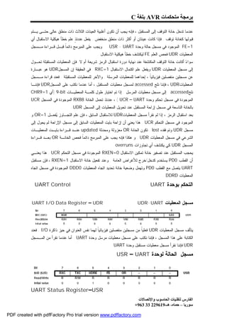 ‫ﺑﺮﻣﺠﺔ ﻣﺘﺤﻜﻤﺎت ‪ AVR‬ﺑﻠﻐﺔ ‪C‬‬

           ‫ﻋﻨﺩﻤﺎ ﺘﺩﺨل ﺨﺎﻨﺔ ﺍﻟﺘﻭﻗﻑ ﺇﻟﻰ ﺍﻟﻤﺴﺘﻘﺒل ، ﻓﺈﻨﻪ ﻴﺠﺏ ﺃﻥ ﺘﻜﻭﻥ ﺃﻏﻠﺒﻴﺔ ﺍﻟﻌﻴﻨﺎﺕ ﺍﻟﺜﻼﺙ ﺫﺍﺕ ﻤﻨﻁﻕ ﻋﺎﻟﻲ ﺤﺘـﻰ ﻴـﺘﻡ‬
           ‫ﻗﺒﻭﻟﻬﺎ ﻜﺨﺎﻨﺔ ﺘﻭﻗﻑ . ﻓﺈﺫﺍ ﻜﺎﻨﺕ ﻋﻴﻨﺘﺎﻥ ﺃﻭ ﺃﻜﺜﺭ ﺫﺍﺕ ﻤﻨﻁﻕ ﻤﻨﺨﻔﺽ . ﻴﻔﻌل ﻋﻨﺩﺌ ٍ ﻋﻠﻡ ﺨﻁﺄ ﻫﻴﻜﻠﻴﺔ ﺍﻻﺴﺘﻘﺒﺎل ﺃﻱ‬
                                      ‫ﺫ‬
           ‫1=‪ FE‬ﺍﻟﻤﻭﺠﻭﺩ ﻓﻲ ﻤﺴﺠل ﺤﺎﻟﺔ ﻭﺤﺩﺓ ‪ . USR - UART‬ﻭﻴﺠﺏ ﻋﻠﻰ ﺍﻟﻤﺒﺭﻤﺞ ﺩﺍﺌﻤﹰ ﻗﺒـل ﻗـﺭﺍﺀﺓ ﻤـﺴﺠل‬
                             ‫ﺎ‬
                                                     ‫ﺍﻟﻤﻌﻁﻴﺎﺕ ‪ UDR‬ﻓﺤﺹ ﺍﻟﻌﻠﻡ ‪ FE‬ﻟﻴﻜﺘﺸﻑ ﺨﻁﺄ ﻫﻴﻜﻠﻴﺔ ﺍﻻﺴﺘﻘﺒﺎل .‬
           ‫ﺴﻭﺍ ‪ ‬ﺃﻜﺎﻨﺕ ﺨﺎﻨﺔ ﺍﻟﺘﻭﻗﻑ ﺍﻟﻤﻜﺘﺸﻔﺔ ﻋﻨﺩ ﻨﻬﺎﻴﺔ ﺩﻭﺭﺓ ﺍﺴﺘﻘﺒﺎل ﺍﻟﺭﻤﺯ ﺸﺭﻴﻌﺔ ﺃﻡ ﻻ. ﻓﺈﻥ ﺍﻟﻤﻌﻁﻴﺎﺕ ﺍﻟﻤﺴﺘﻘﺒﻠﺔ ﺘﺤـﻭل‬
                                                                                                            ‫ﺀ‬
           ‫ﺇﻟﻰ ﻤﺴﺠل ﺍﻟﻤﻌﻁﻴﺎﺕ ‪ UDR‬ﻭﻴﻔﻌل ﻋﻠﻡ ﺍﻜﺘﻤﺎل ﺍﻻﺴﺘﻘﺒﺎل 1=‪ . RXC‬ﻓﻲ ﺍﻟﺤﻘﻴﻘﺔ ﺇﻥ ﺍﻟﻤﺴﺠل‪ UDR‬ﻫﻭ ﻋﺒـﺎﺭﺓ‬
           ‫ﻋﻥ ﻤﺴﺠﻠﻴﻥ ﻤﻨﻔﺼﻠﻴﻥ ﻓﻴﺯﻴﺎﺌﻴﹰ ، ﺇﺤﺩﺍﻫﻤﺎ ﻟﻠﻤﻌﻁﻴﺎﺕ ﺍﻟﻤﺭﺴﻠﺔ . ﻭﺍﻵﺨﺭ ﻟﻠﻤﻌﻁﻴﺎﺕ ﺍﻟﻤﺴﺘﻘﺒﻠﺔ . ﻓﻌﻨﺩ ﻗﺭﺍﺀﺓ ﻤـﺴﺠل‬
                                                                                    ‫ﺎ‬
           ‫ﺍﻟﻤﻌﻁﻴﺎﺕ‪ ، UDR‬ﻓﺈﻨﻨﺎ ﻨﻠﺞ ‪ accessed‬ﻟﻤﺴﺠل ﻤﻌﻁﻴﺎﺕ ﺍﻟﻤﺴﺘﻘﺒل ، ﺃﻤﺎ ﻋﻨﺩﻤﺎ ﻨﻜﺘﺏ ﻋﻠﻰ ﺍﻟﻤﺴﺠل‪ UDR‬ﻓﺈﻨﻨـﺎ‬
           ‫ﻨﻠﺞ‪ accessed‬ﺇﻟﻰ ﻤﺴﺠل ﻤﻌﻁﻴﺎﺕ ﺍﻟﻤﺭﺴل . ﺇﺫﺍ ﺘﻡ ﺍﺨﺘﻴﺎﺭ ﻁﻭل ﻜﻠﻤـﺔ ﺍﻟﻤﻌﻁﻴـﺎﺕ ‪) 9-bit‬ﺃﻱ 1=9‪CHR‬‬
           ‫ﺍﻟﻤﻭﺠﻭﺩﺓ ﻓﻲ ﻤﺴﺠل ﺘﺤﻜﻡ ﻭﺤﺩﺓ ‪ ، ( UCR – UART‬ﻋﻨﺩﺌﺫ ﺘﺤﻤل ﺍﻟﺨﺎﻨﺔ 8‪ RXB‬ﺍﻟﻤﻭﺠﻭﺩﺓ ﻓﻲ ﺍﻟﻤﺴﺠل ‪UCR‬‬
                                   ‫ﺒﺎﻟﺨﺎﻨﺔ ﺍﻟﺘﺎﺴﻌﺔ ﻓﻲ ﻤﺴﺠل ﺇﺯﺍﺤﺔ ﺍﻟﻤﺴﺘﻘﺒل ﻋﻨﺩ ﺘﺤﻭﻴل ﺍﻟﻤﻌﻁﻴﺎﺕ ﺇﻟﻰ ﺍﻟﻤﺴﺠل ‪. UDR‬‬
           ‫ﺒﻌﺩ ﺍﺴﺘﻘﺒﺎل ﺍﻟﺭﻤﺯ ، ﺇﺫﺍ ﻟﻡ ﻨﻘﺭﺃ ﻤﺴﺠل ﺍﻟﻤﻌﻁﻴﺎﺕ‪ UDR‬ﻟﻼﺴﺘﻘﺒﺎل ﺍﻟﺴﺎﺒﻕ ، ﻓﺈﻥ ﻋﻠﻡ ﺍﻟﺘﺠـﺎﻭﺯ ‪‬ﻔﻌـل 1=‪ OR‬ﻭ‬
                      ‫ﻴ‬
           ‫ﺍﻟﻤﻭﺠﻭﺩ ﻓﻲ ﻤﺴﺠل ﺍﻟﺘﺤﻜﻡ ‪ . UCR‬ﻫﺫﺍ ﻴﻌﻨﻲ ﺃﻥ ﺇﺯﺍﺤﺔ ﺒﺎﻴﺕ ﺍﻟﻤﻌﻁﻴﺎﺕ ﺍﻟﺴﺎﺒﻕ ﺇﻟﻰ ﻤﺴﺠل ﺍﻹﺯﺍﺤﺔ ﻟﻡ ﻴﺤﻭل ﺇﻟﻰ‬
           ‫ﻤﺴﺠل ‪ UDR‬ﻭﺘﻡ ﻓﻘﺩﻩ ‪ . lost‬ﺘﻜﻭﻥ ﺍﻟﺨﺎﻨﺔ ‪ OR‬ﻤﻌﺯﻭﻟﺔ ﻭﻤﺤﺩﺜﺔ ‪ updated‬ﻋﻨـﺩ ﻗـﺭﺍﺀﺓ ﺒﺎﻴـﺕ ﺍﻟﻤﻌﻁﻴـﺎﺕ‬
           ‫ﺍﻟﺸﺭﻋﻲ ﻓﻲ ﻤﺴﺠل ﺍﻟﻤﻌﻁﻴﺎﺕ ‪ . UDR‬ﻭ ﻫﻜﺫﺍ ﻓﺈﻨﻪ ﻴﺠﺏ ﻋﻠﻰ ﺍﻟﻤﺒﺭﻤﺞ ﺩﺍﺌﻤﹰ ﻓﺤﺹ ﺍﻟﺨﺎﻨـﺔ ‪ OR‬ﺒﻌـﺩ ﻗـﺭﺍﺀﺓ‬
                                      ‫ﺎ‬
                                                              ‫ﺍﻟﻤﺴﺠل ‪ UDR‬ﻜﻲ ﻴﻜﺘﺸﻑ ﺃﻱ ﺘﺠﺎﻭﺯﺍﺕ ‪. overruns‬‬
           ‫ﻴﺤﺠﺏ ﺍﻟﻤﺴﺘﻘﺒل ﻋﻨﺩ ﺘﺼﻔﻴﺭ ﺨﺎﻨﺔ ﺘﻤﻜﻴﻥ ﺍﻻﺴﺘﻘﺒﺎل 0=‪ RXEN‬ﺍﻟﻤﻭﺠﻭﺩﺓ ﻓﻲ ﻤﺴﺠل ﺍﻟﺘﺤﻜﻡ ‪ . UCR‬ﻫﺫﺍ ﻴﻌﻨـﻲ‬
           ‫ﺃﻥ ﺍﻟﻘﻁﺏ 0‪ PD‬ﻴﺴﺘﺨﺩﻡ ﻜﺩﺨل/ﺨﺭﺝ ﻟﻸﻏﺭﺍﺽ ﺍﻟﻌﺎﻤﺔ . ﻭﻋﻨﺩ ﺘﻔﻌﻴل ﺨﺎﻨﺔ ﺍﻻﺴﺘﻘﺒﺎل 1=‪ ، RXEN‬ﻓﺈﻥ ﻤﺴﺘﻘﺒل‬
           ‫‪ UART‬ﻴﺘﺼل ﻤﻊ ﺍﻟﻘﻁﺏ 0‪ PD‬ﻭﺘﻬﻤل ﻭﻀﻌﻴﺔ ﺨﺎﻨﺔ ﺘﺤﺩﻴﺩ ﺍﺘﺠﺎﻩ ﺍﻟﻤﻌﻁﻴﺎﺕ 0‪ DDD‬ﺍﻟﻤﻭﺠﻭﺩﺓ ﻓﻲ ﻤﺴﺠل ﺍﺘﺠﺎﻩ‬
                                                                                              ‫ﺍﻟﻤﻌﻁﻴﺎﺕ ‪. DDRD‬‬

             ‫‪UART Control‬‬                                                             ‫ﺍﻟﺘﺤﻜﻡ ﺒﻭﺤﺩﺓ ‪UART‬‬


           ‫‪UART I/O Data Register – UDR‬‬                                       ‫ﻤﺴﺠل ﺍﻟﻤﻌﻁﻴﺎﺕ ‪UDR-UART‬‬




           ‫ﻴﺘﺄﻟﻑ ﻤﺴﺠل ﺍﻟﻤﻌﻁﻴﺎﺕ ‪ UDR‬ﻓﻌﻠﻴﹰ ﻤﻥ ﻤﺴﺠﻠﻴﻥ ﻤﻨﻔﺼﻠﻴﻥ ﻓﻴﺯﻴﺎﺌﻴﹰ ﻟﻬﻤﺎ ﻨﻔﺱ ﺍﻟﻌﻨﻭﺍﻥ ﻓﻲ ﺤﻴﺯ ﺫﺍﻜﺭﺓ ‪ . I/O‬ﻓﻌﻨﺩ‬
                                                    ‫ﺎ‬                          ‫ﺎ‬
           ‫ﺍﻟﻜﺘﺎﺒﺔ ﻋﻠﻰ ﻫﺫﺍ ﺍﻟﻤﺴﺠل ، ﻓﺈﻨﻨﺎ ﻨﻜﺘﺏ ﻋﻠﻰ ﻤﺴﺠل ﻤﻌﻁﻴﺎﺕ ﻤﺭﺴل ﻭﺤﺩﺓ ‪ . UART‬ﺃﻤﺎ ﻋﻨﺩﻤﺎ ﻨﻘﺭﺃ ﻤﻥ ﺍﻟﻤـﺴﺠل‬
                                                             ‫‪ UDR‬ﻓﺈﻨﻨﺎ ﻨﻘﺭﺃ ﻤﺴﺠل ﻤﻌﻁﻴﺎﺕ ﻤﺴﺘﻘﺒل ﻭﺤﺩﺓ ‪. UART‬‬

                                                                ‫ﻤﺴﺠل ﺍﻟﺤﺎﻟﺔ ﻟﻭﺤﺩﺓ ‪USR – UART‬‬




           ‫‪UART Status Register–USR‬‬
                                                                              ‫اﻟﻔﺎرس ﻟﺘﻘﻨﯿﺎت اﻟﺤﺎﺳﻮب واﻹﺗﺼﺎﻻت‬
                                                                            ‫ﺳﻮرﯾﺎ – ﺣﻤﺎه- ھـ-916922 33 369+‬

‫‪PDF created with pdfFactory Pro trial version www.pdffactory.com‬‬
 