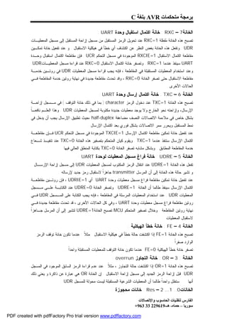 ‫ﺑﺮﻣﺠﺔ ﻣﺘﺤﻜﻤﺎت ‪ AVR‬ﺑﻠﻐﺔ ‪C‬‬

                                                   ‫ﺍﻟﺨﺎﻨﺔ7 – ‪ : RXC‬ﺨﺎﻨﺔ ﺍﻜﺘﻤﺎل ﺍﺴﺘﻘﺒﺎل ﻭﺤﺩﺓ ‪: UART‬‬
           ‫ﺘﺼﺒﺢ ﻫﺫﻩ ﺍﻟﺨﺎﻨﺔ ‪‬ﻔ ‪‬ﻠﺔ 1=‪ RXC‬ﻋﻨﺩ ﺘﺤﻭﻴل ﺍﻟﺭﻤﺯ ﺍﻟﻤﺴﺘﻘﺒل ﻤﻥ ﻤﺴﺠل ﺇﺯﺍﺤﺔ ﺍﻟﻤﺴﺘﻘﺒل ﺇﻟﻰ ﻤﺴﺠل ﺍﻟﻤﻌﻁﻴـﺎﺕ‬
                                                                                      ‫ﻤﻌ‬
           ‫‪ . UDR‬ﻭﺘﻔﻌل ﻫﺫﻩ ﺍﻟﺨﺎﻨﺔ ﺒﻐﺽ ﺍﻟﻨﻅﺭ ﻋﻥ ﺍﻜﺘﺸﺎﻑ ﺃﻱ ﺨﻁﺄ ﻓﻲ ﻫﻴﻜﻠﻴﺔ ﺍﻻﺴﺘﻘﺒﺎل . ﻭ ﻋﻨﺩ ﺘﻔﻌﻴل ﺨﺎﻨﺔ ﺘﻤﻜـﻴﻥ‬
           ‫ﻤﻘﺎﻁﻌﺔ ﺍﻜﺘﻤﺎل ﺍﻻﺴﺘﻘﺒﺎل 1=‪ RXCIE‬ﺍﻟﻤﻭﺠﻭﺩﺓ ﻓﻲ ﻤﺴﺠل ﺍﻟﺘﺤﻜﻡ ‪ . UCR‬ﻓﺈﻥ ﻤﻘﺎﻁﻌﺔ ﺍﻜﺘﻤﺎل ﺍﺴﺘﻘﺒﺎل ﻭﺤـﺩﺓ‬
           ‫‪ UART‬ﺴﻴﻨﻔﺫ ﻋﻨﺩﻤﺎ 1=‪ . RXC‬ﻭﺘﺼﻔﺭ ﺨﺎﻨﺔ ﺍﻜﺘﻤﺎل ﺍﻻﺴﺘﻘﺒﺎل 0=‪ RXC‬ﻋﻨﺩ ﻗﺭﺍﺀﺓ ﻤﺴﺠل ﺍﻟﻤﻌﻁﻴـﺎﺕ‪.UDR‬‬
           ‫ﻭﻋﻨﺩ ﺍﺴﺘﺨﺩﺍﻡ ﺍﻟﻤﻌﻁﻴﺎﺕ ﺍﻟﻤﺴﺘﻘﺒﻠﺔ ﻓﻲ ﺍﻟﻤﻘﺎﻁﻌﺔ ، ﻓﺈﻨﻪ ﻴﺠﺏ ﻗﺭﺍﺀﺓ ﻤﺴﺠل ﺍﻟﻤﻌﻁﻴﺎﺕ ‪ UDR‬ﻓﻲ ﺭﻭﺘـﻴﻥ ﺨﺩﻤـﺔ‬
           ‫ﻤﻘﺎﻁﻌﺔ ﺍﻻﺴﺘﻘﺒﺎل ﺤﺘﻰ ﺘﺼﻔﺭ ﺍﻟﺨﺎﻨﺔ 0=‪ ، RXC‬ﻭﻗﺩ ﺘﺤﺩﺙ ﻤﻘﺎﻁﻌﺔ ﺠﺩﻴﺩﺓ ﻓﻲ ﻨﻬﺎﻴﺔ ﺭﻭﺘﻴﻥ ﺨﺩﻤﺔ ﺍﻟﻤﻘﺎﻁﻌﺔ ﻓـﻲ‬
                                                                                             ‫ﺍﻟﺤﺎﻻﺕ ﺍﻷﺨﺭﻯ .‬
                                                    ‫ﺍﻟﺨﺎﻨﺔ 6 – ‪ : TXC‬ﺨﺎﻨﺔ ﺍﻜﺘﻤﺎل ﺇﺭﺴﺎل ﻭﺤﺩﺓ ‪: UART‬‬
           ‫ﺘﺼﺒﺢ ﻫﺫﻩ ﺍﻟﺨﺎﻨﺔ 1=‪ TXC‬ﻋﻨﺩ ﺩﺨﻭل ﺍﻟﺭﻤﺯ ‪ ) character‬ﺒﻤﺎ ﻓﻲ ﺫﻟﻙ ﺨﺎﻨﺔ ﺍﻟﺘﻭﻗﻑ ( ﻓﻲ ﻤـﺴﺠل ﺇﺯﺍﺤـﺔ‬
           ‫ﺎ‬
           ‫ﺍﻹﺭﺴﺎل، ﻭﺇﺯﺍﺤﺘﻪ ﻨﺤﻭ ﺍﻟﺨﺎﺭﺝ ﻭﻻ ﻴﻭﺠﺩ ﻤﻌﻁﻴﺎﺕ ﺠﺩﻴﺩﺓ ﻤﻜﺘﻭﺒﺔ ﻟﻤﺴﺠل ﺍﻟﻤﻌﻁﻴﺎﺕ ‪ . UDR‬ﻭﻫﺫﺍ ﺍﻟﻌﻠـﻡ ﻨﺎﻓﻌـﹰ‬
           ‫ﺒﺸﻜل ﺨﺎﺹ ﻓﻲ ﻤﻼﺀﻤﺔ ﺍﻻﺘﺼﺎﻻﺕ ﺍﻟﻨﺼﻑ ﻤﻀﺎﻋﻔﺔ ‪، half-duplex‬ﺤﻴﺙ ﺘﻁﺒﻴﻕ ﺍﻹﺭﺴﺎل ﻴﺠﺏ ﺃﻥ ﻴﺩﺨل ﻓﻲ‬
                                             ‫ﻨﻤﻁ ﺍﻟﻤﺴﺘﻘﺒل ﻭﻴﺤﺭﺭ ﻤﻤﺭ ﺍﻻﺘﺼﺎﻻﺕ ﺒﺸﻜل ﻓﻭﺭﻱ ﺒﻌﺩ ﺍﻜﺘﻤﺎل ﺍﻹﺭﺴﺎل .‬
           ‫ﻋﻨﺩ ﺘﻔﻌﻴل ﺨﺎﻨﺔ ﺘﻤﻜﻴﻥ ﻤﻘﺎﻁﻌﺔ ﺍﻜﺘﻤﺎل ﺍﻹﺭﺴﺎل 1=‪ TXCIE‬ﺍﻟﻤﻭﺠﻭﺩﺓ ﻓﻲ ﻤﺴﺠل ﺍﻟﺘﺤﻜﻡ ‪ UCR‬ﻓـﺈﻥ ﻤﻘﺎﻁﻌـﺔ‬
           ‫ﺍﻜﺘﻤﺎل ﺍﻹﺭﺴﺎل ﺴﺘﻨﻔﺫ ﻋﻨﺩﻤﺎ 1=‪ . TXC‬ﻭﻴﻘﻭﻡ ﻜﻴﺎﻥ ﺍﻟﻤﺘﺤﻜﻡ ﺒﺘﺼﻔﻴﺭ ﻫﺫﻩ ﺍﻟﺨﺎﻨﺔ 0=‪ TXC‬ﻋﻨﺩ ﺘﻨﻔﻴـﺫ ﺸـﻌﺎﻉ‬
                             ‫ﺨﺩﻤﺔ ﺍﻟﻤﻘﺎﻁﻌﺔ ﺍﻟﻤﻁﺎﺒﻕ . ﻭﺒﺸﻜل ﻤﺸﺎﺒﻪ ﺘﺼﻔﺭ ﺍﻟﺨﺎﻨﺔ 0=‪ TXC‬ﺒﻜﺘﺎﺒﺔ ﺍﻟﻤﻨﻁﻕ ﺍﻟﻌﺎﻟﻲ ﻓﻴﻬﺎ .‬
                                       ‫ﺍﻟﺨﺎﻨﺔ 5 – ‪ : UDRE‬ﺨﺎﻨﺔ ﻓﺭﺍﻍ ﻤﺴﺠل ﺍﻟﻤﻌﻁﻴﺎﺕ ﻟﻭﺤﺩﺓ ‪: UART‬‬
           ‫ﺘﻔﻌل ﻫﺫﻩ ﺍﻟﺨﺎﻨﺔ 1=‪ UDRE‬ﻋﻨﺩ ﺍﻨﺘﻘﺎل ﺍﻟﺭﻤﺯ ﺍﻟﻤﻜﺘﻭﺏ ﻟﻤﺴﺠل ﺍﻟﻤﻌﻁﻴﺎﺕ ‪ UDR‬ﺇﻟﻰ ﻤﺴﺠل ﺇﺯﺍﺤﺔ ﺍﻹﺭﺴـﺎل .‬
                           ‫ﻭ ﺘﺸﻴﺭ ﺤﺎﻟﺔ ﻫﺫﻩ ﺍﻟﺨﺎﻨﺔ ﺇﻟﻰ ﺃﻥ ﺍﻟﻤﺭﺴل ‪ transmitter‬ﺠﺎﻫﺯﹰ ﻻﺴﺘﻘﺒﺎل ﺭﻤﺯ ﺠﺩﻴﺩ ﻹﺭﺴﺎﻟﻪ .‬
                                                     ‫ﺍ‬
           ‫ﻋﻨﺩ ﺘﻔﻌﻴل ﺨﺎﻨﺔ ﺘﻤﻜﻴﻥ ﻤﻘﺎﻁﻌﺔ ﻓﺭﺍﻍ ﻤﺴﺠل ﻤﻌﻁﻴﺎﺕ ﻭﺤﺩﺓ ‪ UART‬ﺃﻱ 1=‪ ، UDRIE‬ﻓﺈﻥ ﺭﻭﺘـﻴﻥ ﻤﻘﺎﻁﻌـﺔ‬
           ‫ﺍﻜﺘﻤﺎل ﺍﻹﺭﺴﺎل ﺴﻴﻨﻔﺫ ﻁﺎﻟﻤﺎ ﺃﻥ ﺍﻟﺨﺎﻨﺔ 1=‪ . UDRE‬ﻭﺘﺼﻔﺭ ﺍﻟﺨﺎﻨﺔ 0=‪ UDRE‬ﻋﻨﺩ ﺍﻟﻜﺘﺎﺒـﺔ ﻋﻠـﻰ ﻤـﺴﺠل‬
           ‫ﺍﻟﻤﻌﻁﻴﺎﺕ ‪ . UDR‬ﻋﻨﺩ ﺍﺴﺘﺨﺩﺍﻡ ﺍﻟﻤﻌﻁﻴﺎﺕ ﺍﻟﻤﺭﺴﻠﺔ ﻓﻲ ﺍﻟﻤﻘﺎﻁﻌﺔ ، ﻓﺈﻨﻪ ﻴﺠﺏ ﺍﻟﻜﺘﺎﺒﺔ ﻋﻠﻰ ﺍﻟﻤـﺴﺠل ‪ UDR‬ﻓـﻲ‬
           ‫ﺭﻭﺘﻴﻥ ﻤﻘﺎﻁﻌﺔ ﻓﺭﺍﻍ ﻤﺴﺠل ﻤﻌﻁﻴﺎﺕ ﻭﺤﺩﺓ ‪ ، UART‬ﻭﻓﻲ ﻜل ﺍﻟﺤﺎﻻﺕ ﺍﻷﺨﺭﻯ ، ﻗﺩ ﺘﺤﺩﺙ ﻤﻘﺎﻁﻌﺔ ﺠﺩﻴﺩﺓ ﻓـﻲ‬
           ‫ﺍ‬
           ‫ﻨﻬﺎﻴﺔ ﺭﻭﺘﻴﻥ ﺍﻟﻤﻘﺎﻁﻌﺔ . ﻭﺨﻼل ﺘﺼﻔﻴﺭ ﺍﻟﻤﺘﺤﻜﻡ ‪ MCU‬ﺘﺼﺒﺢ ﺍﻟﺨﺎﻨﺔ1=‪ UDRE‬ﻟﺘﺸﻴﺭ ﺇﻟﻰ ﺃﻥ ﺍﻟﻤﺭﺴل ﺠـﺎﻫﺯﹰ‬
                                                                                           ‫ﻻﺴﺘﻘﺒﺎل ﺍﻟﻤﻌﻁﻴﺎﺕ .‬
                                                                     ‫ﺍﻟﺨﺎﻨﺔ 4 – ‪ : FE‬ﺨﺎﻨﺔ ﺨﻁﺄ ﺍﻟﻬﻴﻜﻠﻴﺔ :‬
              ‫ﺘﺼﺒﺢ ﻫﺫﻩ ﺍﻟﺨﺎﻨﺔ 1=‪ FE‬ﺇﺫﺍ ﺍﻜﺘﺸﻔﺕ ﺤﺎﻟﺔ ﺨﻁﺄ ﻓﻲ ﻫﻴﻜﻠﻴﺔ ﺍﻻﺴﺘﻘﺒﺎل . ﻤﺜ ﹰ : ﻋﻨﺩﻤﺎ ﺘﻜﻭﻥ ﺨﺎﻨﺔ ﺘﻭﻗﻑ ﺍﻟﺭﻤﺯ‬
                                           ‫ﻼ‬
                                                                                                ‫ﺍﻟﻭﺍﺭﺩ ﺼﻔﺭﹰ .‬
                                                                                                  ‫ﺍ‬
                               ‫ﺘﺼﻔﺭ ﺨﺎﻨﺔ ﺨﻁﺄ ﺍﻟﻬﻴﻜﻠﻴﺔ 0=‪ FE‬ﻋﻨﺩﻤﺎ ﺘﻜﻭﻥ ﺨﺎﻨﺔ ﺍﻟﺘﻭﻗﻑ ﻟﻠﻤﻌﻁﻴﺎﺕ ﺍﻟﻤﺴﺘﻘﺒﻠﺔ ﻭﺍﺤﺩﹰ .‬
                                 ‫ﺍ‬
                                                            ‫ﺍﻟﺨﺎﻨﺔ : 3 – ‪ : OR‬ﺨﺎﻨﺔ ﺍﻟﺘﺠﺎﻭﺯ ‪: overrun‬‬
           ‫ﺘﺼﺒﺢ ﻫﺫﻩ ﺍﻟﺨﺎﻨﺔ 1=‪ OR‬ﺇﺫﺍ ﺍﻜﺘﺸﻔﺕ ﺤﺎﻟﺔ ﺍﻟﺘﺠﺎﻭﺯ ، ﻤﺜ ﹰ : ﻋﻨﺩ ﻋﺩﻡ ﻗﺭﺍﺀﺓ ﺍﻟﺭﻤﺯ ﺍﻟﺴﺎﺒﻕ ﺍﻟﻤﻭﺠﻭﺩ ﻓﻲ ﺍﻟﻤﺴﺠل‬
                                                          ‫ﻼ‬
           ‫‪ UDR‬ﻗﺒل ﺇﺯﺍﺤﺔ ﺍﻟﺭﻤﺯ ﺍﻟﺠﺩﻴﺩ ﺇﻟﻰ ﻤﺴﺠل ﺇﺯﺍﺤﺔ ﺍﻻﺴﺘﻘﺒﺎل . ﺇﻥ ﺍﻟﺨﺎﻨﺔ ‪ OR‬ﻫﻲ ﻋﺒﺎﺭﺓ ﻋﻥ ﺫﺍﻜﺭﺓ ﻭ ﻴﻌﻨﻲ ﺫﻟﻙ‬
                             ‫ﺴﺘﻅل ﻭﺍﺤﺩﹰ ﻁﺎﻟﻤﺎ ﺃﻥ ﺍﻟﻤﻌﻁﻴﺎﺕ ﺍﻟﺸﺭﻋﻴﺔ ﺍﻟﻤﺴﺘﻘﺒﻠﺔ ﻟﻴﺴﺕ ﻤﺤﻭﻟﺔ ﻟﻠﻤﺴﺠل ‪. UDR‬‬
                                                                                         ‫ﺍ‬                ‫ﺃﻨﻬﺎ‬
                                                            ‫ﺍﻟﺨﺎﻨﺎﺕ0.. 1… 2 – ‪ : Res‬ﺨﺎﻨﺎﺕ ﻤﺤﺠﻭﺯﺓ :‬

                                                                            ‫اﻟﻔﺎرس ﻟﺘﻘﻨﯿﺎت اﻟﺤﺎﺳﻮب واﻹﺗﺼﺎﻻت‬
                                                                          ‫ﺳﻮرﯾﺎ – ﺣﻤﺎه- ھـ-916922 33 369+‬

‫‪PDF created with pdfFactory Pro trial version www.pdffactory.com‬‬
 