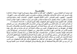 ‫- 3 -‬




                                               ‫مقدمـــة‬
‫لقصد صصدق أحصد العلماء يسصمى " ماكلوهان " فقصد قال ان العالم سصوف يصصبح قريصة كونيصة ) ‪( global village‬‬
‫وقصصد اصصصبح. لقصصد تداخلت الختراعات والبتكارات وتزاوجصصت وامتزجصصت لتغييصصر العالم فكصصر معصصى: الكهرباء -‬
‫الكمصبيوتر - التليفون - القمصر الصصناعى - الثيصر- اللياف الضوئيصة - الكوابصل - الشاشات. التفصت جميعصا وتداخلت‬
‫وامتزجصصت وأفرزت شبكات وطرق جديدة وعديدة ولكصصن طرق غيصصر مرئيصصة تحطمصصت كعهصصا حواجصصز الزمان‬
       ‫والمكان. هذه الطرق معبدة ومجهزة لنقل المعلومات وهذه طرق الشبكات ) ‪.( Computer Network‬‬
‫ان التداخ صل الذى حدث هذه اليام بي صن التطور الس صريع ف صى الحاس صبات اللي صة والتص صالت يع صد م صن المعالم‬
           ‫ص ص‬          ‫ص‬        ‫ص‬         ‫ص‬       ‫ص‬     ‫ص‬             ‫ص‬                          ‫ص‬
‫الرئيسصية والذى سصيكون له أثصر كصبير على نمصط الحياة فصى المسصتقبل وتتميصز الحاسصبات والتصصالت بالسصرعة‬
‫الهائلة فى تطورها من ناحية ودخولها فى العديد من مجالت الحياة التى لم تكن متاحة من قبل. وفى نهاية‬
‫النصصف الخيصر مصن هذا القرن ظهرت الحاسصبات الليصة وهصى مصن التطورات الرئيسصية التصى يفسصتها الن ومصن‬
‫الختراعات الهامة. واصبحت تتحكم فى حياتنا واصبحت تنقل اليك العالم بين يديك واصبحت الحاسبات وسيلة‬
‫مصن اهصم الوسصائل التصى يسصتعين بهصا النسصان فصى تنظيصم صصيانة الشخصصية والعمليصة. ومصع التطور الدائم الى‬
‫انشاء الحاسبات فى العديد من مجالت الحياة مثل البنوك والشركات والمصانع والحكومة ......... واصبح لدينا‬
‫عشرات اللف من الجهزة التى تحتوى على كم هائل من المعلومات وكان نقل هذه المعلومات من حاسب‬
‫الى اخر يتم من خلل الشرطة الممغنطة ثم تنقل بواسطة وسائل المواصلت المتاحة حسب أهمية وسرعة‬
 