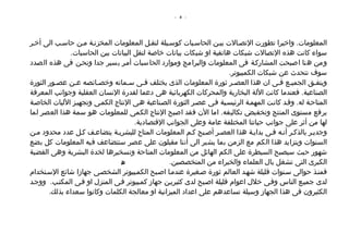 ‫- 4 -‬




‫المعلومات. واخيرا تطورت التصصالت بيصن الحاسصبات كوسصيلة لنقصل المعلومات المخزنصة مصن حاسصب الى أخصر‬
              ‫سواء كانت هذه التصالت شبكات هاتفية او شبكات بيانات خاصة لنقل البيانات بين الحاسبات.‬
‫ومن هنا اصبحت المشاركصة فى المعلومات والبرامج وموارد الحاسبات أمصر يسير جدا ونحصن فى هذه الصدد‬
                                                                       ‫سوف نتحدث عن شبكات الكمبيوتر.‬
‫ويتفصق الجميصع فصى ان هذا العصصر ثورة المعلومات الذى يختلف فصى سصماته وخصصائصه عصن عصصور الثورة‬
‫الصناعية. فعندما كانت اللة البخارية والمحركات الكهربائية هى دعما لقدرة النسان العقلية وجوانب المعرفة‬
‫المتاحصة له. وقصد كانصت المهمصة الرئيسصية فصى عصصر الثورة الصصناعية هصى النتاج الكمصى وتجهيصز الليات الخاصصة‬
‫برفع مستوى المنتج وتخفيض تكاليفه. اما الن فقد اصبح النتاج الكمى للمعلومات هو سمة هذا العصر لما‬
                                     ‫لها من أثر على جوانب حياتنا المختلفة عامة وعلى الجوانب القتصادية.‬
‫وجديصر بالذكصر أنصه فصى بدايصة هذا العصصر أصصبح كصم المعلومات المتاح للبشريصة يتضاعصف كصل عدد محدود مصن‬
‫السنوات ويتزايد هذا الكم مع الزمن بما يشير الى أننا مقبلون على عصر ستتضاعف فيه المعلومات كل بضع‬
‫شهور حيث سيصبح السيطرة على الكم الهائل من المعلومات المتاحة وتسخيرها لخدة البشرية وهى القضية‬
                                ‫ه‬                ‫الكبرى التى تشغل بال العلماء والخبراء من المتخصصين.‬
                                 ‫ص‬
‫فمنصذ حوالى سصنوات قليلة شهصد العالم ثورة صصغيرة عندمصا اصصبح الكمصبيوتر الشخصصى جهازا شائع السصتخدام‬
‫لدى جميصع الناس وفصى خلل اعوام قليلة اصصبح لدى كثيريصن جهاز كمصبيوتر فصى المنزل او فصى المكتصب. ووجصد‬
       ‫الكثيرون فى هذا الجهاز وسيلة تساعدهم على اعداد الميزانية او معالجة الكلمات وكانوا سعداء بذلك.‬
 