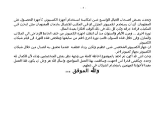 ‫- 5 -‬




‫وتحدث بعصصض اصصصحاب الخيال الواسصصع عصصن امكانيصصة اسصصتخدام أجهزة الكمصصبيوتر، كأجهزة للحصصصول على‬
‫المعلومات. أى أن يسصتخدم الكمصبيوتر المنزلى او فصى المكتصب للتصصال بخدمات المعلومات مثصل البحصث فصى‬
                                  ‫المكتبات قراءة جرائد وكان كل ذلك فى ذلك الوقت افكارا بعيدة المنال.‬
‫ثورة اخرى ... ومرت اليام والسنوات منذ أن انتقلت اجهزة الكمبيوتر من خلف الحائط الزجاجى الى المكاتب‬
‫والمنازل وفى خلل هذه السنوات قامت ثورة اخرى اهم من سابقتها وتتلخص هذه الثورة فى قيام شبكات‬
                                                                                              ‫الكمبيوتر.‬
‫ان جهاز الكمصبيوتر الشخصصى شصئ عظيصم ولكصن يزداد عظمصه عندمصا تحقصق بصه اتصصال مصن خلل شبكات‬
                                                                            ‫الكمبيوتر بجهاز كمبيوتر اخر.‬
‫وحث اننى قد اكون لم احط بالموضوع احاطة كاملة من وجهة نظر بعض المتخصصين وذلك لن الكمال لله‬
‫وحده. ويكفينى فخرا اننى اجتهدت وساهمت بهذا العمل المتواضع. واسأل ا عز وجل ان يكون هذا العمل‬
                                                    ‫مفيدا لخواننا المهتمين باستخدام الشبكات فى عملهم.‬
                                       ‫وا الموفق ،،،‬
 