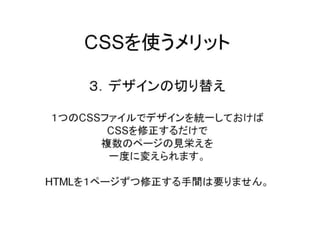 CSSを使うメリット３．デザインの切り替え１つのCSSファイルでデザインを統一しておけばCSSを修正するだけで複数のページの見栄えを一度に変えられます。HTMLを１ページずつ修正する手間は要りません。