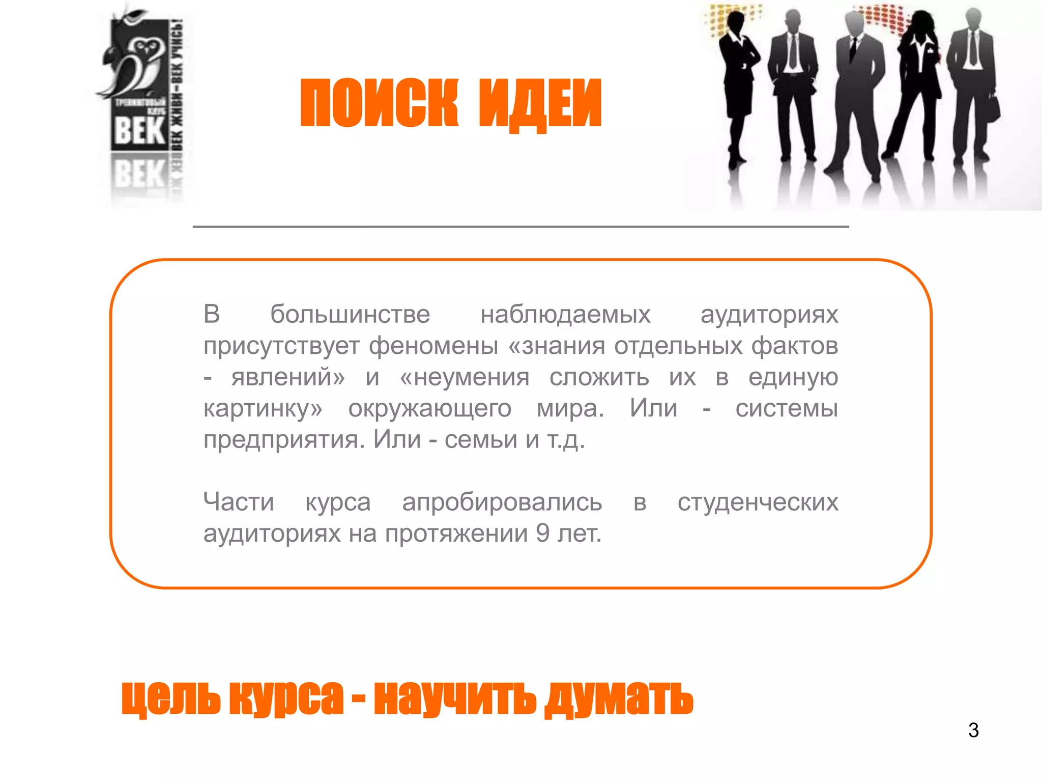3ПОИСК  ИДЕИВ большинстве наблюдаемых аудиториях присутствует феномены «знания отдельных фактов - явлений» и «неумения сложить их в единую картинку» окружающего мира. Или - системы предприятия. Или - семьи и т.д.Части курса апробировались в студенческих аудиториях на протяжении 9 лет. цель курса - научить думать