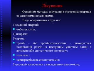Лікування Основним методом лікування є екстренна операція за життєвими показниками. Види оперативних втручань: 1) судинні операції; емболектомія; а) непряма; б) пряма; тромб – або тромбінтимектомія – виконується поздовжній розріз із наступним ушиттям латки з аутовени або синтетичного матеріалу; пластика; периартеріальна симпатектомія; 2) резекція кишечника з накладанням анастомозу; 