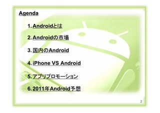Agenda

           1. Androidとは

           2. Androidの市場

           3. 国内のAndroid

           4. iPhone VS Android

           5. アプリプロモーション

           6. 2011年Android予想

                                  2
Copyright Ⓒ CA Beat,Inc 2011
 