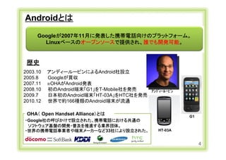 Androidとは
          Googleが2007年11月に発表した携帯電話向けのプラットフォーム。
            Linuxベースのオープンソースで提供され、誰でも開発可能。


   歴史
 2003.10        アンディールーピンによるAndroid社設立
 2005.8         Googleが買収
 2007.11        ※OHAがAndroid発表
 2008.10        初のAndroid端末「G1」をT-Mobile社を発売    ｱﾝﾃﾞｨｰﾙｰﾋﾟﾝ
 2009.7         日本初のAndroid端末「HT-03A」をHTC社を発売
 2010.12        世界で約166種類のAndroid端末が流通

   OHA（ Open Handset Alliance）とは                              G1
  ・Google社の呼びかけで設立された、携帯電話における共通の
   ソフトウェア基盤の開発・普及を推進する業界団体。
  ・世界の携帯電話事業者や端末メーカーなど33社により設立された。                 HT-03A


                                                                   4
Copyright Ⓒ CA Beat,Inc 2011
 