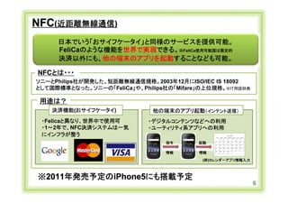NFC(近距離無線通信)
               日本でいう「おサイフケータイ」と同様のサービスを提供可能。
               FeliCaのような機能を世界で実現できる。※FeliCa使用可能国は限定的
               決済以外にも、他の端末のアプリを起動することなども可能。

     NFCとは・・・
    ソニーとPhilips社が開発した、短距離無線通信規格。2003年12月にISO/IEC IS 18092
    として国際標準となった。ソニーの「FeliCa」や、Philips社の「Mifare」の上位規格。※IT用語辞典

      用途は？
            決済機能(おサイフケータイ)         他の端末のアプリ起動（インテント送信）
       ・Felicaと異なり、世界中で使用可        ・デジタルコンテンツなどへの利用
       ・1～2年で、NFC決済システムは一気        ・ユーティリティ系アプリへの利用
       にインフラが整う
                                      指令      起動

                                      情報      情報
                                               (例)カレンダーアプリ情報入力



     ※2011年発売予定のiPhone5にも搭載予定
                                                                 6
Copyright Ⓒ CA Beat,Inc 2011
 