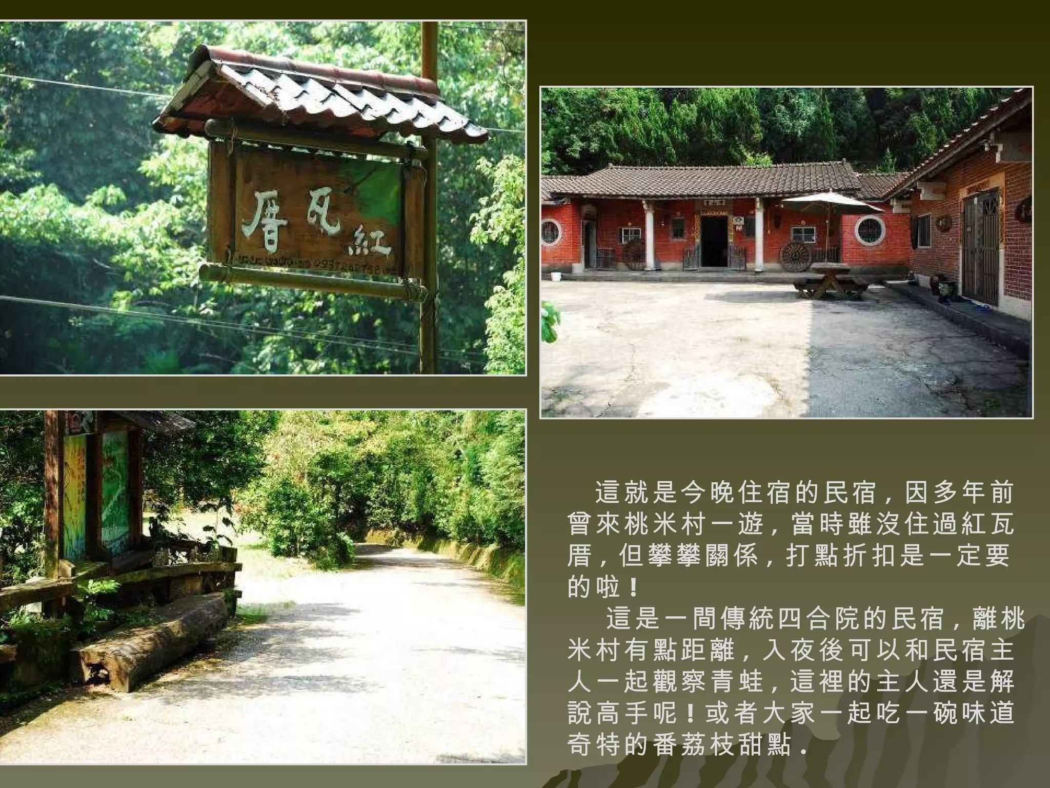 這就是今晚住宿的民宿 , 因多年前曾來桃米村一遊 , 當時雖沒住過紅瓦厝 , 但攀攀關係 , 打點折扣是一定要的啦 ! 這是一間傳統四合院的民宿 , 離桃米村有點距離 , 入夜後可以和民宿主人一起觀察青蛙 , 這裡的主人還是解說高手呢 ! 或者大家一起吃一碗味道奇特的番荔枝甜點 . 