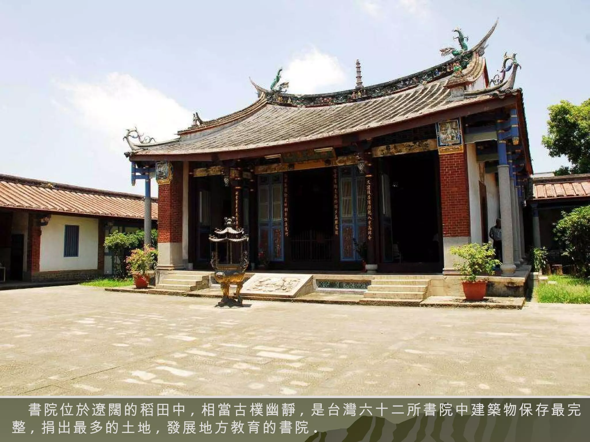 書院位於遼闊的稻田中 , 相當古樸幽靜 , 是台灣六十二所書院中建築物保存最完整 , 捐出最多的土地 , 發展地方教育的書院 . 