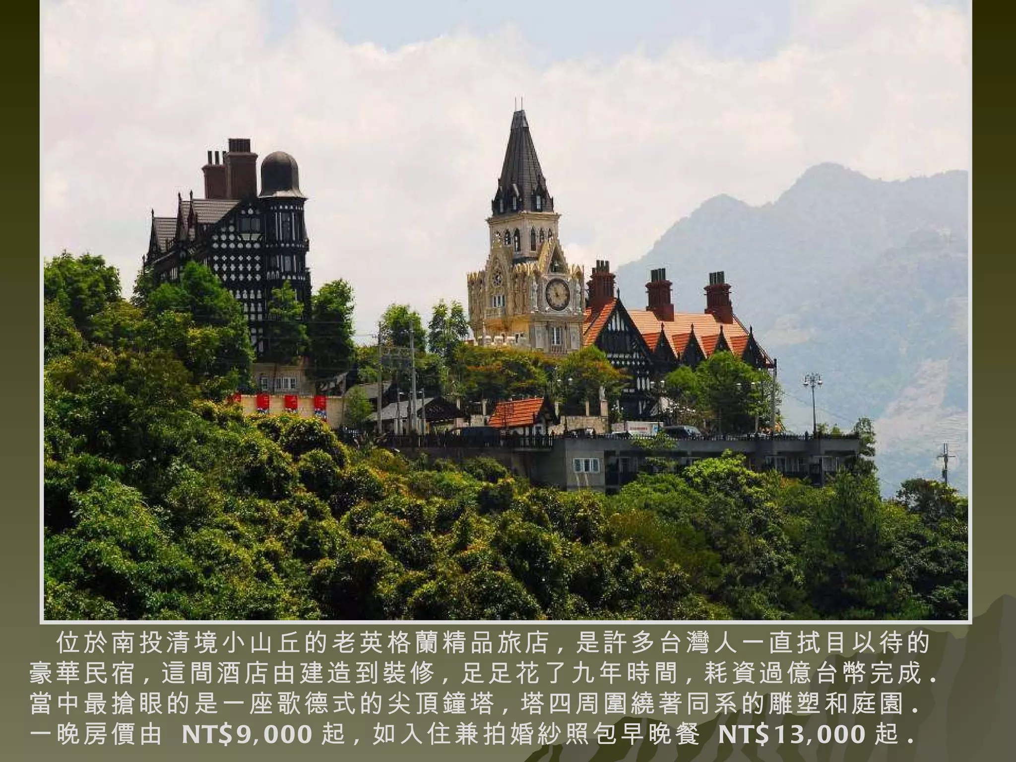 位於南投清境小山丘的老英格蘭精品旅店 , 是許多台灣人一直拭目以待的豪華民宿 , 這間酒店由建造到裝修 , 足足花了九年時間 , 耗資過億台幣完成 . 當中最搶眼的是一座歌德式的尖頂鐘塔 , 塔四周圍繞著同系的雕塑和庭園 . 一晚房價由  NT$9,000 起 , 如入住兼拍婚紗照包早晚餐  NT$13,000 起 .    
