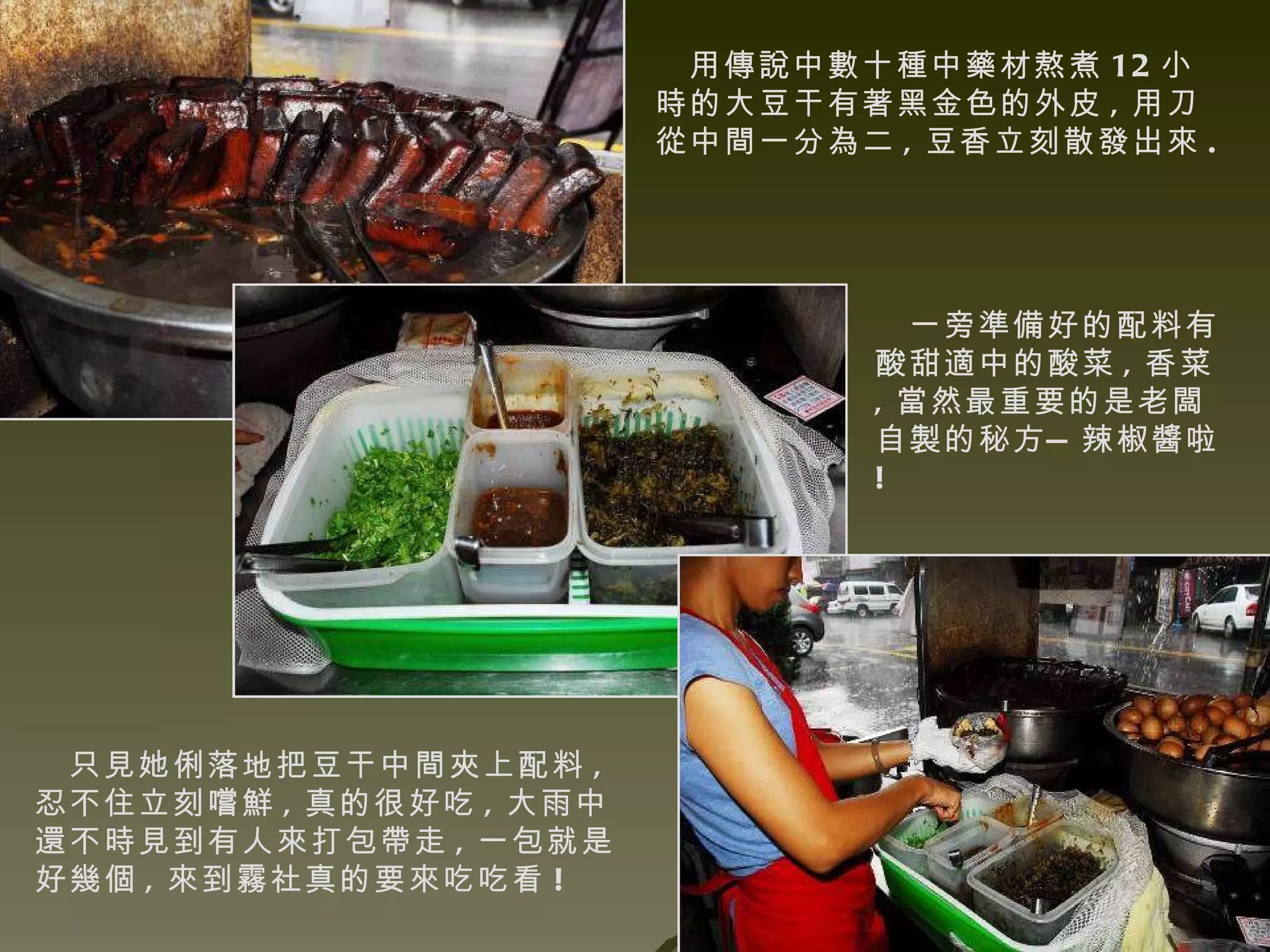 用傳說中數十種中藥材熬煮 12 小時的大豆干有著黑金色的外皮 , 用刀從中間一分為二 , 豆香立刻散發出來 . 一旁準備好的配料有酸甜適中的酸菜 , 香菜 , 當然最重要的是老闆自製的秘方—辣椒醬啦 ! 只見她俐落地把豆干中間夾上配料 , 忍不住立刻嚐鮮 , 真的很好吃 , 大雨中還不時見到有人來打包帶走 , 一包就是好幾個 , 來到霧社真的要來吃吃看 !  