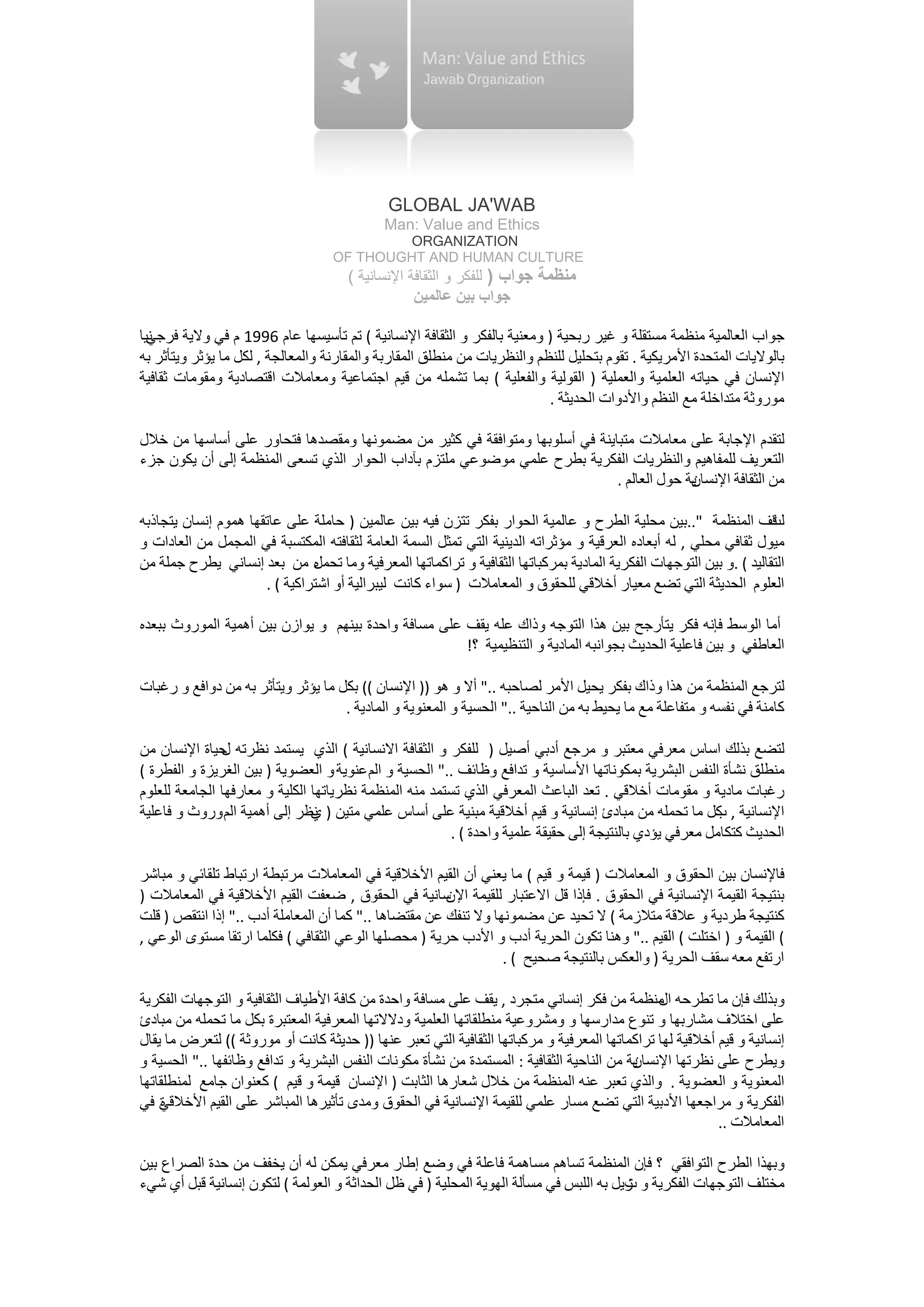 ‫‪GLOBAL JA'WAB‬‬
                                             ‫‪Man: Value and Ethics‬‬
                                            ‫‪ORGANIZATION‬‬
                                   ‫‪OF THOUGHT AND HUMAN CULTURE‬‬
                                      ‫ﻣﻨﻈﻤﺔ ﺟﻮﺍﺏ ) ﻟﻠﻔﻜﺮ ﻭ ﺍﻟﺜﻘﺎﻓﺔ ﺍﻹﻧﺴﺎﻧﻴﺔ (‬
                                                  ‫ﺟﻮﺍﺏ ﺑﻴﻦ ﻋﺎﻟﻤﻴﻦ‬

‫ﻧﻴﺎ‬
  ‫ﺟﻮﺍﺏ ﺍﻟﻌﺎﻟﻤﻴﺔ ﻣﻨﻈﻤﺔ ﻣﺴﺘﻘﻠﺔ ﻭ ﻏﻴﺮ ﺭﺑﺤﻴﺔ ) ﻭﻣﻌﻨﻴﺔ ﺑﺎﻟﻔﻜﺮ ﻭ ﺍﻟﺜﻘﺎﻓﺔ ﺍﻹﻧﺴﺎﻧﻴﺔ ( ﺗﻢ ﺗﺄﺳﻴﺴﻬﺎ ﻋﺎﻡ 6991 ﻡ ﻓﻲ ﻭﻻﻳﺔ ﻓﺮﺟﻲ‬
‫ﺑﺎﻟﻮﻻﻳﺎﺕ ﺍﻟﻤﺘﺤﺪﺓ ﺍﻷﻣﺮﻳﻜﻴﺔ . ﺗﻘﻮﻡ ﺑﺘﺤﻠﻴﻞ ﻟﻠﻨﻈﻢ ﻭﺍﻟﻨﻈﺮﻳﺎﺕ ﻣﻦ ﻣﻨﻄﻠﻖ ﺍﻟﻤﻘﺎﺭﺑﺔ ﻭﺍﻟﻤﻘﺎﺭﻧﺔ ﻭﺍﻟﻤﻌﺎﻟﺠﺔ , ﻟﻜﻞ ﻣﺎ ﻳﺆﺛﺮ ﻭﻳﺘﺄﺛﺮ ﺑﻪ‬
‫ﺍﻹﻧﺴﺎﻥ ﻓﻲ ﺣﻴﺎﺗﻪ ﺍﻟﻌﻠﻤﻴﺔ ﻭﺍﻟﻌﻤﻠﻴﺔ ) ﺍﻟﻘﻮﻟﻴﺔ ﻭﺍﻟﻔﻌﻠﻴﺔ ( ﺑﻤﺎ ﺗﺸﻤﻠﻪ ﻣﻦ ﻗﻴﻢ ﺍﺟﺘﻤﺎﻋﻴﺔ ﻭﻣﻌﺎﻣﻼﺕ ﺍﻗﺘﺼﺎﺩﻳﺔ ﻭﻣﻘﻮﻣﺎﺕ ﺛﻘﺎﻓﻴﺔ‬
                                                                          ‫ﻣﻮﺭﻭﺛﺔ ﻣﺘﺪﺍﺧﻠﺔ ﻣﻊ ﺍﻟﻨﻈﻢ ﻭﺍﻷﺩﻭﺍﺕ ﺍﻟﺤﺪﻳﺜﺔ .‬

‫ﻟﺘﻘﺪﻡ ﺍﻹﺟﺎﺑﺔ ﻋﻠﻰ ﻣﻌﺎﻣﻼﺕ ﻣﺘﺒﺎﻳﻨﺔ ﻓﻲ ﺃﺳﻠﻮﺑﻬﺎ ﻭﻣﺘﻮﺍﻓﻘﺔ ﻓﻲ ﻛﺜﻴﺮ ﻣﻦ ﻣﻀﻤﻮﻧﻬﺎ ﻭﻣﻘﺼﺪﻫﺎ ﻓﺘﺤﺎﻭﺭ ﻋﻠﻰ ﺃﺳﺎﺳﻬﺎ ﻣﻦ ﺧﻼﻝ‬
‫ﺍﻟﺘﻌﺮﻳﻒ ﻟﻠﻤﻔﺎﻫﻴﻢ ﻭﺍﻟﻨﻈﺮﻳﺎﺕ ﺍﻟﻔﻜﺮﻳﺔ ﺑﻄﺮﺡ ﻋﻠﻤﻲ ﻣﻮﺿﻮﻋﻲ ﻣﻠﺘﺰﻡ ﺑﺂﺩﺍﺏ ﺍﻟﺤﻮﺍﺭ ﺍﻟﺬﻱ ﺗﺴﻌﻰ ﺍﻟﻤﻨﻈﻤﺔ ﺇﻟﻰ ﺃﻥ ﻳﻜﻮﻥ ﺟﺰء‬
                                                                            ‫ﻳﺔ ﺣﻮﻝ ﺍﻟﻌﺎﻟﻢ .‬
                                                                                          ‫ﻣﻦ ﺍﻟﺜﻘﺎﻓﺔ ﺍﻹﻧﺴﺎﻥ‬

‫ﻗﻒ ﺍﻟﻤﻨﻈﻤﺔ "..ﺑﻴﻦ ﻣﺤﻠﻴﺔ ﺍﻟﻄﺮﺡ ﻭ ﻋﺎﻟﻤﻴﺔ ﺍﻟﺤﻮﺍﺭ ﺑﻔﻜﺮ ﺗﺘﺰﻥ ﻓﻴﻪ ﺑﻴﻦ ﻋﺎﻟﻤﻴﻦ ) ﺣﺎﻣﻠﺔ ﻋﻠﻰ ﻋﺎﺗﻘﻬﺎ ﻫﻤﻮﻡ ﺇﻧﺴﺎﻥ ﻳﺘﺠﺎﺫﺑﻪ‬      ‫ﻟﺖ‬
‫ﻣﻴﻮﻝ ﺛﻘﺎﻓﻲ ﻣﺤﻠﻲ , ﻟﻪ ﺃﺑﻌﺎﺩﻩ ﺍﻟﻌﺮﻗﻴﺔ ﻭ ﻣﺆﺛﺮﺍﺗﻪ ﺍﻟﺪﻳﻨﻴﺔ ﺍﻟﺘﻲ ﺗﻤﺜﻞ ﺍﻟﺴﻤﺔ ﺍﻟﻌﺎﻣﺔ ﻟﺜﻘﺎﻓﺘﻪ ﺍﻟﻤﻜﺘﺴﺒﺔ ﻓﻲ ﺍﻟﻤﺠﻤﻞ ﻣﻦ ﺍﻟﻌﺎﺩﺍﺕ ﻭ‬
‫ﺍﻟﺘﻘﺎﻟﻴﺪ ( .ﻭ ﺑﻴﻦ ﺍﻟﺘﻮﺟﻬﺎﺕ ﺍﻟﻔﻜﺮﻳﺔ ﺍﻟﻤﺎﺩﻳﺔ ﺑﻤﺮﻛﺒﺎﺗﻬﺎ ﺍﻟﺜﻘﺎﻓﻴﺔ ﻭ ﺗﺮﺍﻛﻤﺎﺗﻬﺎ ﺍﻟﻤﻌﺮﻓﻴﺔ ﻭﻣﺎ ﺗﺤﻤﻞ ﻣﻦ ﺑﻌﺪ ﺇﻧﺴﺎﻧﻲ ﻳﻄﺮﺡ ﺟﻤﻠﺔ ﻣﻦ‬
                               ‫ﻩ‬
                      ‫ﺍﻟﻌﻠﻮﻡ ﺍﻟﺤﺪﻳﺜﺔ ﺍﻟﺘﻲ ﺗﻀﻊ ﻣﻌﻴﺎﺭ ﺃﺧﻼﻗﻲ ﻟﻠﺤﻘﻮﻕ ﻭ ﺍﻟﻤﻌﺎﻣﻼﺕ ) ﺳﻮﺍء ﻛﺎﻧﺖ ﻟﻴﺒﺮﺍﻟﻴﺔ ﺃﻭ ﺍﺷﺘﺮﺍﻛﻴﺔ ( .‬

‫ﺃﻣﺎ ﺍﻟﻮﺳﻂ ﻓﺈﻧﻪ ﻓﻜﺮ ﻳﺘﺄﺭﺟﺢ ﺑﻴﻦ ﻫﺬﺍ ﺍﻟﺘﻮﺟﻪ ﻭﺫﺍﻙ ﻋﻠﻪ ﻳﻘﻒ ﻋﻠﻰ ﻣﺴﺎﻓﺔ ﻭﺍﺣﺪﺓ ﺑﻴﻨﻬﻢ ﻭ ﻳﻮﺍﺯﻥ ﺑﻴﻦ ﺃﻫﻤﻴﺔ ﺍﻟﻤﻮﺭﻭﺙ ﺑﺒﻌﺪﻩ‬
                                                      ‫ﺍﻟﻌﺎﻃﻔﻲ ﻭ ﺑﻴﻦ ﻓﺎﻋﻠﻴﺔ ﺍﻟﺤﺪﻳﺚ ﺑﺠﻮﺍﻧﺒﻪ ﺍﻟﻤﺎﺩﻳﺔ ﻭ ﺍﻟﺘﻨﻈﻴﻤﻴﺔ ؟!‬

‫ﻟﺘﺮﺟﻊ ﺍﻟﻤﻨﻈﻤﺔ ﻣﻦ ﻫﺬﺍ ﻭﺫﺍﻙ ﺑﻔﻜﺮ ﻳﺤﻴﻞ ﺍﻷﻣﺮ ﻟﺼﺎﺣﺒﻪ .." ﺃﻻ ﻭ ﻫﻮ )) ﺍﻹﻧﺴﺎﻥ (( ﺑﻜﻞ ﻣﺎ ﻳﺆﺛﺮ ﻭﻳﺘﺄﺛﺮ ﺑﻪ ﻣﻦ ﺩﻭﺍﻓﻊ ﻭ ﺭﻏﺒﺎﺕ‬
                                    ‫ﻛﺎﻣﻨﺔ ﻓﻲ ﻧﻔﺴﻪ ﻭ ﻣﺘﻔﺎﻋﻠﺔ ﻣﻊ ﻣﺎ ﻳﺤﻴﻂ ﺑﻪ ﻣﻦ ﺍﻟﻨﺎﺣﻴﺔ .." ﺍﻟﺤﺴﻴﺔ ﻭ ﺍﻟﻤﻌﻨﻮﻳﺔ ﻭ ﺍﻟﻤﺎﺩﻳﺔ .‬

‫ﻟﺘﻀﻊ ﺑﺬﻟﻚ ﺍﺳﺎﺱ ﻣﻌﺮﻓﻲ ﻣﻌﺘﺒﺮ ﻭ ﻣﺮﺟﻊ ﺃﺩﺑﻲ ﺃﺻﻴﻞ ) ﻟﻠﻔﻜﺮ ﻭ ﺍﻟﺜﻘﺎﻓﺔ ﺍﻻﻧﺴﺎﻧﻴﺔ ( ﺍﻟﺬﻱ ﻳﺴﺘﻤﺪ ﻧﻈﺮﺗﻪ ﺣﻴﺎﺓ ﺍﻹﻧﺴﺎﻥ ﻣﻦ‬
               ‫ﻝ‬
‫ﻣﻨﻄﻠﻖ ﻧﺸﺄﺓ ﺍﻟﻨﻔﺲ ﺍﻟﺒﺸﺮﻳﺔ ﺑﻤﻜﻮﻧﺎﺗﻬﺎ ﺍﻷﺳﺎﺳﻴﺔ ﻭ ﺗﺪﺍﻓﻊ ﻭﻇﺎﺋﻒ .." ﺍﻟﺤﺴﻴﺔ ﻭ ﺍﻟﻢ ﻋﻨﻮﻳﺔ ﻭ ﺍﻟﻌﻀﻮﻳﺔ ) ﺑﻴﻦ ﺍﻟﻐﺮﻳﺰﺓ ﻭ ﺍﻟﻔﻄﺮﺓ (‬
‫ﺭﻏﺒﺎﺕ ﻣﺎﺩﻳﺔ ﻭ ﻣﻘﻮﻣﺎﺕ ﺃﺧﻼﻗﻲ . ﺗﻌﺪ ﺍﻟﺒﺎﻋﺚ ﺍﻟﻤﻌﺮﻓﻲ ﺍﻟﺬﻱ ﺗﺴﺘﻤﺪ ﻣﻨﻪ ﺍﻟﻤﻨﻈﻤﺔ ﻧﻈﺮﻳﺎﺗﻬﺎ ﺍﻟﻜﻠﻴﺔ ﻭ ﻣﻌﺎﺭﻓﻬﺎ ﺍﻟﺠﺎﻣﻌﺔ ﻟﻠﻌﻠﻮﻡ‬
‫ﺍﻹﻧﺴﺎﻧﻴﺔ , ﻛﻞ ﻣﺎ ﺗﺤﻤﻠﻪ ﻣﻦ ﻣﺒﺎﺩﺉ ﺇﻧﺴﺎﻧﻴﺔ ﻭ ﻗﻴﻢ ﺃﺧﻼﻗﻴﺔ ﻣﺒﻨﻴﺔ ﻋﻠﻰ ﺃﺳﺎﺱ ﻋﻠﻤﻲ ﻣﺘﻴﻦ ) ﻧﻈﺮ ﺇﻟﻰ ﺃﻫﻤﻴﺔ ﺍﻟﻢ ﻭﺭﻭﺙ ﻭ ﻓﺎﻋﻠﻴﺔ‬
                                ‫ﻱ‬                                                                       ‫ﺏ‬
                                                         ‫ﺍﻟﺤﺪﻳﺚ ﻛﺘﻜﺎﻣﻞ ﻣﻌﺮﻓﻲ ﻳﺆﺩﻱ ﺑﺎﻟﻨﺘﻴﺠﺔ ﺇﻟﻰ ﺣﻘﻴﻘﺔ ﻋﻠﻤﻴﺔ ﻭﺍﺣﺪﺓ ( .‬

‫ﻓﺎﻹﻧﺴﺎﻥ ﺑﻴﻦ ﺍﻟﺤﻘﻮﻕ ﻭ ﺍﻟﻤﻌﺎﻣﻼﺕ ) ﻗﻴﻤﺔ ﻭ ﻗﻴﻢ ( ﻣﺎ ﻳﻌﻨﻲ ﺃﻥ ﺍﻟﻘﻴﻢ ﺍﻷﺧﻼﻗﻴﺔ ﻓﻲ ﺍﻟﻤﻌﺎﻣﻼﺕ ﻣﺮﺗﺒﻄﺔ ﺍﺭﺗﺒﺎﻁ ﺗﻠﻘﺎﺋﻲ ﻭ ﻣﺒﺎﺷﺮ‬
‫ﺑﻨﺘﻴﺠﺔ ﺍﻟﻘﻴﻤﺔ ﺍﻹﻧﺴﺎﻧﻴﺔ ﻓﻲ ﺍﻟﺤﻘﻮﻕ . ﻓﺈﺫﺍ ﻗﻞ ﺍﻻﻋﺘﺒﺎﺭ ﻟﻠﻘﻴﻤﺔ ﺳﺎﻧﻴﺔ ﻓﻲ ﺍﻟﺤﻘﻮﻕ , ﺿﻌﻔﺖ ﺍﻟﻘﻴﻢ ﺍﻷﺧﻼﻗﻴﺔ ﻓﻲ ﺍﻟﻤﻌﺎﻣﻼﺕ )‬
                                                       ‫ﺍﻹﻥ‬
‫ﻛﻨﺘﻴﺠﺔ ﻃﺮﺩﻳﺔ ﻭ ﻋﻼﻗﺔ ﻣﺘﻼﺯﻣﺔ ( ﻻ ﺗﺤﻴﺪ ﻋﻦ ﻣﻀﻤﻮﻧﻬﺎ ﻭﻻ ﺗﻨﻔﻚ ﻋﻦ ﻣﻘﺘﻀﺎﻫﺎ .." ﻛﻤﺎ ﺃﻥ ﺍﻟﻤﻌﺎﻣﻠﺔ ﺃﺩﺏ .." ﺇﺫﺍ ﺍﻧﺘﻘﺺ ) ﻗﻠﺖ‬
‫( ﺍﻟﻘﻴﻤﺔ ﻭ ) ﺍﺧﺘﻠﺖ ( ﺍﻟﻘﻴﻢ .." ﻭﻫﻨﺎ ﺗﻜﻮﻥ ﺍﻟﺤﺮﻳﺔ ﺃﺩﺏ ﻭ ﺍﻷﺩﺏ ﺣﺮﻳﺔ ) ﻣﺤﺼﻠﻬﺎ ﺍﻟﻮﻋﻲ ﺍﻟﺜﻘﺎﻓﻲ ( ﻓﻜﻠﻤﺎ ﺍﺭﺗﻘﺎ ﻣﺴﺘﻮﻯ ﺍﻟﻮﻋﻲ ,‬
                                                                 ‫ﺍﺭﺗﻔﻊ ﻣﻌﻪ ﺳﻘﻒ ﺍﻟﺤﺮﻳﺔ ) ﻭﺍﻟﻌﻜﺲ ﺑﺎﻟﻨﺘﻴﺠﺔ ﺻﺤﻴﺢ ( .‬

‫ﻭﺑﺬﻟﻚ ﻓﺈﻥ ﻣﺎ ﺗﻄﺮﺣﻪ ﻣﻨﻈﻤﺔ ﻣﻦ ﻓﻜﺮ ﺇﻧﺴﺎﻧﻲ ﻣﺘﺠﺮﺩ , ﻳﻘﻒ ﻋﻠﻰ ﻣﺴﺎﻓﺔ ﻭﺍﺣﺪﺓ ﻣﻦ ﻛﺎﻓﺔ ﺍﻷﻃﻴﺎﻑ ﺍﻟﺜﻘﺎﻓﻴﺔ ﻭ ﺍﻟﺘﻮﺟﻬﺎﺕ ﺍﻟﻔﻜﺮﻳﺔ‬
                                                                                               ‫ﺍﻝ‬
‫ﻋﻠﻰ ﺍﺧﺘﻼﻑ ﻣﺸﺎﺭﺑﻬﺎ ﻭ ﺗﻨﻮﻉ ﻣﺪﺍﺭﺳﻬﺎ ﻭ ﻭﻣﺸﺮﻭﻋﻴﺔ ﻣﻨﻄﻠﻘﺎﺗﻬﺎ ﺍﻟﻌﻠﻤﻴﺔ ﻭﺩﻻﻻﺗﻬﺎ ﺍﻟﻤﻌﺮﻓﻴﺔ ﺍﻟﻤﻌﺘﺒﺮﺓ ﺑﻜﻞ ﻣﺎ ﺗﺤﻤﻠﻪ ﻣﻦ ﻣﺒﺎﺩﺉ‬
‫ﺇﻧﺴﺎﻧﻴﺔ ﻭ ﻗﻴﻢ ﺃﺧﻼﻗﻴﺔ ﻟﻬﺎ ﺗﺮﺍﻛﻤﺎﺗﻬﺎ ﺍﻟﻤﻌﺮﻓﻴﺔ ﻭ ﻣﺮﻛﺒﺎﺗﻬﺎ ﺍﻟﺜﻘﺎﻓﻴﺔ ﺍﻟﺘﻲ ﺗﻌﺒﺮ ﻋﻨﻬﺎ )) ﺣﺪﻳﺜﺔ ﻛﺎﻧﺖ ﺃﻭ ﻣﻮﺭﻭﺛﺔ (( ﻟﺘﻌﺮﺽ ﻣﺎ ﻳﻘﺎﻝ‬
‫ﻳﺔ ﻣﻦ ﺍﻟﻨﺎﺣﻴﺔ ﺍﻟﺜﻘﺎﻓﻴﺔ : ﺍﻟﻤﺴﺘﻤﺪﺓ ﻣﻦ ﻧﺸﺄﺓ ﻣﻜﻮﻧﺎﺕ ﺍﻟﻨﻔﺲ ﺍﻟﺒﺸﺮﻳﺔ ﻭ ﺗﺪﺍﻓﻊ ﻭﻇﺎﺋﻔﻬﺎ .." ﺍﻟﺤﺴﻴﺔ ﻭ‬
                                                                                          ‫ﻭﻳﻄﺮﺡ ﻋﻠﻰ ﻧﻈﺮﺗﻬﺎ ﺍﻹﻧﺴﺎﻥ‬
‫ﺍﻟﻤﻌﻨﻮﻳﺔ ﻭ ﺍﻟﻌﻀﻮﻳﺔ . ﻭﺍﻟﺬﻱ ﺗﻌﺒﺮ ﻋﻨﻪ ﺍﻟﻤﻨﻈﻤﺔ ﻣﻦ ﺧﻼﻝ ﺷﻌﺎﺭﻫﺎ ﺍﻟﺜﺎﺑﺖ ) ﺍﻹﻧﺴﺎﻥ ﻗﻴﻤﺔ ﻭ ﻗﻴﻢ ( ﻛﻌﻨﻮﺍﻥ ﺟﺎﻣﻊ ﻟﻤﻨﻄﻠﻘﺎﺗﻬﺎ‬
‫ﺍﻟﻔﻜﺮﻳﺔ ﻭ ﻣﺮﺍﺟﻌﻬﺎ ﺍﻷﺩﺑﻴﺔ ﺍﻟﺘﻲ ﺗﻀﻊ ﻣﺴﺎﺭ ﻋﻠﻤﻲ ﻟﻠﻘﻴﻤﺔ ﺍﻹﻧﺴﺎﻧﻴﺔ ﻓﻲ ﺍﻟﺤﻘﻮﻕ ﻭﻣﺪﻯ ﺗﺄﺛﻴﺮﻫﺎ ﺍﻟﻤﺒﺎﺷﺮ ﻋﻠﻰ ﺍﻟﻘﻴﻢ ﺍﻷﺧﻼﻗﻲ ﻓﻲ‬
    ‫ﺓ‬
                                                                                                          ‫ﺍﻟﻤﻌﺎﻣﻼﺕ ..‬

‫ﻭﺑﻬﺬﺍ ﺍﻟﻄﺮﺡ ﺍﻟﺘﻮﺍﻓﻘﻲ ؟ ﻓﺈﻥ ﺍﻟﻤﻨﻈﻤﺔ ﺗﺴﺎﻫﻢ ﻣﺴﺎﻫﻤﺔ ﻓﺎﻋﻠﺔ ﻓﻲ ﻭﺿﻊ ﺇﻃﺎﺭ ﻣﻌﺮﻓﻲ ﻳﻤﻜﻦ ﻟﻪ ﺃﻥ ﻳﺨﻔﻒ ﻣﻦ ﺣﺪﺓ ﺍﻟﺼﺮﺍﻉ ﺑﻴﻦ‬
‫ﻣﺨﺘﻠﻒ ﺍﻟﺘﻮﺟﻬﺎﺕ ﺍﻟﻔﻜﺮﻳﺔ ﻭ ﺯﻳﻞ ﺑﻪ ﺍﻟﻠﺒﺲ ﻓﻲ ﻣﺴﺄﻟﺔ ﺍﻟﻬﻮﻳﺔ ﺍﻟﻤﺤﻠﻴﺔ ) ﻓﻲ ﻇﻞ ﺍﻟﺤﺪﺍﺛﺔ ﻭ ﺍﻟﻌﻮﻟﻤﺔ ( ﻟﺘﻜﻮﻥ ﺇﻧﺴﺎﻧﻴﺔ ﻗﺒﻞ ﺃﻱ ﺷﻲء‬
                                                                                        ‫ﺕ‬
 