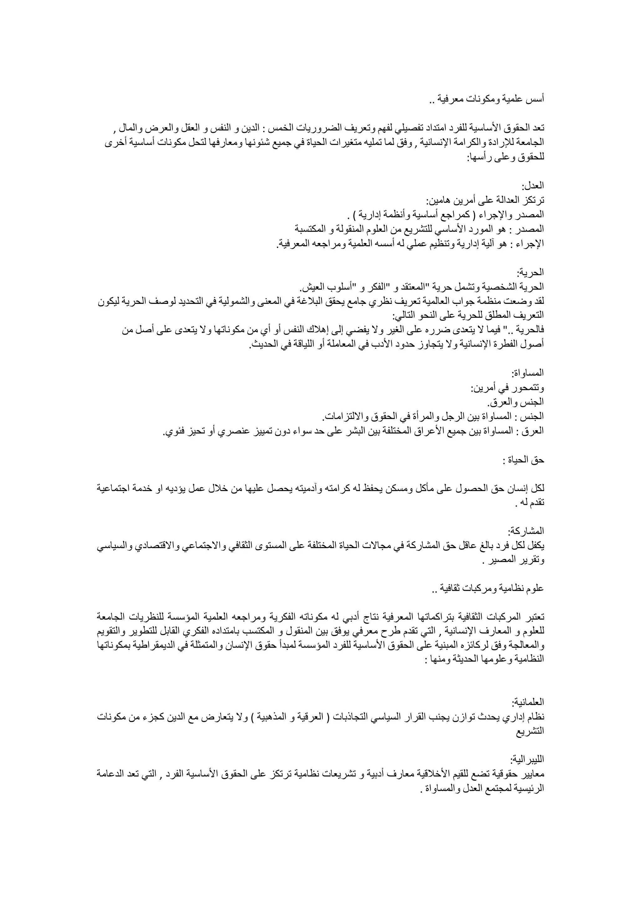 ‫ﺃﺳﺲ ﻋﻠﻤﻴﺔ ﻭﻣﻜﻮﻧﺎﺕ ﻣﻌﺮﻓﻴﺔ ..‬

   ‫ﺗﻌﺪ ﺍﻟﺤﻘﻮﻕ ﺍﻷﺳﺎﺳﻴﺔ ﻟﻠﻔﺮﺩ ﺍﻣﺘﺪﺍﺩ ﺗﻔﺼﻴﻠﻲ ﻟﻔﻬﻢ ﻭﺗﻌﺮﻳﻒ ﺍﻟﻀﺮﻭﺭﻳﺎﺕ ﺍﻟﺨﻤﺲ : ﺍﻟﺪﻳﻦ ﻭ ﺍﻟﻨﻔﺲ ﻭ ﺍﻟﻌﻘﻞ ﻭﺍﻟﻌﺮﺽ ﻭﺍﻟﻤﺎﻝ ,‬
  ‫ﺍﻟﺠﺎﻣﻌﺔ ﻟﻺﺭﺍﺩﺓ ﻭﺍﻟﻜﺮﺍﻣﺔ ﺍﻹﻧﺴﺎﻧﻴﺔ , ﻭﻓﻖ ﻟﻤﺎ ﺗﻤﻠﻴﻪ ﻣﺘﻐﻴﺮﺍﺕ ﺍﻟﺤﻴﺎﺓ ﻓﻲ ﺟﻤﻴﻊ ﺷﺌﻮﻧﻬﺎ ﻭﻣﻌﺎﺭﻓﻬﺎ ﻟﺘﺤﻞ ﻣﻜﻮﻧﺎﺕ ﺃﺳﺎﺳﻴﺔ ﺃﺧﺮﻯ‬
                                                                                             ‫ﻟﻠﺤﻘﻮﻕ ﻭﻋﻠﻰ ﺭﺃﺳﻬﺎ:‬

                                                                                                               ‫ﺍﻟﻌﺪﻝ:‬
                                                                                      ‫ﺗﺮﺗﻜﺰ ﺍﻟﻌﺪﺍﻟﺔ ﻋﻠﻰ ﺃﻣﺮﻳﻦ ﻫﺎﻣﻴﻦ:‬
                                                                 ‫ﺍﻟﻤﺼﺪﺭ ﻭﺍﻹﺟﺮﺍء ) ﻛﻤﺮﺍﺟﻊ ﺃﺳﺎﺳﻴﺔ ﻭﺃﻧﻈﻤﺔ ﺇﺩﺍﺭﻳﺔ ( .‬
                                                   ‫ﺍﻟﻤﺼﺪﺭ : ﻫﻮ ﺍﻟﻤﻮﺭﺩ ﺍﻷﺳﺎﺳﻲ ﻟﻠﺘﺸﺮﻳﻊ ﻣﻦ ﺍﻟﻌﻠﻮﻡ ﺍﻟﻤﻨﻘﻮﻟﺔ ﻭ ﺍﻟﻤﻜﺘﺴﺒﺔ‬
                                              ‫ﺍﻹﺟﺮﺍء : ﻫﻮ ﺁﻟﻴﺔ ﺇﺩﺍﺭﻳﺔ ﻭﺗﻨﻈﻴﻢ ﻋﻤﻠﻲ ﻟﻪ ﺃﺳﺴﻪ ﺍﻟﻌﻠﻤﻴﺔ ﻭﻣﺮﺍﺟﻌﻪ ﺍﻟﻤﻌﺮﻓﻴﺔ.‬

                                                                                                           ‫ﺍﻟﺤﺮﻳﺔ:‬
                                                 ‫ﺍﻟﺤﺮﻳﺔ ﺍﻟﺸﺨﺼﻴﺔ ﻭﺗﺸﻤﻞ ﺣﺮﻳﺔ "ﺍﻟﻤﻌﺘﻘﺪ ﻭ "ﺍﻟﻔﻜﺮ ﻭ "ﺃﺳﻠﻮﺏ ﺍﻟﻌﻴﺶ.‬
‫ﻟﻘﺪ ﻭﺿﻌﺖ ﻣﻨﻈﻤﺔ ﺟﻮﺍﺏ ﺍﻟﻌﺎﻟﻤﻴﺔ ﺗﻌﺮﻳﻒ ﻧﻈﺮﻱ ﺟﺎﻣﻊ ﻳﺤﻘﻖ ﺍﻟﺒﻼﻏﺔ ﻓﻲ ﺍﻟﻤﻌﻨﻰ ﻭﺍﻟﺸﻤﻮﻟﻴﺔ ﻓﻲ ﺍﻟﺘﺤﺪﻳﺪ ﻟﻮﺻﻒ ﺍﻟﺤﺮﻳﺔ ﻟﻴﻜﻮﻥ‬
                                                                           ‫ﺍﻟﺘﻌﺮﻳﻒ ﺍﻟﻤﻄﻠﻖ ﻟﻠﺤﺮﻳﺔ ﻋﻠﻰ ﺍﻟﻨﺤﻮ ﺍﻟﺘﺎﻟﻲ:‬
      ‫ﻓﺎﻟﺤﺮﻳﺔ .." ﻓﻴﻤﺎ ﻻ ﻳﺘﻌﺪﻯ ﺿﺮﺭﻩ ﻋﻠﻰ ﺍﻟﻐﻴﺮ ﻭﻻ ﻳﻔﻀﻲ ﺇﻟﻰ ﺇﻫﻼﻙ ﺍﻟﻨﻔﺲ ﺃﻭ ﺃﻱ ﻣﻦ ﻣﻜﻮﻧﺎﺗﻬﺎ ﻭﻻ ﻳﺘﻌﺪﻯ ﻋﻠﻰ ﺃﺻﻞ ﻣﻦ‬
                                     ‫ﺃﺻﻮﻝ ﺍﻟﻔﻄﺮﺓ ﺍﻹﻧﺴﺎﻧﻴﺔ ﻭﻻ ﻳﺘﺠﺎﻭﺯ ﺣﺪﻭﺩ ﺍﻷﺩﺏ ﻓﻲ ﺍﻟﻤﻌﺎﻣﻠﺔ ﺃﻭ ﺍﻟﻠﻴﺎﻗﺔ ﻓﻲ ﺍﻟﺤﺪﻳﺚ.‬

                                                                                                     ‫ﺍﻟﻤﺴﺎﻭﺍﺓ:‬
                                                                                          ‫ﻭﺗﺘﻤﺤﻮﺭ ﻓﻲ ﺃﻣﺮﻳﻦ:‬
                                                                                               ‫ﺍﻟﺠﻨﺲ ﻭﺍﻟﻌﺮﻕ.‬
                                                     ‫ﺍﻟﺠﻨﺲ : ﺍﻟﻤﺴﺎﻭﺍﺓ ﺑﻴﻦ ﺍﻟﺮﺟﻞ ﻭﺍﻟﻤﺮﺃﺓ ﻓﻲ ﺍﻟﺤﻘﻮﻕ ﻭﺍﻻﻟﺘﺰﺍﻣﺎﺕ.‬
                ‫ﺍﻟﻌﺮﻕ : ﺍﻟﻤﺴﺎﻭﺍﺓ ﺑﻴﻦ ﺟﻤﻴﻊ ﺍﻷﻋﺮﺍﻕ ﺍﻟﻤﺨﺘﻠﻔﺔ ﺑﻴﻦ ﺍﻟﺒﺸﺮ ﻋﻠﻰ ﺣﺪ ﺳﻮﺍء ﺩﻭﻥ ﺗﻤﻴﻴﺰ ﻋﻨﺼﺮﻱ ﺃﻭ ﺗﺤﻴﺰ ﻓﺌﻮﻱ.‬

                                                                                                         ‫ﺣﻖ ﺍﻟﺤﻴﺎﺓ :‬

‫ﻟﻜﻞ ﺇﻧﺴﺎﻥ ﺣﻖ ﺍﻟﺤﺼﻮﻝ ﻋﻠﻰ ﻣﺄﻛﻞ ﻭﻣﺴﻜﻦ ﻳﺤﻔﻆ ﻟﻪ ﻛﺮﺍﻣﺘﻪ ﻭﺁﺩﻣﻴﺘﻪ ﻳﺤﺼﻞ ﻋﻠﻴﻬﺎ ﻣﻦ ﺧﻼﻝ ﻋﻤﻞ ﻳﺆﺩﻳﻪ ﺍﻭ ﺧﺪﻣﺔ ﺍﺟﺘﻤﺎﻋﻴﺔ‬
                                                                                              ‫ﺗﻘﺪﻡ ﻟﻪ .‬

                                                                                                   ‫ﺍﻟﻤﺸﺎﺭﻛﺔ:‬
‫ﻳﻜﻔﻞ ﻟﻜﻞ ﻓﺮﺩ ﺑﺎﻟﻎ ﻋﺎﻗﻞ ﺣﻖ ﺍﻟﻤﺸﺎﺭﻛﺔ ﻓﻲ ﻣﺠﺎﻻﺕ ﺍﻟﺤﻴﺎﺓ ﺍﻟﻤﺨﺘﻠﻔﺔ ﻋﻠﻰ ﺍﻟﻤﺴﺘﻮﻯ ﺍﻟﺜﻘﺎﻓﻲ ﻭﺍﻻﺟﺘﻤﺎﻋﻲ ﻭﺍﻻﻗﺘﺼﺎﺩﻱ ﻭﺍﻟﺴﻴﺎﺳﻲ‬
                                                                                           ‫ﻭﺗﻘﺮﻳﺮ ﺍﻟﻤﺼﻴﺮ .‬

                                                                                       ‫ﻋﻠﻮﻡ ﻧﻈﺎﻣﻴﺔ ﻭﻣﺮﻛﺒﺎﺕ ﺛﻘﺎﻓﻴﺔ ..‬

‫ﺗﻌﺘﺒﺮ ﺍﻟﻤﺮﻛﺒﺎﺕ ﺍﻟﺜﻘﺎﻓﻴﺔ ﺑﺘﺮﺍﻛﻤﺎﺗﻬﺎ ﺍﻟﻤﻌﺮﻓﻴﺔ ﻧﺘﺎﺝ ﺃﺩﺑﻲ ﻟﻪ ﻣﻜﻮﻧﺎﺗﻪ ﺍﻟﻔﻜﺮﻳﺔ ﻭﻣﺮﺍﺟﻌﻪ ﺍﻟﻌﻠﻤﻴﺔ ﺍﻟﻤﺆﺳﺴﺔ ﻟﻠﻨﻈﺮﻳﺎﺕ ﺍﻟﺠﺎﻣﻌﺔ‬
‫ﻟﻠﻌﻠﻮﻡ ﻭ ﺍﻟﻤﻌﺎﺭﻑ ﺍﻹﻧﺴﺎﻧﻴﺔ , ﺍﻟﺘﻲ ﺗﻘﺪﻡ ﻃﺮﺡ ﻣﻌﺮﻓﻲ ﻳﻮﻓﻖ ﺑﻴﻦ ﺍﻟﻤﻨﻘﻮﻝ ﻭ ﺍﻟﻤﻜﺘﺴﺐ ﺑﺎﻣﺘﺪﺍﺩﻩ ﺍﻟﻔﻜﺮﻱ ﺍﻟﻘﺎﺑﻞ ﻟﻠﺘﻄﻮﻳﺮ ﻭﺍﻟﺘﻘﻮﻳﻢ‬
‫ﻭﺍﻟﻤﻌﺎﻟﺠﺔ ﻭﻓﻖ ﻟﺮﻛﺎﺋﺰﻩ ﺍﻟﻤﺒﻨﻴﺔ ﻋﻠﻰ ﺍﻟﺤﻘﻮﻕ ﺍﻷﺳﺎﺳﻴﺔ ﻟﻠﻔﺮﺩ ﺍﻟﻤﺆﺳﺴﺔ ﻟﻤﺒﺪﺃ ﺣﻘﻮﻕ ﺍﻹﻧﺴﺎﻥ ﻭﺍﻟﻤﺘﻤﺜﻠﺔ ﻓﻲ ﺍﻟﺪﻳﻤﻘﺮﺍﻃﻴﺔ ﺑﻤﻜﻮﻧﺎﺗﻬﺎ‬
                                                                                   ‫ﺍﻟﻨﻈﺎﻣﻴﺔ ﻭﻋﻠﻮﻣﻬﺎ ﺍﻟﺤﺪﻳﺜﺔ ﻭﻣﻨﻬﺎ :‬


                                                                                                   ‫ﺍﻟﻌﻠﻤﺎﻧﻴﺔ:‬
‫ﻧﻈﺎﻡ ﺇﺩﺍﺭﻱ ﻳﺤﺪﺙ ﺗﻮﺍﺯﻥ ﻳﺠﻨﺐ ﺍﻟﻘﺮﺍﺭ ﺍﻟﺴﻴﺎﺳﻲ ﺍﻟﺘﺠﺎﺫﺑﺎﺕ ) ﺍﻟﻌﺮﻗﻴﺔ ﻭ ﺍﻟﻤﺬﻫﺒﻴﺔ ( ﻭﻻ ﻳﺘﻌﺎﺭﺽ ﻣﻊ ﺍﻟﺪﻳﻦ ﻛﺠﺰء ﻣﻦ ﻣﻜﻮﻧﺎﺕ‬
                                                                                                    ‫ﺍﻟﺘﺸﺮﻳﻊ‬

                                                                                                       ‫ﺍﻟﻠﻴﺒﺮﺍﻟﻴﺔ:‬
‫ﻣﻌﺎﻳﻴﺮ ﺣﻘﻮﻗﻴﺔ ﺗﻀﻊ ﻟﻠﻘﻴﻢ ﺍﻷﺧﻼﻗﻴﺔ ﻣﻌﺎﺭﻑ ﺃﺩﺑﻴﺔ ﻭ ﺗﺸﺮﻳﻌﺎﺕ ﻧﻈﺎﻣﻴﺔ ﺗﺮﺗﻜﺰ ﻋﻠﻰ ﺍﻟﺤﻘﻮﻕ ﺍﻷﺳﺎﺳﻴﺔ ﺍﻟﻔﺮﺩ , ﺍﻟﺘﻲ ﺗﻌﺪ ﺍﻟﺪﻋﺎﻣﺔ‬
                                                                                ‫ﺍﻟﺮﺋﻴﺴﻴﺔ ﻟﻤﺠﺘﻤﻊ ﺍﻟﻌﺪﻝ ﻭﺍﻟﻤﺴﺎﻭﺍﺓ .‬
 