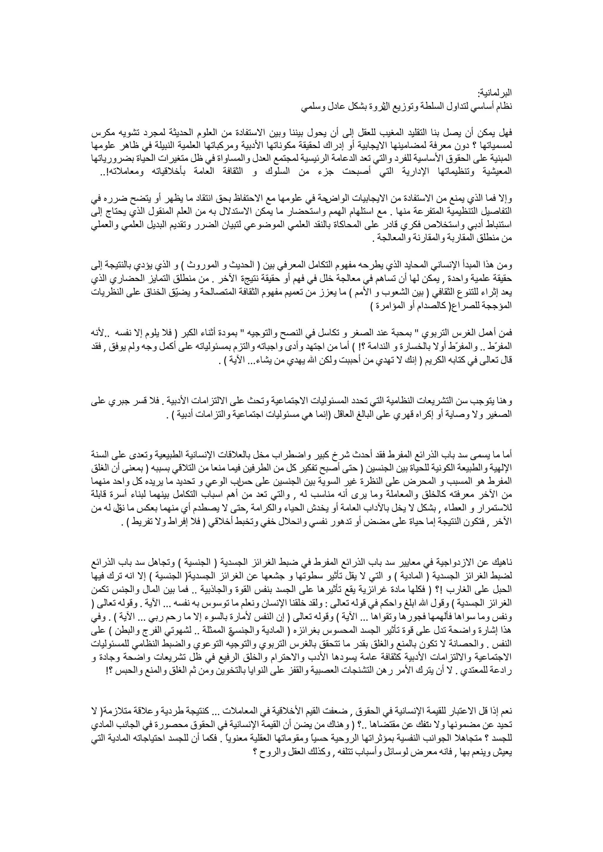 ‫ﺍﻟﺒﺮﻟﻤﺎﻧﻴﺔ:‬
                                                           ‫ﻧﻈﺎﻡ ﺃﺳﺎﺳﻲ ﻟﺘﺪﺍﻭﻝ ﺍﻟﺴﻠﻄﺔ ﻭﺗﻮﺯﻳﻊ ﺛﺮﻭﺓ ﺑﺸﻜﻞ ﻋﺎﺩﻝ ﻭﺳﻠﻤﻲ‬
                                                                              ‫ﺍﻝ‬

‫ﻓﻬﻞ ﻳﻤﻜﻦ ﺃﻥ ﻳﺼﻞ ﺑﻨﺎ ﺍﻟﺘﻘﻠﻴﺪ ﺍﻟﻤﻐﻴﺐ ﻟﻠﻌﻘﻞ ﺇﻟﻰ ﺃﻥ ﻳﺤﻮﻝ ﺑﻴﻨﻨﺎ ﻭﺑﻴﻦ ﺍﻻﺳﺘﻔﺎﺩﺓ ﻣﻦ ﺍﻟﻌﻠﻮﻡ ﺍﻟﺤﺪﻳﺜﺔ ﻟﻤﺠﺮﺩ ﺗﺸﻮﻳﻪ ﻣﻜﺮﺱ‬
‫ﻟﻤﺴﻤﻴﺎﺗﻬﺎ ؟ ﺩﻭﻥ ﻣﻌﺮﻓﺔ ﻟﻤﻀﺎﻣﻴﻨﻬﺎ ﺍﻻﻳﺠﺎﺑﻴﺔ ﺃﻭ ﺇﺩﺭﺍﻙ ﻟﺤﻘﻴﻘﺔ ﻣﻜﻮﻧﺎﺗﻬﺎ ﺍﻷﺩﺑﻴﺔ ﻭﻣﺮﻛﺒﺎﺗﻬﺎ ﺍﻟﻌﻠﻤﻴﺔ ﺍﻟﻨﺒﻴﻠﺔ ﻓﻲ ﻇﺎﻫﺮ ﻋﻠﻮﻣﻬﺎ‬
‫ﺍﻟﻤﺒﻨﻴﺔ ﻋﻠﻰ ﺍﻟﺤﻘﻮﻕ ﺍﻷﺳﺎﺳﻴﺔ ﻟﻠﻔﺮﺩ ﻭﺍﻟﺘﻲ ﺗﻌﺪ ﺍﻟﺪﻋﺎﻣﺔ ﺍﻟﺮﺋﻴﺴﻴﺔ ﻟﻤﺠﺘﻤﻊ ﺍﻟﻌﺪﻝ ﻭﺍﻟﻤﺴﺎﻭﺍﺓ ﻓﻲ ﻇﻞ ﻣﺘﻐﻴﺮﺍﺕ ﺍﻟﺤﻴﺎﺓ ﺑﻀﺮﻭﺭﻳﺎﺗﻬﺎ‬
   ‫ﺍﻟﻤﻌﻴﺸﻴﺔ ﻭﺗﻨﻈﻴﻤﺎﺗﻬﺎ ﺍﻹﺩﺍﺭﻳﺔ ﺍﻟﺘﻲ ﺃﺻﺒﺤﺖ ﺟﺰء ﻣﻦ ﺍﻟﺴﻠﻮﻙ ﻭ ﺍﻟﺜﻘﺎﻓﺔ ﺍﻟﻌﺎﻣﺔ ﺑﺄﺧﻼﻗﻴﺎﺗﻪ ﻭﻣﻌﺎﻣﻼﺗﻪ!..‬

‫ﺣﺔ ﻓﻲ ﻋﻠﻮﻣﻬﺎ ﻣﻊ ﺍﻻﺣﺘﻔﺎﻅ ﺑﺤﻖ ﺍﻧﺘﻘﺎﺩ ﻣﺎ ﻳﻈﻬﺮ ﺃﻭ ﻳﺘﻀﺢ ﺿﺮﺭﻩ ﻓﻲ‬    ‫ﻭﺇﻻ ﻓﻤﺎ ﺍﻟﺬﻱ ﻳﻤﻨﻊ ﻣﻦ ﺍﻻﺳﺘﻔﺎﺩﺓ ﻣﻦ ﺍﻻﻳﺠﺎﺑﻴﺎﺕ ﺍﻟﻮﺍﺽ‬
‫ﺍﻟﺘﻔﺎﺻﻴﻞ ﺍﻟﺘﻨﻈﻴﻤﻴﺔ ﺍﻟﻤﺘﻔﺮﻋﺔ ﻣﻨﻬﺎ . ﻣﻊ ﺍﺳﺘﻠﻬﺎﻡ ﺍﻟﻬﻤﻢ ﻭﺍﺳﺘﺤﻀﺎﺭ ﻣﺎ ﻳﻤﻜﻦ ﺍﻻﺳﺘﺪﻻﻝ ﺑﻪ ﻣﻦ ﺍﻟﻌﻠﻢ ﺍﻟﻤﻨﻘﻮﻝ ﺍﻟﺬﻱ ﻳﺤﺘﺎﺝ ﺇﻟﻰ‬
‫ﺍﺳﺘﻨﺒﺎﻁ ﺃﺩﺑﻲ ﻭﺍﺳﺘﺨﻼﺹ ﻓﻜﺮﻱ ﻗﺎﺩﺭ ﻋﻠﻰ ﺍﻟﻤﺤﺎﻛﺎﺓ ﺑﺎﻟﻨﻘﺪ ﺍﻟﻌﻠﻤﻲ ﺍﻟﻤﻮﺿﻮﻋﻲ ﻟﺘﺒﻴﺎﻥ ﺍﻟﻀﺮﺭ ﻭﺗﻘﺪﻳﻢ ﺍﻟﺒﺪﻳﻞ ﺍﻟﻌﻠﻤﻲ ﻭﺍﻟﻌﻤﻠﻲ‬
                                                                           ‫ﻣﻦ ﻣﻨﻄﻠﻖ ﺍﻟﻤﻘﺎﺭﺑﺔ ﻭﺍﻟﻤﻘﺎﺭﻧﺔ ﻭﺍﻟﻤﻌﺎﻟﺠﺔ .‬

‫ﻭﻣﻦ ﻫﺬﺍ ﺍﻟﻤﺒﺪﺃ ﺍﻹﻧﺴﺎﻧﻲ ﺍﻟﻤﺤﺎﻳﺪ ﺍﻟﺬﻱ ﻳﻄﺮﺣﻪ ﻣﻔﻬﻮﻡ ﺍﻟﺘﻜﺎﻣﻞ ﺍﻟﻤﻌﺮﻓﻲ ﺑﻴﻦ ) ﺍﻟﺤﺪﻳﺚ ﻭ ﺍﻟﻤﻮﺭﻭﺙ ( ﻭ ﺍﻟﺬﻱ ﻳﺆﺩﻱ ﺑﺎﻟﻨﺘﻴﺠﺔ ﺇﻟﻰ‬
‫ﺣﻘﻴﻘﺔ ﻋﻠﻤﻴﺔ ﻭﺍﺣﺪﺓ , ﻳﻤﻜﻦ ﻟﻬﺎ ﺃﻥ ﺗﺴﺎﻫﻢ ﻓﻲ ﻣﻌﺎﻟﺠﺔ ﺧﻠﻞ ﻓﻲ ﻓﻬﻢ ﺃﻭ ﺣﻘﻴﻘﺔ ﻧﺘﻴﺞﺓ ﺍﻵﺧﺮ . ﻣﻦ ﻣﻨﻄﻠﻖ ﺍﻟﺘﻤﺎﻳﺰ ﺍﻟﺤﻀﺎﺭﻱ ﺍﻟﺬﻱ‬
‫ﻳﻌﺪ ﺇﺛﺮﺍء ﻟﻠﺘﻨﻮﻉ ﺍﻟﺜﻘﺎﻓﻲ ) ﺑﻴﻦ ﺍﻟﺸﻌﻮﺏ ﻭ ﺍﻷﻣﻢ ( ﻣﺎ ﻳﻌﺰﺯ ﻣﻦ ﺗﻌﻤﻴﻢ ﻣﻔﻬﻮﻡ ﺍﻟﺜﻘﺎﻓﺔ ﺍﻟﻤﺘﺼﺎﻟﺤﺔ ﻭ ﻳﻀ ّﻖ ﺍﻟﺨﻨﺎﻕ ﻋﻠﻰ ﺍﻟﻨﻈﺮﻳﺎﺕ‬
                       ‫ﻴ‬
                                                                          ‫ﺍﻟﻤﺆﺟﺠﺔ ﻟﻠﺼﺮﺍﻉ) ﻛﺎﻟﺼﺪﺍﻡ ﺃﻭ ﺍﻟﻤﺆﺍﻣﺮﺓ (‬

‫ﻓﻤﻦ ﺃﻫﻤﻞ ﺍﻟﻐﺮﺱ ﺍﻟﺘﺮﺑﻮﻱ " ﺑﻤﺤﺒﺔ ﻋﻨﺪ ﺍﻟﺼﻐﺮ ﻭ ﺗﻜﺎﺳﻞ ﻓﻲ ﺍﻟﻨﺼﺢ ﻭﺍﻟﺘﻮﺟﻴﻪ " ﺑﻤﻮﺩﺓ ﺃﺛﻨﺎء ﺍﻟﻜﺒﺮ ) ﻓﻼ ﻳﻠﻮﻡ ﺇﻻ ﻧﻔﺴﻪ ..ﻷﻧﻪ‬
‫ﺍﻟﻤﻔ ّﻁ .. ﻭﺍﻟﻤﻔ ّﻁ ﺃﻭﻻ ﺑﺎﻟﺨﺴﺎﺭﺓ ﻭ ﺍﻟﻨﺪﺍﻣﺔ ؟! ( ﺃﻣﺎ ﻣﻦ ﺍﺟﺘﻬﺪ ﻭﺃﺩﻯ ﻭﺍﺟﺒﺎﺗﻪ ﻭﺍﻟﺘﺰﻡ ﺑﻤﺴﺌﻮﻟﻴﺎﺗﻪ ﻋﻠﻰ ﺃﻛﻤﻞ ﻭﺟﻪ ﻭﻟﻢ ﻳﻮﻓﻖ , ﻓﻘﺪ‬
                                                                                                     ‫ﺮ‬           ‫ﺮ‬
                                    ‫ﻗﺎﻝ ﺗﻌﺎﻟﻰ ﻓﻲ ﻛﺘﺎﺑﻪ ﺍﻟﻜﺮﻳﻢ ) ﺇﻧﻚ ﻻ ﺗﻬﺪﻱ ﻣﻦ ﺃﺣﺒﺒﺖ ﻭﻟﻜﻦ ﺍﷲ ﻳﻬﺪﻱ ﻣﻦ ﻳﺸﺎء... ﺍﻵﻳﺔ ( .‬


‫ﻭﻫﻨﺎ ﻳﺘﻮﺟﺐ ﺳﻦ ﺍﻟﺘﺸﺮﻳﻌﺎﺕ ﺍﻟﻨﻈﺎﻣﻴﺔ ﺍﻟﺘﻲ ﺗﺤﺪﺩ ﺍﻟﻤﺴﺌﻮﻟﻴﺎﺕ ﺍﻻﺟﺘﻤﺎﻋﻴﺔ ﻭﺗﺤﺚ ﻋﻠﻰ ﺍﻻﻟﺘﺰﺍﻣﺎﺕ ﺍﻷﺩﺑﻴﺔ . ﻓﻼ ﻗﺴﺮ ﺟﺒﺮﻱ ﻋﻠﻰ‬
                  ‫ﺍﻟﺼﻐﻴﺮ ﻭﻻ ﻭﺻﺎﻳﺔ ﺃﻭ ﺇﻛﺮﺍﻩ ﻗﻬﺮﻱ ﻋﻠﻰ ﺍﻟﺒﺎﻟﻎ ﺍﻟﻌﺎﻗﻞ )ﺇﻧﻤﺎ ﻫﻲ ﻣﺴﺌﻮﻟﻴﺎﺕ ﺍﺟﺘﻤﺎﻋﻴﺔ ﻭﺍﻟﺘﺰﺍﻣﺎﺕ ﺃﺩﺑﻴﺔ ( .‬


‫ﺃﻣﺎ ﻣﺎ ﻳﺴﻤﻰ ﺳﺪ ﺑﺎﺏ ﺍﻟﺬﺭﺍﺋﻊ ﺍﻟﻤﻔﺮﻁ ﻓﻘﺪ ﺃﺣﺪﺙ ﺷﺮﺥ ﻛﺒﻴﺮ ﻭﺍﺿﻄﺮﺍﺏ ﻣﺨﻞ ﺑﺎﻟﻌﻼﻗﺎﺕ ﺍﻹﻧﺴﺎﻧﻴﺔ ﺍﻟﻄﺒﻴﻌﻴﺔ ﻭﺗﻌﺪﻯ ﻋﻠﻰ ﺍﻟﺴﻨﺔ‬
‫ﺍﻹﻟﻬﻴﺔ ﻭﺍﻟﻄﺒﻴﻌﺔ ﺍﻟﻜﻮﻧﻴﺔ ﻟﻠﺤﻴﺎﺓ ﺑﻴﻦ ﺍﻟﺠﻨﺴﻴﻦ ) ﺣﺘﻰ ﺃﺻﺒﺢ ﺗﻔﻜﻴﺮ ﻛﻞ ﻣﻦ ﺍﻟﻄﺮﻓﻴﻦ ﻓﻴﻤﺎ ﻣﻨﻌﺎ ﻣﻦ ﺍﻟﺘﻼﻗﻲ ﺑﺴﺒﺒﻪ ) ﺑﻤﻌﻨﻰ ﺃﻥ ﺍﻟﻐﻠﻖ‬
‫ﺍﻟﻤﻔﺮﻁ ﻫﻮ ﺍﻟﻤﺴﺒﺐ ﻭ ﺍﻟﻤﺤﺮﺽ ﻋﻠﻰ ﺍﻟﻨﻈﺮﺓ ﻏﻴﺮ ﺍﻟﺴﻮﻳﺔ ﺑﻴﻦ ﺍﻟﺠﻨﺴﻴﻦ ﻋﻠﻰ ﺍﺏ ﺍﻟﻮﻋﻲ ﻭ ﺗﺤﺪﻳﺪ ﻣﺎ ﻳﺮﻳﺪﻩ ﻛﻞ ﻭﺍﺣﺪ ﻣﻨﻬﻤﺎ‬
                                         ‫ﺣﺲ‬
‫ﻣﻦ ﺍﻵﺧﺮ ﻣﻌﺮﻓﺘﻪ ﻛﺎﻟﺨﻠﻖ ﻭﺍﻟﻤﻌﺎﻣﻠﺔ ﻭﻣﺎ ﻳﺮﻯ ﺃﻧﻪ ﻣﻨﺎﺳﺐ ﻟﻪ , ﻭﺍﻟﺘﻲ ﺗﻌﺪ ﻣﻦ ﺃﻫﻢ ﺍﺳﺒﺎﺏ ﺍﻟﺘﻜﺎﻣﻞ ﺑﻴﻨﻬﻤﺎ ﻟﺒﻨﺎء ﺃﺳﺮﺓ ﻗﺎﺑﻠﺔ‬
‫ﻟﻼﺳﺘﻤﺮﺍﺭ ﻭ ﺍﻟﻌﻄﺎء , ﺑﺸﻜﻞ ﻻ ﻳﺨﻞ ﺑﺎﻵﺩﺍﺏ ﺍﻟﻌﺎﻣﺔ ﺃﻭ ﻳﺨﺪﺵ ﺍﻟﺤﻴﺎء ﻭﺍﻟﻜﺮﺍﻣﺔ ,ﺣﺘﻰ ﻻ ﻳﺼﻄﺪﻡ ﺃﻱ ﻣﻨﻬﻤﺎ ﺑﻌﻜﺲ ﻣﺎ ﻝ ﻟﻪ ﻣﻦ‬
       ‫ﻧﻖ‬
         ‫ﺍﻵﺧﺮ , ﻓﺘﻜﻮﻥ ﺍﻟﻨﺘﻴﺠﺔ ﺇﻣﺎ ﺣﻴﺎﺓ ﻋﻠﻰ ﻣﻀﺾ ﺃﻭ ﺗﺪﻫﻮﺭ ﻧﻔﺴﻲ ﻭﺍﻧﺤﻼﻝ ﺧﻔﻲ ﻭﺗﺨﺒﻂ ﺃﺧﻼﻗﻲ ) ﻓﻼ ﺇﻓﺮﺍﻁ ﻭﻻ ﺗﻔﺮﻳﻂ ( .‬


‫ﻧﺎﻫﻴﻚ ﻋﻦ ﺍﻻﺯﺩﻭﺍﺟﻴﺔ ﻓﻲ ﻣﻌﺎﻳﻴﺮ ﺳﺪ ﺑﺎﺏ ﺍﻟﺬﺭﺍﺋﻊ ﺍﻟﻤﻔﺮﻁ ﻓﻲ ﺿﺒﻂ ﺍﻟﻐﺮﺍﺋﺰ ﺍﻟﺠﺴﺪﻳﺔ ) ﺍﻟﺠﻨﺴﻴﺔ ( ﻭﺗﺠﺎﻫﻞ ﺳﺪ ﺑﺎﺏ ﺍﻟﺬﺭﺍﺋﻊ‬
‫ﻟﻀﺒﻂ ﺍﻟﻐﺮﺍﺋﺰ ﺍﻟﺠﺴﺪﻳﺔ ) ﺍﻟﻤﺎﺩﻳﺔ ( ﻭ ﺍﻟﺘﻲ ﻻ ﻳﻘﻞ ﺗﺄﺛﻴﺮ ﺳﻄﻮﺗﻬﺎ ﻭ ﺟﺸﻌﻬﺎ ﻋﻦ ﺍﻟﻐﺮﺍﺋﺰ ﺍﻟﺠﺴﺪﻳﺔ) ﺍﻟﺠﻨﺴﻴﺔ ( ﺇﻻ ﺍﻧﻪ ﺗﺮﻙ ﻓﻴﻬﺎ‬
‫ﺍﻟﺤﺒﻞ ﻋﻠﻰ ﺍﻟﻐﺎﺭﺏ !؟ ) ﻓﻜﻠﻬﺎ ﻣﺎﺩﺓ ﻏﺮﺍﺋﺰﻳﺔ ﻳﻘﻊ ﺗﺄﺛﻴﺮﻫﺎ ﻋﻠﻰ ﺍﻟﺠﺴﺪ ﺑﻨﻔﺲ ﺍﻟﻘﻮﺓ ﻭﺍﻟﺠﺎﺫﺑﻴﺔ .. ﻓﻤﺎ ﺑﻴﻦ ﺍﻟﻤﺎﻝ ﻭﺍﻟﺠﻨﺲ ﺗﻜﻤﻦ‬
‫ﺍﻟﻐﺮﺍﺋﺰ ﺍﻟﺠﺴﺪﻳﺔ ( ﻭﻗﻮﻝ ﺍﷲ ﺍﺑﻠﻎ ﻭﺍﺣﻜﻢ ﻓﻲ ﻗﻮﻟﻪ ﺗﻌﺎﻟﻰ : ﻭﻟﻘﺪ ﺧﻠﻘﻨﺎ ﺍﻹﻧﺴﺎﻥ ﻭﻧﻌﻠﻢ ﻣﺎ ﺗﻮﺳﻮﺱ ﺑﻪ ﻧﻔﺴﻪ ... ﺍﻵﻳﺔ . ﻭﻗﻮﻟﻪ ﺗﻌﺎﻟﻰ )‬
‫ﻭﻧﻔﺲ ﻭﻣﺎ ﺳﻮﺍﻫﺎ ﻓﺄﻟﻬﻤﻬﺎ ﻓﺠﻮﺭﻫﺎ ﻭﺗﻘﻮﺍﻫﺎ ... ﺍﻵﻳﺔ ( ﻭﻗﻮﻟﻪ ﺗﻌﺎﻟﻰ ) ﺇﻥ ﺍﻟﻨﻔﺲ ﻷﻣﺎﺭﺓ ﺑﺎﻟﺴﻮء ﺇﻻ ﻣﺎ ﺭﺣﻢ ﺭﺑﻲ ... ﺍﻵﻳﺔ ( . ﻭﻓﻲ‬
‫ﻫﺬﺍ ﺇﺷﺎﺭﺓ ﻭﺍﺿﺤﺔ ﺗﺪﻝ ﻋﻠﻰ ﻗﻮﺓ ﺗﺄﺛﻴﺮ ﺍﻟﺠﺴﺪ ﺍﻟﻤﺤﺴﻮﺱ ﺑﻐﺮﺍﺋﺰﻩ ) ﺍﻟﻤﺎﺩﻳﺔ ﻭﺍﻟﺠﻨﺴﻲ ﺍﻟﻤﻤﺜﻠﺔ .. ﻟﺸﻬﻮﺗﻲ ﺍﻟﻔﺮﺝ ﻭﺍﻟﺒﻄﻦ ( ﻋﻠﻰ‬
                                      ‫ﺓ‬
‫ﺍﻟﻨﻔﺲ . ﻭﺍﻟﺤﺼﺎﻧﺔ ﻻ ﺗﻜﻮﻥ ﺑﺎﻟﻤﻨﻊ ﻭﺍﻟﻐﻠﻖ ﺑﻘﺪﺭ ﻣﺎ ﺗﺘﺤﻘﻖ ﺑﺎﻟﻐﺮﺱ ﺍﻟﺘﺮﺑﻮﻱ ﻭﺍﻟﺘﻮﺟﻴﻪ ﺍﻟﺘﻮﻋﻮﻱ ﻭﺍﻟﻀﺒﻂ ﺍﻟﻨﻈﺎﻣﻲ ﻟﻠﻤﺴﺌﻮﻟﻴﺎﺕ‬
‫ﺍﻻﺟﺘﻤﺎﻋﻴﺔ ﻭﺍﻻﻟﺘﺰﺍﻣﺎﺕ ﺍﻷﺩﺑﻴﺔ ﻛﺜﻘﺎﻓﺔ ﻋﺎﻣﺔ ﻳﺴﻮﺩﻫﺎ ﺍﻷﺩﺏ ﻭﺍﻻﺣﺘﺮﺍﻡ ﻭﺍﻟﺨﻠﻖ ﺍﻟﺮﻓﻴﻊ ﻓﻲ ﻇﻞ ﺗﺸﺮﻳﻌﺎﺕ ﻭﺍﺿﺤﺔ ﻭﺟﺎﺩﺓ ﻭ‬
    ‫ﺭﺍﺩﻋﺔ ﻟﻠﻤﻌﺘﺪﻱ . ﻻ ﺃﻥ ﻳﺘﺮﻙ ﺍﻷﻣﺮ ﺭﻫﻦ ﺍﻟﺘﺸﻨﺠﺎﺕ ﺍﻟﻌﺼﺒﻴﺔ ﻭﺍﻟﻘﻔﺰ ﻋﻠﻰ ﺍﻟﻨﻮﺍﻳﺎ ﺑﺎﻟﺘﺨﻮﻳﻦ ﻭﻣﻦ ﺛﻢ ﺍﻟﻐﻠﻖ ﻭﺍﻟﻤﻨﻊ ﻭﺍﻟﺤﺒﺲ ؟!‬


‫ﻧﻌﻢ ﺇﺫﺍ ﻗﻞ ﺍﻻﻋﺘﺒﺎﺭ ﻟﻠﻘﻴﻤﺔ ﺍﻹﻧﺴﺎﻧﻴﺔ ﻓﻲ ﺍﻟﺤﻘﻮﻕ , ﺿﻌﻔﺖ ﺍﻟﻘﻴﻢ ﺍﻷﺧﻼﻗﻴﺔ ﻓﻲ ﺍﻟﻤﻌﺎﻣﻼﺕ ... ﻛﻨﺘﻴﺠﺔ ﻃﺮﺩﻳﺔ ﻭﻋﻼﻗﺔ ﻣﺘﻼﺯﻣﺔ) ﻻ‬
‫ﺗﺤﻴﺪ ﻋﻦ ﻣﻀﻤﻮﻧﻬﺎ ﻭﻻ ﻧﻔﻚ ﻋﻦ ﻣﻘﺘﻀﺎﻫﺎ ..؟ ) ﻭﻫﻨﺎﻙ ﻣﻦ ﻳﻀﻦ ﺃﻥ ﺍﻟﻘﻴﻤﺔ ﺍﻹﻧﺴﺎﻧﻴﺔ ﻓﻲ ﺍﻟﺤﻘﻮﻕ ﻣﺤﺼﻮﺭﺓ ﻓﻲ ﺍﻟﺠﺎﻧﺐ ﺍﻟﻤﺎﺩﻱ‬
                                                                                               ‫ﺕ‬
‫ﻟﻠﺠﺴﺪ ؟ ﻣﺘﺠﺎﻫﻼ ﺍﻟﺠﻮﺍﻧﺐ ﺍﻟﻨﻔﺴﻴﺔ ﺑﻤﺆﺛﺮﺍﺗﻬﺎ ﺍﻟﺮﻭﺣﻴﺔ ﺣﺴﻴً ﻭﻣﻘﻮﻣﺎﺗﻬﺎ ﺍﻟﻌﻘﻠﻴﺔ ﻣﻌﻨﻮﻳً . ﻓﻜﻤﺎ ﺃﻥ ﻟﻠﺠﺴﺪ ﺍﺣﺘﻴﺎﺟﺎﺗﻪ ﺍﻟﻤﺎﺩﻳﺔ ﺍﻟﺘﻲ‬
                                       ‫ﺎ‬                        ‫ﺎ‬
                                               ‫ﻳﻌﻴﺶ ﻭﻳﻨﻌﻢ ﺑﻬﺎ , ﻓﺎﻧﻪ ﻣﻌﺮﺽ ﻟﻮﺳﺎﺋﻞ ﻭﺃﺳﺒﺎﺏ ﺗﺘﻠﻔﻪ , ﻭﻛﺬﻟﻚ ﺍﻟﻌﻘﻞ ﻭﺍﻟﺮﻭﺡ ؟‬
 