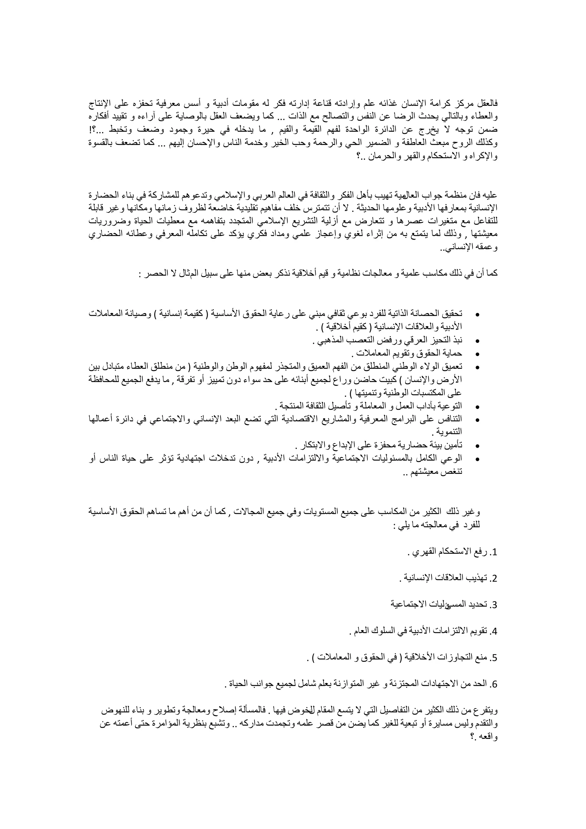 ‫ﻓﺎﻟﻌﻘﻞ ﻣﺮﻛﺰ ﻛﺮﺍﻣﺔ ﺍﻹﻧﺴﺎﻥ ﻏﺬﺍﺋﻪ ﻋﻠﻢ ﻭﺇﺭﺍﺩﺗﻪ ﻗﻨﺎﻋﺔ ﺇﺩﺍﺭﺗﻪ ﻓﻜﺮ ﻟﻪ ﻣﻘﻮﻣﺎﺕ ﺃﺩﺑﻴﺔ ﻭ ﺃﺳﺲ ﻣﻌﺮﻓﻴﺔ ﺗﺤﻔﺰﻩ ﻋﻠﻰ ﺍﻹﻧﺘﺎﺝ‬
‫ﻭﺍﻟﻌﻄﺎء ﻭﺑﺎﻟﺘﺎﻟﻲ ﻳﺤﺪﺙ ﺍﻟﺮﺿﺎ ﻋﻦ ﺍﻟﻨﻔﺲ ﻭﺍﻟﺘﺼﺎﻟﺢ ﻣﻊ ﺍﻟﺬﺍﺕ ... ﻛﻤﺎ ﻭﻳﻀﻌﻒ ﺍﻟﻌﻘﻞ ﺑﺎﻟﻮﺻﺎﻳﺔ ﻋﻠﻰ ﺁﺭﺍءﻩ ﻭ ﺗﻘﻴﻴﺪ ﺃﻓﻜﺎﺭﻩ‬
‫ﺿﻤﻦ ﺗﻮﺟﻪ ﻻ ﻳﺦﺭﺝ ﻋﻦ ﺍﻟﺪﺍﺋﺮﺓ ﺍﻟﻮﺍﺣﺪﺓ ﻟﻔﻬﻢ ﺍﻟﻘﻴﻤﺔ ﻭﺍﻟﻘﻴﻢ , ﻣﺎ ﻳﺪﺧﻠﻪ ﻓﻲ ﺣﻴﺮﺓ ﻭﺟﻤﻮﺩ ﻭﺿﻌﻒ ﻭﺗﺨﺒﻂ ...؟!‬
‫ﻭﻛﺬﻟﻚ ﺍﻟﺮﻭﺡ ﻣﺒﻌﺚ ﺍﻟﻌﺎﻃﻔﺔ ﻭ ﺍﻟﻀﻤﻴﺮ ﺍﻟﺤﻲ ﻭﺍﻟﺮﺣﻤﺔ ﻭﺣﺐ ﺍﻟﺨﻴﺮ ﻭﺧﺪﻣﺔ ﺍﻟﻨﺎﺱ ﻭﺍﻹﺣﺴﺎﻥ ﺇﻟﻴﻬﻢ ... ﻛﻤﺎ ﺗﻀﻌﻒ ﺑﺎﻟﻘﺴﻮﺓ‬
                                                                        ‫ﻭﺍﻹﻛﺮﺍﻩ ﻭ ﺍﻻﺳﺘﺤﻜﺎﻡ ﻭﺍﻟﻘﻬﺮ ﻭﺍﻟﺤﺮﻣﺎﻥ ..؟‬


‫ﻋﻠﻴﻪ ﻓﺎﻥ ﻣﻨﻈﻤﺔ ﺟﻮﺍﺏ ﻣﻴﺔ ﺗﻬﻴﺐ ﺑﺄﻫﻞ ﺍﻟﻔﻜﺮ ﻭﺍﻟﺜﻘﺎﻓﺔ ﻓﻲ ﺍﻟﻌﺎﻟﻢ ﺍﻟﻌﺮﺑﻲ ﻭﺍﻹﺳﻼﻣﻲ ﻭﺗﺪﻋﻮﻫﻢ ﻟﻠﻤﺸﺎﺭﻛﺔ ﻓﻲ ﺑﻨﺎء ﺍﻟﺤﻀﺎﺭﺓ‬
                                                                                     ‫ﺍﻟﻌﺎﻝ‬
‫ﺍﻹﻧﺴﺎﻧﻴﺔ ﺑﻤﻌﺎﺭﻓﻬﺎ ﺍﻷﺩﺑﻴﺔ ﻭﻋﻠﻮﻣﻬﺎ ﺍﻟﺤﺪﻳﺜﺔ . ﻻ ﺃﻥ ﺗﺘﻤﺘﺮﺱ ﺧﻠﻒ ﻣﻔﺎﻫﻴﻢ ﺗﻘﻠﻴﺪﻳﺔ ﺧﺎﺿﻌﺔ ﻟﻈﺮﻭﻑ ﺯﻣﺎﻧﻬﺎ ﻭﻣﻜﺎﻧﻬﺎ ﻭﻏﻴﺮ ﻗﺎﺑﻠﺔ‬
‫ﻟﻠﺘﻔﺎﻋﻞ ﻣﻊ ﻣﺘﻐﻴﺮﺍﺕ ﻋﺼﺮﻫﺎ ﻭ ﺗﺘﻌﺎﺭﺽ ﻣﻊ ﺃﺯﻟﻴﺔ ﺍﻟﺘﺸﺮﻳﻊ ﺍﻹﺳﻼﻣﻲ ﺍﻟﻤﺘﺠﺪﺩ ﺑﺘﻔﺎﻫﻤﻪ ﻣﻊ ﻣﻌﻄﻴﺎﺕ ﺍﻟﺤﻴﺎﺓ ﻭﺿﺮﻭﺭﻳﺎﺕ‬
‫ﻣﻌﻴﺸﺘﻬﺎ , ﻭﺫﻟﻚ ﻟﻤﺎ ﻳﺘﻤﺘﻊ ﺑﻪ ﻣﻦ ﺇﺛﺮﺍء ﻟﻐﻮﻱ ﻭﺇﻋﺠﺎﺯ ﻋﻠﻤﻲ ﻭﻣﺪﺍﺩ ﻓﻜﺮﻱ ﻳﺆﻛﺪ ﻋﻠﻰ ﺗﻜﺎﻣﻠﻪ ﺍﻟﻤﻌﺮﻓﻲ ﻭﻋﻄﺎﺋﻪ ﺍﻟﺤﻀﺎﺭﻱ‬
                                                                                               ‫ﻭﻋﻤﻘﻪ ﺍﻹﻧﺴﺎﻧﻲ..‬

              ‫ﻛﻤﺎ ﺃﻥ ﻓﻲ ﺫﻟﻚ ﻣﻜﺎﺳﺐ ﻋﻠﻤﻴﺔ ﻭ ﻣﻌﺎﻟﺠﺎﺕ ﻧﻈﺎﻣﻴﺔ ﻭ ﻗﻴﻢ ﺃﺧﻼﻗﻴﺔ ﻧﺬﻛﺮ ﺑﻌﺾ ﻣﻨﻬﺎ ﻋﻠﻰ ﺳﺒﻴﻞ ﺍﻟﻢ ﺛﺎﻝ ﻻ ﺍﻟﺤﺼﺮ :‬


‫ﺗﺤﻘﻴﻖ ﺍﻟﺤﺼﺎﻧﺔ ﺍﻟﺬﺍﺗﻴﺔ ﻟﻠﻔﺮﺩ ﺑﻮﻋﻲ ﺛﻘﺎﻓﻲ ﻣﺒﻨﻲ ﻋﻠﻰ ﺭﻋﺎﻳﺔ ﺍﻟﺤﻘﻮﻕ ﺍﻷﺳﺎﺳﻴﺔ ) ﻛﻘﻴﻤﺔ ﺇﻧﺴﺎﻧﻴﺔ ( ﻭﺻﻴﺎﻧﺔ ﺍﻟﻤﻌﺎﻣﻼﺕ‬           ‫•‬
                                                                  ‫ﺍﻷﺩﺑﻴﺔ ﻭﺍﻟﻌﻼﻗﺎﺕ ﺍﻹﻧﺴﺎﻧﻴﺔ ) ﻛﻘﻴﻢ ﺃﺧﻼﻗﻴﺔ ( .‬
                                                                 ‫ﻧﺒﺬ ﺍﻟﺘﺤﻴﺰ ﺍﻟﻌﺮﻗﻲ ﻭﺭﻓﺾ ﺍﻟﺘﻌﺼﺐ ﺍﻟﻤﺬﻫﺒﻲ .‬         ‫•‬
                                                                             ‫ﺣﻤﺎﻳﺔ ﺍﻟﺤﻘﻮﻕ ﻭﺗﻘﻮﻳﻢ ﺍﻟﻤﻌﺎﻣﻼﺕ .‬      ‫•‬
‫ﺗﻌﻤﻴﻖ ﺍﻟﻮﻻء ﺍﻟﻮﻃﻨﻲ ﺍﻟﻤﻨﻄﻠﻖ ﻣﻦ ﺍﻟﻔﻬﻢ ﺍﻟﻌﻤﻴﻖ ﻭﺍﻟﻤﺘﺠﺬﺭ ﻟﻤﻔﻬﻮﻡ ﺍﻟﻮﻃﻦ ﻭﺍﻟﻮﻃﻨﻴﺔ ) ﻣﻦ ﻣﻨﻄﻠﻖ ﺍﻟﻌﻄﺎء ﻣﺘﺒﺎﺩﻝ ﺑﻴﻦ‬           ‫•‬
‫ﺍﻷﺭﺽ ﻭﺍﻹﻧﺴﺎﻥ ( ﻛﺒﻴﺖ ﺣﺎﺿﻦ ﻭﺭﺍﻉ ﻟﺠﻤﻴﻊ ﺃﺑﻨﺎﺋﻪ ﻋﻠﻰ ﺣﺪ ﺳﻮﺍء ﺩﻭﻥ ﺗﻤﻴﻴﺰ ﺃﻭ ﺗﻔﺮﻗﺔ , ﻣﺎ ﻳﺪﻓﻊ ﺍﻟﺠﻤﻴﻊ ﻟﻠﻤﺤﺎﻓﻈﺔ‬
                                                                          ‫ﻋﻠﻰ ﺍﻟﻤﻜﺘﺴﺒﺎﺕ ﺍﻟﻮﻃﻨﻴﺔ ﻭﺗﻨﻤﻴﺘﻬﺎ ( .‬
                                                     ‫ﺍﻟﺘﻮﻋﻴﺔ ﺑﺂﺩﺍﺏ ﺍﻟﻌﻤﻞ ﻭ ﺍﻟﻤﻌﺎﻣﻠﺔ ﻭ ﺗﺄﺻﻴﻞ ﺍﻟﺜﻘﺎﻓﺔ ﺍﻟﻤﻨﺘﺠﺔ .‬    ‫•‬
‫ﺍﻟﺘﻨﺎﻓﺲ ﻋﻠﻰ ﺍﻟﺒﺮﺍﻣﺞ ﺍﻟﻤﻌﺮﻓﻴﺔ ﻭﺍﻟﻤﺸﺎﺭﻳﻊ ﺍﻻﻗﺘﺼﺎﺩﻳﺔ ﺍﻟﺘﻲ ﺗﻀﻊ ﺍﻟﺒﻌﺪ ﺍﻹﻧﺴﺎﻧﻲ ﻭﺍﻻﺟﺘﻤﺎﻋﻲ ﻓﻲ ﺩﺍﺋﺮﺓ ﺃﻋﻤﺎﻟﻬﺎ‬               ‫•‬
                                                                                                    ‫ﺍﻟﺘﻨﻤﻮﻳﺔ .‬
                                                           ‫ﺗﺄﻣﻴﻦ ﺑﻴﺌﺔ ﺣﻀﺎﺭﻳﺔ ﻣﺤﻔﺰﺓ ﻋﻠﻰ ﺍﻹﺑﺪﺍﻉ ﻭﺍﻻﺑﺘﻜﺎﺭ .‬         ‫•‬
‫ﺍﻟﻮﻋﻲ ﺍﻟﻜﺎﻣﻞ ﺑﺎﻟﻤﺴﺌﻮﻟﻴﺎﺕ ﺍﻻﺟﺘﻤﺎﻋﻴﺔ ﻭﺍﻻﻟﺘﺰﺍﻣﺎﺕ ﺍﻷﺩﺑﻴﺔ , ﺩﻭﻥ ﺗﺪﺧﻼﺕ ﺍﺟﺘﻬﺎﺩﻳﺔ ﺗﺆﺛﺮ ﻋﻠﻰ ﺣﻴﺎﺓ ﺍﻟﻨﺎﺱ ﺃﻭ‬                 ‫•‬
                                                                                            ‫ﺗﻨﻐﺺ ﻣﻌﻴﺸﺘﻬﻢ ..‬


‫ﻭﻏﻴﺮ ﺫﻟﻚ ﺍﻟﻜﺜﻴﺮ ﻣﻦ ﺍﻟﻤﻜﺎﺳﺐ ﻋﻠﻰ ﺟﻤﻴﻊ ﺍﻟﻤﺴﺘﻮﻳﺎﺕ ﻭﻓﻲ ﺟﻤﻴﻊ ﺍﻟﻤﺠﺎﻻﺕ , ﻛﻤﺎ ﺃﻥ ﻣﻦ ﺃﻫﻢ ﻣﺎ ﺗﺴﺎﻫﻢ ﺍﻟﺤﻘﻮﻕ ﺍﻷﺳﺎﺳﻴﺔ‬
                                                                               ‫ﻟﻠﻔﺮﺩ ﻓﻲ ﻣﻌﺎﻟﺠﺘﻪ ﻣﺎ ﻳﻠﻲ :‬

                                                                                             ‫1. ﺭﻓﻊ ﺍﻻﺳﺘﺤﻜﺎﻡ ﺍﻟﻘﻬﺮﻱ .‬

                                                                                           ‫2. ﺗﻬﺬﻳﺐ ﺍﻟﻌﻼﻗﺎﺕ ﺍﻹﻧﺴﺎﻧﻴﺔ .‬

                                                                                         ‫ﻭﻟﻴﺎﺕ ﺍﻻﺟﺘﻤﺎﻋﻴﺔ‬
                                                                                                       ‫3. ﺗﺤﺪﻳﺪ ﺍﻟﻤﺴﺊ‬

                                                                            ‫4. ﺗﻘﻮﻳﻢ ﺍﻻﻟﺘﺰﺍﻣﺎﺕ ﺍﻷﺩﺑﻴﺔ ﻓﻲ ﺍﻟﺴﻠﻮﻙ ﺍﻟﻌﺎﻡ .‬

                                                                ‫5. ﻣﻨﻊ ﺍﻟﺘﺠﺎﻭﺯﺍﺕ ﺍﻷﺧﻼﻗﻴﺔ ) ﻓﻲ ﺍﻟﺤﻘﻮﻕ ﻭ ﺍﻟﻤﻌﺎﻣﻼﺕ ( .‬

                                       ‫6. ﺍﻟﺤﺪ ﻣﻦ ﺍﻻﺟﺘﻬﺎﺩﺍﺕ ﺍﻟﻤﺠﺘﺰﺋﺔ ﻭ ﻏﻴﺮ ﺍﻟﻤﺘﻮﺍﺯﻧﺔ ﺑﻌﻠﻢ ﺷﺎﻣﻞ ﻟﺠﻤﻴﻊ ﺟﻮﺍﻧﺐ ﺍﻟﺤﻴﺎﺓ .‬

   ‫ﻭﻳﺘﻔﺮﻉ ﻣﻦ ﺫﻟﻚ ﺍﻟﻜﺜﻴﺮ ﻣﻦ ﺍﻟﺘﻔﺎﺻﻴﻞ ﺍﻟﺘﻲ ﻻ ﻳﺘﺴﻊ ﺍﻟﻤﻘﺎﻡ ﻟﺨﻮﺽ ﻓﻴﻬﺎ . ﻓﺎﻟﻤﺴﺄﻟﺔ ﺇﺻﻼﺡ ﻭﻣﻌﺎﻟﺠﺔ ﻭﺗﻄﻮﻳﺮ ﻭ ﺑﻨﺎء ﻟﻠﻨﻬﻮﺽ‬
                                                          ‫ﻝ‬
   ‫ﻭﺍﻟﺘﻘﺪﻡ ﻭﻟﻴﺲ ﻣﺴﺎﻳﺮﺓ ﺃﻭ ﺗﺒﻌﻴﺔ ﻟﻠﻐﻴﺮ ﻛﻤﺎ ﻳﻀﻦ ﻣﻦ ﻗﺼﺮ ﻋﻠﻤﻪ ﻭﺗﺠﻤﺪﺕ ﻣﺪﺍﺭﻛﻪ .. ﻭﺗﺸﺒﻊ ﺑﻨﻈﺮﻳﺔ ﺍﻟﻤﺆﺍﻣﺮﺓ ﺣﺘﻰ ﺃﻋﻤﺘﻪ ﻋﻦ‬
                                                                                                      ‫ﻭﺍﻗﻌﻪ .؟‬
 