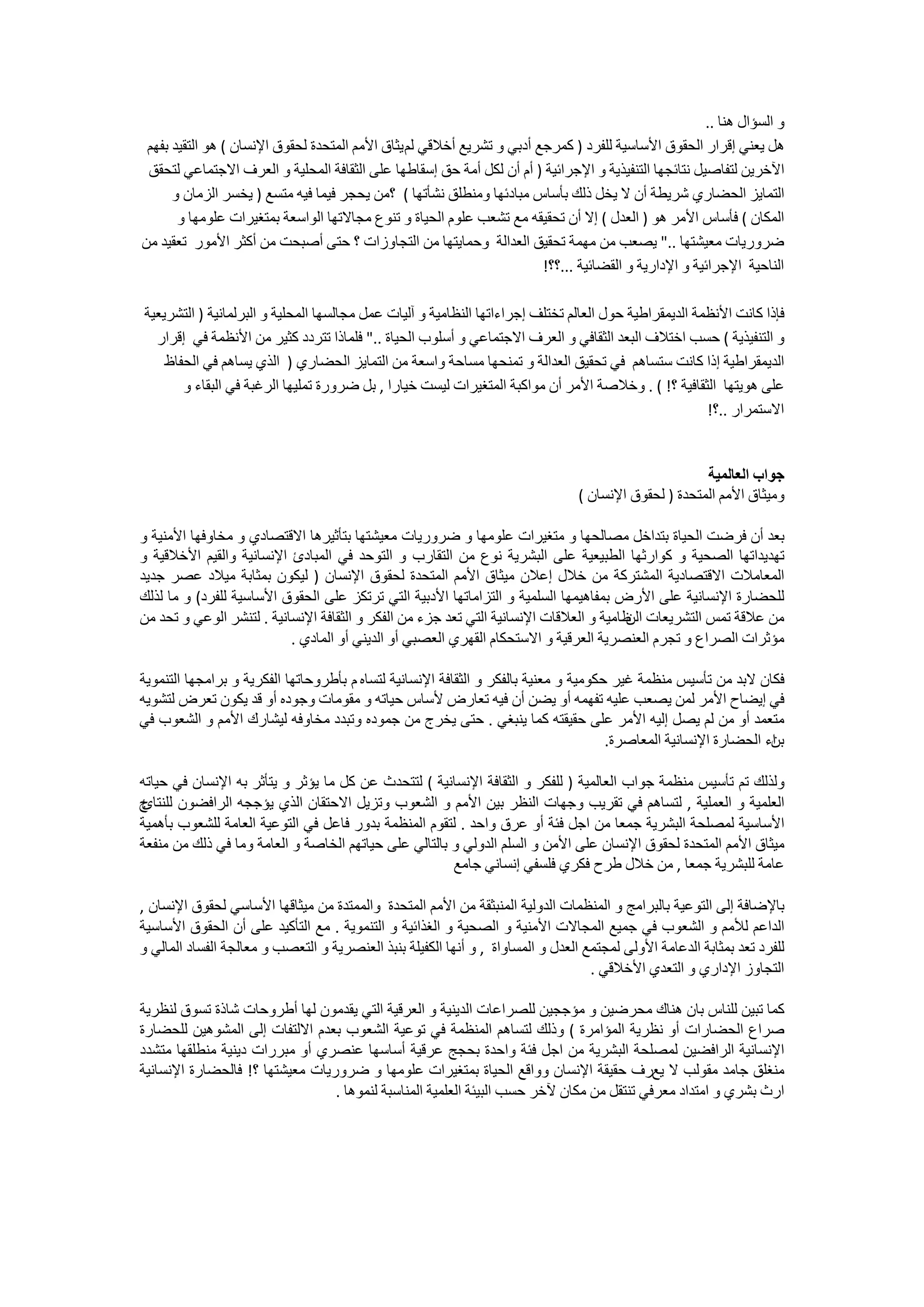 ‫ﻭ ﺍﻟﺴﺆﺍﻝ ﻫﻨﺎ ..‬
 ‫ﻫﻞ ﻳﻌﻨﻲ ﺇﻗﺮﺍﺭ ﺍﻟﺤﻘﻮﻕ ﺍﻷﺳﺎﺳﻴﺔ ﻟﻠﻔﺮﺩ ) ﻛﻤﺮﺟﻊ ﺃﺩﺑﻲ ﻭ ﺗﺸﺮﻳﻊ ﺃﺧﻼﻗﻲ ﻟﻢ ﻳﺜﺎﻕ ﺍﻷﻣﻢ ﺍﻟﻤﺘﺤﺪﺓ ﻟﺤﻘﻮﻕ ﺍﻹﻧﺴﺎﻥ ( ﻫﻮ ﺍﻟﺘﻘﻴﺪ ﺑﻔﻬﻢ‬
 ‫ﺍﻵﺧﺮﻳﻦ ﻟﺘﻔﺎﺻﻴﻞ ﻧﺘﺎﺋﺠﻬﺎ ﺍﻟﺘﻨﻔﻴﺬﻳﺔ ﻭ ﺍﻹﺟﺮﺍﺋﻴﺔ ) ﺃﻡ ﺃﻥ ﻟﻜﻞ ﺃﻣﺔ ﺣﻖ ﺇﺳﻘﺎﻃﻬﺎ ﻋﻠﻰ ﺍﻟﺜﻘﺎﻓﺔ ﺍﻟﻤﺤﻠﻴﺔ ﻭ ﺍﻟﻌﺮﻑ ﺍﻻﺟﺘﻤﺎﻋﻲ ﻟﺘﺤﻘﻖ‬
      ‫ﺍﻟﺘﻤﺎﻳﺰ ﺍﻟﺤﻀﺎﺭﻱ ﺷﺮﻳﻄﺔ ﺃﻥ ﻻ ﻳﺨﻞ ﺫﻟﻚ ﺑﺄﺳﺎﺱ ﻣﺒﺎﺩﺋﻬﺎ ﻭﻣﻨﻄﻠﻖ ﻧﺸﺄﺗﻬﺎ ( ؟ﻣﻦ ﻳﺤﺠﺮ ﻓﻴﻤﺎ ﻓﻴﻪ ﻣﺘﺴﻊ ) ﻳﺨﺴﺮ ﺍﻟﺰﻣﺎﻥ ﻭ‬
       ‫ﺍﻟﻤﻜﺎﻥ ( ﻓﺄﺳﺎﺱ ﺍﻷﻣﺮ ﻫﻮ ) ﺍﻟﻌﺪﻝ ( ﺇﻻ ﺃﻥ ﺗﺤﻘﻴﻘﻪ ﻣﻊ ﺗﺸﻌﺐ ﻋﻠﻮﻡ ﺍﻟﺤﻴﺎﺓ ﻭ ﺗﻨﻮﻉ ﻣﺠﺎﻻﺗﻬﺎ ﺍﻟﻮﺍﺳﻌﺔ ﺑﻤﺘﻐﻴﺮﺍﺕ ﻋﻠﻮﻣﻬﺎ ﻭ‬
‫ﺿﺮﻭﺭﻳﺎﺕ ﻣﻌﻴﺸﺘﻬﺎ .." ﻳﺼﻌﺐ ﻣﻦ ﻣﻬﻤﺔ ﺗﺤﻘﻴﻖ ﺍﻟﻌﺪﺍﻟﺔ ﻭﺣﻤﺎﻳﺘﻬﺎ ﻣﻦ ﺍﻟﺘﺠﺎﻭﺯﺍﺕ ؟ ﺣﺘﻰ ﺃﺻﺒﺤﺖ ﻣﻦ ﺃﻛﺜﺮ ﺍﻷﻣﻮﺭ ﺗﻌﻘﻴﺪ ﻣﻦ‬
                                                                        ‫ﺍﻟﻨﺎﺣﻴﺔ ﺍﻹﺟﺮﺍﺋﻴﺔ ﻭ ﺍﻹﺩﺍﺭﻳﺔ ﻭ ﺍﻟﻘﻀﺎﺋﻴﺔ ...؟؟!‬

‫ﻓﺈﺫﺍ ﻛﺎﻧﺖ ﺍﻷﻧﻈﻤﺔ ﺍﻟﺪﻳﻤﻘﺮﺍﻃﻴﺔ ﺣﻮﻝ ﺍﻟﻌﺎﻟﻢ ﺗﺨﺘﻠﻒ ﺇﺟﺮﺍءﺍﺗﻬﺎ ﺍﻟﻨﻈﺎﻣﻴﺔ ﻭ ﺁﻟﻴﺎﺕ ﻋﻤﻞ ﻣﺠﺎﻟﺴﻬﺎ ﺍﻟﻤﺤﻠﻴﺔ ﻭ ﺍﻟﺒﺮﻟﻤﺎﻧﻴﺔ ) ﺍﻟﺘﺸﺮﻳﻌﻴﺔ‬
  ‫ﻭ ﺍﻟﺘﻨﻔﻴﺬﻳﺔ ( ﺣﺴﺐ ﺍﺧﺘﻼﻑ ﺍﻟﺒﻌﺪ ﺍﻟﺜﻘﺎﻓﻲ ﻭ ﺍﻟﻌﺮﻑ ﺍﻻﺟﺘﻤﺎﻋﻲ ﻭ ﺃﺳﻠﻮﺏ ﺍﻟﺤﻴﺎﺓ .." ﻓﻠﻤﺎﺫﺍ ﺗﺘﺮﺩﺩ ﻛﺜﻴﺮ ﻣﻦ ﺍﻷﻧﻈﻤﺔ ﻓﻲ ﺇﻗﺮﺍﺭ‬
    ‫ﺍﻟﺪﻳﻤﻘﺮﺍﻃﻴﺔ ﺇﺫﺍ ﻛﺎﻧﺖ ﺳﺘﺴﺎﻫﻢ ﻓﻲ ﺗﺤﻘﻴﻖ ﺍﻟﻌﺪﺍﻟﺔ ﻭ ﺗﻤﻨﺤﻬﺎ ﻣﺴﺎﺣﺔ ﻭﺍﺳﻌﺔ ﻣﻦ ﺍﻟﺘﻤﺎﻳﺰ ﺍﻟﺤﻀﺎﺭﻱ ) ﺍﻟﺬﻱ ﻳﺴﺎﻫﻢ ﻓﻲ ﺍﻟﺤﻔﺎﻅ‬
       ‫ﻋﻠﻰ ﻫﻮﻳﺘﻬﺎ ﺍﻟﺜﻘﺎﻓﻴﺔ ؟! ( . ﻭﺧﻼﺻﺔ ﺍﻷﻣﺮ ﺃﻥ ﻣﻮﺍﻛﺒﺔ ﺍﻟﻤﺘﻐﻴﺮﺍﺕ ﻟﻴﺴﺖ ﺧﻴﺎﺭﺍ , ﺑﻞ ﺿﺮﻭﺭﺓ ﺗﻤﻠﻴﻬﺎ ﺍﻟﺮﻏﺒﺔ ﻓﻲ ﺍﻟﺒﻘﺎء ﻭ‬
                                                                                                       ‫ﺍﻻﺳﺘﻤﺮﺍﺭ ..؟!‬


                                                                                                       ‫ﺟﻮﺍﺏ ﺍﻟﻌﺎﻟﻤﻴﺔ‬
                                                                                 ‫ﻭﻣﻴﺜﺎﻕ ﺍﻷﻣﻢ ﺍﻟﻤﺘﺤﺪﺓ ) ﻟﺤﻘﻮﻕ ﺍﻹﻧﺴﺎﻥ (‬

‫ﺑﻌﺪ ﺃﻥ ﻓﺮﺿﺖ ﺍﻟﺤﻴﺎﺓ ﺑﺘﺪﺍﺧﻞ ﻣﺼﺎﻟﺤﻬﺎ ﻭ ﻣﺘﻐﻴﺮﺍﺕ ﻋﻠﻮﻣﻬﺎ ﻭ ﺿﺮﻭﺭﻳﺎﺕ ﻣﻌﻴﺸﺘﻬﺎ ﺑﺘﺄﺛﻴﺮﻫﺎ ﺍﻻﻗﺘﺼﺎﺩﻱ ﻭ ﻣﺨﺎﻭﻓﻬﺎ ﺍﻷﻣﻨﻴﺔ ﻭ‬
‫ﺗﻬﺪﻳﺪﺍﺗﻬﺎ ﺍﻟﺼﺤﻴﺔ ﻭ ﻛﻮﺍﺭﺛﻬﺎ ﺍﻟﻄﺒﻴﻌﻴﺔ ﻋﻠﻰ ﺍﻟﺒﺸﺮﻳﺔ ﻧﻮﻉ ﻣﻦ ﺍﻟﺘﻘﺎﺭﺏ ﻭ ﺍﻟﺘﻮﺣﺪ ﻓﻲ ﺍﻟﻤﺒﺎﺩﺉ ﺍﻹﻧﺴﺎﻧﻴﺔ ﻭﺍﻟﻘﻴﻢ ﺍﻷﺧﻼﻗﻴﺔ ﻭ‬
‫ﺍﻟﻤﻌﺎﻣﻼﺕ ﺍﻻﻗﺘﺼﺎﺩﻳﺔ ﺍﻟﻤﺸﺘﺮﻛﺔ ﻣﻦ ﺧﻼﻝ ﺇﻋﻼﻥ ﻣﻴﺜﺎﻕ ﺍﻷﻣﻢ ﺍﻟﻤﺘﺤﺪﺓ ﻟﺤﻘﻮﻕ ﺍﻹﻧﺴﺎﻥ ) ﻟﻴﻜﻮﻥ ﺑﻤﺜﺎﺑﺔ ﻣﻴﻼﺩ ﻋﺼﺮ ﺟﺪﻳﺪ‬
‫ﻟﻠﺤﻀﺎﺭﺓ ﺍﻹﻧﺴﺎﻧﻴﺔ ﻋﻠﻰ ﺍﻷﺭﺽ ﺑﻤﻔﺎﻫﻴﻤﻬﺎ ﺍﻟﺴﻠﻤﻴﺔ ﻭ ﺍﻟﺘﺰﺍﻣﺎﺗﻬﺎ ﺍﻷﺩﺑﻴﺔ ﺍﻟﺘﻲ ﺗﺮﺗﻜﺰ ﻋﻠﻰ ﺍﻟﺤﻘﻮﻕ ﺍﻷﺳﺎﺳﻴﺔ ﻟﻠﻔﺮﺩ( ﻭ ﻣﺎ ﻟﺬﻟﻚ‬
‫ﻣﻦ ﻋﻼﻗﺔ ﺗﻤﺲ ﺍﻟﺘﺸﺮﻳﻌﺎﺕ ﻇﺎﻣﻴﺔ ﻭ ﺍﻟﻌﻼﻗﺎﺕ ﺍﻹﻧﺴﺎﻧﻴﺔ ﺍﻟﺘﻲ ﺗﻌﺪ ﺟﺰء ﻣﻦ ﺍﻟﻔﻜﺮ ﻭ ﺍﻟﺜﻘﺎﻓﺔ ﺍﻹﻧﺴﺎﻧﻴﺔ . ﻟﺘﻨﺸﺮ ﺍﻟﻮﻋﻲ ﻭ ﺗﺤﺪ ﻣﻦ‬
                                                                                        ‫ﺍﻟﻦ‬
                           ‫ﻣﺆﺛﺮﺍﺕ ﺍﻟﺼﺮﺍﻉ ﻭ ﺗﺠﺮﻡ ﺍﻟﻌﻨﺼﺮﻳﺔ ﺍﻟﻌﺮﻗﻴﺔ ﻭ ﺍﻻﺳﺘﺤﻜﺎﻡ ﺍﻟﻘﻬﺮﻱ ﺍﻟﻌﺼﺒﻲ ﺃﻭ ﺍﻟﺪﻳﻨﻲ ﺃﻭ ﺍﻟﻤﺎﺩﻱ .‬

‫ﻓﻜﺎﻥ ﻻﺑﺪ ﻣﻦ ﺗﺄﺳﻴﺲ ﻣﻨﻈﻤﺔ ﻏﻴﺮ ﺣﻜﻮﻣﻴﺔ ﻭ ﻣﻌﻨﻴﺔ ﺑﺎﻟﻔﻜﺮ ﻭ ﺍﻟﺜﻘﺎﻓﺔ ﺍﻹﻧﺴﺎﻧﻴﺔ ﻟﺘﺴﺎﻩ ﻡ ﺑﺄﻃﺮﻭﺣﺎﺗﻬﺎ ﺍﻟﻔﻜﺮﻳﺔ ﻭ ﺑﺮﺍﻣﺠﻬﺎ ﺍﻟﺘﻨﻤﻮﻳﺔ‬
‫ﻓﻲ ﺇﻳﻀﺎﺡ ﺍﻷﻣﺮ ﻟﻤﻦ ﻳﺼﻌﺐ ﻋﻠﻴﻪ ﺗﻔﻬﻤﻪ ﺃﻭ ﻳﻀﻦ ﺃﻥ ﻓﻴﻪ ﺗﻌﺎﺭﺽ ﻷﺳﺎﺱ ﺣﻴﺎﺗﻪ ﻭ ﻣﻘﻮﻣﺎﺕ ﻭﺟﻮﺩﻩ ﺃﻭ ﻗﺪ ﻳﻜﻮﻥ ﺗﻌﺮﺽ ﻟﺘﺸﻮﻳﻪ‬
‫ﻣﺘﻌﻤﺪ ﺃﻭ ﻣﻦ ﻟﻢ ﻳﺼﻞ ﺇﻟﻴﻪ ﺍﻷﻣﺮ ﻋﻠﻰ ﺣﻘﻴﻘﺘﻪ ﻛﻤﺎ ﻳﻨﺒﻐﻲ . ﺣﺘﻰ ﻳﺨﺮﺝ ﻣﻦ ﺟﻤﻮﺩﻩ ﻭﺗﺒﺪﺩ ﻣﺨﺎﻭﻓﻪ ﻟﻴﺸﺎﺭﻙ ﺍﻷﻣﻢ ﻭ ﺍﻟﺸﻌﻮﺏ ﻓﻲ‬
                                                                                      ‫ﺍء ﺍﻟﺤﻀﺎﺭﺓ ﺍﻹﻧﺴﺎﻧﻴﺔ ﺍﻟﻤﻌﺎﺻﺮﺓ.‬
                                                                                                                  ‫ﺑﻦ‬

‫ﻭﻟﺬﻟﻚ ﺗﻢ ﺗﺄﺳﻴﺲ ﻣﻨﻈﻤﺔ ﺟﻮﺍﺏ ﺍﻟﻌﺎﻟﻤﻴﺔ ) ﻟﻠﻔﻜﺮ ﻭ ﺍﻟﺜﻘﺎﻓﺔ ﺍﻹﻧﺴﺎﻧﻴﺔ ( ﻟﺘﺘﺤﺪﺙ ﻋﻦ ﻛﻞ ﻣﺎ ﻳﺆﺛﺮ ﻭ ﻳﺘﺄﺛﺮ ﺑﻪ ﺍﻹﻧﺴﺎﻥ ﻓﻲ ﺣﻴﺎﺗﻪ‬
‫ﺝ‬
‫ﺍﻟﻌﻠﻤﻴﺔ ﻭ ﺍﻟﻌﻤﻠﻴﺔ , ﻟﺘﺴﺎﻫﻢ ﻓﻲ ﺗﻘﺮﻳﺐ ﻭﺟﻬﺎﺕ ﺍﻟﻨﻈﺮ ﺑﻴﻦ ﺍﻷﻣﻢ ﻭ ﺍﻟﺸﻌﻮﺏ ﻭﺗﺰﻳﻞ ﺍﻻﺣﺘﻘﺎﻥ ﺍﻟﺬﻱ ﻳﺆﺟﺠﻪ ﺍﻟﺮﺍﻓﻀﻮﻥ ﻟﻠﻨﺘﺎﺉ‬
‫ﺍﻷﺳﺎﺳﻴﺔ ﻟﻤﺼﻠﺤﺔ ﺍﻟﺒﺸﺮﻳﺔ ﺟﻤﻌﺎ ﻣﻦ ﺍﺟﻞ ﻓﺌﺔ ﺃﻭ ﻋﺮﻕ ﻭﺍﺣﺪ . ﻟﺘﻘﻮﻡ ﺍﻟﻤﻨﻈﻤﺔ ﺑﺪﻭﺭ ﻓﺎﻋﻞ ﻓﻲ ﺍﻟﺘﻮﻋﻴﺔ ﺍﻟﻌﺎﻣﺔ ﻟﻠﺸﻌﻮﺏ ﺑﺄﻫﻤﻴﺔ‬
‫ﻣﻴﺜﺎﻕ ﺍﻷﻣﻢ ﺍﻟﻤﺘﺤﺪﺓ ﻟﺤﻘﻮﻕ ﺍﻹﻧﺴﺎﻥ ﻋﻠﻰ ﺍﻷﻣﻦ ﻭ ﺍﻟﺴﻠﻢ ﺍﻟﺪﻭﻟﻲ ﻭ ﺑﺎﻟﺘﺎﻟﻲ ﻋﻠﻰ ﺣﻴﺎﺗﻬﻢ ﺍﻟﺨﺎﺻﺔ ﻭ ﺍﻟﻌﺎﻣﺔ ﻭﻣﺎ ﻓﻲ ﺫﻟﻚ ﻣﻦ ﻣﻨﻔﻌﺔ‬
                                                       ‫ﻋﺎﻣﺔ ﻟﻠﺒﺸﺮﻳﺔ ﺟﻤﻌﺎ , ﻣﻦ ﺧﻼﻝ ﻃﺮﺡ ﻓﻜﺮﻱ ﻓﻠﺴﻔﻲ ﺇﻧﺴﺎﻧﻲ ﺟﺎﻣﻊ‬

‫ﺑﺎﻹﺿﺎﻓﺔ ﺇﻟﻰ ﺍﻟﺘﻮﻋﻴﺔ ﺑﺎﻟﺒﺮﺍﻣﺞ ﻭ ﺍﻟﻤﻨﻈﻤﺎﺕ ﺍﻟﺪﻭﻟﻴﺔ ﺍﻟﻤﻨﺒﺜﻘﺔ ﻣﻦ ﺍﻷﻣﻢ ﺍﻟﻤﺘﺤﺪﺓ ﻭﺍﻟﻤﻤﺘﺪﺓ ﻣﻦ ﻣﻴﺜﺎﻗﻬﺎ ﺍﻷﺳﺎﺳﻲ ﻟﺤﻘﻮﻕ ﺍﻹﻧﺴﺎﻥ ,‬
‫ﺍﻟﺪﺍﻋﻢ ﻟﻸﻣﻢ ﻭ ﺍﻟﺸﻌﻮﺏ ﻓﻲ ﺟﻤﻴﻊ ﺍﻟﻤﺠﺎﻻﺕ ﺍﻷﻣﻨﻴﺔ ﻭ ﺍﻟﺼﺤﻴﺔ ﻭ ﺍﻟﻐﺬﺍﺋﻴﺔ ﻭ ﺍﻟﺘﻨﻤﻮﻳﺔ . ﻣﻊ ﺍﻟﺘﺄﻛﻴﺪ ﻋﻠﻰ ﺃﻥ ﺍﻟﺤﻘﻮﻕ ﺍﻷﺳﺎﺳﻴﺔ‬
‫ﻟﻠﻔﺮﺩ ﺗﻌﺪ ﺑﻤﺜﺎﺑﺔ ﺍﻟﺪﻋﺎﻣﺔ ﺍﻷﻭﻟﻰ ﻟﻤﺠﺘﻤﻊ ﺍﻟﻌﺪﻝ ﻭ ﺍﻟﻤﺴﺎﻭﺍﺓ , ﻭ ﺃﻧﻬﺎ ﺍﻟﻜﻔﻴﻠﺔ ﺑﻨﺒﺬ ﺍﻟﻌﻨﺼﺮﻳﺔ ﻭ ﺍﻟﺘﻌﺼﺐ ﻭ ﻣﻌﺎﻟﺠﺔ ﺍﻟﻔﺴﺎﺩ ﺍﻟﻤﺎﻟﻲ ﻭ‬
                                                                                   ‫ﺍﻟﺘﺠﺎﻭﺯ ﺍﻹﺩﺍﺭﻱ ﻭ ﺍﻟﺘﻌﺪﻱ ﺍﻷﺧﻼﻗﻲ .‬

‫ﻛﻤﺎ ﺗﺒﻴﻦ ﻟﻠﻨﺎﺱ ﺑﺎﻥ ﻫﻨﺎﻙ ﻣﺤﺮﺿﻴﻦ ﻭ ﻣﺆﺟﺠﻴﻦ ﻟﻠﺼﺮﺍﻋﺎﺕ ﺍﻟﺪﻳﻨﻴﺔ ﻭ ﺍﻟﻌﺮﻗﻴﺔ ﺍﻟﺘﻲ ﻳﻘﺪﻣﻮﻥ ﻟﻬﺎ ﺃﻃﺮﻭﺣﺎﺕ ﺷﺎﺫﺓ ﺗﺴﻮﻕ ﻟﻨﻈﺮﻳﺔ‬
‫ﺻﺮﺍﻉ ﺍﻟﺤﻀﺎﺭﺍﺕ ﺃﻭ ﻧﻈﺮﻳﺔ ﺍﻟﻤﺆﺍﻣﺮﺓ ( ﻭﺫﻟﻚ ﻟﺘﺴﺎﻫﻢ ﺍﻟﻤﻨﻈﻤﺔ ﻓﻲ ﺗﻮﻋﻴﺔ ﺍﻟﺸﻌﻮﺏ ﺑﻌﺪﻡ ﺍﻻﻟﺘﻔﺎﺕ ﺇﻟﻰ ﺍﻟﻤﺸﻮﻫﻴﻦ ﻟﻠﺤﻀﺎﺭﺓ‬
‫ﺍﻹﻧﺴﺎﻧﻴﺔ ﺍﻟﺮﺍﻓﻀﻴﻦ ﻟﻤﺼﻠﺤﺔ ﺍﻟﺒﺸﺮﻳﺔ ﻣﻦ ﺍﺟﻞ ﻓﺌﺔ ﻭﺍﺣﺪﺓ ﺑﺤﺠﺞ ﻋﺮﻗﻴﺔ ﺃﺳﺎﺳﻬﺎ ﻋﻨﺼﺮﻱ ﺃﻭ ﻣﺒﺮﺭﺍﺕ ﺩﻳﻨﻴﺔ ﻣﻨﻄﻠﻘﻬﺎ ﻣﺘﺸﺪﺩ‬
‫ﻣﻨﻐﻠﻖ ﺟﺎﻣﺪ ﻣﻘﻮﻟﺐ ﻻ ﻳﻊﺭﻑ ﺣﻘﻴﻘﺔ ﺍﻹﻧﺴﺎﻥ ﻭﻭﺍﻗﻊ ﺍﻟﺤﻴﺎﺓ ﺑﻤﺘﻐﻴﺮﺍﺕ ﻋﻠﻮﻣﻬﺎ ﻭ ﺿﺮﻭﺭﻳﺎﺕ ﻣﻌﻴﺸﺘﻬﺎ ؟! ﻓﺎﻟﺤﻀﺎﺭﺓ ﺍﻹﻧﺴﺎﻧﻴﺔ‬
                                 ‫ﺍﺭﺙ ﺑﺸﺮﻱ ﻭ ﺍﻣﺘﺪﺍﺩ ﻣﻌﺮﻓﻲ ﺗﻨﺘﻘﻞ ﻣﻦ ﻣﻜﺎﻥ ﻵﺧﺮ ﺣﺴﺐ ﺍﻟﺒﻴﺌﺔ ﺍﻟﻌﻠﻤﻴﺔ ﺍﻟﻤﻨﺎﺳﺒﺔ ﻟﻨﻤﻮﻫﺎ .‬
 