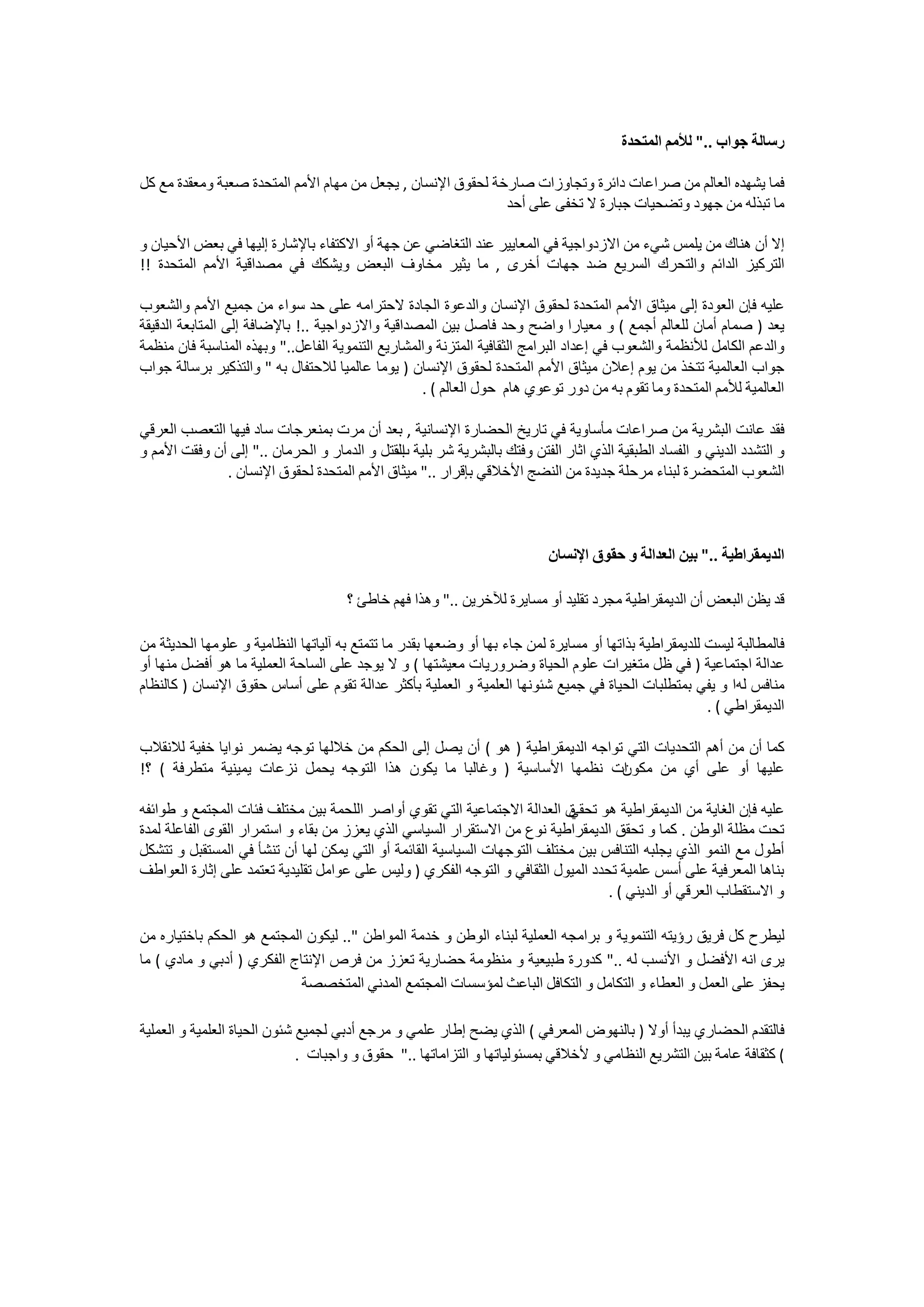 ‫ﺭﺳﺎﻟﺔ ﺟﻮﺍﺏ .." ﻟﻸﻣﻢ ﺍﻟﻤﺘﺤﺪﺓ‬

‫ﻓﻤﺎ ﻳﺸﻬﺪﻩ ﺍﻟﻌﺎﻟﻢ ﻣﻦ ﺻﺮﺍﻋﺎﺕ ﺩﺍﺋﺮﺓ ﻭﺗﺠﺎﻭﺯﺍﺕ ﺻﺎﺭﺧﺔ ﻟﺤﻘﻮﻕ ﺍﻹﻧﺴﺎﻥ , ﻳﺠﻌﻞ ﻣﻦ ﻣﻬﺎﻡ ﺍﻷﻣﻢ ﺍﻟﻤﺘﺤﺪﺓ ﺻﻌﺒﺔ ﻭﻣﻌﻘﺪﺓ ﻣﻊ ﻛﻞ‬
                                                             ‫ﻣﺎ ﺗﺒﺬﻟﻪ ﻣﻦ ﺟﻬﻮﺩ ﻭﺗﻀﺤﻴﺎﺕ ﺟﺒﺎﺭﺓ ﻻ ﺗﺨﻔﻰ ﻋﻠﻰ ﺃﺣﺪ‬

‫ﺇﻻ ﺃﻥ ﻫﻨﺎﻙ ﻣﻦ ﻳﻠﻤﺲ ﺷﻲء ﻣﻦ ﺍﻻﺯﺩﻭﺍﺟﻴﺔ ﻓﻲ ﺍﻟﻤﻌﺎﻳﻴﺮ ﻋﻨﺪ ﺍﻟﺘﻐﺎﺿﻲ ﻋﻦ ﺟﻬﺔ ﺃﻭ ﺍﻻﻛﺘﻔﺎء ﺑﺎﻹﺷﺎﺭﺓ ﺇﻟﻴﻬﺎ ﻓﻲ ﺑﻌﺾ ﺍﻷﺣﻴﺎﻥ ﻭ‬
‫ﺍﻟﺘﺮﻛﻴﺰ ﺍﻟﺪﺍﺋﻢ ﻭﺍﻟﺘﺤﺮﻙ ﺍﻟﺴﺮﻳﻊ ﺿﺪ ﺟﻬﺎﺕ ﺃﺧﺮﻯ , ﻣﺎ ﻳﺜﻴﺮ ﻣﺨﺎﻭﻑ ﺍﻟﺒﻌﺾ ﻭﻳﺸﻜﻚ ﻓﻲ ﻣﺼﺪﺍﻗﻴﺔ ﺍﻷﻣﻢ ﺍﻟﻤﺘﺤﺪﺓ !!‬

‫ﻋﻠﻴﻪ ﻓﺈﻥ ﺍﻟﻌﻮﺩﺓ ﺇﻟﻰ ﻣﻴﺜﺎﻕ ﺍﻷﻣﻢ ﺍﻟﻤﺘﺤﺪﺓ ﻟﺤﻘﻮﻕ ﺍﻹﻧﺴﺎﻥ ﻭﺍﻟﺪﻋﻮﺓ ﺍﻟﺠﺎﺩﺓ ﻻﺣﺘﺮﺍﻣﻪ ﻋﻠﻰ ﺣﺪ ﺳﻮﺍء ﻣﻦ ﺟﻤﻴﻊ ﺍﻷﻣﻢ ﻭﺍﻟﺸﻌﻮﺏ‬
‫ﻳﻌﺪ ) ﺻﻤﺎﻡ ﺃﻣﺎﻥ ﻟﻠﻌﺎﻟﻢ ﺃﺟﻤﻊ ( ﻭ ﻣﻌﻴﺎﺭﺍ ﻭﺍﺿﺢ ﻭﺣﺪ ﻓﺎﺻﻞ ﺑﻴﻦ ﺍﻟﻤﺼﺪﺍﻗﻴﺔ ﻭﺍﻻﺯﺩﻭﺍﺟﻴﺔ ..! ﺑﺎﻹﺿﺎﻓﺔ ﺇﻟﻰ ﺍﻟﻤﺘﺎﺑﻌﺔ ﺍﻟﺪﻗﻴﻘﺔ‬
‫ﻭﺍﻟﺪﻋﻢ ﺍﻟﻜﺎﻣﻞ ﻟﻸﻧﻈﻤﺔ ﻭﺍﻟﺸﻌﻮﺏ ﻓﻲ ﺇﻋﺪﺍﺩ ﺍﻟﺒﺮﺍﻣﺞ ﺍﻟﺜﻘﺎﻓﻴﺔ ﺍﻟﻤﺘﺰﻧﺔ ﻭﺍﻟﻤﺸﺎﺭﻳﻊ ﺍﻟﺘﻨﻤﻮﻳﺔ ﺍﻟﻔﺎﻋﻞ.." ﻭﺑﻬﺬﻩ ﺍﻟﻤﻨﺎﺳﺒﺔ ﻓﺎﻥ ﻣﻨﻈﻤﺔ‬
‫ﺟﻮﺍﺏ ﺍﻟﻌﺎﻟﻤﻴﺔ ﺗﺘﺨﺬ ﻣﻦ ﻳﻮﻡ ﺇﻋﻼﻥ ﻣﻴﺜﺎﻕ ﺍﻷﻣﻢ ﺍﻟﻤﺘﺤﺪﺓ ﻟﺤﻘﻮﻕ ﺍﻹﻧﺴﺎﻥ ) ﻳﻮﻣﺎ ﻋﺎﻟﻤﻴﺎ ﻟﻼﺣﺘﻔﺎﻝ ﺑﻪ " ﻭﺍﻟﺘﺬﻛﻴﺮ ﺑﺮﺳﺎﻟﺔ ﺟﻮﺍﺏ‬
                                                   ‫ﺍﻟﻌﺎﻟﻤﻴﺔ ﻟﻸﻣﻢ ﺍﻟﻤﺘﺤﺪﺓ ﻭﻣﺎ ﺗﻘﻮﻡ ﺑﻪ ﻣﻦ ﺩﻭﺭ ﺗﻮﻋﻮﻱ ﻫﺎﻡ ﺣﻮﻝ ﺍﻟﻌﺎﻟﻢ ( .‬

‫ﻓﻘﺪ ﻋﺎﻧﺖ ﺍﻟﺒﺸﺮﻳﺔ ﻣﻦ ﺻﺮﺍﻋﺎﺕ ﻣﺄﺳﺎﻭﻳﺔ ﻓﻲ ﺗﺎﺭﻳﺦ ﺍﻟﺤﻀﺎﺭﺓ ﺍﻹﻧﺴﺎﻧﻴﺔ , ﺑﻌﺪ ﺃﻥ ﻣﺮﺕ ﺑﻤﻨﻌﺮﺟﺎﺕ ﺳﺎﺩ ﻓﻴﻬﺎ ﺍﻟﺘﻌﺼﺐ ﺍﻟﻌﺮﻗﻲ‬
‫ﻭ ﺍﻟﺘﺸﺪﺩ ﺍﻟﺪﻳﻨﻲ ﻭ ﺍﻟﻔﺴﺎﺩ ﺍﻟﻄﺒﻘﻴﺔ ﺍﻟﺬﻱ ﺍﺛﺎﺭ ﺍﻟﻔﺘﻦ ﻭﻓﺘﻚ ﺑﺎﻟﺒﺸﺮﻳﺔ ﺷﺮ ﺑﻠﻴﺔ ﺍﻟﻘﺘﻞ ﻭ ﺍﻟﺪﻣﺎﺭ ﻭ ﺍﻟﺤﺮﻣﺎﻥ .." ﺇﻟﻰ ﺃﻥ ﻭﻓﻘﺖ ﺍﻷﻣﻢ ﻭ‬
                                             ‫ﺏ‬
              ‫ﺍﻟﺸﻌﻮﺏ ﺍﻟﻤﺘﺤﻀﺮﺓ ﻟﺒﻨﺎء ﻣﺮﺣﻠﺔ ﺟﺪﻳﺪﺓ ﻣﻦ ﺍﻟﻨﻀﺞ ﺍﻷﺧﻼﻗﻲ ﺑﺈﻗﺮﺍﺭ .." ﻣﻴﺜﺎﻕ ﺍﻷﻣﻢ ﺍﻟﻤﺘﺤﺪﺓ ﻟﺤﻘﻮﻕ ﺍﻹﻧﺴﺎﻥ .‬



                                                                          ‫ﺍﻟﺪﻳﻤﻘﺮﺍﻃﻴﺔ .." ﺑﻴﻦ ﺍﻟﻌﺪﺍﻟﺔ ﻭ ﺣﻘﻮﻕ ﺍﻹﻧﺴﺎﻥ‬

                                     ‫ﻗﺪ ﻳﻈﻦ ﺍﻟﺒﻌﺾ ﺃﻥ ﺍﻟﺪﻳﻤﻘﺮﺍﻃﻴﺔ ﻣﺠﺮﺩ ﺗﻘﻠﻴﺪ ﺃﻭ ﻣﺴﺎﻳﺮﺓ ﻟﻶﺧﺮﻳﻦ .." ﻭﻫﺬﺍ ﻓﻬﻢ ﺧﺎﻃﺊ ؟‬

‫ﻓﺎﻟﻤﻄﺎﻟﺒﺔ ﻟﻴﺴﺖ ﻟﻠﺪﻳﻤﻘﺮﺍﻃﻴﺔ ﺑﺬﺍﺗﻬﺎ ﺃﻭ ﻣﺴﺎﻳﺮﺓ ﻟﻤﻦ ﺟﺎء ﺑﻬﺎ ﺃﻭ ﻭﺿﻌﻬﺎ ﺑﻘﺪﺭ ﻣﺎ ﺗﺘﻤﺘﻊ ﺑﻪ ﺁﻟﻴﺎﺗﻬﺎ ﺍﻟﻨﻈﺎﻣﻴﺔ ﻭ ﻋﻠﻮﻣﻬﺎ ﺍﻟﺤﺪﻳﺜﺔ ﻣﻦ‬
‫ﻋﺪﺍﻟﺔ ﺍﺟﺘﻤﺎﻋﻴﺔ ) ﻓﻲ ﻇﻞ ﻣﺘﻐﻴﺮﺍﺕ ﻋﻠﻮﻡ ﺍﻟﺤﻴﺎﺓ ﻭﺿﺮﻭﺭﻳﺎﺕ ﻣﻌﻴﺸﺘﻬﺎ ( ﻭ ﻻ ﻳﻮﺟﺪ ﻋﻠﻰ ﺍﻟﺴﺎﺣﺔ ﺍﻟﻌﻤﻠﻴﺔ ﻣﺎ ﻫﻮ ﺃﻓﻀﻞ ﻣﻨﻬﺎ ﺃﻭ‬
‫ﻣﻨﺎﻓﺲ ﻟﻪﺍ ﻭ ﻳﻔﻲ ﺑﻤﺘﻄﻠﺒﺎﺕ ﺍﻟﺤﻴﺎﺓ ﻓﻲ ﺟﻤﻴﻊ ﺷﺌﻮﻧﻬﺎ ﺍﻟﻌﻠﻤﻴﺔ ﻭ ﺍﻟﻌﻤﻠﻴﺔ ﺑﺄﻛﺜﺮ ﻋﺪﺍﻟﺔ ﺗﻘﻮﻡ ﻋﻠﻰ ﺃﺳﺎﺱ ﺣﻘﻮﻕ ﺍﻹﻧﺴﺎﻥ ) ﻛﺎﻟﻨﻈﺎﻡ‬
                                                                                                        ‫ﺍﻟﺪﻳﻤﻘﺮﺍﻃﻲ ( .‬

‫ﻛﻤﺎ ﺃﻥ ﻣﻦ ﺃﻫﻢ ﺍﻟﺘﺤﺪﻳﺎﺕ ﺍﻟﺘﻲ ﺗﻮﺍﺟﻪ ﺍﻟﺪﻳﻤﻘﺮﺍﻃﻴﺔ ) ﻫﻮ ( ﺃﻥ ﻳﺼﻞ ﺇﻟﻰ ﺍﻟﺤﻜﻢ ﻣﻦ ﺧﻼﻟﻬﺎ ﺗﻮﺟﻪ ﻳﻀﻤﺮ ﻧﻮﺍﻳﺎ ﺧﻔﻴﺔ ﻟﻼﻧﻘﻼﺏ‬
‫ﺍﺕ ﻧﻈﻤﻬﺎ ﺍﻷﺳﺎﺳﻴﺔ ) ﻭﻏﺎﻟﺒﺎ ﻣﺎ ﻳﻜﻮﻥ ﻫﺬﺍ ﺍﻟﺘﻮﺟﻪ ﻳﺤﻤﻞ ﻧﺰﻋﺎﺕ ﻳﻤﻴﻨﻴﺔ ﻣﺘﻄﺮﻓﺔ ( ؟!‬    ‫ﻋﻠﻴﻬﺎ ﺃﻭ ﻋﻠﻰ ﺃﻱ ﻣﻦ ﻣﻜﻮﻥ‬

‫ﻕ ﺍﻟﻌﺪﺍﻟﺔ ﺍﻻﺟﺘﻤﺎﻋﻴﺔ ﺍﻟﺘﻲ ﺗﻘﻮﻱ ﺃﻭﺍﺻﺮ ﺍﻟﻠﺤﻤﺔ ﺑﻴﻦ ﻣﺨﺘﻠﻒ ﻓﺌﺎﺕ ﺍﻟﻤﺠﺘﻤﻊ ﻭ ﻃﻮﺍﺋﻔﻪ‬ ‫ﻋﻠﻴﻪ ﻓﺈﻥ ﺍﻟﻐﺎﻳﺔ ﻣﻦ ﺍﻟﺪﻳﻤﻘﺮﺍﻃﻴﺔ ﻫﻮ ﺗﺤﻘﻲ‬
‫ﺗﺤﺖ ﻣﻈﻠﺔ ﺍﻟﻮﻃﻦ . ﻛﻤﺎ ﻭ ﺗﺤﻘﻖ ﺍﻟﺪﻳﻤﻘﺮﺍﻃﻴﺔ ﻧﻮﻉ ﻣﻦ ﺍﻻﺳﺘﻘﺮﺍﺭ ﺍﻟﺴﻴﺎﺳﻲ ﺍﻟﺬﻱ ﻳﻌﺰﺯ ﻣﻦ ﺑﻘﺎء ﻭ ﺍﺳﺘﻤﺮﺍﺭ ﺍﻟﻘﻮﻯ ﺍﻟﻔﺎﻋﻠﺔ ﻟﻤﺪﺓ‬
‫ﺃﻃﻮﻝ ﻣﻊ ﺍﻟﻨﻤﻮ ﺍﻟﺬﻱ ﻳﺠﻠﺒﻪ ﺍﻟﺘﻨﺎﻓﺲ ﺑﻴﻦ ﻣﺨﺘﻠﻒ ﺍﻟﺘﻮﺟﻬﺎﺕ ﺍﻟﺴﻴﺎﺳﻴﺔ ﺍﻟﻘﺎﺋﻤﺔ ﺃﻭ ﺍﻟﺘﻲ ﻳﻤﻜﻦ ﻟﻬﺎ ﺃﻥ ﺗﻨﺸﺄ ﻓﻲ ﺍﻟﻤﺴﺘﻘﺒﻞ ﻭ ﺗﺘﺸﻜﻞ‬
‫ﺑﻨﺎﻫﺎ ﺍﻟﻤﻌﺮﻓﻴﺔ ﻋﻠﻰ ﺃﺳﺲ ﻋﻠﻤﻴﺔ ﺗﺤﺪﺩ ﺍﻟﻤﻴﻮﻝ ﺍﻟﺜﻘﺎﻓﻲ ﻭ ﺍﻟﺘﻮﺟﻪ ﺍﻟﻔﻜﺮﻱ ) ﻭﻟﻴﺲ ﻋﻠﻰ ﻋﻮﺍﻣﻞ ﺗﻘﻠﻴﺪﻳﺔ ﺗﻌﺘﻤﺪ ﻋﻠﻰ ﺇﺛﺎﺭﺓ ﺍﻟﻌﻮﺍﻃﻒ‬
                                                                                   ‫ﻭ ﺍﻻﺳﺘﻘﻄﺎﺏ ﺍﻟﻌﺮﻗﻲ ﺃﻭ ﺍﻟﺪﻳﻨﻲ ( .‬

‫ﻟﻴﻄﺮﺡ ﻛﻞ ﻓﺮﻳﻖ ﺭﺅﻳﺘﻪ ﺍﻟﺘﻨﻤﻮﻳﺔ ﻭ ﺑﺮﺍﻣﺠﻪ ﺍﻟﻌﻤﻠﻴﺔ ﻟﺒﻨﺎء ﺍﻟﻮﻃﻦ ﻭ ﺧﺪﻣﺔ ﺍﻟﻤﻮﺍﻃﻦ ".. ﻟﻴﻜﻮﻥ ﺍﻟﻤﺠﺘﻤﻊ ﻫﻮ ﺍﻟﺤﻜﻢ ﺑﺎﺧﺘﻴﺎﺭﻩ ﻣﻦ‬
‫ﻳﺮﻯ ﺍﻧﻪ ﺍﻷﻓﻀﻞ ﻭ ﺍﻷﻧﺴﺐ ﻟﻪ .." ﻛﺪﻭﺭﺓ ﻃﺒﻴﻌﻴﺔ ﻭ ﻣﻨﻈﻮﻣﺔ ﺣﻀﺎﺭﻳﺔ ﺗﻌﺰﺯ ﻣﻦ ﻓﺮﺹ ﺍﻹﻧﺘﺎﺝ ﺍﻟﻔﻜﺮﻱ ) ﺃﺩﺑﻲ ﻭ ﻣﺎﺩﻱ ( ﻣﺎ‬
                            ‫ﻳﺤﻔﺰ ﻋﻠﻰ ﺍﻟﻌﻤﻞ ﻭ ﺍﻟﻌﻄﺎء ﻭ ﺍﻟﺘﻜﺎﻣﻞ ﻭ ﺍﻟﺘﻜﺎﻓﻞ ﺍﻟﺒﺎﻋﺚ ﻟﻤﺆﺳﺴﺎﺕ ﺍﻟﻤﺠﺘﻤﻊ ﺍﻟﻤﺪﻧﻲ ﺍﻟﻤﺘﺨﺼﺼﺔ‬

‫ﻓﺎﻟﺘﻘﺪﻡ ﺍﻟﺤﻀﺎﺭﻱ ﻳﺒﺪﺃ ﺃﻭﻻ ) ﺑﺎﻟﻨﻬﻮﺽ ﺍﻟﻤﻌﺮﻓﻲ ( ﺍﻟﺬﻱ ﻳﻀﺢ ﺇﻃﺎﺭ ﻋﻠﻤﻲ ﻭ ﻣﺮﺟﻊ ﺃﺩﺑﻲ ﻟﺠﻤﻴﻊ ﺷﺌﻮﻥ ﺍﻟﺤﻴﺎﺓ ﺍﻟﻌﻠﻤﻴﺔ ﻭ ﺍﻟﻌﻤﻠﻴﺔ‬
                              ‫( ﻛﺜﻘﺎﻓﺔ ﻋﺎﻣﺔ ﺑﻴﻦ ﺍﻟﺘﺸﺮﻳﻊ ﺍﻟﻨﻈﺎﻣﻲ ﻭ ﻷﺧﻼﻗﻲ ﺑﻤﺴﺌﻮﻟﻴﺎﺗﻬﺎ ﻭ ﺍﻟﺘﺰﺍﻣﺎﺗﻬﺎ .." ﺣﻘﻮﻕ ﻭ ﻭﺍﺟﺒﺎﺕ .‬
 