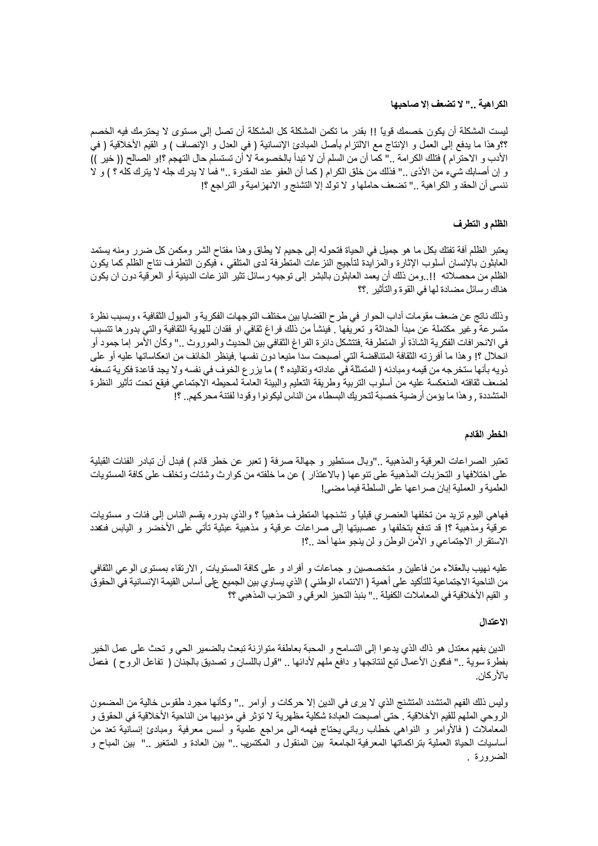 ‫ﺍﻟﻜﺮﺍﻫﻴﺔ .." ﻻ ﺗﻀﻌﻒ ﺇﻻ ﺻﺎﺣﺒﻬﺎ‬

‫ﻟﻴﺴﺖ ﺍﻟﻤﺸﻜﻠﺔ ﺃﻥ ﻳﻜﻮﻥ ﺧﺼﻤﻚ ﻗﻮﻳً !! ﺑﻘﺪﺭ ﻣﺎ ﺗﻜﻤﻦ ﺍﻟﻤﺸﻜﻠﺔ ﻛﻞ ﺍﻟﻤﺸﻜﻠﺔ ﺃﻥ ﺗﺼﻞ ﺇﻟﻰ ﻣﺴﺘﻮﻯ ﻻ ﻳﺤﺘﺮﻣﻚ ﻓﻴﻪ ﺍﻟﺨﺼﻢ‬
                                                                                 ‫ﺎ‬
‫؟؟ﻭﻫﺬﺍ ﻣﺎ ﻳﺪﻓﻊ ﺇﻟﻰ ﺍﻟﻌﻤﻞ ﻭ ﺍﻹﻧﺘﺎﺝ ﻣﻊ ﺍﻻﻟﺘﺰﺍﻡ ﺑﺄﺻﻞ ﺍﻟﻤﺒﺎﺩﺉ ﺍﻹﻧﺴﺎﻧﻴﺔ ) ﻓﻲ ﺍﻟﻌﺪﻝ ﻭ ﺍﻹﻧﺼﺎﻑ ( ﻭ ﺍﻟﻘﻴﻢ ﺍﻷﺧﻼﻗﻴﺔ ) ﻓﻲ‬
‫ﺍﻷﺩﺏ ﻭ ﺍﻻﺣﺘﺮﺍﻡ ( ﻓﺘﻠﻚ ﺍﻟﻜﺮﺍﻣﺔ .." ﻛﻤﺎ ﺃﻥ ﻣﻦ ﺍﻟﺴﻠﻢ ﺃﻥ ﻻ ﺗﺒﺪﺃ ﺑﺎﻟﺨﺼﻮﻣﺔ ﻻ ﺃﻥ ﺗﺴﺘﺴﻠﻢ ﺣﺎﻝ ﺍﻟﺘﻬﺠﻢ ؟!ﻭ ﺍﻟﺼﺎﻟﺢ )) ﺧﻴﺮ ((‬
‫ﻭ ﺇﻥ ﺃﺻﺎﺑﻚ ﺷﻲء ﻣﻦ ﺍﻷﺫﻯ .." ﻓﺬﻟﻚ ﻣﻦ ﺧﻠﻖ ﺍﻟﻜﺮﺍﻡ ) ﻛﻤﺎ ﺃﻥ ﺍﻟﻌﻔﻮ ﻋﻨﺪ ﺍﻟﻤﻘﺪﺭﺓ .." ﻓﻤﺎ ﻻ ﻳﺪﺭﻙ ﺟﻠﻪ ﻻ ﻳﺘﺮﻙ ﻛﻠﻪ ؟ ( ﻭ ﻻ‬
                              ‫ﻧﻨﺴﻰ ﺃﻥ ﺍﻟﺤﻘﺪ ﻭ ﺍﻟﻜﺮﺍﻫﻴﺔ .." ﺗﻀﻌﻒ ﺣﺎﻣﻠﻬﺎ ﻭ ﻻ ﺗﻮّﺪ ﺇﻻ ﺍﻟﺘﺸﻨﺞ ﻭ ﺍﻻﻧﻬﺰﺍﻣﻴﺔ ﻭ ﺍﻟﺘﺮﺍﺟﻊ ؟!‬
                                                                  ‫ﻟ‬


                                                                                                    ‫ﺍﻟﻈﻠﻢ ﻭ ﺍﻟﺘﻄﺮﻑ‬

‫ﻳﻌﺘﺒﺮ ﺍﻟﻈﻠﻢ ﺁﻓﺔ ﺗﻔﺘﻚ ﺑﻜﻞ ﻣﺎ ﻫﻮ ﺟﻤﻴﻞ ﻓﻲ ﺍﻟﺤﻴﺎﺓ ﻓﺘﺤﻮﻟﻪ ﺇﻟﻰ ﺟﺤﻴﻢ ﻻ ﻳﻄﺎﻕ ﻭﻫﺬﺍ ﻣﻔﺘﺎﺡ ﺍﻟﺸﺮ ﻭﻣﻜﻤﻦ ﻛﻞ ﺿﺮﺭ ﻭﻣﻨﻪ ﻳﺴﺘﻤﺪ‬
‫ﺍﻟﻌﺎﺑﺜﻮﻥ ﺑﺎﻹﻧﺴﺎﻥ ﺃﺳﻠﻮﺏ ﺍﻹﺛﺎﺭﺓ ﻭﺍﻟﻤﺰﺍﻳﺪﺓ ﻟﺘﺄﺟﻴﺞ ﺍﻟﻨﺰﻋﺎﺕ ﺍﻟﻤﺘﻄﺮﻓﺔ ﻟﺪﻯ ﺍﻟﻤﺘﻠﻘﻲ ، ﻓﻴﻜﻮﻥ ﺍﻟﺘﻄﺮﻑ ﻧﺘﺎﺝ ﺍﻟﻈﻠﻢ ﻛﻤﺎ ﻳﻜﻮﻥ‬
‫ﺍﻟﻈﻠﻢ ﻣﻦ ﻣﺤﺼﻼﺗﻪ !!..ﻭﻣﻦ ﺫﻟﻚ ﺃﻥ ﻳﻌﻤﺪ ﺍﻟﻌﺎﺑﺜﻮﻥ ﺑﺎﻟﺒﺸﺮ ﺇﻟﻰ ﺗﻮﺟﻴﻪ ﺭﺳﺎﺋﻞ ﺗﺜﻴﺮ ﺍﻟﻨﺰﻋﺎﺕ ﺍﻟﺪﻳﻨﻴﺔ ﺃﻭ ﺍﻟﻌﺮﻗﻴﺔ ﺩﻭﻥ ﺍﻥ ﻳﻜﻮﻥ‬
                                                                          ‫ﻫﻨﺎﻙ ﺭﺳﺎﺋﻞ ﻣﻀﺎﺩﺓ ﻟﻬﺎ ﻓﻲ ﺍﻟﻘﻮﺓ ﻭﺍﻟﺘﺄﺛﻴﺮ .؟؟‬

‫ﻭﺫﻟﻚ ﻧﺎﺗﺞ ﻋﻦ ﺿﻌﻒ ﻣﻘﻮﻣﺎﺕ ﺁﺩﺍﺏ ﺍﻟﺤﻮﺍﺭ ﻓﻲ ﻃﺮﺡ ﺍﻟﻘﻀﺎﻳﺎ ﺑﻴﻦ ﻣﺨﺘﻠﻒ ﺍﻟﺘﻮﺟﻬﺎﺕ ﺍﻟﻔﻜﺮﻳﺔ ﻭ ﺍﻟﻤﻴﻮﻝ ﺍﻟﺜﻘﺎﻓﻴﺔ ، ﻭﺑﺴﺒﺐ ﻧﻈﺮﺓ‬
‫ﻣﺘﺴﺮﻋﺔ ﻭﻏﻴﺮ ﻣﻜﺘﻤﻠﺔ ﻋﻦ ﻣﺒﺪﺃ ﺍﻟﺤﺪﺍﺛﺔ ﻭ ﺗﻌﺮﻳﻔﻬﺎ . ﻓﻴﻨﺸﺄ ﻣﻦ ﺫﻟﻚ ﻓﺮﺍﻍ ﺛﻘﺎﻓﻲ ﺍﻭ ﻓﻘﺪﺍﻥ ﻟﻠﻬﻮﻳﺔ ﺍﻟﺜﻘﺎﻓﻴﺔ ﻭﺍﻟﺘﻲ ﺑﺪﻭﺭﻫﺎ ﺗﺘﺴﺒﺐ‬
‫ﻓﻲ ﺍﻻﻧﺤﺮﺍﻓﺎﺕ ﺍﻟﻔﻜﺮﻳﺔ ﺍﻟﺸﺎﺫﺓ ﺃﻭ ﺍﻟﻤﺘﻄﺮﻓﺔ .ﻓﺘﺘﺸﻜﻞ ﺩﺍﺋﺮﺓ ﺍﻟﻔﺮﺍﻍ ﺍﻟﺜﻘﺎﻓﻲ ﺑﻴﻦ ﺍﻟﺤﺪﻳﺚ ﻭﺍﻟﻤﻮﺭﻭﺙ .." ﻭﻛﺄﻥ ﺍﻷﻣﺮ ﺇﻣﺎ ﺟﻤﻮﺩ ﺃﻭ‬
‫ﺍﻧﺤﻼﻝ ؟! ﻭﻫﺬﺍ ﻣﺎ ﺃﻓﺮﺯﺗﻪ ﺍﻟﺜﻘﺎﻓﺔ ﺍﻟﻤﺘﻨﺎﻗﻀﺔ ﺍﻟﺘﻲ ﺃﺻﺒﺤﺖ ﺳﺪﺍ ﻣﻨﻴﻌﺎ ﺩﻭﻥ ﻧﻔﺴﻬﺎ .ﻓﻴﻨﻈﺮ ﺍﻟﺨﺎﺋﻒ ﻣﻦ ﺍﻧﻌﻜﺎﺳﺎﺗﻬﺎ ﻋﻠﻴﻪ ﺃﻭ ﻋﻠﻰ‬
‫ﺫﻭﻳﻪ ﺑﺄﻧﻬﺎ ﺳﺘﺨﺮﺟﻪ ﻣﻦ ﻗﻴﻤﻪ ﻭﻣﺒﺎﺩﺋﻪ ) ﺍﻟﻤﺘﻤﺜﻠﺔ ﻓﻲ ﻋﺎﺩﺍﺗﻪ ﻭﺗﻘﺎﻟﻴﺪﻩ ؟ ( ﻣﺎ ﻳﺰﺭﻉ ﺍﻟﺨﻮﻑ ﻓﻲ ﻧﻔﺴﻪ ﻭﻻ ﻳﺠﺪ ﻗﺎﻋﺪﺓ ﻓﻜﺮﻳﺔ ﺗﺴﻌﻔﻪ‬
‫ﻟﻀﻌﻒ ﺛﻘﺎﻓﺘﻪ ﺍﻟﻤﻨﻌﻜﺴﺔ ﻋﻠﻴﻪ ﻣﻦ ﺃﺳﻠﻮﺏ ﺍﻟﺘﺮﺑﻴﺔ ﻭﻃﺮﻳﻘﺔ ﺍﻟﺘﻌﻠﻴﻢ ﻭﺍﻟﺒﻴﺌﺔ ﺍﻟﻌﺎﻣﺔ ﻟﻤﺤﻴﻄﻪ ﺍﻻﺟﺘﻤﺎﻋﻲ ﻓﻴﻘﻊ ﺗﺤﺖ ﺗﺄﺛﻴﺮ ﺍﻟﻨﻈﺮﺓ‬
                       ‫ﺍﻟﻤﺘﺸﺪﺩﺓ , ﻭﻫﺬﺍ ﻣﺎ ﻳﺆﻣﻦ ﺃﺭﺿﻴﺔ ﺧﺼﺒﺔ ﻟﺘﺤﺮﻳﻚ ﺍﻟﺒﺴﻄﺎء ﻣﻦ ﺍﻟﻨﺎﺱ ﻟﻴﻜﻮﻧﻮﺍ ﻭﻗﻮﺩﺍ ﻟﻔﺘﻨﺔ ﻣﺤﺮﻛﻬﻢ.. ؟!‬


                                                                                                        ‫ﺍﻟﺨﻄﺮ ﺍﻟﻘﺎﺩﻡ‬

‫ﺗﻌﺘﺒﺮ ﺍﻟﺼﺮﺍﻋﺎﺕ ﺍﻟﻌﺮﻗﻴﺔ ﻭﺍﻟﻤﺬﻫﺒﻴﺔ .."ﻭﺑﺎﻝ ﻣﺴﺘﻄﻴﺮ ﻭ ﺟﻬﺎﻟﺔ ﺻﺮﻓﺔ ) ﺗﻌﺒﺮ ﻋﻦ ﺧﻄﺮ ﻗﺎﺩﻡ ( ﻓﺒﺪﻝ ﺃﻥ ﺗﺒﺎﺩﺭ ﺍﻟﻔﺌﺎﺕ ﺍﻟﻘﺒﻠﻴﺔ‬
‫ﻋﻠﻰ ﺍﺧﺘﻼﻓﻬﺎ ﻭ ﺍﻟﺘﺤﺰﺑﺎﺕ ﺍﻟﻤﺬﻫﺒﻴﺔ ﻋﻠﻰ ﺗﻨﻮﻋﻬﺎ ) ﺑﺎﻻﻋﺘﺬﺍﺭ ( ﻋﻦ ﻣﺎ ﺧﻠﻔﺘﻪ ﻣﻦ ﻛﻮﺍﺭﺙ ﻭﺷﺘﺎﺕ ﻭﺗﺨﻠﻒ ﻋﻠﻰ ﻛﺎﻓﺔ ﺍﻟﻤﺴﺘﻮﻳﺎﺕ‬
                                                             ‫ﺍﻟﻌﻠﻤﻴﺔ ﻭ ﺍﻟﻌﻤﻠﻴﺔ ﺇﺑﺎﻥ ﺻﺮﺍﻋﻬﺎ ﻋﻠﻰ ﺍﻟﺴﻠﻄﺔ ﻓﻴﻤﺎ ﻣﻀﻰ!‬

‫ﻓﻬﺎﻫﻲ ﺍﻟﻴﻮﻡ ﺗﺰﻳﺪ ﻣﻦ ﺗﺨﻠﻔﻬﺎ ﺍﻟﻌﻨﺼﺮﻱ ﻗﺒﻠﻴً ﻭ ﺗﺸﻨﺠﻬﺎ ﺍﻟﻤﺘﻄﺮﻑ ﻣﺬﻫﺒﻴً ؟ ﻭﺍﻟﺬﻱ ﺑﺪﻭﺭﻩ ﻳﻘﺴﻢ ﺍﻟﻨﺎﺱ ﺇﻟﻰ ﻓﺌﺎﺕ ﻭ ﻣﺴﺘﻮﻳﺎﺕ‬
                                            ‫ﺎ‬                        ‫ﺎ‬
‫ﻋﺮﻗﻴﺔ ﻭﻣﺬﻫﺒﻴﺔ ؟! ﻗﺪ ﺗﺪﻓﻊ ﺑﺘﺨﻠﻔﻬﺎ ﻭ ﻋﺼﺒﻴﺘﻬﺎ ﺇﻟﻰ ﺻﺮﺍﻋﺎﺕ ﻋﺮﻗﻴﺔ ﻭ ﻣﺬﻫﺒﻴﺔ ﻋﺒﺜﻴﺔ ﺗﺄﺗﻲ ﻋﻠﻰ ﺍﻷﺧﻀﺮ ﻭ ﺍﻟﻴﺎﺑﺲ ﻫﺪﺩ‬
  ‫ﻓﺖ‬
                                                     ‫ﺍﻻﺳﺘﻘﺮﺍﺭ ﺍﻻﺟﺘﻤﺎﻋﻲ ﻭ ﺍﻷﻣﻦ ﺍﻟﻮﻃﻦ ﻭ ﻟﻦ ﻳﻨﺠﻮ ﻣﻨﻬﺎ ﺃﺣﺪ ..؟!‬

‫ﻋﻠﻴﻪ ﻧﻬﻴﺐ ﺑﺎﻟﻌﻘﻼء ﻣﻦ ﻓﺎﻋﻠﻴﻦ ﻭ ﻣﺘﺨﺼﺼﻴﻦ ﻭ ﺟﻤﺎﻋﺎﺕ ﻭ ﺃﻓﺮﺍﺩ ﻭ ﻋﻠﻰ ﻛﺎﻓﺔ ﺍﻟﻤﺴﺘﻮﻳﺎﺕ , ﺍﻻﺭﺗﻘﺎء ﺑﻤﺴﺘﻮﻯ ﺍﻟﻮﻋﻲ ﺍﻟﺜﻘﺎﻓﻲ‬
‫ﻣﻦ ﺍﻟﻨﺎﺣﻴﺔ ﺍﻻﺟﺘﻤﺎﻋﻴﺔ ﻟﻠﺘﺄﻛﻴﺪ ﻋﻠﻰ ﺃﻫﻤﻴﺔ ) ﺍﻻﻧﺘﻤﺎء ﺍﻟﻮﻃﻨﻲ ( ﺍﻟﺬﻱ ﻳﺴﺎﻭﻱ ﺑﻴﻦ ﺍﻟﺠﻤﻴﻊ ﻉﻟﻰ ﺃﺳﺎﺱ ﺍﻟﻘﻴﻤﺔ ﺍﻹﻧﺴﺎﻧﻴﺔ ﻓﻲ ﺍﻟﺤﻘﻮﻕ‬
                                    ‫ﻭ ﺍﻟﻘﻴﻢ ﺍﻷﺧﻼﻗﻴﺔ ﻓﻲ ﺍﻟﻤﻌﺎﻣﻼﺕ ﺍﻟﻜﻔﻴﻠﺔ .." ﺑﻨﺒﺬ ﺍﻟﺘﺤﻴﺰ ﺍﻟﻌﺮﻗﻲ ﻭ ﺍﻟﺘﺤﺰﺏ ﺍﻟﻤﺬﻫﺒﻲ ؟؟‬

                                                                                                            ‫ﺍﻻﻋﺘﺪﺍﻝ‬

‫ﺍﻟﺪﻳﻦ ﺑﻔﻬﻢ ﻣﻌﺘﺪﻝ ﻫﻮ ﺫﺍﻙ ﺍﻟﺬﻱ ﻳﺪﻋﻮﺍ ﺇﻟﻰ ﺍﻟﺘﺴﺎﻣﺢ ﻭ ﺍﻟﻤﺤﺒﺔ ﺑﻌﺎﻃﻔﺔ ﻣﺘﻮﺍﺯﻧﺔ ﺗﺒﻌﺚ ﺑﺎﻟﻀﻤﻴﺮ ﺍﻟﺤﻲ ﻭ ﺗﺤﺚ ﻋﻠﻰ ﻋﻤﻞ ﺍﻟﺨﻴﺮ‬
‫ﺑﻔﻄﺮﺓ ﺳﻮﻳﺔ .." ﻛﻮﻥ ﺍﻷﻋﻤﺎﻝ ﺗﺒﻊ ﻟﻨﺘﺎﺋﺠﻬﺎ ﻭ ﺩﺍﻓﻊ ﻣﻠﻬﻢ ﻷﺩﺍﺋﻬﺎ .. " ﻗﻮﻝ ﺑﺎﻟﻠﺴﺎﻥ ﻭ ﺗﺼﺪﻳﻖ ﺑﺎﻟﺠﻨﺎﻥ ) ﺗﻔﺎﻋﻞ ﺍﻟﺮﻭﺡ ( ﻋﻤﻞ‬
  ‫ﻑ‬                                                                                           ‫ﻓﺖ‬
                                                                                                      ‫ﺑﺎﻷﺭﻛﺎﻥ.‬

‫ﻭﻟﻴﺲ ﺫﻟﻚ ﺍﻟﻔﻬﻢ ﺍﻟﻤﺘﺸﺪﺩ ﺍﻟﻤﺘﺸﻨﺞ ﺍﻟﺬﻱ ﻻ ﻳﺮﻯ ﻓﻲ ﺍﻟﺪﻳﻦ ﺇﻻ ﺣﺮﻛﺎﺕ ﻭ ﺃﻭﺍﻣﺮ .." ﻭﻛﺄﻧﻬﺎ ﻣﺠﺮﺩ ﻃﻘﻮﺱ ﺧﺎﻟﻴﺔ ﻣﻦ ﺍﻟﻤﻀﻤﻮﻥ‬
‫ﺍﻟﺮﻭﺣﻲ ﺍﻟﻤﻠﻬﻢ ﻟﻠﻘﻴﻢ ﺍﻷﺧﻼﻗﻴﺔ . ﺣﺘﻰ ﺃﺻﺒﺤﺖ ﺍﻟﻌﺒﺎﺩﺓ ﺷﻜﻠﻴﺔ ﻣﻈﻬﺮﻳﺔ ﻻ ﺗﺆﺛﺮ ﻓﻲ ﻣﺆﺩﻳﻬﺎ ﻣﻦ ﺍﻟﻨﺎﺣﻴﺔ ﺍﻷﺧﻼﻗﻴﺔ ﻓﻲ ﺍﻟﺤﻘﻮﻕ ﻭ‬
‫ﺍﻟﻤﻌﺎﻣﻼﺕ ) ﻓﺎﻷﻭﺍﻣﺮ ﻭ ﺍﻟﻨﻮﺍﻫﻲ ﺧﻄﺎﺏ ﺭﺑﺎﻧﻲ ﻳﺤﺘﺎﺝ ﻓﻬﻤﻪ ﺍﻟﻰ ﻣﺮﺍﺟﻊ ﻋﻠﻤﻴﺔ ﻭ ﺃﺳﺲ ﻣﻌﺮﻓﻴﺔ ﻭﻣﺒﺎﺩﺉ ﺇﻧﺴﺎﻧﻴﺔ ﺗﻌﺪ ﻣﻦ‬
‫ﺏ .." ﺑﻴﻦ ﺍﻟﻌﺎﺩﺓ ﻭ ﺍﻟﻤﺘﻐﻴﺮ .." ﺑﻴﻦ ﺍﻟﻤﺒﺎﺡ ﻭ‬‫ﺃﺳﺎﺳﻴﺎﺕ ﺍﻟﺤﻴﺎﺓ ﺍﻟﻌﻤﻠﻴﺔ ﺑﺘﺮﺍﻛﻤﺎﺗﻬﺎ ﺍﻟﻤﻌﺮﻓﻴﺔ ﺍﻟﺠﺎﻣﻌﺔ ﺑﻴﻦ ﺍﻟﻤﻨﻘﻮﻝ ﻭ ﺍﻟﻤﻜﺘﺲ‬
                                                                                                        ‫ﺍﻟﻀﺮﻭﺭﺓ .‬
 