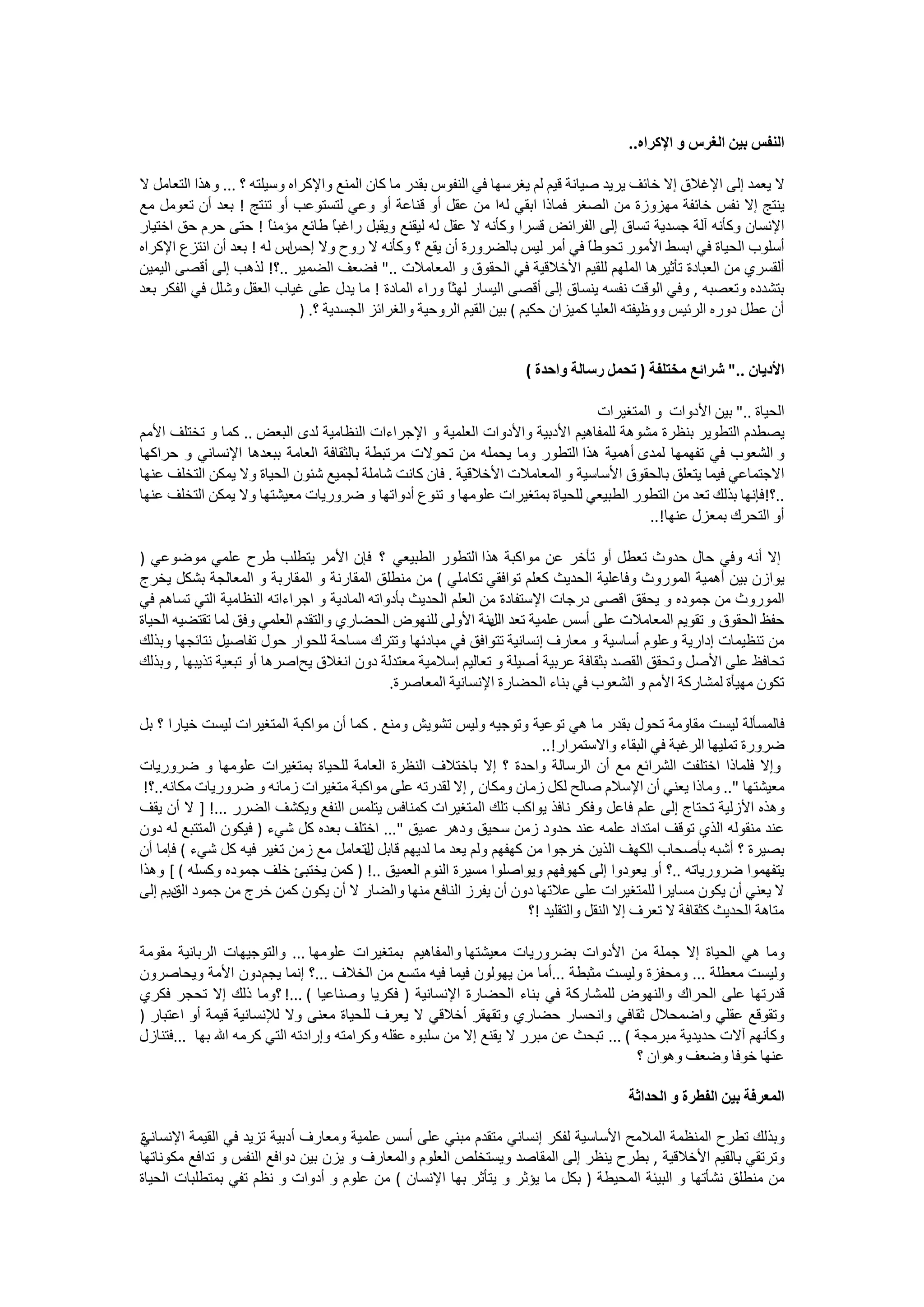 ‫ﺍﻟﻨﻔﺲ ﺑﻴﻦ ﺍﻟﻐﺮﺱ ﻭ ﺍﻹﻛﺮﺍﻩ..‬

‫ﻻ ﻳﻌﻤﺪ ﺇﻟﻰ ﺍﻹﻏﻼﻕ ﺇﻻ ﺧﺎﺋﻒ ﻳﺮﻳﺪ ﺻﻴﺎﻧﺔ ﻗﻴﻢ ﻟﻢ ﻳﻐﺮﺳﻬﺎ ﻓﻲ ﺍﻟﻨﻔﻮﺱ ﺑﻘﺪﺭ ﻣﺎ ﻛﺎﻥ ﺍﻟﻤﻨﻊ ﻭﺍﻹﻛﺮﺍﻩ ﻭﺳﻴﻠﺘﻪ ؟ ... ﻭﻫﺬﺍ ﺍﻟﺘﻌﺎﻣﻞ ﻻ‬
‫ﻳﻨﺘﺞ ﺇﻻ ﻧﻔﺲ ﺧﺎﺋﻔﺔ ﻣﻬﺰﻭﺯﺓ ﻣﻦ ﺍﻟﺼﻐﺮ ﻓﻤﺎﺫﺍ ﺍﺑﻘﻲ ﻟﻪﺍ ﻣﻦ ﻋﻘﻞ ﺃﻭ ﻗﻨﺎﻋﺔ ﺃﻭ ﻭﻋﻲ ﻟﺘﺴﺘﻮﻋﺐ ﺃﻭ ﺗﻨﺘﺞ ! ﺑﻌﺪ ﺃﻥ ﺗﻌﻮﻣﻞ ﻣﻊ‬
‫ﺍﻹﻧﺴﺎﻥ ﻭﻛﺄﻧﻪ ﺁﻟﺔ ﺟﺴﺪﻳﺔ ﺗﺴﺎﻕ ﺇﻟﻰ ﺍﻟﻔﺮﺍﺋﺾ ﻗﺴﺮﺍ ﻭﻛﺄﻧﻪ ﻻ ﻋﻘﻞ ﻟﻪ ﻟﻴﻘﻨﻊ ﻭﻳﻘﺒﻞ ﺭﺍﻏﺒً ﻃﺎﺋﻊ ﻣﺆﻣﻨً ! ﺣﺘﻰ ﺣﺮﻡ ﺣﻖ ﺍﺧﺘﻴﺎﺭ‬
                         ‫ﺎ‬           ‫ﺎ‬
‫ﺍﺱ ﻟﻪ ! ﺑﻌﺪ ﺃﻥ ﺍﻧﺘﺰﻉ ﺍﻹﻛﺮﺍﻩ‬ ‫ﺃﺳﻠﻮﺏ ﺍﻟﺤﻴﺎﺓ ﻓﻲ ﺍﺑﺴﻂ ﺍﻷﻣﻮﺭ ﺗﺤﻮﻃً ﻓﻲ ﺃﻣﺮ ﻟﻴﺲ ﺑﺎﻟﻀﺮﻭﺭﺓ ﺃﻥ ﻳﻘﻊ ؟ ﻭﻛﺄﻧﻪ ﻻ ﺭﻭﺡ ﻭﻻ ﺇﺣﺲ‬
                                                                                   ‫ﺎ‬
‫ﺃﻟﻘﺴﺮﻱ ﻣﻦ ﺍﻟﻌﺒﺎﺩﺓ ﺗﺄﺛﻴﺮﻫﺎ ﺍﻟﻤﻠﻬﻢ ﻟﻠﻘﻴﻢ ﺍﻷﺧﻼﻗﻴﺔ ﻓﻲ ﺍﻟﺤﻘﻮﻕ ﻭ ﺍﻟﻤﻌﺎﻣﻼﺕ .." ﻓﻀﻌﻒ ﺍﻟﻀﻤﻴﺮ ..؟! ﻟﺬﻫﺐ ﺇﻟﻰ ﺃﻗﺼﻰ ﺍﻟﻴﻤﻴﻦ‬
‫ﺑﺘﺸﺪﺩﻩ ﻭﺗﻌﺼﺒﻪ , ﻭﻓﻲ ﺍﻟﻮﻗﺖ ﻧﻔﺴﻪ ﻳﻨﺴﺎﻕ ﺇﻟﻰ ﺃﻗﺼﻰ ﺍﻟﻴﺴﺎﺭ ﻟﻬﺜً ﻭﺭﺍء ﺍﻟﻤﺎﺩﺓ ! ﻣﺎ ﻳﺪﻝ ﻋﻠﻰ ﻏﻴﺎﺏ ﺍﻟﻌﻘﻞ ﻭﺷﻠﻞ ﻓﻲ ﺍﻟﻔﻜﺮ ﺑﻌﺪ‬
                                                        ‫ﺎ‬
                              ‫ﺃﻥ ﻋﻄﻞ ﺩﻭﺭﻩ ﺍﻟﺮﺋﻴﺲ ﻭﻭﻇﻴﻔﺘﻪ ﺍﻟﻌﻠﻴﺎ ﻛﻤﻴﺰﺍﻥ ﺣﻜﻴﻢ ( ﺑﻴﻦ ﺍﻟﻘﻴﻢ ﺍﻟﺮﻭﺣﻴﺔ ﻭﺍﻟﻐﺮﺍﺋﺰ ﺍﻟﺠﺴﺪﻳﺔ ؟. )‬


                                                                      ‫ﺍﻷﺩﻳﺎﻥ .." ﺷﺮﺍﺋﻊ ﻣﺨﺘﻠﻔﺔ ) ﺗﺤﻤﻞ ﺭﺳﺎﻟﺔ ﻭﺍﺣﺪﺓ (‬

                                                                             ‫ﺍﻟﺤﻴﺎﺓ .." ﺑﻴﻦ ﺍﻷﺩﻭﺍﺕ ﻭ ﺍﻟﻤﺘﻐﻴﺮﺍﺕ‬
‫ﻳﺼﻄﺪﻡ ﺍﻟﺘﻄﻮﻳﺮ ﺑﻨﻈﺮﺓ ﻣﺸﻮﻫﺔ ﻟﻠﻤﻔﺎﻫﻴﻢ ﺍﻷﺩﺑﻴﺔ ﻭﺍﻷﺩﻭﺍﺕ ﺍﻟﻌﻠﻤﻴﺔ ﻭ ﺍﻹﺟﺮﺍءﺍﺕ ﺍﻟﻨﻈﺎﻣﻴﺔ ﻟﺪﻯ ﺍﻟﺒﻌﺾ .. ﻛﻤﺎ ﻭ ﺗﺨﺘﻠﻒ ﺍﻷﻣﻢ‬
‫ﻭ ﺍﻟﺸﻌﻮﺏ ﻓﻲ ﺗﻔﻬﻤﻬﺎ ﻟﻤﺪﻯ ﺃﻫﻤﻴﺔ ﻫﺬﺍ ﺍﻟﺘﻄﻮﺭ ﻭﻣﺎ ﻳﺤﻤﻠﻪ ﻣﻦ ﺗﺤﻮﻻﺕ ﻣﺮﺗﺒﻄﺔ ﺑﺎﻟﺜﻘﺎﻓﺔ ﺍﻟﻌﺎﻣﺔ ﺑﺒﻌﺪﻫﺎ ﺍﻹﻧﺴﺎﻧﻲ ﻭ ﺣﺮﺍﻛﻬﺎ‬
‫ﺍﻻﺟﺘﻤﺎﻋﻲ ﻓﻴﻤﺎ ﻳﺘﻌﻠﻖ ﺑﺎﻟﺤﻘﻮﻕ ﺍﻷﺳﺎﺳﻴﺔ ﻭ ﺍﻟﻤﻌﺎﻣﻼﺕ ﺍﻷﺧﻼﻗﻴﺔ . ﻓﺎﻥ ﻛﺎﻧﺖ ﺷﺎﻣﻠﺔ ﻟﺠﻤﻴﻊ ﺷﺌﻮﻥ ﺍﻟﺤﻴﺎﺓ ﻭﻻ ﻳﻤﻜﻦ ﺍﻟﺘﺨﻠﻒ ﻋﻨﻬﺎ‬
‫..؟!ﻓﺈﻧﻬﺎ ﺑﺬﻟﻚ ﺗﻌﺪ ﻣﻦ ﺍﻟﺘﻄﻮﺭ ﺍﻟﻄﺒﻴﻌﻲ ﻟﻠﺤﻴﺎﺓ ﺑﻤﺘﻐﻴﺮﺍﺕ ﻋﻠﻮﻣﻬﺎ ﻭ ﺗﻨﻮﻉ ﺃﺩﻭﺍﺗﻬﺎ ﻭ ﺿﺮﻭﺭﻳﺎﺕ ﻣﻌﻴﺸﺘﻬﺎ ﻭﻻ ﻳﻤﻜﻦ ﺍﻟﺘﺨﻠﻒ ﻋﻨﻬﺎ‬
                                                                                      ‫ﺃﻭ ﺍﻟﺘﺤﺮﻙ ﺑﻤﻌﺰﻝ ﻋﻨﻬﺎ!..‬

‫ﺇﻻ ﺃﻧﻪ ﻭﻓﻲ ﺣﺎﻝ ﺣﺪﻭﺙ ﺗﻌﻄﻞ ﺃﻭ ﺗﺄﺧﺮ ﻋﻦ ﻣﻮﺍﻛﺒﺔ ﻫﺬﺍ ﺍﻟﺘﻄﻮﺭ ﺍﻟﻄﺒﻴﻌﻲ ؟ ﻓﺈﻥ ﺍﻷﻣﺮ ﻳﺘﻄﻠﺐ ﻃﺮﺡ ﻋﻠﻤﻲ ﻣﻮﺿﻮﻋﻲ )‬
‫ﻳﻮﺍﺯﻥ ﺑﻴﻦ ﺃﻫﻤﻴﺔ ﺍﻟﻤﻮﺭﻭﺙ ﻭﻓﺎﻋﻠﻴﺔ ﺍﻟﺤﺪﻳﺚ ﻛﻌﻠﻢ ﺗﻮﺍﻓﻘﻲ ﺗﻜﺎﻣﻠﻲ ( ﻣﻦ ﻣﻨﻄﻠﻖ ﺍﻟﻤﻘﺎﺭﻧﺔ ﻭ ﺍﻟﻤﻘﺎﺭﺑﺔ ﻭ ﺍﻟﻤﻌﺎﻟﺠﺔ ﺑﺸﻜﻞ ﻳﺨﺮﺝ‬
‫ﺍﻟﻤﻮﺭﻭﺙ ﻣﻦ ﺟﻤﻮﺩﻩ ﻭ ﻳﺤﻘﻖ ﺍﻗﺼﻰ ﺩﺭﺟﺎﺕ ﺍﻹﺳﺘﻔﺎﺩﺓ ﻣﻦ ﺍﻟﻌﻠﻢ ﺍﻟﺤﺪﻳﺚ ﺑﺄﺩﻭﺍﺗﻪ ﺍﻟﻤﺎﺩﻳﺔ ﻭ ﺍﺟﺮﺍءﺍﺗﻪ ﺍﻟﻨﻈﺎﻣﻴﺔ ﺍﻟﺘﻲ ﺗﺴﺎﻫﻢ ﻓﻲ‬
‫ﺣﻔﻆ ﺍﻟﺤﻘﻮﻕ ﻭ ﺗﻘﻮﻳﻢ ﺍﻟﻤﻌﺎﻣﻼﺕ ﻋﻠﻰ ﺃﺳﺲ ﻋﻠﻤﻴﺔ ﺗﻌﺪ ﺑﻨﺔ ﺍﻷﻭﻟﻰ ﻟﻠﻨﻬﻮﺽ ﺍﻟﺤﻀﺎﺭﻱ ﻭﺍﻟﺘﻘﺪﻡ ﺍﻟﻌﻠﻤﻲ ﻭﻓﻖ ﻟﻤﺎ ﺗﻘﺘﻀﻴﻪ ﺍﻟﺤﻴﺎﺓ‬
                                                                ‫ﺍﻟﻞ‬
‫ﻣﻦ ﺗﻨﻈﻴﻤﺎﺕ ﺇﺩﺍﺭﻳﺔ ﻭﻋﻠﻮﻡ ﺃﺳﺎﺳﻴﺔ ﻭ ﻣﻌﺎﺭﻑ ﺇﻧﺴﺎﻧﻴﺔ ﺗﺘﻮﺍﻓﻖ ﻓﻲ ﻣﺒﺎﺩﺋﻬﺎ ﻭﺗﺘﺮﻙ ﻣﺴﺎﺣﺔ ﻟﻠﺤﻮﺍﺭ ﺣﻮﻝ ﺗﻔﺎﺻﻴﻞ ﻧﺘﺎﺋﺠﻬﺎ ﻭﺑﺬﻟﻚ‬
‫ﺗﺤﺎﻓﻆ ﻋﻠﻰ ﺍﻷﺻﻞ ﻭﺗﺤﻘﻖ ﺍﻟﻘﺼﺪ ﺑﺜﻘﺎﻓﺔ ﻋﺮﺑﻴﺔ ﺃﺻﻴﻠﺔ ﻭ ﺗﻌﺎﻟﻴﻢ ﺇﺳﻼﻣﻴﺔ ﻣﻌﺘﺪﻟﺔ ﺩﻭﻥ ﺍﻧﻐﻼﻕ ﻳﺢﺍﺻﺮﻫﺎ ﺃﻭ ﺗﺒﻌﻴﺔ ﺗﺬﻳﺒﻬﺎ , ﻭﺑﺬﻟﻚ‬
                                              ‫ﺗﻜﻮﻥ ﻣﻬﻴﺄﺓ ﻟﻤﺸﺎﺭﻛﺔ ﺍﻷﻣﻢ ﻭ ﺍﻟﺸﻌﻮﺏ ﻓﻲ ﺑﻨﺎء ﺍﻟﺤﻀﺎﺭﺓ ﺍﻹﻧﺴﺎﻧﻴﺔ ﺍﻟﻤﻌﺎﺻﺮﺓ.‬

‫ﻓﺎﻟﻤﺴﺄﻟﺔ ﻟﻴﺴﺖ ﻣﻘﺎﻭﻣﺔ ﺗﺤﻮﻝ ﺑﻘﺪﺭ ﻣﺎ ﻫﻲ ﺗﻮﻋﻴﺔ ﻭﺗﻮﺟﻴﻪ ﻭﻟﻴﺲ ﺗﺸﻮﻳﺶ ﻭﻣﻨﻊ . ﻛﻤﺎ ﺃﻥ ﻣﻮﺍﻛﺒﺔ ﺍﻟﻤﺘﻐﻴﺮﺍﺕ ﻟﻴﺴﺖ ﺧﻴﺎﺭﺍ ؟ ﺑﻞ‬
                                                                      ‫ﺿﺮﻭﺭﺓ ﺗﻤﻠﻴﻬﺎ ﺍﻟﺮﻏﺒﺔ ﻓﻲ ﺍﻟﺒﻘﺎء ﻭﺍﻻﺳﺘﻤﺮﺍﺭ!..‬
‫ﻭﺇﻻ ﻓﻠﻤﺎﺫﺍ ﺍﺧﺘﻠﻔﺖ ﺍﻟﺸﺮﺍﺋﻊ ﻣﻊ ﺃﻥ ﺍﻟﺮﺳﺎﻟﺔ ﻭﺍﺣﺪﺓ ؟ ﺇﻻ ﺑﺎﺧﺘﻼﻑ ﺍﻟﻨﻈﺮﺓ ﺍﻟﻌﺎﻣﺔ ﻟﻠﺤﻴﺎﺓ ﺑﻤﺘﻐﻴﺮﺍﺕ ﻋﻠﻮﻣﻬﺎ ﻭ ﺿﺮﻭﺭﻳﺎﺕ‬
 ‫ﻣﻌﻴﺸﺘﻬﺎ ".. ﻭﻣﺎﺫﺍ ﻳﻌﻨﻲ ﺃﻥ ﺍﻹﺳﻼﻡ ﺻﺎﻟﺢ ﻟﻜﻞ ﺯﻣﺎﻥ ﻭﻣﻜﺎﻥ , ﺇﻻ ﻟﻘﺪﺭﺗﻪ ﻋﻠﻰ ﻣﻮﺍﻛﺒﺔ ﻣﺘﻐﻴﺮﺍﺕ ﺯﻣﺎﻧﻪ ﻭ ﺿﺮﻭﺭﻳﺎﺕ ﻣﻜﺎﻧﻪ..؟!‬
‫ﻭﻫﺬﻩ ﺍﻷﺯﻟﻴﺔ ﺗﺤﺘﺎﺝ ﺇﻟﻰ ﻋﻠﻢ ﻓﺎﻋﻞ ﻭﻓﻜﺮ ﻧﺎﻓﺬ ﻳﻮﺍﻛﺐ ﺗﻠﻚ ﺍﻟﻤﺘﻐﻴﺮﺍﺕ ﻛﻤﻨﺎﻓﺲ ﻳﺘﻠﻤﺲ ﺍﻟﻨﻔﻊ ﻭﻳﻜﺸﻒ ﺍﻟﻀﺮﺭ ...! ] ﻻ ﺃﻥ ﻳﻘﻒ‬
‫ﻋﻨﺪ ﻣﻨﻘﻮﻟﻪ ﺍﻟﺬﻱ ﺗﻮﻗﻒ ﺍﻣﺘﺪﺍﺩ ﻋﻠﻤﻪ ﻋﻨﺪ ﺣﺪﻭﺩ ﺯﻣﻦ ﺳﺤﻴﻖ ﻭﺩﻫﺮ ﻋﻤﻴﻖ "... ﺍﺧﺘﻠﻒ ﺑﻌﺪﻩ ﻛﻞ ﺷﻲء ) ﻓﻴﻜﻮﻥ ﺍﻟﻤﺘﺘﺒﻊ ﻟﻪ ﺩﻭﻥ‬
‫ﺑﺼﻴﺮﺓ ؟ ﺃﺷﺒﻪ ﺑﺄﺻﺤﺎﺏ ﺍﻟﻜﻬﻒ ﺍﻟﺬﻳﻦ ﺧﺮﺟﻮﺍ ﻣﻦ ﻛﻬﻔﻬﻢ ﻭﻟﻢ ﻳﻌﺪ ﻣﺎ ﻟﺪﻳﻬﻢ ﻗﺎﺑﻞ ﻟﺘﻌﺎﻣﻞ ﻣﻊ ﺯﻣﻦ ﺗﻐﻴﺮ ﻓﻴﻪ ﻛﻞ ﺷﻲء ( ﻓﺈﻣﺎ ﺃﻥ‬
                                       ‫ﻝ‬
‫ﻳﺘﻔﻬﻤﻮﺍ ﺿﺮﻭﺭﻳﺎﺗﻪ ..؟ ﺃﻭ ﻳﻌﻮﺩﻭﺍ ﺇﻟﻰ ﻛﻬﻮﻓﻬﻢ ﻭﻳﻮﺍﺻﻠﻮﺍ ﻣﺴﻴﺮﺓ ﺍﻟﻨﻮﻡ ﺍﻟﻌﻤﻴﻖ ..! ) ﻛﻤﻦ ﻳﺨﺘﺒﺊ ﺧﻠﻒ ﺟﻤﻮﺩﻩ ﻭﻛﺴﻠﻪ ( [ ﻭﻫﺬﺍ‬
‫ﻻ ﻳﻌﻨﻲ ﺃﻥ ﻳﻜﻮﻥ ﻣﺴﺎﻳﺮﺍ ﻟﻠﻤﺘﻐﻴﺮﺍﺕ ﻋﻠﻰ ﻋﻼﺗﻬﺎ ﺩﻭﻥ ﺃﻥ ﻳﻔﺮﺯ ﺍﻟﻨﺎﻓﻊ ﻣﻨﻬﺎ ﻭﺍﻟﻀﺎﺭ ﻻ ﺃﻥ ﻳﻜﻮﻥ ﻛﻤﻦ ﺧﺮﺝ ﻣﻦ ﺟﻤﻮﺩ ﺩﻳﻢ ﺇﻟﻰ‬
      ‫ﺍﻟﻖ‬
                                                                    ‫ﻣﺘﺎﻫﺔ ﺍﻟﺤﺪﻳﺚ ﻛﺜﻘﺎﻓﺔ ﻻ ﺗﻌﺮﻑ ﺇﻻ ﺍﻟﻨﻘﻞ ﻭﺍﻟﺘﻘﻠﻴﺪ !؟‬

‫ﻭﻣﺎ ﻫﻲ ﺍﻟﺤﻴﺎﺓ ﺇﻻ ﺟﻤﻠﺔ ﻣﻦ ﺍﻷﺩﻭﺍﺕ ﺑﻀﺮﻭﺭﻳﺎﺕ ﻣﻌﻴﺸﺘﻬﺎ ﻭﺍﻟﻤﻔﺎﻫﻴﻢ ﺑﻤﺘﻐﻴﺮﺍﺕ ﻋﻠﻮﻣﻬﺎ ... ﻭﺍﻟﺘﻮﺟﻴﻬﺎﺕ ﺍﻟﺮﺑﺎﻧﻴﺔ ﻣﻘﻮﻣﺔ‬
‫ﻭﻟﻴﺴﺖ ﻣﻌﻄﻠﺔ ... ﻭﻣﺤﻔﺰﺓ ﻭﻟﻴﺴﺖ ﻣﺜﺒﻄﺔ ...ﺃﻣﺎ ﻣﻦ ﻳﻬﻮﻟﻮﻥ ﻓﻴﻤﺎ ﻓﻴﻪ ﻣﺘﺴﻊ ﻣﻦ ﺍﻟﺨﻼﻑ ...؟ ﺇﻧﻤﺎ ﻳﺠﻢ ﺩﻭﻥ ﺍﻷﻣﺔ ﻭﻳﺤﺎﺻﺮﻭﻥ‬
‫ﻗﺪﺭﺗﻬﺎ ﻋﻠﻰ ﺍﻟﺤﺮﺍﻙ ﻭﺍﻟﻨﻬﻮﺽ ﻟﻠﻤﺸﺎﺭﻛﺔ ﻓﻲ ﺑﻨﺎء ﺍﻟﺤﻀﺎﺭﺓ ﺍﻹﻧﺴﺎﻧﻴﺔ ) ﻓﻜﺮﻳﺎ ﻭﺻﻨﺎﻋﻴﺎ ( ...! ؟ﻭﻣﺎ ﺫﻟﻚ ﺇﻻ ﺗﺤﺠﺮ ﻓﻜﺮﻱ‬
‫ﻭﺗﻘﻮﻗﻊ ﻋﻘﻠﻲ ﻭﺍﺿﻤﺤﻼﻝ ﺛﻘﺎﻓﻲ ﻭﺍﻧﺤﺴﺎﺭ ﺣﻀﺎﺭﻱ ﻭﺗﻘﻬﻘﺮ ﺃﺧﻼﻗﻲ ﻻ ﻳﻌﺮﻑ ﻟﻠﺤﻴﺎﺓ ﻣﻌﻨﻰ ﻭﻻ ﻟﻺﻧﺴﺎﻧﻴﺔ ﻗﻴﻤﺔ ﺃﻭ ﺍﻋﺘﺒﺎﺭ )‬
‫ﻭﻛﺄﻧﻬﻢ ﺁﻻﺕ ﺣﺪﻳﺪﻳﺔ ﻣﺒﺮﻣﺠﺔ ( ... ﺗﺒﺤﺚ ﻋﻦ ﻣﺒﺮﺭ ﻻ ﻳﻘﻨﻊ ﺇﻻ ﻣﻦ ﺳﻠﺒﻮﻩ ﻋﻘﻠﻪ ﻭﻛﺮﺍﻣﺘﻪ ﻭﺇﺭﺍﺩﺗﻪ ﺍﻟﺘﻲ ﻛﺮﻣﻪ ﺍﷲ ﺑﻬﺎ ...ﻓﺘﻨﺎﺯﻝ‬
                                                                                      ‫ﻋﻨﻬﺎ ﺧﻮﻓﺎ ﻭﺿﻌﻒ ﻭﻫﻮﺍﻥ ؟‬

                                                                                        ‫ﺍﻟﻤﻌﺮﻓﺔ ﺑﻴﻦ ﺍﻟﻔﻄﺮﺓ ﻭ ﺍﻟﺤﺪﺍﺛﺔ‬

‫ﻭﺑﺬﻟﻚ ﺗﻄﺮﺡ ﺍﻟﻤﻨﻈﻤﺔ ﺍﻟﻤﻼﻣﺢ ﺍﻷﺳﺎﺳﻴﺔ ﻟﻔﻜﺮ ﺇﻧﺴﺎﻧﻲ ﻣﺘﻘﺪﻡ ﻣﺒﻨﻲ ﻋﻠﻰ ﺃﺳﺲ ﻋﻠﻤﻴﺔ ﻭﻣﻌﺎﺭﻑ ﺃﺩﺑﻴﺔ ﺗﺰﻳﺪ ﻓﻲ ﺍﻟﻘﻴﻤﺔ ﺍﻹﻧﺴﺎﻧﻲ‬
‫ﺓ‬
‫ﻭﺗﺮﺗﻘﻲ ﺑﺎﻟﻘﻴﻢ ﺍﻷﺧﻼﻗﻴﺔ , ﺑﻄﺮﺡ ﻳﻨﻈﺮ ﺇﻟﻰ ﺍﻟﻤﻘﺎﺻﺪ ﻭﻳﺴﺘﺨﻠﺺ ﺍﻟﻌﻠﻮﻡ ﻭﺍﻟﻤﻌﺎﺭﻑ ﻭ ﻳﺰﻥ ﺑﻴﻦ ﺩﻭﺍﻓﻊ ﺍﻟﻨﻔﺲ ﻭ ﺗﺪﺍﻓﻊ ﻣﻜﻮﻧﺎﺗﻬﺎ‬
‫ﻣﻦ ﻣﻨﻄﻠﻖ ﻧﺸﺄﺗﻬﺎ ﻭ ﺍﻟﺒﻴﺌﺔ ﺍﻟﻤﺤﻴﻄﺔ ) ﺑﻜﻞ ﻣﺎ ﻳﺆﺛﺮ ﻭ ﻳﺘﺄﺛﺮ ﺑﻬﺎ ﺍﻹﻧﺴﺎﻥ ( ﻣﻦ ﻋﻠﻮﻡ ﻭ ﺃﺩﻭﺍﺕ ﻭ ﻧﻈﻢ ﺗﻔﻲ ﺑﻤﺘﻄﻠﺒﺎﺕ ﺍﻟﺤﻴﺎﺓ‬
 