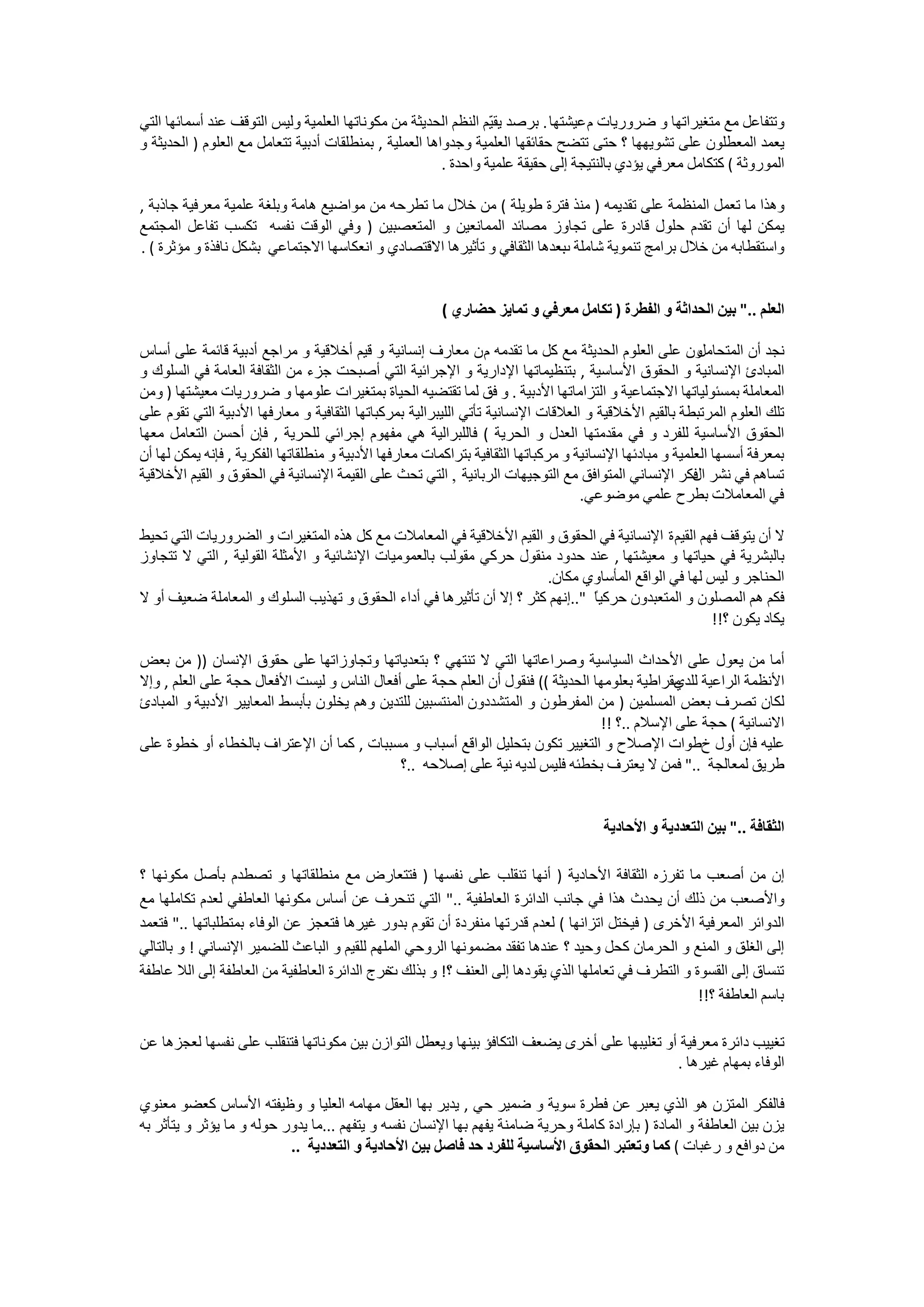 ‫ﻭﺗﺘﻔﺎﻋﻞ ﻣﻊ ﻣﺘﻐﻴﺮﺍﺗﻬﺎ ﻭ ﺿﺮﻭﺭﻳﺎﺕ ﻡ ﻋﻴﺸﺘﻬﺎ . ﺑﺮﺻﺪ ﻳﻘ ّﻢ ﺍﻟﻨﻈﻢ ﺍﻟﺤﺪﻳﺜﺔ ﻣﻦ ﻣﻜﻮﻧﺎﺗﻬﺎ ﺍﻟﻌﻠﻤﻴﺔ ﻭﻟﻴﺲ ﺍﻟﺘﻮﻗﻒ ﻋﻨﺪ ﺃﺳﻤﺎﺋﻬﺎ ﺍﻟﺘﻲ‬
                                                                  ‫ﻴ‬
‫ﻳﻌﻤﺪ ﺍﻟﻤﻌﻄﻠﻮﻥ ﻋﻠﻰ ﺗﺸﻮﻳﻬﻬﺎ ؟ ﺣﺘﻰ ﺗﺘﻀﺢ ﺣﻘﺎﺋﻘﻬﺎ ﺍﻟﻌﻠﻤﻴﺔ ﻭﺟﺪﻭﺍﻫﺎ ﺍﻟﻌﻤﻠﻴﺔ , ﺑﻤﻨﻄﻠﻘﺎﺕ ﺃﺩﺑﻴﺔ ﺗﺘﻌﺎﻣﻞ ﻣﻊ ﺍﻟﻌﻠﻮﻡ ) ﺍﻟﺤﺪﻳﺜﺔ ﻭ‬
                                                         ‫ﺍﻟﻤﻮﺭﻭﺛﺔ ( ﻛﺘﻜﺎﻣﻞ ﻣﻌﺮﻓﻲ ﻳﺆﺩﻱ ﺑﺎﻟﻨﺘﻴﺠﺔ ﺇﻟﻰ ﺣﻘﻴﻘﺔ ﻋﻠﻤﻴﺔ ﻭﺍﺣﺪﺓ .‬

‫ﻭﻫﺬﺍ ﻣﺎ ﺗﻌﻤﻞ ﺍﻟﻤﻨﻈﻤﺔ ﻋﻠﻰ ﺗﻘﺪﻳﻤﻪ ) ﻣﻨﺬ ﻓﺘﺮﺓ ﻃﻮﻳﻠﺔ ( ﻣﻦ ﺧﻼﻝ ﻣﺎ ﺗﻄﺮﺣﻪ ﻣﻦ ﻣﻮﺍﺿﻴﻊ ﻫﺎﻣﺔ ﻭﺑﻠﻐﺔ ﻋﻠﻤﻴﺔ ﻣﻌﺮﻓﻴﺔ ﺟﺎﺫﺑﺔ ,‬
‫ﻳﻤﻜﻦ ﻟﻬﺎ ﺃﻥ ﺗﻘﺪﻡ ﺣﻠﻮﻝ ﻗﺎﺩﺭﺓ ﻋﻠﻰ ﺗﺠﺎﻭﺯ ﻣﺼﺎﺋﺪ ﺍﻟﻤﻤﺎﻧﻌﻴﻦ ﻭ ﺍﻟﻤﺘﻌﺼﺒﻴﻦ ) ﻭﻓﻲ ﺍﻟﻮﻗﺖ ﻧﻔﺴﻪ ﺗﻜﺴﺐ ﺗﻔﺎﻋﻞ ﺍﻟﻤﺠﺘﻤﻊ‬
‫ﻭﺍﺳﺘﻘﻄﺎﺑﻪ ﻣﻦ ﺧﻼﻝ ﺑﺮﺍﻣﺞ ﺗﻨﻤﻮﻳﺔ ﺷﺎﻣﻠﺔ ﺑﻌﺪﻫﺎ ﺍﻟﺜﻘﺎﻓﻲ ﻭ ﺗﺄﺛﻴﺮﻫﺎ ﺍﻻﻗﺘﺼﺎﺩﻱ ﻭ ﺍﻧﻌﻜﺎﺳﻬﺎ ﺍﻻﺟﺘﻤﺎﻋﻲ ﺑﺸﻜﻞ ﻧﺎﻓﺬﺓ ﻭ ﻣﺆﺛﺮﺓ ( .‬
                                                                         ‫ﺏ‬


                                                         ‫ﺍﻟﻌﻠﻢ .." ﺑﻴﻦ ﺍﻟﺤﺪﺍﺛﺔ ﻭ ﺍﻟﻔﻄﺮﺓ ) ﺗﻜﺎﻣﻞ ﻣﻌﺮﻓﻲ ﻭ ﺗﻤﺎﻳﺰ ﺣﻀﺎﺭﻱ (‬

‫ﻭﻥ ﻋﻠﻰ ﺍﻟﻌﻠﻮﻡ ﺍﻟﺤﺪﻳﺜﺔ ﻣﻊ ﻛﻞ ﻣﺎ ﺗﻘﺪﻣﻪ ﻡ ﻥ ﻣﻌﺎﺭﻑ ﺇﻧﺴﺎﻧﻴﺔ ﻭ ﻗﻴﻢ ﺃﺧﻼﻗﻴﺔ ﻭ ﻣﺮﺍﺟﻊ ﺃﺩﺑﻴﺔ ﻗﺎﺋﻤﺔ ﻋﻠﻰ ﺃﺳﺎﺱ‬           ‫ﻧﺠﺪ ﺃﻥ ﺍﻟﻤﺘﺤﺎﻣﻞ‬
‫ﺍﻟﻤﺒﺎﺩﺉ ﺍﻹﻧﺴﺎﻧﻴﺔ ﻭ ﺍﻟﺤﻘﻮﻕ ﺍﻷﺳﺎﺳﻴﺔ , ﺑﺘﻨﻈﻴﻤﺎﺗﻬﺎ ﺍﻹﺩﺍﺭﻳﺔ ﻭ ﺍﻹﺟﺮﺍﺋﻴﺔ ﺍﻟﺘﻲ ﺃﺻﺒﺤﺖ ﺟﺰء ﻣﻦ ﺍﻟﺜﻘﺎﻓﺔ ﺍﻟﻌﺎﻣﺔ ﻓﻲ ﺍﻟﺴﻠﻮﻙ ﻭ‬
‫ﺍﻟﻤﻌﺎﻣﻠﺔ ﺑﻤﺴﺌﻮﻟﻴﺎﺗﻬﺎ ﺍﻻﺟﺘﻤﺎﻋﻴﺔ ﻭ ﺍﻟﺘﺰﺍﻣﺎﺗﻬﺎ ﺍﻷﺩﺑﻴﺔ . ﻭ ﻓﻖ ﻟﻤﺎ ﺗﻘﺘﻀﻴﻪ ﺍﻟﺤﻴﺎﺓ ﺑﻤﺘﻐﻴﺮﺍﺕ ﻋﻠﻮﻣﻬﺎ ﻭ ﺿﺮﻭﺭﻳﺎﺕ ﻣﻌﻴﺸﺘﻬﺎ ) ﻭﻣﻦ‬
‫ﺗﻠﻚ ﺍﻟﻌﻠﻮﻡ ﺍﻟﻤﺮﺗﺒﻄﺔ ﺑﺎﻟﻘﻴﻢ ﺍﻷﺧﻼﻗﻴﺔ ﻭ ﺍﻟﻌﻼﻗﺎﺕ ﺍﻹﻧﺴﺎﻧﻴﺔ ﺗﺄﺗﻲ ﺍﻟﻠﻴﺒﺮﺍﻟﻴﺔ ﺑﻤﺮﻛﺒﺎﺗﻬﺎ ﺍﻟﺜﻘﺎﻓﻴﺔ ﻭ ﻣﻌﺎﺭﻓﻬﺎ ﺍﻷﺩﺑﻴﺔ ﺍﻟﺘﻲ ﺗﻘﻮﻡ ﻋﻠﻰ‬
‫ﺍﻟﺤﻘﻮﻕ ﺍﻷﺳﺎﺳﻴﺔ ﻟﻠﻔﺮﺩ ﻭ ﻓﻲ ﻣﻘﺪﻣﺘﻬﺎ ﺍﻟﻌﺪﻝ ﻭ ﺍﻟﺤﺮﻳﺔ ( ﻓﺎﻟﻠﺒﺮﺍﻟﻴﺔ ﻫﻲ ﻣﻔﻬﻮﻡ ﺇﺟﺮﺍﺋﻲ ﻟﻠﺤﺮﻳﺔ , ﻓﺈﻥ ﺃﺣﺴﻦ ﺍﻟﺘﻌﺎﻣﻞ ﻣﻌﻬﺎ‬
‫ﺑﻤﻌﺮﻓﺔ ﺃﺳﺴﻬﺎ ﺍﻟﻌﻠﻤﻴﺔ ﻭ ﻣﺒﺎﺩﺋﻬﺎ ﺍﻹﻧﺴﺎﻧﻴﺔ ﻭ ﻣﺮﻛﺒﺎﺗﻬﺎ ﺍﻟﺜﻘﺎﻓﻴﺔ ﺑﺘﺮﺍﻛﻤﺎﺕ ﻣﻌﺎﺭﻓﻬﺎ ﺍﻷﺩﺑﻴﺔ ﻭ ﻣﻨﻄﻠﻘﺎﺗﻬﺎ ﺍﻟﻔﻜﺮﻳﺔ , ﻓﺈﻧﻪ ﻳﻤﻜﻦ ﻟﻬﺎ ﺃﻥ‬
‫ﺗﺴﺎﻫﻢ ﻓﻲ ﻧﺸﺮ ﻓﻜﺮ ﺍﻹﻧﺴﺎﻧﻲ ﺍﻟﻤﺘﻮﺍﻓﻖ ﻣﻊ ﺍﻟﺘﻮﺟﻴﻬﺎﺕ ﺍﻟﺮﺑﺎﻧﻴﺔ , ﺍﻟﺘﻲ ﺗﺤﺚ ﻋﻠﻰ ﺍﻟﻘﻴﻤﺔ ﺍﻹﻧﺴﺎﻧﻴﺔ ﻓﻲ ﺍﻟﺤﻘﻮﻕ ﻭ ﺍﻟﻘﻴﻢ ﺍﻷﺧﻼﻗﻴﺔ‬
                                                                                                          ‫ﺍﻝ‬
                                                                                    ‫ﻓﻲ ﺍﻟﻤﻌﺎﻣﻼﺕ ﺑﻄﺮﺡ ﻋﻠﻤﻲ ﻣﻮﺿﻮﻋﻲ.‬

‫ﻻ ﺃﻥ ﻳﺘﻮﻗﻒ ﻓﻬﻢ ﺍﻟﻘﻴﻢ ﺓ ﺍﻹﻧﺴﺎﻧﻴﺔ ﻓﻲ ﺍﻟﺤﻘﻮﻕ ﻭ ﺍﻟﻘﻴﻢ ﺍﻷﺧﻼﻗﻴﺔ ﻓﻲ ﺍﻟﻤﻌﺎﻣﻼﺕ ﻣﻊ ﻛﻞ ﻫﺬﻩ ﺍﻟﻤﺘﻐﻴﺮﺍﺕ ﻭ ﺍﻟﻀﺮﻭﺭﻳﺎﺕ ﺍﻟﺘﻲ ﺗﺤﻴﻂ‬
‫ﺑﺎﻟﺒﺸﺮﻳﺔ ﻓﻲ ﺣﻴﺎﺗﻬﺎ ﻭ ﻣﻌﻴﺸﺘﻬﺎ , ﻋﻨﺪ ﺣﺪﻭﺩ ﻣﻨﻘﻮﻝ ﺣﺮﻛﻲ ﻣﻘﻮﻟﺐ ﺑﺎﻟﻌﻤﻮﻣﻴﺎﺕ ﺍﻹﻧﺸﺎﺋﻴﺔ ﻭ ﺍﻷﻣﺜﻠﺔ ﺍﻟﻘﻮﻟﻴﺔ , ﺍﻟﺘﻲ ﻻ ﺗﺘﺠﺎﻭﺯ‬
                                                                      ‫ﺍﻟﺤﻨﺎﺟﺮ ﻭ ﻟﻴﺲ ﻟﻬﺎ ﻓﻲ ﺍﻟﻮﺍﻗﻊ ﺍﻟﻤﺄﺳﺎﻭﻱ ﻣﻜﺎﻥ.‬
‫ﻓﻜﻢ ﻫﻢ ﺍﻟﻤﺼﻠﻮﻥ ﻭ ﺍﻟﻤﺘﻌﺒﺪﻭﻥ ﺣﺮﻛﻴً "..ﺇﻧﻬﻢ ﻛﺜﺮ ؟ ﺇﻻ ﺃﻥ ﺗﺄﺛﻴﺮﻫﺎ ﻓﻲ ﺃﺩﺍء ﺍﻟﺤﻘﻮﻕ ﻭ ﺗﻬﺬﻳﺐ ﺍﻟﺴﻠﻮﻙ ﻭ ﺍﻟﻤﻌﺎﻣﻠﺔ ﺿﻌﻴﻒ ﺃﻭ ﻻ‬
                                                                               ‫ﺎ‬
                                                                                                   ‫ﻳﻜﺎﺩ ﻳﻜﻮﻥ ؟!!‬

‫ﺃﻣﺎ ﻣﻦ ﻳﻌﻮﻝ ﻋﻠﻰ ﺍﻷﺣﺪﺍﺙ ﺍﻟﺴﻴﺎﺳﻴﺔ ﻭﺻﺮﺍﻋﺎﺗﻬﺎ ﺍﻟﺘﻲ ﻻ ﺗﻨﺘﻬﻲ ؟ ﺑﺘﻌﺪﻳﺎﺗﻬﺎ ﻭﺗﺠﺎﻭﺯﺍﺗﻬﺎ ﻋﻠﻰ ﺣﻘﻮﻕ ﺍﻹﻧﺴﺎﻥ )) ﻣﻦ ﺑﻌﺾ‬
‫ﺍﻷﻧﻈﻤﺔ ﺍﻟﺮﺍﻋﻴﺔ ﻣﻘﺮﺍﻃﻴﺔ ﺑﻌﻠﻮﻣﻬﺎ ﺍﻟﺤﺪﻳﺜﺔ (( ﻓﻨﻘﻮﻝ ﺃﻥ ﺍﻟﻌﻠﻢ ﺣﺠﺔ ﻋﻠﻰ ﺃﻓﻌﺎﻝ ﺍﻟﻨﺎﺱ ﻭ ﻟﻴﺴﺖ ﺍﻷﻓﻌﺎﻝ ﺣﺠﺔ ﻋﻠﻰ ﺍﻟﻌﻠﻢ , ﻭﺇﻻ‬
                                                                                              ‫ﻟﻠﺪﻱ‬
‫ﻟﻜﺎﻥ ﺗﺼﺮﻑ ﺑﻌﺾ ﺍﻟﻤﺴﻠﻤﻴﻦ ) ﻣﻦ ﺍﻟﻤﻔﺮﻃﻮﻥ ﻭ ﺍﻟﻤﺘﺸﺪﺩﻭﻥ ﺍﻟﻤﻨﺘﺴﺒﻴﻦ ﻟﻠﺘﺪﻳﻦ ﻭﻫﻢ ﻳﺨﻠﻮﻥ ﺑﺄﺑﺴﻂ ﺍﻟﻤﻌﺎﻳﻴﺮ ﺍﻷﺩﺑﻴﺔ ﻭ ﺍﻟﻤﺒﺎﺩﺉ‬
                                                                                 ‫ﺍﻻﻧﺴﺎﻧﻴﺔ ( ﺣﺠﺔ ﻋﻠﻰ ﺍﻹﺳﻼﻡ ..؟ !!‬
‫ﻋﻠﻴﻪ ﻓﺈﻥ ﺃﻭﻝ ﺥﻃﻮﺍﺕ ﺍﻹﺻﻼﺡ ﻭ ﺍﻟﺘﻐﻴﻴﺮ ﺗﻜﻮﻥ ﺑﺘﺤﻠﻴﻞ ﺍﻟﻮﺍﻗﻊ ﺃﺳﺒﺎﺏ ﻭ ﻣﺴﺒﺒﺎﺕ , ﻛﻤﺎ ﺃﻥ ﺍﻹﻋﺘﺮﺍﻑ ﺑﺎﻟﺨﻄﺎء ﺃﻭ ﺧﻄﻮﺓ ﻋﻠﻰ‬
                                             ‫ﻃﺮﻳﻖ ﻟﻤﻌﺎﻟﺠﺔ .." ﻓﻤﻦ ﻻ ﻳﻌﺘﺮﻑ ﺑﺨﻄﺌﻪ ﻓﻠﻴﺲ ﻟﺪﻳﻪ ﻧﻴﺔ ﻋﻠﻰ ﺇﺻﻼﺣﻪ ..؟‬


                                                                                       ‫ﺍﻟﺜﻘﺎﻓﺔ .." ﺑﻴﻦ ﺍﻟﺘﻌﺪﺩﻳﺔ ﻭ ﺍﻷﺣﺎﺩﻳﺔ‬

‫ﺇﻥ ﻣﻦ ﺃﺻﻌﺐ ﻣﺎ ﺗﻔﺮﺯﻩ ﺍﻟﺜﻘﺎﻓﺔ ﺍﻷﺣﺎﺩﻳﺔ ) ﺃﻧﻬﺎ ﺗﻨﻘﻠﺐ ﻋﻠﻰ ﻧﻔﺴﻬﺎ ) ﻓﺘﺘﻌﺎﺭﺽ ﻣﻊ ﻣﻨﻄﻠﻘﺎﺗﻬﺎ ﻭ ﺗﺼﻄﺪﻡ ﺑﺄﺻﻞ ﻣﻜﻮﻧﻬﺎ ؟‬
‫ﻭﺍﻷﺻﻌﺐ ﻣﻦ ﺫﻟﻚ ﺃﻥ ﻳﺤﺪﺙ ﻫﺬﺍ ﻓﻲ ﺟﺎﻧﺐ ﺍﻟﺪﺍﺋﺮﺓ ﺍﻟﻌﺎﻃﻔﻴﺔ .." ﺍﻟﺘﻲ ﺗﻨﺤﺮﻑ ﻋﻦ ﺃﺳﺎﺱ ﻣﻜﻮﻧﻬﺎ ﺍﻟﻌﺎﻃﻔﻲ ﻟﻌﺪﻡ ﺗﻜﺎﻣﻠﻬﺎ ﻣﻊ‬
‫ﺍﻟﺪﻭﺍﺋﺮ ﺍﻟﻤﻌﺮﻓﻴﺔ ﺍﻷﺧﺮﻯ ) ﻓﻴﺨﺘﻞ ﺍﺗﺰﺍﻧﻬﺎ ( ﻟﻌﺪﻡ ﻗﺪﺭﺗﻬﺎ ﻣﻨﻔﺮﺩﺓ ﺃﻥ ﺗﻘﻮﻡ ﺑﺪﻭﺭ ﻏﻴﺮﻫﺎ ﻓﺘﻌﺠﺰ ﻋﻦ ﺍﻟﻮﻓﺎء ﺑﻤﺘﻄﻠﺒﺎﺗﻬﺎ .." ﻓﺘﻌﻤﺪ‬
‫ﺇﻟﻰ ﺍﻟﻐﻠﻖ ﻭ ﺍﻟﻤﻨﻊ ﻭ ﺍﻟﺤﺮﻣﺎﻥ ﻛﺤﻞ ﻭﺣﻴﺪ ؟ ﻋﻨﺪﻫﺎ ﺗﻔﻘﺪ ﻣﻀﻤﻮﻧﻬﺎ ﺍﻟﺮﻭﺣﻲ ﺍﻟﻤﻠﻬﻢ ﻟﻠﻘﻴﻢ ﻭ ﺍﻟﺒﺎﻋﺚ ﻟﻠﻀﻤﻴﺮ ﺍﻹﻧﺴﺎﻧﻲ ! ﻭ ﺑﺎﻟﺘﺎﻟﻲ‬
‫ﺗﻨﺴﺎﻕ ﺇﻟﻰ ﺍﻟﻘﺴﻮﺓ ﻭ ﺍﻟﺘﻄﺮﻑ ﻓﻲ ﺗﻌﺎﻣﻠﻬﺎ ﺍﻟﺬﻱ ﻳﻘﻮﺩﻫﺎ ﺇﻟﻰ ﺍﻟﻌﻨﻒ ؟! ﻭ ﺑﺬﻟﻚ ﺧﺮﺝ ﺍﻟﺪﺍﺋﺮﺓ ﺍﻟﻌﺎﻃﻔﻴﺔ ﻣﻦ ﺍﻟﻌﺎﻃﻔﺔ ﺇﻟﻰ ﺍﻟﻼ ﻋﺎﻃﻔﺔ‬
                                             ‫ﺕ‬
                                                                                                   ‫ﺑﺎﺳﻢ ﺍﻟﻌﺎﻃﻔﺔ ؟!!‬

‫ﺗﻐﻴﻴﺐ ﺩﺍﺋﺮﺓ ﻣﻌﺮﻓﻴﺔ ﺃﻭ ﺗﻐﻠﻴﺒﻬﺎ ﻋﻠﻰ ﺃﺧﺮﻯ ﻳﻀﻌﻒ ﺍﻟﺘﻜﺎﻓﺆ ﺑﻴﻨﻬﺎ ﻭﻳﻌﻄﻞ ﺍﻟﺘﻮﺍﺯﻥ ﺑﻴﻦ ﻣﻜﻮﻧﺎﺗﻬﺎ ﻓﺘﻨﻘﻠﺐ ﻋﻠﻰ ﻧﻔﺴﻬﺎ ﻟﻌﺠﺰﻫﺎ ﻋﻦ‬
                                                                                            ‫ﺍﻟﻮﻓﺎء ﺑﻤﻬﺎﻡ ﻏﻴﺮﻫﺎ .‬

‫ﻓﺎﻟﻔﻜﺮ ﺍﻟﻤﺘﺰﻥ ﻫﻮ ﺍﻟﺬﻱ ﻳﻌﺒﺮ ﻋﻦ ﻓﻄﺮﺓ ﺳﻮﻳﺔ ﻭ ﺿﻤﻴﺮ ﺣﻲ , ﻳﺪﻳﺮ ﺑﻬﺎ ﺍﻟﻌﻘﻞ ﻣﻬﺎﻣﻪ ﺍﻟﻌﻠﻴﺎ ﻭ ﻭﻇﻴﻔﺘﻪ ﺍﻷﺳﺎﺱ ﻛﻌﻀﻮ ﻣﻌﻨﻮﻱ‬
‫ﻳﺰﻥ ﺑﻴﻦ ﺍﻟﻌﺎﻃﻔﺔ ﻭ ﺍﻟﻤﺎﺩﺓ ) ﺑﺈﺭﺍﺩﺓ ﻛﺎﻣﻠﺔ ﻭﺣﺮﻳﺔ ﺿﺎﻣﻨﺔ ﻳﻔﻬﻢ ﺑﻬﺎ ﺍﻹﻧﺴﺎﻥ ﻧﻔﺴﻪ ﻭ ﻳﺘﻔﻬﻢ ...ﻣﺎ ﻳﺪﻭﺭ ﺣﻮﻟﻪ ﻭ ﻣﺎ ﻳﺆﺛﺮ ﻭ ﻳﺘﺄﺛﺮ ﺑﻪ‬
                           ‫ﻣﻦ ﺩﻭﺍﻓﻊ ﻭ ﺭﻏﺒﺎﺕ ( ﻛﻤﺎ ﻭﺗﻌﺘﺒﺮ ﺍﻟﺤﻘﻮﻕ ﺍﻷﺳﺎﺳﻴﺔ ﻟﻠﻔﺮﺩ ﺣﺪ ﻓﺎﺻﻞ ﺑﻴﻦ ﺍﻷﺣﺎﺩﻳﺔ ﻭ ﺍﻟﺘﻌﺪﺩﻳﺔ ..‬
 