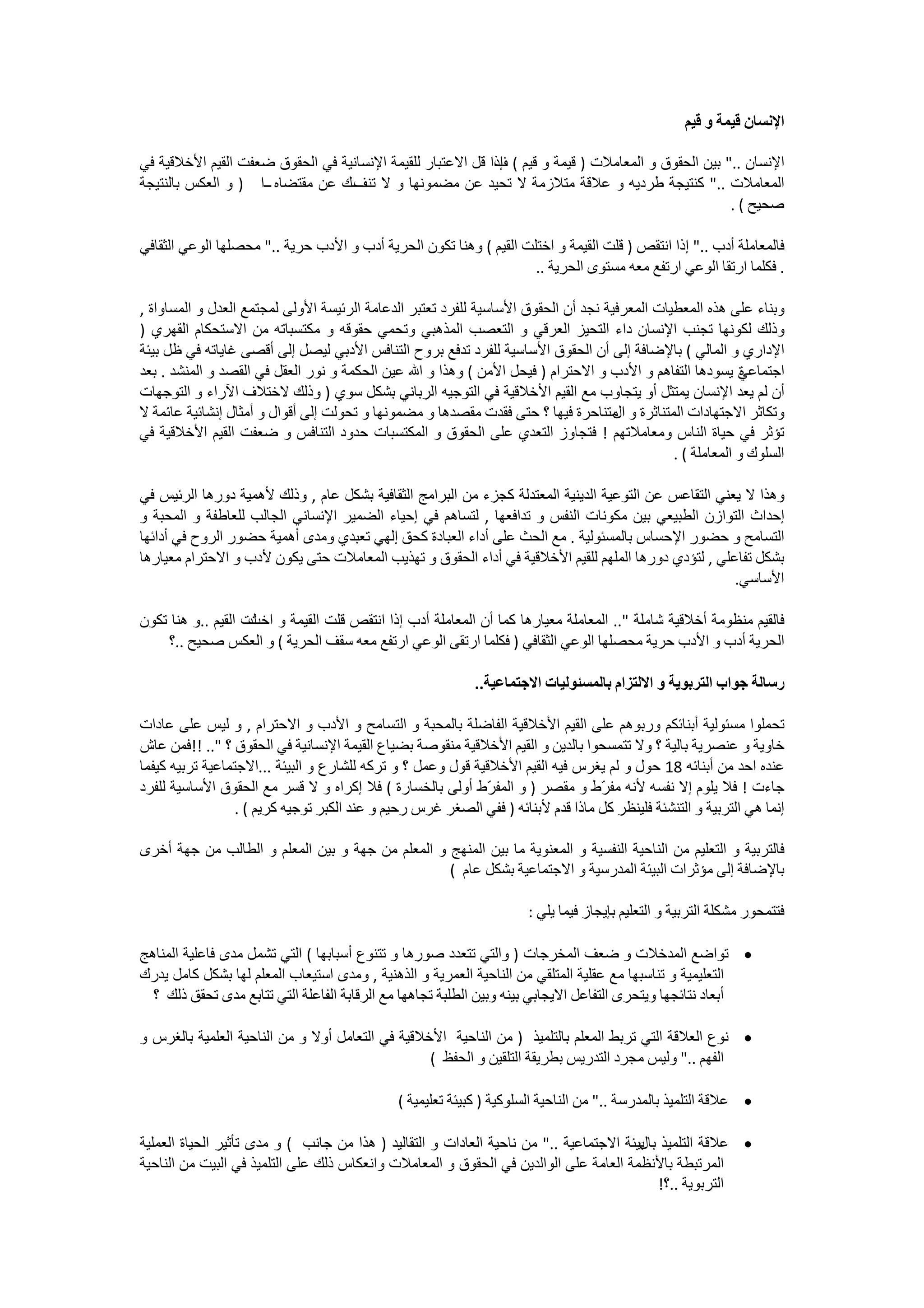 ‫ﺍﻹﻧﺴﺎﻥ ﻗﻴﻤﺔ ﻭ ﻗﻴﻢ‬

‫ﺍﻹﻧﺴﺎﻥ .." ﺑﻴﻦ ﺍﻟﺤﻘﻮﻕ ﻭ ﺍﻟﻤﻌﺎﻣﻼﺕ ) ﻗﻴﻤﺔ ﻭ ﻗﻴﻢ ( ﺇﺫﺍ ﻗﻞ ﺍﻻﻋﺘﺒﺎﺭ ﻟﻠﻘﻴﻤﺔ ﺍﻹﻧﺴﺎﻧﻴﺔ ﻓﻲ ﺍﻟﺤﻘﻮﻕ ﺿﻌﻔﺖ ﺍﻟﻘﻴﻢ ﺍﻷﺧﻼﻗﻴﺔ ﻓﻲ‬
                                                            ‫ﻑ‬
‫ﺍﻟﻤﻌﺎﻣﻼﺕ .." ﻛﻨﺘﻴﺠﺔ ﻃﺮﺩﻳﻪ ﻭ ﻋﻼﻗﺔ ﻣﺘﻼﺯﻣﺔ ﻻ ﺗﺤﻴﺪ ﻋﻦ ﻣﻀﻤﻮﻧﻬﺎ ﻭ ﻻ ـــﻙ ﻋﻦ ﻣﻘﺘﻀﺎﻩ ــﺍ ) ﻭ ﺍﻟﻌﻜﺲ ﺑﺎﻟﻨﺘﻴﺠﺔ‬
                                  ‫ﺗﻨﻒ‬
                                                                                                     ‫ﺻﺤﻴﺢ ( .‬

‫ﻓﺎﻟﻤﻌﺎﻣﻠﺔ ﺃﺩﺏ .." ﺇﺫﺍ ﺍﻧﺘﻘﺺ ) ﻗﻠﺖ ﺍﻟﻘﻴﻤﺔ ﻭ ﺍﺧﺘﻠﺖ ﺍﻟﻘﻴﻢ ( ﻭﻫﻨﺎ ﺗﻜﻮﻥ ﺍﻟﺤﺮﻳﺔ ﺃﺩﺏ ﻭ ﺍﻷﺩﺏ ﺣﺮﻳﺔ .." ﻣﺤﺼﻠﻬﺎ ﺍﻟﻮﻋﻲ ﺍﻟﺜﻘﺎﻓﻲ‬
                                                                    ‫. ﻓﻜﻠﻤﺎ ﺍﺭﺗﻘﺎ ﺍﻟﻮﻋﻲ ﺍﺭﺗﻔﻊ ﻣﻌﻪ ﻣﺴﺘﻮﻯ ﺍﻟﺤﺮﻳﺔ ..‬

‫ﻭﺑﻨﺎء ﻋﻠﻰ ﻫﺬﻩ ﺍﻟﻤﻌﻄﻴﺎﺕ ﺍﻟﻤﻌﺮﻓﻴﺔ ﻧﺠﺪ ﺃﻥ ﺍﻟﺤﻘﻮﻕ ﺍﻷﺳﺎﺳﻴﺔ ﻟﻠﻔﺮﺩ ﺗﻌﺘﺒﺮ ﺍﻟﺪﻋﺎﻣﺔ ﺍﻟﺮﺋﻴﺴﺔ ﺍﻷﻭﻟﻰ ﻟﻤﺠﺘﻤﻊ ﺍﻟﻌﺪﻝ ﻭ ﺍﻟﻤﺴﺎﻭﺍﺓ ,‬
‫ﻭﺫﻟﻚ ﻟﻜﻮﻧﻬﺎ ﺗﺠﻨﺐ ﺍﻹﻧﺴﺎﻥ ﺩﺍء ﺍﻟﺘﺤﻴﺰ ﺍﻟﻌﺮﻗﻲ ﻭ ﺍﻟﺘﻌﺼﺐ ﺍﻟﻤﺬﻫﺒﻲ ﻭﺗﺤﻤﻲ ﺣﻘﻮﻗﻪ ﻭ ﻣﻜﺘﺴﺒﺎﺗﻪ ﻣﻦ ﺍﻻﺳﺘﺤﻜﺎﻡ ﺍﻟﻘﻬﺮﻱ )‬
‫ﺍﻹﺩﺍﺭﻱ ﻭ ﺍﻟﻤﺎﻟﻲ ( ﺑﺎﻹﺿﺎﻓﺔ ﺇﻟﻰ ﺃﻥ ﺍﻟﺤﻘﻮﻕ ﺍﻷﺳﺎﺳﻴﺔ ﻟﻠﻔﺮﺩ ﺗﺪﻓﻊ ﺑﺮﻭﺡ ﺍﻟﺘﻨﺎﻓﺲ ﺍﻷﺩﺑﻲ ﻟﻴﺼﻞ ﺇﻟﻰ ﺃﻗﺼﻰ ﻏﺎﻳﺎﺗﻪ ﻓﻲ ﻇﻞ ﺑﻴﺌﺔ‬
‫ﺍﺟﺘﻤﺎﻋﻲ ﻳﺴﻮﺩﻫﺎ ﺍﻟﺘﻔﺎﻫﻢ ﻭ ﺍﻷﺩﺏ ﻭ ﺍﻻﺣﺘﺮﺍﻡ ) ﻓﻴﺤﻞ ﺍﻷﻣﻦ ( ﻭﻫﺬﺍ ﻭ ﺍﷲ ﻋﻴﻦ ﺍﻟﺤﻜﻤﺔ ﻭ ﻧﻮﺭ ﺍﻟﻌﻘﻞ ﻓﻲ ﺍﻟﻘﺼﺪ ﻭ ﺍﻟﻤﻨﺸﺪ . ﺑﻌﺪ‬
                                                                                                           ‫ﺓ‬
‫ﺃﻥ ﻟﻢ ﻳﻌﺪ ﺍﻹﻧﺴﺎﻥ ﻳﻤﺘﺜﻞ ﺃﻭ ﻳﺘﺠﺎﻭﺏ ﻣﻊ ﺍﻟﻘﻴﻢ ﺍﻷﺧﻼﻗﻴﺔ ﻓﻲ ﺍﻟﺘﻮﺟﻴﻪ ﺍﻟﺮﺑﺎﻧﻲ ﺑﺸﻜﻞ ﺳﻮﻱ ) ﻭﺫﻟﻚ ﻻﺧﺘﻼﻑ ﺍﻵﺭﺍء ﻭ ﺍﻟﺘﻮﺟﻬﺎﺕ‬
‫ﻭﺗﻜﺎﺛﺮ ﺍﻻﺟﺘﻬﺎﺩﺍﺕ ﺍﻟﻤﺘﻨﺎﺛﺮﺓ ﻭ ﻣﺘﻨﺎﺣﺮﺓ ﻓﻴﻬﺎ ؟ ﺣﺘﻰ ﻓﻘﺪﺕ ﻣﻘﺼﺪﻫﺎ ﻭ ﻣﻀﻤﻮﻧﻬﺎ ﻭ ﺗﺤﻮﻟﺖ ﺇﻟﻰ ﺃﻗﻮﺍﻝ ﻭ ﺃﻣﺜﺎﻝ ﺇﻧﺸﺎﺋﻴﺔ ﻋﺎﺋﻤﺔ ﻻ‬
                                                                                    ‫ﺍﻝ‬
‫ﺗﺆﺛﺮ ﻓﻲ ﺣﻴﺎﺓ ﺍﻟﻨﺎﺱ ﻭﻣﻌﺎﻣﻼﺗﻬﻢ ! ﻓﺘﺠﺎﻭﺯ ﺍﻟﺘﻌﺪﻱ ﻋﻠﻰ ﺍﻟﺤﻘﻮﻕ ﻭ ﺍﻟﻤﻜﺘﺴﺒﺎﺕ ﺣﺪﻭﺩ ﺍﻟﺘﻨﺎﻓﺲ ﻭ ﺿﻌﻔﺖ ﺍﻟﻘﻴﻢ ﺍﻷﺧﻼﻗﻴﺔ ﻓﻲ‬
                                                                                              ‫ﺍﻟﺴﻠﻮﻙ ﻭ ﺍﻟﻤﻌﺎﻣﻠﺔ ( .‬

‫ﻭﻫﺬﺍ ﻻ ﻳﻌﻨﻲ ﺍﻟﺘﻘﺎﻋﺲ ﻋﻦ ﺍﻟﺘﻮﻋﻴﺔ ﺍﻟﺪﻳﻨﻴﺔ ﺍﻟﻤﻌﺘﺪﻟﺔ ﻛﺠﺰء ﻣﻦ ﺍﻟﺒﺮﺍﻣﺞ ﺍﻟﺜﻘﺎﻓﻴﺔ ﺑﺸﻜﻞ ﻋﺎﻡ , ﻭﺫﻟﻚ ﻷﻫﻤﻴﺔ ﺩﻭﺭﻫﺎ ﺍﻟﺮﺋﻴﺲ ﻓﻲ‬
‫ﺇﺣﺪﺍﺙ ﺍﻟﺘﻮﺍﺯﻥ ﺍﻟﻄﺒﻴﻌﻲ ﺑﻴﻦ ﻣﻜﻮﻧﺎﺕ ﺍﻟﻨﻔﺲ ﻭ ﺗﺪﺍﻓﻌﻬﺎ , ﻟﺘﺴﺎﻫﻢ ﻓﻲ ﺇﺣﻴﺎء ﺍﻟﻀﻤﻴﺮ ﺍﻹﻧﺴﺎﻧﻲ ﺍﻟﺠﺎﻟﺐ ﻟﻠﻌﺎﻃﻔﺔ ﻭ ﺍﻟﻤﺤﺒﺔ ﻭ‬
‫ﺍﻟﺘﺴﺎﻣﺢ ﻭ ﺣﻀﻮﺭ ﺍﻹﺣﺴﺎﺱ ﺑﺎﻟﻤﺴﺌﻮﻟﻴﺔ . ﻣﻊ ﺍﻟﺤﺚ ﻋﻠﻰ ﺃﺩﺍء ﺍﻟﻌﺒﺎﺩﺓ ﻛﺤﻖ ﺇﻟﻬﻲ ﺗﻌﺒﺪﻱ ﻭﻣﺪﻯ ﺃﻫﻤﻴﺔ ﺣﻀﻮﺭ ﺍﻟﺮﻭﺡ ﻓﻲ ﺃﺩﺍﺋﻬﺎ‬
‫ﺑﺸﻜﻞ ﺗﻔﺎﻋﻠﻲ , ﻟﺘﺆﺩﻱ ﺩﻭﺭﻫﺎ ﺍﻟﻤﻠﻬﻢ ﻟﻠﻘﻴﻢ ﺍﻷﺧﻼﻗﻴﺔ ﻓﻲ ﺃﺩﺍء ﺍﻟﺤﻘﻮﻕ ﻭ ﺗﻬﺬﻳﺐ ﺍﻟﻤﻌﺎﻣﻼﺕ ﺣﺘﻰ ﻳﻜﻮﻥ ﻷﺩﺏ ﻭ ﺍﻻﺣﺘﺮﺍﻡ ﻣﻌﻴﺎﺭﻫﺎ‬
                                                                                                      ‫ﺍﻷﺳﺎﺳﻲ.‬

‫ﻓﺎﻟﻘﻴﻢ ﻣﻨﻈﻮﻣﺔ ﺃﺧﻼﻗﻴﺔ ﺷﺎﻣﻠﺔ ".. ﺍﻟﻤﻌﺎﻣﻠﺔ ﻣﻌﻴﺎﺭﻫﺎ ﻛﻤﺎ ﺃﻥ ﺍﻟﻤﻌﺎﻣﻠﺔ ﺃﺩﺏ ﺇﺫﺍ ﺍﻧﺘﻘﺺ ﻗﻠﺖ ﺍﻟﻘﻴﻤﺔ ﻭ ﻟﺖ ﺍﻟﻘﻴﻢ ..ﻭ ﻫﻨﺎ ﺗﻜﻮﻥ‬
                    ‫ﺍﺧﺖ‬
    ‫ﺍﻟﺤﺮﻳﺔ ﺃﺩﺏ ﻭ ﺍﻷﺩﺏ ﺣﺮﻳﺔ ﻣﺤﺼﻠﻬﺎ ﺍﻟﻮﻋﻲ ﺍﻟﺜﻘﺎﻓﻲ ) ﻓﻜﻠﻤﺎ ﺍﺭﺗﻘﻰ ﺍﻟﻮﻋﻲ ﺍﺭﺗﻔﻊ ﻣﻌﻪ ﺳﻘﻒ ﺍﻟﺤﺮﻳﺔ ( ﻭ ﺍﻟﻌﻜﺲ ﺻﺤﻴﺢ ..؟‬

                                                            ‫ﺭﺳﺎﻟﺔ ﺟﻮﺍﺏ ﺍﻟﺘﺮﺑﻮﻳﺔ ﻭ ﺍﻻﻟﺘﺰﺍﻡ ﺑﺎﻟﻤﺴﺌﻮﻟﻴﺎﺕ ﺍﻻﺟﺘﻤﺎﻋﻴﺔ..‬

‫ﺗﺤﻤﻠﻮﺍ ﻣﺴﺌﻮﻟﻴﺔ ﺃﺑﻨﺎﺋﻜﻢ ﻭﺭﺑﻮﻫﻢ ﻋﻠﻰ ﺍﻟﻘﻴﻢ ﺍﻷﺧﻼﻗﻴﺔ ﺍﻟﻔﺎﺿﻠﺔ ﺑﺎﻟﻤﺤﺒﺔ ﻭ ﺍﻟﺘﺴﺎﻣﺢ ﻭ ﺍﻷﺩﺏ ﻭ ﺍﻻﺣﺘﺮﺍﻡ , ﻭ ﻟﻴﺲ ﻋﻠﻰ ﻋﺎﺩﺍﺕ‬
‫ﺧﺎﻭﻳﺔ ﻭ ﻋﻨﺼﺮﻳﺔ ﺑﺎﻟﻴﺔ ؟ ﻭﻻ ﺗﺘﻤﺴﺤﻮﺍ ﺑﺎﻟﺪﻳﻦ ﻭ ﺍﻟﻘﻴﻢ ﺍﻷﺧﻼﻗﻴﺔ ﻣﻨﻘﻮﺻﺔ ﺑﻀﻴﺎﻉ ﺍﻟﻘﻴﻤﺔ ﺍﻹﻧﺴﺎﻧﻴﺔ ﻓﻲ ﺍﻟﺤﻘﻮﻕ ؟ ".. !!ﻓﻤﻦ ﻋﺎﺵ‬
‫ﻋﻨﺪﻩ ﺍﺣﺪ ﻣﻦ ﺃﺑﻨﺎﺋﻪ 81 ﺣﻮﻝ ﻭ ﻟﻢ ﻳﻐﺮﺱ ﻓﻴﻪ ﺍﻟﻘﻴﻢ ﺍﻷﺧﻼﻗﻴﺔ ﻗﻮﻝ ﻭﻋﻤﻞ ؟ ﻭ ﺗﺮﻛﻪ ﻟﻠﺸﺎﺭﻉ ﻭ ﺍﻟﺒﻴﺌﺔ ...ﺍﻻﺟﺘﻤﺎﻋﻴﺔ ﺗﺮﺑﻴﻪ ﻛﻴﻔﻤﺎ‬
‫ﺟﺎءﺕ ! ﻓﻼ ﻳﻠﻮﻡ ﺇﻻ ﻧﻔﺴﻪ ﻷﻧﻪ ﻣﻔ ّﻁ ﻭ ﻣﻘﺼﺮ ) ﻭ ﺍﻟﻤﻔ ّﻁ ﺃﻭﻟﻰ ﺑﺎﻟﺨﺴﺎﺭﺓ ( ﻓﻼ ﺇﻛﺮﺍﻩ ﻭ ﻻ ﻗﺴﺮ ﻣﻊ ﺍﻟﺤﻘﻮﻕ ﺍﻷﺳﺎﺳﻴﺔ ﻟﻠﻔﺮﺩ‬
                                                             ‫ﺮ‬                    ‫ﺮ‬
                  ‫ﺇﻧﻤﺎ ﻫﻲ ﺍﻟﺘﺮﺑﻴﺔ ﻭ ﺍﻟﺘﻨﺸﺌﺔ ﻓﻠﻴﻨﻈﺮ ﻛﻞ ﻣﺎﺫﺍ ﻗﺪﻡ ﻷﺑﻨﺎﺋﻪ ) ﻓﻔﻲ ﺍﻟﺼﻐﺮ ﻏﺮﺱ ﺭﺣﻴﻢ ﻭ ﻋﻨﺪ ﺍﻟﻜﺒﺮ ﺗﻮﺟﻴﻪ ﻛﺮﻳﻢ ( .‬

‫ﻓﺎﻟﺘﺮﺑﻴﺔ ﻭ ﺍﻟﺘﻌﻠﻴﻢ ﻣﻦ ﺍﻟﻨﺎﺣﻴﺔ ﺍﻟﻨﻔﺴﻴﺔ ﻭ ﺍﻟﻤﻌﻨﻮﻳﺔ ﻣﺎ ﺑﻴﻦ ﺍﻟﻤﻨﻬﺞ ﻭ ﺍﻟﻤﻌﻠﻢ ﻣﻦ ﺟﻬﺔ ﻭ ﺑﻴﻦ ﺍﻟﻤﻌﻠﻢ ﻭ ﺍﻟﻄﺎﻟﺐ ﻣﻦ ﺟﻬﺔ ﺃﺧﺮﻯ‬
                                                  ‫ﺑﺎﻹﺿﺎﻓﺔ ﺇﻟﻰ ﻣﺆﺛﺮﺍﺕ ﺍﻟﺒﻴﺌﺔ ﺍﻟﻤﺪﺭﺳﻴﺔ ﻭ ﺍﻻﺟﺘﻤﺎﻋﻴﺔ ﺑﺸﻜﻞ ﻋﺎﻡ (‬

                                                                      ‫ﻓﺘﺘﻤﺤﻮﺭ ﻣﺸﻜﻠﺔ ﺍﻟﺘﺮﺑﻴﺔ ﻭ ﺍﻟﺘﻌﻠﻴﻢ ﺑﺈﻳﺠﺎﺯ ﻓﻴﻤﺎ ﻳﻠﻲ :‬

‫• ﺗﻮﺍﺿﻊ ﺍﻟﻤﺪﺧﻼﺕ ﻭ ﺿﻌﻒ ﺍﻟﻤﺨﺮﺟﺎﺕ ) ﻭﺍﻟﺘﻲ ﺗﺘﻌﺪﺩ ﺻﻮﺭﻫﺎ ﻭ ﺗﺘﻨﻮﻉ ﺃﺳﺒﺎﺑﻬﺎ ( ﺍﻟﺘﻲ ﺗﺸﻤﻞ ﻣﺪﻯ ﻓﺎﻋﻠﻴﺔ ﺍﻟﻤﻨﺎﻫﺞ‬
‫ﺍﻟﺘﻌﻠﻴﻤﻴﺔ ﻭ ﺗﻨﺎﺳﺒﻬﺎ ﻣﻊ ﻋﻘﻠﻴﺔ ﺍﻟﻤﺘﻠﻘﻲ ﻣﻦ ﺍﻟﻨﺎﺣﻴﺔ ﺍﻟﻌﻤﺮﻳﺔ ﻭ ﺍﻟﺬﻫﻨﻴﺔ , ﻭﻣﺪﻯ ﺍﺳﺘﻴﻌﺎﺏ ﺍﻟﻤﻌﻠﻢ ﻟﻬﺎ ﺑﺸﻜﻞ ﻛﺎﻣﻞ ﻳﺪﺭﻙ‬
  ‫ﺃﺑﻌﺎﺩ ﻧﺘﺎﺋﺠﻬﺎ ﻭﻳﺘﺤﺮﻯ ﺍﻟﺘﻔﺎﻋﻞ ﺍﻻﻳﺠﺎﺑﻲ ﺑﻴﻨﻪ ﻭﺑﻴﻦ ﺍﻟﻄﻠﺒﺔ ﺗﺠﺎﻫﻬﺎ ﻣﻊ ﺍﻟﺮﻗﺎﺑﺔ ﺍﻟﻔﺎﻋﻠﺔ ﺍﻟﺘﻲ ﺗﺘﺎﺑﻊ ﻣﺪﻯ ﺗﺤﻘﻖ ﺫﻟﻚ ؟‬

‫• ﻧﻮﻉ ﺍﻟﻌﻼﻗﺔ ﺍﻟﺘﻲ ﺗﺮﺑﻂ ﺍﻟﻤﻌﻠﻢ ﺑﺎﻟﺘﻠﻤﻴﺬ ) ﻣﻦ ﺍﻟﻨﺎﺣﻴﺔ ﺍﻷﺧﻼﻗﻴﺔ ﻓﻲ ﺍﻟﺘﻌﺎﻣﻞ ﺃﻭﻻ ﻭ ﻣﻦ ﺍﻟﻨﺎﺣﻴﺔ ﺍﻟﻌﻠﻤﻴﺔ ﺑﺎﻟﻐﺮﺱ ﻭ‬
                                                  ‫ﺍﻟﻔﻬﻢ .." ﻭﻟﻴﺲ ﻣﺠﺮﺩ ﺍﻟﺘﺪﺭﻳﺲ ﺑﻄﺮﻳﻘﺔ ﺍﻟﺘﻠﻘﻴﻦ ﻭ ﺍﻟﺤﻔﻆ (‬

                                              ‫• ﻋﻼﻗﺔ ﺍﻟﺘﻠﻤﻴﺬ ﺑﺎﻟﻤﺪﺭﺳﺔ .." ﻣﻦ ﺍﻟﻨﺎﺣﻴﺔ ﺍﻟﺴﻠﻮﻛﻴﺔ ) ﻛﺒﻴﺌﺔ ﺗﻌﻠﻴﻤﻴﺔ (‬

‫• ﻋﻼﻗﺔ ﺍﻟﺘﻠﻤﻴﺬ ﺑﻴﺌﺔ ﺍﻻﺟﺘﻤﺎﻋﻴﺔ .." ﻣﻦ ﻧﺎﺣﻴﺔ ﺍﻟﻌﺎﺩﺍﺕ ﻭ ﺍﻟﺘﻘﺎﻟﻴﺪ ) ﻫﺬﺍ ﻣﻦ ﺟﺎﻧﺐ ( ﻭ ﻣﺪﻯ ﺗﺄﺛﻴﺮ ﺍﻟﺤﻴﺎﺓ ﺍﻟﻌﻤﻠﻴﺔ‬
                                                                                        ‫ﺑﺎﻝ‬
‫ﺍﻟﻤﺮﺗﺒﻄﺔ ﺑﺎﻷﻧﻈﻤﺔ ﺍﻟﻌﺎﻣﺔ ﻋﻠﻰ ﺍﻟﻮﺍﻟﺪﻳﻦ ﻓﻲ ﺍﻟﺤﻘﻮﻕ ﻭ ﺍﻟﻤﻌﺎﻣﻼﺕ ﻭﺍﻧﻌﻜﺎﺱ ﺫﻟﻚ ﻋﻠﻰ ﺍﻟﺘﻠﻤﻴﺬ ﻓﻲ ﺍﻟﺒﻴﺖ ﻣﻦ ﺍﻟﻨﺎﺣﻴﺔ‬
                                                                                            ‫ﺍﻟﺘﺮﺑﻮﻳﺔ ..؟!‬
 